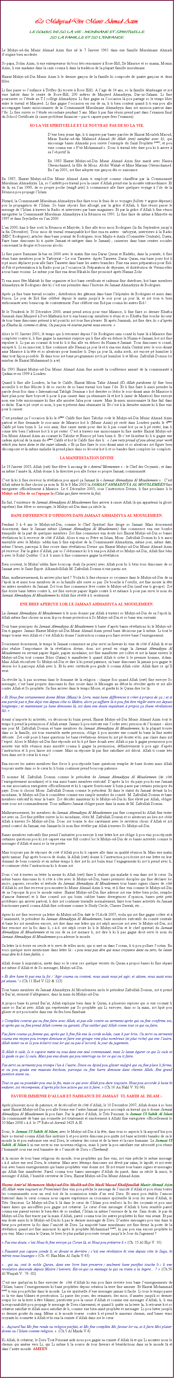 Text Box: Le Muhyi-ud-Din Munir Ahmad Azim.LE COURS DE SO LA VIE - MONDIANE ET SPIRITUELLE.SO LA FAMILLE ET SO LENFANCE.Le Muhyi-ud-din Munir Ahmad Azim fine n le 7 Janvier 1961 dans ene famille Musulmane Ahmadi dorigine bien modeste. So papa, Solim Azim, ti ene entrepreneur du bois trs renommer  Rose-Hill, Ile Maurice et so mama, Momin Azim, li ene madame dans la caze couma li dans la tradition de la plupart famille musulmane. Hazrat Muhyi-ud-Din Munir Azim li le dernier garon de la famille ki compose de quatre garons et deux filles. Li fine passe so lenfance  Trfles (ki trouve  Rose Hill). A lage de 14 ans, so la famille dmnager et zot vine habite dans le centre de Rose-Hill, 200 mtres de Masjeed Ahmadiyya, Dar-us-Salaam. Li fine poursuivre so ltude au T.I collge Ahmadiyya. Li fine gagne sa loccasion l pou partage so le temps libre entre le travail et Masjeed. Li fine gagne loccasion en sus de sa, li ti bien content quand li ti ena pou alle accompagne banes missionnaires de la Communaut Musulmane Ahmadiyya dans zot mission partout dans lle. Li fine suivre so ltude secondaire pendant 5 ans. Mais li pas fine russi prend part dans lexamen final du School Certificate ( cause problme financier  pas ti capave paye fees lexamen). SO LA VIE SPIRITUELLE ET LE NOUVEAU PAS DE SO LA VIE. 	Dene bien jeune ge, li ti inspirer par banes paroles de Hazrat Mousleh Maoud, Mirza Bashir-ud-din Mahmud Ahmad (ki Allah (swt) satisfait avec li), qui encourage banes Ahmadis pou suivre lexemple du Saint Prophte (saw), et pou vine couma ene  Ptit Mohammad . Donc li travail trs dure pou ki li arrive  sa lobjectif l. 	En 1983 Hazrat Muhyi-ud-Din Munir Ahmad Azim fine mari avec Nasira Oleemohamed, la fille de Mons. Abdul Wahab et Mme Mariam Oleemohamed. En lan 2001, zot fine adopter ene garon ds so naissance. En 1987, Hazrat Muhyi-ud-Din Munir Ahmad Azim ti employ comme chauffeur par la Communaut Musulman Ahmadiyya. L, so lintrt pou travail pou la cause dAllah prend ene la monte extraordinaire. Et de l, en lan 1990, de so propre poche (waqfi arzi) li coummence alle faire quelques voyage  lile de la Runion pou propage lIslam. Plutard, la Communaut Musulman Ahmadiyya fine faire tous le frais de so voyages (billets + argent dpense) pou la propagation de lIslam. So bane sjours fine allong, par la grce dAllah, li fine russi passe le message de lIslam  travers la Radio et interviews par bane magazines. Et par la grce dAllah li fine russi enregistrer la Communaut Musulman Ahmadiyya  la Runion en 1991. Li fine faire de mme  Mayotte en 1997 et dans Seychelles en lan 2000. Lan 2000, kan li fine sorti la Runion et Mayotte, li fine alle trois mois Rodrigues (la fin Septembre jusqu la fin Dcembre). Trois mois de travail remarquable kot fine ena en autres : tarbiyyat, interviews  la Radio (MBC Rodrigues), articles dans bane journal de Rodrigues, trois Majlis--Amla (Committe Centrale), Dawa, Faire bane dimounes ki ti quitte Jamaat r-intgrer dans le Jamaat) ; causeries dans bane centres sociales concernant la drogue et boissons alcolic. Li fine passe Ramzane l-bas en 2000 avec le matin fine ena Daras Quran et Hadiths, dans la journe, li fine runi bane membres pour le Tarbiyyat  Le soir Tarawee. Aprs Tarawee, Daras Quran, ena bane jours kot li ti p aussi dplacer pour alle faire Tarawee dans bane les autres branches. Fine ena aussi prparation pour Eid-ul-Fitr et prsentation  la Radio pour a loccasion l. Prparation de djeuner, et distribution de Vermicelles  tous bane voisins. Le mme jour fine ena deux Nikah ki fine prononc aprs Namaz Zohr. Ti ena aussi fte Maktab ki fine organiser et kot bane certificats et cadeaux fine distribuer, kot bane membres Ahmadiyya de Rodrigues dire ki cest ene premire dans lhistoire du Jamaat Ahmadiyya de Rodrigues.Aprs a fine bane travail sociales ; distribution des gteaux dans bane lhpitales de Rodrigues et aussi dans Prison. Le jour de Eid fine clbr depuis le matin jusqu le soir pour a jour l, et zot tous ti bien enthousiaste avec beaucoup de contentement. Fine clbrer ene Eid pas couma les autres Eid !Et le Vendredi le 30 Dcembre 2000, avant prend avion pour vine Maurice, li fine faire so dernier Khutba Jummah dans Masjeed  Port-Mathurin kot ti ena beaucoup membres ti runi et so Khutba fine touche lecoeur de tous bane dimounes prsent  tel point ki zot tous fine pleurer. Et aprs Jummah, zot fine dire, ki  daprs a Khutba l, comme-ci dirai, Ou pas pou r-tourne parmi nous encore. Alors le 01 Janvier 2001, l temps qui li retourner depuis lile Rodrigues sans conn ki bane l  Maurice fine comploter contre li, li fine gagne la mauvaise surprise qui li fine alle en dehors le Nizam--Jamaat, kot zot fine expulser li. Li pas au courant di tout ki li ti fini alle en dehors du Nizam--Jamaat. Tous dimounes ti conn, except li. Li en innocent, li fine continuer alle Namaz a jour l et ti ena ene Amla Central avec le sois-disant amir Maurice  la tte et so alentours pour humilier li. Depi a jour l, ziska zordi, zot encore p humilier li dans tout faon possible. Et dans tous zot bane programmes zot ti p humilier li et Mons. Zafrullah Domun lor mimbar de Hazrat Muhammad (s.a.w).En 1991 Hazrat Muhyi-ud-Din Munir Ahmad Azim fine assist la confrence annuel de la communaut  Qadian et en 1999  Londres. Quand li fine alle Londres, la bas le Calife, Hazrat Mirza Tahir Ahmad (Ki Allah pardonne li) fine bien accueille li et fine flicite li de so succs de so bane travail lors bane lile. Et li fine faire li aussi prendre la parole deux fois dans  International Tabligh Seminar  kot derrire so ldos le sois-disant amir de Maurice ti faire plan pour faire boycott li pour li pas causer dans a sminaire l et kot li (amir de Maurice) fine envoye nom ene lotte missionnaire ki fine alle assister Jalsa pour causer. Mais l-aussi missionnaire l fine fail dans so tche. Kan ti p criy so nom, li pas ti prsent dans sminaire l. Et cest  la dernire minute ki li fine vini pour li causer. Cest pendant a loccasion l ki le 4me Calife fine faire Tabshir rode le Muhyi-ud-Din Munir Ahmad Azim partout et fine demande le sois-amir de Maurice kot li (Munir Azim) p rest dans Londres parski le 4me Calife p bien bizin li. Le sois amir, fine cause menti pour dire ki li pas conn kot a sa li p rester, kan li conne trs bien ladresse kot li ti p rester. Cest  travers ene missionnaire ki fine mettre Hazrat Muhyi-ud-Din Munir Ahmad Azim au courant ki Tabshir et Huzoor p bien bizin li. Et cest l-mme ki li ti gagne ene cadeau spcial de la main du 4me Calife et kot le Calife fine dire li :  I am very proud of you about your work which you have done in the outer islands.  Et a fine faire le sois-disant amir et so alentours zot figure bien dcomposer et l-mme maladie l prend place dans so lcoeur kot li et so bandes faire complots lor complots.LA MANIFESTATION DIVINELe 19 Janvier 2003, Allah (swt) fine lve li au rang de  AmirulMomeneen  - le Chef des Croyants ; et dans sa mme lanne l, Allah donne li la directive pou alle forme so propre Jamaat, communaut. Cest l ki li fine recevoir la rvlation pou appel a Jamaat l  Jamaat Ahmadiyya Al Mouslemeen .  Cest Allah mme ki fine choisir a nom l. Et le 8 Mai 2003 la JAMAAT AHMADIYYA AL MOUSLEMEEN fine enregistrer officiellement  Maurice. Le 6 Dcembre 2003, sous linstruction Divine, li fine proclame li le Muhyi-ud-Din de sa lpoque la (Celui qui faire revivre la foi). En fait, lexistence de Jamaat Ahmadiyya Al Mouslemeen fine arriver  cause Allah ( qui appartenir la gloire suprme) fine lve so messager, le Muhyi-ud-Din dans a sicle la. BANE DIFFERENCE DOPINIONS DANS JAMAAT AHMADIYYA AL MOUSLEMEEN.Pendant 3  4 ans le Muhyi-ud-Din, comme le Chef Spirituel fine dirige so Jamaat. Mais doucement doucement, dans le Jamaat mme (Jamaat Ahmadiyya Al Mouslemeen) fine commence ena ene bombe tranquille de la part de quelques membres. Zot fine commence ena doute lors Hazrat Muhyi-ud-Din so banes rvlations ki li recevoir de ct dAllah. Alors ti ena so Frre en Islam, Mons. Zafrullah Domun ki li ti aussi ensemble avec le Muhyi- uddin kan li fine expulser de la Communaut Ahmadiyya, mme jour, mme date, mme lheure, parcequi li fine croire dans rvlations Divine qui Hazrat Muhyi-ud-Din Munir Ahmad Azim p recevoir. Par la grce dAllah, par so lobissance ki li ti ena pou Allah et so Muhyi-ud-Din, Allah fine bni li avec le Ruhil Quddus. C..d. li aussi li fine commence gagne la rvlation. Bien souvent, le Muhyiuddin faire boucoup doah (la priere) avec Allah pour ki li bni tous dimounes de so Jamaat avec le Saint Esprit. Alhamdollillah M. Zafrullah Domun ti ene parmi zot.Mais, malheureusement, ki arriver plus tard ? Voila ki li fine rnonce so croyance dans le Muhyi-ud-Din de sa lpok la et aussi tous membres de so la famille alle suive so pas. De bouche  loreille, zot fine monte la tte les autres membres du Jamaat. Zot tous fine commence lve contre le Muhyi-ud-Din (sauf ene ti groupe). Zot fine crire bane lettres contre li, zot fine envoye papier lgale contre li et mnace li pour pas servi le nom du Jamaat Ahmadiyya Al Mouslemeen ki Allah fine rvl  li seulement. ENE BREF APERUE LOR LE JAMAAT AHMADIYYA AL MOUSLEMEEN.La Jamaat Ahmadiyya Al Mouslemeen ti le nom donner par Allah  travers so Muhyi-ud-Din de sa lepok la. Allah mme fine choisir sa nom l pou donne protection  So Muhyi-ud-Din et so bane vrai suivants. Tous bane principes du Jamaat Ahmadiyya Al Mouslemeen ti baser daprs banes rvlations ki le Muhyi-ud-Din ti gagner. Jamais Hazrat Muhyi-ud-Din Munir Ahmad Azim prend bane dcisions par li mme. Li tout le temps tourne vers Allah et cest Allah ki donne linstruction couma pou faire revive bane lenseignement.Doucement doucement, le temps le Jamaat commence ne plus servi sa faveurs ki vine de ct dAllah l et ne plus ralise limportance de la rvlation divine, donc zot prend en otage la Jamaat Ahmadiyya Al Mouslemeen en servant papier lgale, papier mondaine, zot fine manifester zot colre et zot la haine envers le Muhyi-ud-Din tout comme Ibliss (Satan) ti manifester li quand Allah ti crer li le premier homme, Adam. Mais Allah rconforte So Muhyi-ud-Din et dire li ki prend patience, sa bane dimounes l jamais pou gagne le dessus lor li parcequi Allah avec li. Et ki avec certitude pou guide li couma Allah ouler. Allah faire ce quIl veut. Sa rvolte la, li pas nouveau dans le domaine de la religion - chaque fois quand Allah (swt) fine envoye So  messager, cest bane propres dimounes ki fine croire dans le Messager au dbut ki rvolter aprs et zot alle contre Allah et So prophte. Sa fine arriver dans le temps Moise, et guette ki le Quran dire lor l. Et Nous fine certainement donne Mose (Musa) le Livre, mais bane diffrences ti crer  propos de a ; et si ene parole pas ti fine dj vini depuis cte to Matre, alors a zaffaire l ti pou fini tre rglr entre zot depuis longtemps ; et maintenant a bane dimounes l, zot dans ene doute inquitant  propos a (bane rvlations l).                  Avant nimporte ki activits, ou dcisions ki bizin prend, Hazrat Muhyi-ud-Din Munir Ahmad Azim tout le temps li prend la permission dAllah avant. Jamais li pou excute ene lordre avec pression de lhomme - alors ene jour M. Zafrullah Domun et bane membres du Jamaat Ahmadiyya Al Mouslemeen, ki la plupart trouve dans so la famille, zot tous ensemble mette pression, oblige li pou assister ene comit ki bane la fine mette dboute.  Zot oul pose li bane questions lor bane rvlations divines ki zot p douter et ki  pas claire dans zot lesprit. Alors le Muhyi-ud-Din fine rponde zot ki li p faire douah avec Allah si pas li gagne permission pou assister ene telle runion mais aussitt couma li gagne la permission, dfinitivement li pou agir daprs linstruction et li pou laisse zot conner. Mais sa rponse l pas fine satisfaire zot ditout. Allah ti conne trs bien dans zot le cur ki ti ena !Ena encore les autres membres fine force li pou rponde bane questions remplie de bane doutes mais Allah toujours mette dans so le cur ki li bizin continuer prend boucoup patience.Ti nomme M. Zafrullah Domun comme le prsident de Jamaat Ahmadiyya Al Mouslemeen (de ct lenregistrement mondaine) et ti ena aussi banes membres excutif. Daprs la loi du pays pou ki ene Jamaat ou ene association enregistrer officiellement et ki li capave fonctionner li bizin passe par certains principes du pays. Donc ti choisir Mons. Zafrullah Domun comme le prsident. Et dans le statut du Jamaat devant la loi mondaine, le Muhyi-ud-Din ti considrer comme ene simple membre du comit. M. Zafrullah Domun et bane membres excutif ki tenir la barre. Zot dcider maintenir ki le Muhyi-ud-Din ki fine lev par Allah, obliger reste sous zot commandement. Tous zaffaires Jamaat obliger passe dans la main de M. Zafrullah Domun.Malheureusement, les membres du Jamaat Ahmadiyya Al Mouslemeen pas fine comprend ki Allah fine tester zot avec sa. Zot fine prfre suivre la loi mondaine, obir M. Zafrullah Domun et so alentours au lieu zot obir Allah  travers So Muhyi-ud-Din. Donc zot tourne le dos carrment avec le serviteur choisi dAllah et zot prend control du Jamaat, ene Jamaat ki le nom fine rvler par Allah  travers So Muhyi-ud-Din. Banes membres excutifs fine prend linitiative pou envoye li ene lettre kot zot oblige li pou vini pou rponde certaines questions pou ki zot capave ena ene full control lor le Muhyi-ud-Din de so banes activits comme le messager dAllah et aussi so la vie prive. Mais toujours pas de rponse de cot dAllah pou ki li capave alle dans sa qualit runion l. Mais ene matin aprs namaz  Fajr aprs boucou de doahs, l Allah (swt) donne li linstruction pou crire zot ene lettre en leur donnant de bons conseils et en mme temps li dire zot ki zot bizin tenir lengagements ki zot ti prend avec li, et continuer obir linstructions ki li donne zot. Donc cest  travers sa lettre la meme ki Allah (swt) faire li raliser qui maladie ti ena dans zot le cur. Sa mme banes dimounes ki ti cte  cte avec le Muhyi-ud-Din, banes premiers disciples qui fine dclarer lor micro, papiers, recordes et website du Jamaat Ahmadiyya Al Mouslemeen tous banes signes claires de ct dAllah ki zot fine recevoir pou montrer ki Munir Ahmad Azim li vrai, et li fine vini comme le Muhyi-ud-Din de sa lepoque l pou le monde entier. Hazrat Muhyi-ud-Din fine adresse zot ene lettre bien polie, remplie damour fraternel et li fine conseil zot qui bizin oublier banes divergences dopinion, banes petit petit problmes qui arriver partout, li dire zot continuer travaille normalement, faire tous banes activits du Jamaat fonctionner pareil couma Allah fine ordonner comme le Study Circle, Classes Dawah, etc. Apres ki zot fine recevoir a lettre du Muhyi-ud-Din dat le 01Aot 2007, voila qui zot fine gagne colre et  lunanimit, le prsident du Jamaat Ahmadiyya Al Mouslemeen, bane membres excutifs du comit centrale  et bane les zot membres encore, zot dire dans ene lettre qui zot npli associer zot avec le Muhyi-ud-Din, zot fine renonce zot la foi dans li, c..d. zot npli croire ki li le Muhyi-ud-Din et le chef spirituel du Jamaat Ahmadiyya Al Mouslemeen et en sus de sa zot menace li, zot dire li ki li pas gagne droit servi le nom du Jamaat Ahmadiyya Al Mouslemeen pou adresse le monde.Sa lettre la ti crire en creole et ti servi de telles mots, qui si met sa dans locean, li ti pou polluer locan. En voici quelque mots mentionner dans lettre l:-  pou nous pas dire qui nous croyance dans ou zero, be laisse nous dire ki li bien faible.  Allah donne li inspiration, mette dans so le cur ces quelque versets du Quran a propos banes ki fine spare zot mme dAllah et de So messager, Muhyi-ud-Din.  Et dire bane ki pas ena la foi : Agir couma ou content, nous aussi nous p agir, et attane, nous aussi nous p attane.  (Ch.11 Hud V.122 & 123) Tous banes membres du Jamaat Ahmadiyya Al Mouslemeen inclu le prsident Zafrullah Domun, zot ti prend le Baiat, serment dallgeance, dans la main du Muhyi-ud-Din. A propos bane ki prend Baiat, Allah explique bien dans le Quran,  plusieurs reprises qui si ene croyant li casse so Baiat avec Allah qui reprsenter par So prophte qui Li envoyer, dans so la main, zot lipi pou glisser et zot pou tombe dans ene du feu bien flambant.  Complte contrat qui ou fine faire avec Allah, et pas alle contre ou serments aprs qui ou fine confirme zot, et aprs qui ou fine prend Allah comme ou garanti. (Pas oublier qui) Allah conne tout ce qui ou faire. Pas faire couma a femme qui, aprs qui li fine file ene la corde solide, case li par brin. Ou servi ou serments couma ene moyen pou trompe dimoune et faire ene groupe vine plus nombreux (et plus riche) qui ene lautre. Allah tester ou et Li pou clairci tout lor qui ou pas daccord, le jour du jugement. Si Allah ti oul, Li ti capave mette ou tous dans ene seul communaut, mais Li laisse garer ce qui Li oule et Li guide ce qui Li oule. Mais pas ena doute qui pou interroge ou lor ce qui ou ti faire. Pas servi ou serments pou trompe lun  lautre. Sinon ou lipied pou glisser malgr qui ou fine place li ferme, et ou pou goutte ene mauvais kitchose, parcequi ou fine barre dimoune dans chemin Allah. Ene grand punition atane ou. Tout ce qui ou possder pou ena la fin, mais ce qui avec Allah pou dure toujours. Nous pou accorde  bane ki endurer, zot rcompense, daprs plis bon action qui zot ti faire.  (Ch.16 An Nahl V. 92-96) FAVEUR IMMENSE DALLAH ET NAISSANCE DU JAMAAT  UL SAHIH AL ISLAM :-Aprs plusieurs mois de patience, et de rconfort de ct dAllah, le 10 Decembre 2007, Allah donne  so bien-aim Hazrat Muhyi-ud-Din pou alle forme ene lautre Jamaat qui pou accompli sa travail qui ti donne Jamaat Ahmadiyya Al Mouslemeen l pou faire. Par la grce dAllah, le Trs Puissant, le Jamaat Ul Sahih Al Islam (la communaut de bane qui soumette zot totalement et sincrement  Allah) fine enregistrer officiellement le 10 Mars 2008 c..d. le 1er Rabi-ul-Awwal 1429 A.H. Donc, le Jamaat Ul Sahih Al Islam, avec le Muhyi-ud-Din  la tte, dans tous so aspects li l aujourdhui pou faire so travail couma Allah fine instruire li et pou invite dimoune pou quitte zot bane activits banales de sa le monde la et pou embrasse ene seul Dieu, le crateur des cieux et de la terre et la race humaine. Le Jamaat Ul Sahih Al Islam li ni ene secte ni ene nouveau religion, mais li juste la pou satisfaire ene ncessit pou runir lhumanit sous ene seul bannire de  lunicit de Dieu  (Tawheed). A la racine de tous bane religions du monde, tous prophtes qui fine vini, zot vine prche le mme message c..d. adore ene seul Dieu, le crateur. Mais avec ltemps dimounes zot dvi par satan, le lapid, et zot reste loin avec banes enseignements qui banes prophtes vine donne zot. Et zot renier tous banes signes et messages qui Allah fine manifester. Pareil couma tous banes messages dAllah du pass, dans sa sicle l aussi, le messager dAllah, lhumble serviteur de Dieu, Hazrat Muhyi-ud-Din Munir Ahmad Azim. Hazrat Amirul Momeneen Muhyi-ud-Din Muslih-ud-Din MusliMaoud Khalifatullah Munir Ahmad Azim (Ki Allah reste toujours so Protecteur) fine vini pou prche le message de lunicit dAllah et pou runi toutes les communauts sous un seul toit de la soumission totale dun seul Dieu. Et aussi pou tablir lamour fraternel dans le cur coumsa nous capave exprience sa croissance spirituelle l sous les yeux dAllah, le Trs Gracieux. Le Muhyi-ud-Din li l dans le cur de lIslam pou renforci la foi des croyants et pou unir banes mes qui assoiffes pou gagne zot crateur. Le cur dene messager dAllah li bien sensible pareil couma ene parent envers le bien-tre de so zenfant, lIslam sa mme lessence de la vie. Sans doute, le pas de Muhyi-ud-Din fine tracer par la main dAllah, pareil couma tous les autres prophtes ki fine vini avant. Et pas ena doute aussi ki le Muhyi-ud-Din ki li pas le dernier messager de Dieu. Dautres messagers pou vini dans le futur pou prserve la foi dans lunicit de Dieu. La majorit bane musulmans zot fine ferme la porte de la rvlation quand zot fine annoncer ki aprs le prophte Mohammad (saw), ki pas pou ena encore prophte ki pou vini. Mais couma le Quran, le livre le plus parfait pou reste vivant jusqu le Jour du Jugement ?  Pas ena doute, cest Nous ki fine envoye a Coran l, et Nous pou prserve li  (Ch. 15 Al Hijr V. 10) Fausset pas capave joinde li, ni divant ni derrire ; cest ene rvlation ki vine depuis cte le Sage, ki mrite nous louanges  (Ch. 41 Haa Mim Al Sajda V.43)  qui sa, cest le noble Quran, dans ene livre bien preserve ; seulment bane purifies touche li ; li ene revelation descende depuis Maitre lunivers. Est-ce-qui ca message la qui ou traite a la legere ?  (Ch.56  Al Waqiah V.  76 -82)Cest ene quelqu'un ki fine envoyer de  ct dAllah ki vini pou faire revivre tous bane lenseignements de lIslam, banes lenseignements ki bane prophtes depuis cration la terre fine amener. Et Hazrat Mohammad (saw) ti vini pou prcher dans le monde. La vie spirituelle dene messager jamais ti facile. Li tous le temps passe so la vie dans blmes et perscution. Li passe des jours, des semaines, des mois, dannes jusqu' so dernier soupir lor sa la terre  tre blmer, perscuter pou la cause dAllah et comme ene messager dAllah, li, li ena la responsabilit pou propage le message de Dieu clairement, et quand li quitte sa la terre la, li retourne kot so crateur satisfait et Allah aussi satisfait de li, comme ene bien-aim prophte et messager. Li pou lutter jusqu' so dernier goutte du sang. Mme si le monde tourne  contre li et prend le mauvais chemin, sauf banes vrais croyants ki soumette  Allah et ki ena la crainte dAllah dans zot le cur. Aujourdhui Mo fine rende ou religion parfait, et Mo fine complte Mo faveur lor ou, et li faire Moi plaisir donne ou lIslam comme religion.   (Ch.5 Al Maida V.4) Ki Allah, le crateur, le Dieu Tout Puissant aide nous pou gagne sa crainte dAllah l et qui Li montrer nous le chemin qui amne vers Li, qui Li mme li la source de tous faveurs et bndictions dans sa le monde l et dans lautre monde. AMEEN.