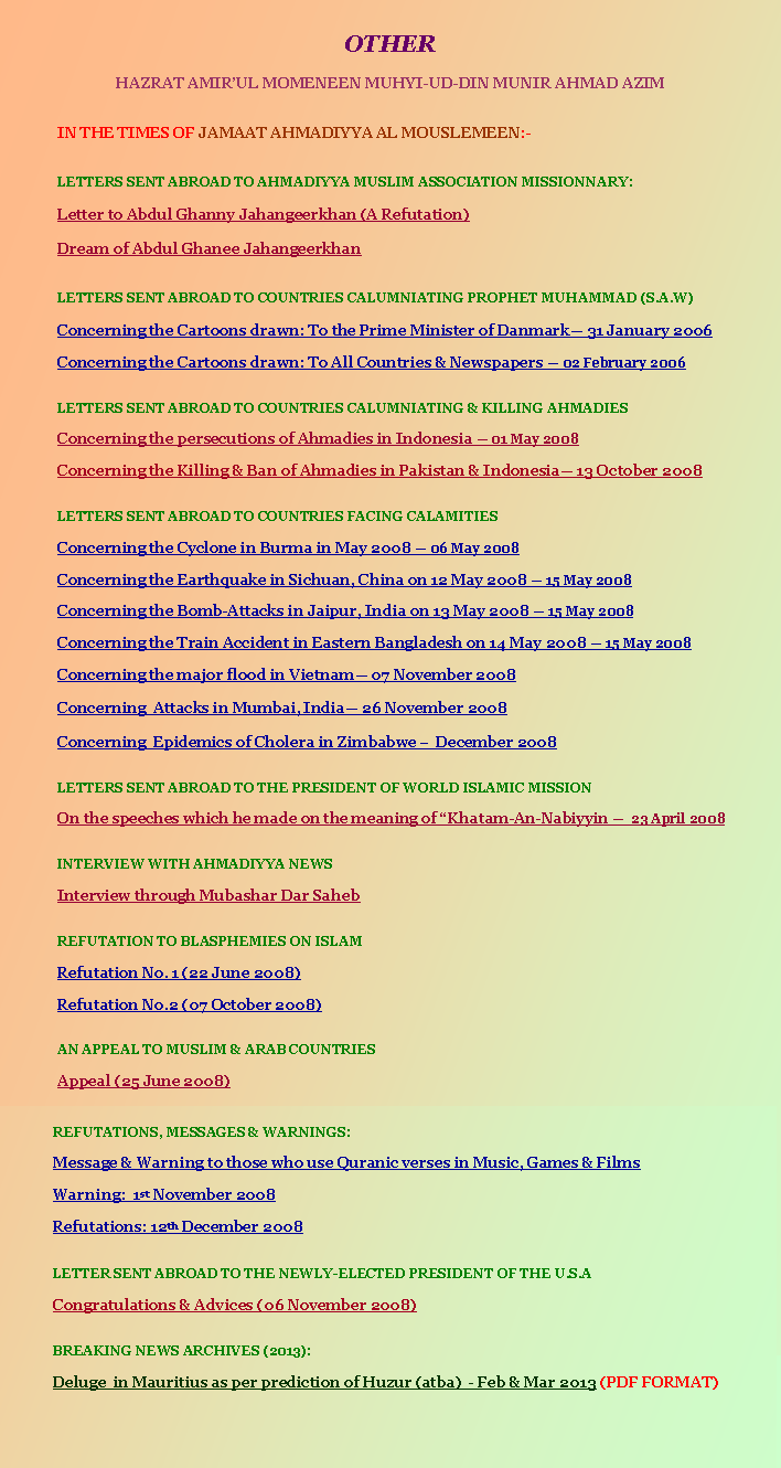 Text Box: OTHERHAZRAT AMIRUL MOMENEEN MUHYI-UD-DIN MUNIR AHMAD AZIM	IN THE TIMES OF JAMAAT AHMADIYYA AL MOUSLEMEEN:-	LETTERS SENT ABROAD TO AHMADIYYA MUSLIM ASSOCIATION MISSIONNARY:	Letter to Abdul Ghanny Jahangeerkhan (A Refutation)	Dream of Abdul Ghanee Jahangeerkhan	LETTERS SENT ABROAD TO COUNTRIES CALUMNIATING PROPHET MUHAMMAD (S.A.W)	Concerning the Cartoons drawn: To the Prime Minister of Danmark 31 January 2006	Concerning the Cartoons drawn: To All Countries & Newspapers  02 February 2006	LETTERS SENT ABROAD TO COUNTRIES CALUMNIATING & KILLING AHMADIES	Concerning the persecutions of Ahmadies in Indonesia  01 May 2008	Concerning the Killing & Ban of Ahmadies in Pakistan & Indonesia 13 October 2008		LETTERS SENT ABROAD TO COUNTRIES FACING CALAMITIES	Concerning the Cyclone in Burma in May 2008  06 May 2008	Concerning the Earthquake in Sichuan, China on 12 May 2008  15 May 2008	Concerning the Bomb-Attacks in Jaipur, India on 13 May 2008  15 May 2008	Concerning the Train Accident in Eastern Bangladesh on 14 May 2008  15 May 2008	Concerning the major flood in Vietnam 07 November 2008 	Concerning  Attacks in Mumbai, India 26 November 2008	Concerning  Epidemics of Cholera in Zimbabwe   December 2008		LETTERS SENT ABROAD TO THE PRESIDENT OF WORLD ISLAMIC MISSION	On the speeches which he made on the meaning of Khatam-An-Nabiyyin   23 April 2008		INTERVIEW WITH AHMADIYYA NEWS	Interview through Mubashar Dar Saheb		REFUTATION TO BLASPHEMIES ON ISLAM		Refutation No. 1 (22 June 2008)	Refutation No.2 (07 October 2008)	AN APPEAL TO MUSLIM & ARAB COUNTRIES	Appeal (25 June 2008)		JAMAAT UL SAHIH AL ISLAM NEWSLETTERS 		(Please also use Save Target As to download. Thanks)	2nd Issue of the SIRAJ MAKIN newsletter: ALAM AL YAQIN  (PDF FORMAT)	3rd Issue of the SIRAJ MAKIN newsletter: ALAM AL YAQIN  (PDF FORMAT)	4th Issue of the SIRAJ MAKIN newsletter: ALAM AL YAQIN  (PDF FORMAT)		JALSA SALANA (ANNUAL CONVENTION):	YEAR 2008: ENGLISH		REFUTATIONS, MESSAGES & WARNINGS:	Message & Warning to those who use Quranic verses in Music, Games & Films 	Warning:  1st November 2008	Refutations: 12th December 2008	LETTER SENT ABROAD TO THE NEWLY-ELECTED PRESIDENT OF THE U.S.A 	Congratulations & Advices (06 November 2008)	BREAKING NEWS ARCHIVES (2013):	Deluge  in Mauritius as per prediction of Huzur (atba)  - Feb & Mar 2013 (PDF FORMAT)					