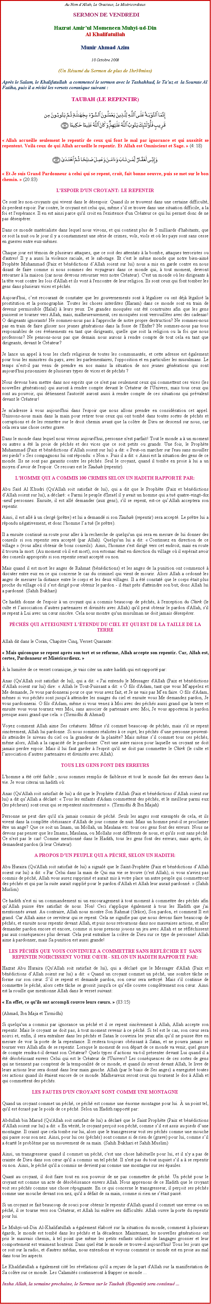 Text Box: Au Nom dAllah, Le Gracieux, Le Misricordieux SERMON DE VENDREDIHazrat Amirul Momeneen Muhyi-ud-DinAl KhalifatullahMunir Ahmad Azim10 Octobre 2008(Un Rsum du Sermon de plus de 1hr30mins)Aprs le Salam, le Khalifatullah  a commenc le sermon avec le Tashahhud, le Tauz et  la Sourate Al Fatiha, puis il a rcit les versets coranique suivant :
TAUBAH (LE REPENTIR)￼
 Allah accueille seulement le repentir de ceux qui font le mal par ignorance et qui aussitt se repentent. Voil ceux de qui Allah accueille le repentir. Et Allah est Omniscient et Sage.  (4: 18) ￼ Et Je suis Grand Pardonneur  celui qui se repent, croit, fait bonne oeuvre, puis se met sur le bon chemin.  (20:83) 
L'ESPOIR D'UN CROYANT: LE REPENTIR
Ce sont les non-croyants qui vivent dans le dsespoir. Quand ils se trouvent dans une certaine difficult, ils perdent espoir. Par contre, le croyant est celui qui, mme sil se trouve dans une situation difficile, a la foi et l'esprance. Il en est ainsi parce qu'il croit en l'existence d'un Crateur ce qui lui permet donc de ne pas dsesprer.
Dans ce monde matrialiste dans lequel nous vivons, et qui contient plus de 5 milliards d'habitants, que ce soit la nuit ou le jour il y a constamment une srie de crimes, vols, viols et o les pays sont sans cesse en guerres entre eux-mmes. 
Chaque jour est tmoin de plusieurs attaques, que ce soit des attentats  la bombe, attaques terroristes ou d'autres! Il y a aussi la violence raciale, et le sabotage. Et c'est le mme monde que notre bien-aim Prophte Muhammad (Paix et bndictions dAllah soient sur lui) nous a mis en garde contre en nous disant de faire comme si nous sommes des voyageurs dans ce monde qui,  tout moment, devront retourner  la maison (car nous devrons retourner vers notre Crateur). C'est un monde o les dirigeants  la tte vont contre les lois d'Allah et ils vont  l'encontre de leur religion. Ils sont ceux qui font tomber les gens dans plusieurs vices et pchs. 
Aujourd'hui, cest recourant de constater que les gouvernements sont  lgaliser ou ont dj lgalis la prostitution et la pornographie. Toutes les choses interdites (Haram) dans ce monde sont en train de devenir permissible (Halal)  leurs yeux. De grandes mosques ont t construites afin que les gens puissent se tourner vers Allah, mais, malheureusement, ces mosques sont verrouilles avec des cadenas! O dirigeants ignorants! Ne sommes-nous pas  l'approche de notre propre destruction? Ne sommes-nous pas en train de faire glisser nos jeunes gnrations dans la fosse de l'Enfer? Ne sommes-nous pas tous responsables de ces vnements en tant que dirigeants, quelle que soit la religion ou la foi que nous professons? Ne pensons-nous pas que demain nous aurons  rendre compte de tout cela en tant que dirigeants, devant le Crateur? 
Je lance un appel  tous les chefs religieux de toutes les communauts, et cette adresse est galement pour tous les ministres du pays, avec les parlementaires, l'opposition et en particulier les musulmans. Le temps nest-il pas venu de prendre en nos mains la situation de nos jeunes gnrations qui sont aujourd'hui prisonniers de plusieurs types de vices et de pchs ? 
Nous devons bien mettre dans nos esprits que ce n'est pas seulement ceux qui commettent ces vices (les nouvelles gnrations) qui auront  rendre compte devant le Crateur de l'Univers, mais tous ceux qui sont au pouvoir, qui dtiennent l'autorit auront aussi  rendre compte de ces situations qui prvalent devant le Crateur! 
Je m'adresse  vous aujourd'hui dans l'espoir que nous allons prendre en considration cet appel. Unissons-nous main dans la main pour retirer tous ceux qui ont tomb dans toutes sortes de pchs et corruptions et de les remettre sur le droit chemin avant que la colre de Dieu ne descend sur nous, car cela sera une chose certes grave. 
Dans le monde dans lequel nous vivons aujourd'hui, personne n'est parfait! Tout le monde a  un moment ou autres a t la proie de pchs et des vices que ce soit petits ou grands. Une fois, le Prophte Muhammad (Paix et bndictions dAllah soient sur lui) a dit:  Peut-on marcher sur l'eau sans mouiller ses pieds?  Ses compagnons lui ont rpondu:  Non . Puis il a dit:  Ainsi est la situation des gens de ce monde. Ils ne sont pas garantis contre les pchs. Seul le croyant, quand il tombe en proie  lui a un moyen davoir de l'espoir. Ce recours est le Taubah (repentir). 
LHOMME QUI A COMMIS 100 CRIMES SELON UN HADITH RAPPORT PAR:
Abu Sad Al Khudri (Qu'Allah soit satisfait de lui), qui a dit que le Prophte (Paix et bndictions dAllah soient sur lui), a dclar:  Parmi le peuple d'Isral il y avait un homme qui a tu quatre-vingt-dix-neuf personnes. Ensuite, il est all demander (aux gens), s'il se repent, est-ce quAllah acceptera son repentir. 
Ainsi, il est all  un clerg (prtre) et lui a demand si son Taubah (repentir) sera accept. Le prtre lui a rpondu ngativement, et donc l'homme la tu (le prtre). 
Il a ensuite continu sa route pour aller  la recherche de quelqu'un qui sera en mesure de lui donner des conseils si son repentir sera accept (par Allah). Quelqu'un lui a dit:  Continuez en direction de ce village  (vous allez obtenir de bons conseils). Ainsi, l'homme s'est dirig vers cet endroit, mais en route il trouva la mort. (Au moment o il est mort), son estomac tait en direction du village o il esprait avoir des conseils appropris si son repentir serait accept ou non.
Mais quand il est mort les anges de Rahmat (bndictions) et les anges de la punition ont commenc  discuter entre eux en ce qui concerne le cas du criminel qui vient de mourir. Alors Allah a ordonn les anges de mesurer la distance entre le corps et les deux villages. Il a t constat que le corps tait plus proche du village o il sest dirig pour obtenir le pardon - il tait prs d'atteindre son but; donc Allah lui a pardonn. (Sahih Bukhari) 
Ce hadith donne de l'espoir  un croyant qui a commis beaucoup de pchs,  l'exception du Chirk (le culte et lassociation dautres partenaires et divinits avec Allah) qu'il peut obtenir le pardon d'Allah, s'il se repent  Lui avec un cur sincre. Cela nous montre qu'un musulman ne doit jamais dsesprer. 
PCHS QUI ATTEIGNENT LTENDU DU CIEL ET QUI EST DE LA TAILLE DE LA TERRE
Allah dit dans le Coran, Chapitre Cinq, Verset Quarante: 
 Mais quiconque se repent aprs son tort et se rforme, Allah accepte son repentir. Car, Allah est, certes, Pardonneur et Misricordieux. 
 la lumire de ce verset coranique, je vais citer un autre hadith qui est rapport par: 
Anas (Qu'Allah soit satisfait de lui), qui a dit:  J'ai entendu le Messager d'Allah (Paix et bndictions dAllah soient sur lui) dire:  Allah le Tout-Puissant a dit:   fils d'Adam, tant que vous Mappelez et Me demande, Je vous pardonnerai pour ce que vous avez fait, et Je ne vais pas Men faire. O fils d'Adam, mmes si vos pchs sont jusqu atteindre les nuages du ciel et ensuite vous Me demandez pardon, Je vous pardonnerai. O fils d'Adam, mme si vous venez  Moi avec des pchs aussi grand que la terre et ensuite vous vous tournez vers Moi, sans associer de partenaire avec Moi, Je vous apporterai le pardon presque aussi grand que cela.  (Tirmidhi & Ahmad) 
Voyez comment Allah aime Ses cratures. Mme s'il commet beaucoup de pchs, mais s'il se repent sincrement, Allah lui pardonne. Si nous sommes ralistes  ce sujet, les pchs dune personne peuvent-ils atteindre le niveau du ciel ou la grandeur de la plante? Mais mme sil commet tous ces pchs, mme alors, Allah a la capacit de le pardonner. C'est une autre raison pour laquelle un croyant ne doit jamais perdre espoir. Mais il lui faut garder  l'esprit qu'il ne doit pas commettre le Chirk (le culte et lassociation dautres partenaires et divinits avec Allah). 
TOUS LES GENS FONT DES ERREURS
L'homme a t cr faible ; nous sommes remplis de faiblesse et tout le monde fait des erreurs dans la vie. Je vous citerai un hadith o: 
Anas (Qu'Allah soit satisfait de lui) a dit que le Prophte d'Allah (Paix et bndictions dAllah soient sur lui) a dit quAllah a dclar:  Tous les enfants d'Adam commettent des pchs, et le meilleur parmi eux (les pcheurs) sont ceux qui se repentent sincrement . (Tirmidhi & Ibn Majah) 
Personne ne peut dire qu'il n'a jamais commis de pch. Seuls les anges sont exempts de cela, et ils vivent dans la complte obissance d'Allah de jour comme de nuit. Mais un homme peut-il se proclamer tre un ange? Que ce soit un Imam, un Mollah, un Maulana etc. tous ces gens font des erreurs. Nous ne devons pas penser que les Imams, Maulana, ou Mollahs sont diffrents de nous, et qu'ils sont sans pch. Ce n'est pas le cas! Comme mentionn dans le Hadith, tous les gens font des erreurs, mais aprs, ils demandent pardon ( leur Crateur). 
A PROPOS DUN PEUPLE QUI A PCH, SELON UN HADITH:
Abu Huraira (Qu'Allah soit satisfait de lui) a signal que le Saint-Prophte (Paix et bndictions dAllah soient sur lui) a dit:  Par Celui dans la main de Qui ma vie se trouve (c'est Allah), si vous n'aviez pas commis de pch, Allah vous aurez supprim et aurait mis  votre place un autre peuple qui commettront des pchs et qui par la suite aurait suppli pour le pardon d'Allah et Allah leur aurait pardonn.  (Sahih Muslim) 
Ce hadith n'est ni un commandement ni un encouragement  tout moment  commettre des pchs afin quAllah puisse tre satisfait de nous. Non! Ceci s'applique galement  tous les Hadith que j'ai mentionns avant. Au contraire, Allah nous montre Son Rahmat (Grce), Son pardon, et comment Il est grand. Car Allah aime ce serviteur qui se repent. Cela ne signifie pas que nous devons faire beaucoup de pchs, et ensuite nous repentir devant Allah, et puis nous retournons dans nos mauvaises actions, et aller demander pardon encore et encore, comme si nous prenons jouons un jeu avec Allah et ne rflchissent pas aux consquences plus devant. Cela peut entraner la colre de Dieu sur ce type de personne! Allah aime  pardonner, mais Sa punition est aussi grande! 
LES PCHS QUE VOUS CONTINUEZ A COMMETTRE SANS REFLCHIR ET  SANS REPENTIR NOIRCISSENT VOTRE CUR - SELON UN HADITH RAPPORT PAR:
Hazrat Abu Huraira (Qu'Allah soit satisfait de lui), qui a dclar que le Messager d'Allah (Paix et bndictions dAllah soient sur lui) a dit:  Quand un croyant commet un pch, une sombre tche se forme sur son cur. Sil se repent et demande pardon, son cur sera nettoy. Mais s'il continue de commettre le pch, alors cette tche se grossit jusqu' ce quelle couvre compltement son cur. Ainsi est la rouille que mentionne Allah dans le verset suivant: 
 En effet, ce qu'ils ont accompli couvre leurs curs.  (83:15) 
(Ahmad, Ibn Maja et Tirmidhi) 
Si quelqu'un a commis par ignorance un pch et il se repent sincrement  Allah, Allah accepte son repentir. Mais le croyant ne doit pas,  tout moment revenir  ce pch. Si tel est le cas, son cur sera noirci et, enfin, il sera entraner dans les pchs et Satan le couvrira les yeux afin quil ne puisse tre en mesure de voir la porte de la repentance. Il restera toujours obissant  Satan, et ne pourra jamais se tourner vers Allah afin de se repentir. Lorsque le moment de son dpart de ce monde va venir, quel genre de compte rendra-t-il devant son Crateur? Quels types dactions va-t-il prsenter devant Lui quand il a t dsobissant envers Celui qui est le Crateur de l'Univers? Les consquences de ces sortes de gens qui ne tiennent pas comptent de la temporalit de ce monde, et quand ils seront devant Allah, le livre de leurs actions leur sera donn dans leur main gauche. Allah (par le biais de Ses anges) a enregistr toutes ces actions quand ils taient encore de ce monde. Malheureux seront ceux qui tournent le dos  Allah et qui commettent des pchs. 
LES FAUTES D'UN CROYANT SONT COMME UNE MONTAGNE
Quand un croyant commet un pch, ce pch est comme une norme montagne pour lui.  un point tel, qu'il est cras par le poids de ce pch. Selon un Hadith rapport par: 
Abdullah bin Masud (Qu'Allah soit satisfait de lui) a dclar que le Saint Prophte (Paix et bndictions dAllah soient sur lui) a dit:  En vrit, le croyant peroit son pch, comme sil est assis au pieds dune montagne. Il craint que cela tombe sur lui, alors que le transgresseur voit ses pchs comme une mouche qui passe sous son nez. Ainsi, pour lui ces (pchs) sont comme si de rien de (grave) pour lui, comme sil a cart le problme par un mouvement de sa main. (Sahih Bukhari et Sahih Muslim) 
Ainsi, un transgresseur quand il commet un pch, c'est une chose habituelle pour lui, et il n'y a pas de crainte de Dieu dans son cur qu'il a commis un tel pch. Il n'est pas du tout inquiet sil a  se repentir ou non. Ainsi, le pch qu'il a commis ne devient pas comme une montagne sur ses paules. 
Quant au croyant, il doit faire tout en son pouvoir de ne pas commettre de pch. Un pch pour le croyant est comme un acte de dsobissance envers Allah. Nous apprenons de ce Hadith que le croyant voit ses pchs comme une chose rpugnante. En ce qui concerne le transgresseur, il peroit ses pchs comme une mouche devant son nez, qu'il a dfait de sa main, comme si rien ne stait pass. 
Si un croyant se fait beaucoup de souci pour obtenir le repentir d'Allah quand il commet une erreur ou un pch, il se tourne vers son Crateur, et Allah lui enlve ses difficults. Allah ouvre la porte du repentir pour lui. Le Muhyi-ud-Din Al-Khalifatullah a galement labor sur la situation du monde, comment  plusieurs gards, le monde est tomb dans les pchs et la dcadence. Maintenant, les nouvelles gnrations ont pris le mauvais chemin,  tel point que mme les petits enfants utilisent de langages grossier et leur comportement est vraiment honteux. Dans quel tat le monde se trouve-il aujourd'hui! Tous les jours que ce soit sur la radio, et d'autres mdias, nous entendons et voyons comment ce monde est en proie au mal dans tous les aspects.  
Le Khalifatullah a galement cit les rvlations qu'il a reues de la part d'Allah sur la manifestation de Sa colre sur ce monde. Les Calamits continueront  frapper ce monde ... 
Insha Allah, la semaine prochaine, le Sermon sur le Taubah (Repentir) sera continu ...