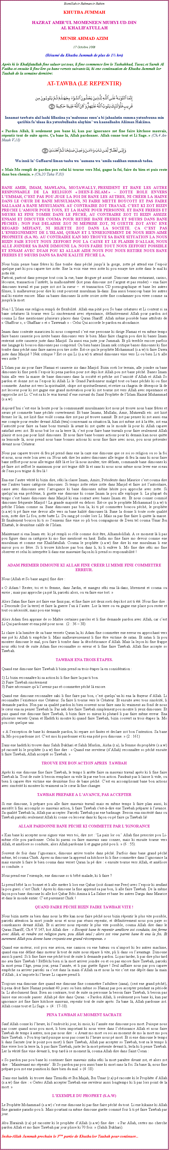 Text Box: Bismillah-ir-Rahman-ir-RahimKHUTBA JUMMAHHAZRAT AMIRUL MOMENEEN MUHYI-UD-DINAL KHALIFATULLAHMUNIR AHMAD AZIM17 Octobre 2008(Rsum du Khutba Jummah de plus de 1 hrs)Aprs ki le Khalifatullah fine saluer zot tous, li fine commence lire le Tashahhud, Taouz et Surah Al Fatiha et ensuite li fine lire a bane versets suivants l, ki ene continuation de Khutba Jummah lor Taubah de la semaine dernire:AT-TAWBA (LE REPENTIR)￼Innamat tawbatu alal laahi lillaziina yamaluunas suuua bi jahaalatin summa yatuubuuna min qariibin faulaaa ika yatuubullaahu alayhim wa kaanallaahu Aliiman Hakiima. Pardon Allah, li seulement pou bane ki, kan par ignorance zot fine faire kitchose mauvais, rpentir tout de suite aprs. a bane l, Allah pardonner. Allah conne tout et Li Sage.  (Ch.4 An-Nisah V.18)￼Wa innii la Gaffaarul liman taaba wa aamana wa amila saalihan summah tadaa. Mais Mo rempli de pardon pou celui ki tourne vers Moi, gagne la foi, faire du bien et puis reste dans bon chemin.  (Ch.20 Taha V.83)BANE AMIR, IMAM, MAWLANA, MOTAWALLY, PRESIDENT ET BANE LES AUTRE RESPONSABLE DE LA RELIGION  DEEN--ISLAM   ZOTTE ROLE ENVERS LUMMAH, CEST PAS POU JUGE LA FOI DE BANE LES AUTRES, NI CRER LA HAINE DANS LE CUR DE BANE MUSULMANS, NI FAIRE METTE BOYCOTT ET PAS FAIRE SALLAAM A BANE MUSULMANS. AU CONTRAIRE ZOT TRAVAIL CEST KI ZOT BIZIN PRECHE LAMOUR POUR TOUS, ET LA HAINE POUR PERSONNE. ET BANE FRERES ET SURS KI FINE TOMBE DANS LE PCH, AU CONTRAIRE ZOT TI BIZIN ASSIZE ENSAM ET DISCUTER COUMA POUR RETIRE BANE FRERES ET SURS DANS BANE PCHS ; NON PAS DELAISSE ZOT NI MPRISE ZOT, NI GUETTE ZOT AVEC ENE REGARD MFIANT, NI REJETTE ZOT DANS LA SOCIT. A CEST PAS LENSEIGNEMENT DE LISLAM, QURAN ET LENSEIGNEMENT DE NOUS BIEN-AIM PROPHETE (S.A.W). AU CONTRAIRE KAN MO TROUVE SA BANE SITUATION LA NOUS BIZIN FAIR ETOUT NOUS ZEFFORT POU LA CAUSE ET LE PLAISIR DALLAH, NOUS ALLE JOINDRE SA BANE DIMOUNE LA. NOUS FAIRE TOUT NOUS ZEFFORT POSSIBLE ET ENSAM AVEC DUAH POU KI ALLAH AIDE NOUS POU NOUS RETIRE NOUS BANE FRERES ET SURS DANS SA BANE KALIT PCH LA. Nous bizin pense bane frres ki fine tombe dans pch jusqu la gorge, zotte p attend ene lespoir quelque part ki pou capave tire zotte. Ene la voix vine vers zotte ki pou essaye tire zotte dans le mal ki zotte t.Partout, partout dans presque tout coin la rue, bane droguer p assiz. Dimoune dans restaurant, casino, lcourse, transaction lintrt, la malhonntet (kot pran dimoune zot largent et pas render)  ena faire dimounes travail et pas paye zot zot la sueur   et transaction CD pornographique et bane les autres filmes, li malheureux pour dire ki cent pourcent musulman l-dans. Ena aussi beaucoup bane les autres mal ki exister encore. Mais sa banes dimounes l zotte croire zotte fine condamner pou vivre comme sa jusqu' la mort. Non ! LIslam ene religion rempli de flexibilit. Allah ena piti pou So bane cratures et Li content si sa bane cratures l tourne vers Li sincrement avec rpentance, dfinitivement Allah pour pardon zot couma Li fine mentionner plusieurs places dans Quran Shariff. Allah mme possde bane attributs de  Ghaffour ,  Ghaffaar  et  Tawwaab  - Celui Qui accorde le pardon en abondance.Imam dans contexte mauricien ki nous comprend cest ene personne ki dirige Namaz et en mme temps faire banes causerie pou invite banes dimounes vers le bien. Mais faire chagrin pou dire ki banes Imam restreint zotte causerie juste dans Masjid. Sa aussi ena juste jour Jummah. Et pli terrible encore parfois ene langage ki boucou dimounes pas comprend. Ou bien banes Imam nek critique banes dimounes ki fine tombe dans pch sans faire narien pou tire zotte. Est-ce qui le prophte Mohammad (s.a.w) ti faire Dawa juste dans Masjid ? Nek critique ? Est ce qui Li (s.a.w) ti attend dimounes vine vers Li ou bien Li ti alle vers zotte ? LIslam pas zis pour faire Namaz et causerie zis dans Masjid. Bizin sorti lor terrain, alle joindre sa bane dimounes ki fine perdi lespoir ki pena pardon pour zot depi kot Allah pou zot bane pch. Banes Imam bizin alle vers la masse de bane dimounes dans la socit et prche zot lunicit dAllah et Allah So pardon et donne zot sa lespoir ki Allah Li le Grand Pardonneur malgr tout ou bane pchs ki ou fine commette. Amne zot vers la spiritualit, okipe zot spirituellement, et retire sa chagrin de dsespoir l de zot lecoeur pour ki zot gagne ene grand motivation pour ki zot tourne zot vers Allah avec repentance et rapproche zot Li. Cest sa ki le vrai travail dene suivant du Saint Prophte de lIslam Hazrat Muhammad (s.a.w).Aujourdhui cest ene la honte pour la communaut musulmanes kot nous p trouve nous bane frres et surs p commette bane pchs ouvertement. Et bane Imams, Mullahs, Amir, Mutawalli etc. zot lizi fermer lor l, zot lizi fine voil couma dire zot pas p trouve nanni. Et zot pas penser ki zot aussi ena ene compte pour render devant Allah (twa) concernant sa situation l, kan zot mme zot  la tte, zot ena lautorit pour faire sa bane bons travails l avant ki zot quitte sa le monde l pour ki Allah capave satisfait avec zot. Et nous but lor sa la terre l, cest pour faire bane travails pour faire seulement Allah plaisir et non pas pour lizi dimounes. Et nous faire bane bonnes actions pour ki demain kan nous quitte sa lemonde l, nous prend nous bane bonnes actions ki nous fine faire avec nous, pou nous prsenter devant nous Crateur.		Nous pas capave trouve di feu p prend dans ene la caze ene dimoune que ce soi so religion ou so la foi et nous, nous reste loin avec sa. Nous nek dire les autres dimounes alle teigne di feu la sans ki nous faire bane zeffort pour nous alle teigne dif l et lor l nous insulter, tire dfauts, commande bane dimounes ki p faire zot zeffort le maximum pour zot teigne dif l et sans ki nous nous mme nous lever ene sceau de leau pou teigne di feu l !Ena ene lautre vrit ki bizin dire, ski la classe Imam, Amirs, Prsidents dans Maurice cest couma dire ene lautres banes catgorie dimounes. Si temps zotte retire zotte dans Masjid et faire zot lautoritaire, cause avec dimounes avec larrogance ki bane dimounes mme hsite pou approche avec zotte. Si quelquun ena problme, li guette ene dimoune ki conne Imam la pou alle explique li. La plupart du temps cest banes dimounes dans Masjid ki ena contact avec banes Imam etc. Et nous conner commi dimounes frquente Masjid ! La grande majorit en dehors. Est-ce qui le prophte Mohammad (s.a.w) ti prche lIslam comme sa. Bane dimounes pas bon la, ki ti p commettre boucou pch, le prophte (s.a.w) ti p faire ene devoir alle vers sa bane kalit dimounes l. Bane la donne li toute sorte qualit nom, zotte dire Li fou, zotte batte Li. Du sang p couler lors Li. Mais sa pas fine faire li quitte la masse. Et finalement boucou ki ti so lennemi fine vine so pli bon compagnons de Deen tel couma Umar Ibn Khattab, le deuxime calife de lIslam.Maintenant si ena Imam etc. ki p rempli so rle comme doit tre, Alhamdolillah. A ce moment l li pas pou figure dans sa catgorie ki mo fine mention en haut. Enfin mo fine faire mo devoir comme ene musulman et comme ene Khalifatullah. Couma le prophte (s.a.w) fine dire ki ene musulman li ene miroir pou so frre. Si li trouve kitchose pas bon dans li, ki li enlve li. Mo fine dire ski mo fine observer et celui ki interprte li dans ene mauvaise faon ki li prend so responsabilit !ADAM PREMIER DIMOUNE KI ALLAH FINE CRER LI MEME FINE COMMETTRE ERREUR.Nous (Allah et So bane anges) fine dire :  O Adam ! Rester, toi et to femme, dans Jardin, et mangez ski ena l-dans, librement et couma ou envie ; mais pas approche a pi l, parceki alors, ou va faire ene tort.  Alors Satan fine faire zot faire ene faux pas, et fine faire zot deux sorti depi kot zot ti t. Nous fine dire :  Descende (lor la terre) et faire la guerre lun  lautre. Lor la terre ou va gagne ene place pou rester et tout ou ncessit, mais pou ene temps. Alors Adam fien apprane de so Matre certaines paroles et li fine demande pardon avec Allah, car cest Li Qui pardonner et ena piti pour nous.  (2 : 36  38) Li claire  la lumire de sa bane versets Quran la, ki Adam fine commettre ene erreur en approchant vers ene pi ki Allah ti empche li. Mais malheureusement li fine tre victime de satan. Et satan li l pou montrer dimoune le mal, pou faire li tombe dans la dsobissance dAllah. Mais la leon ki fine frappe nous ski tout de suite Adam fine reconnatre so erreur et li fine faire Tawbah. Allah fine accepte so Tawbah. TAWBAH ENA TROIS TAPES.Quand ene dimoune faire Tawbah li bizin prend sa trois tapes la en considration : 1) Li bizin reconnatre ki sa action ki li fine faire la pas ti bon.         	2) Faire Tawbah sincrement3) Faire ncessaire qu lavenir pas r-commettre pch l encore. Quand ene dimoune reconnatre saki li fine faire pas bon, cest quelquun ki ena la frayeur dAllah. Li reconnatre lexistence ene Crateur. Sa faire li tourne vers le Crateur. Et ensuite avec tous sincrit, li demande pardon. Non pas sa qualit pardon ki bien souvent nous faire sans ki vraiment au fond de nous le cur ena sa penser Tawbah la. Pas nek dire faire Tawbah simplement pou montre li yeux dimounes. Et puis quand ene dimoune faire Tawbah, li bizin faire so mieux ki plutard li pas faire mme erreur. Ena plusieurs versets Quran et Hadith ki montre ki quand faire Tawbah, bizin couvert sa trois tapes la. Mo pou cite quelque uns.   A lexception de bane ki demande pardon, ki repare zot fautes et declare zot bon lintention. Sa bane l, Mo pou pardonne zot. Cest moi ki pardonner et ki ena piti pou dimoune.  (2 : 161)	Dans ene hadith ki trouve dans Sahih Bukhari et Sahih Muslim, Aisha (r.a), la femme du prophte (s.a.w) p racont ki le prophte (s.a.w) fine dire :  Quand ene serviteur (dAllah) reconnatre so pch ensuite li faire Tawbah, Allah accept so Tawbah. 		TROUVE ENE BON ACTION APRES  TAWBAHAprs ki ene dimoune fine faire Tawbah, le temps li arrte faire sa mauvais travail aprs ki li fine faire Tawbah la. Tout de suite li besoin remplace sa vide l par ene bon action. Faudrait pas li laisse li vide, ou bien li capave tre victime ene deuxime fois de bane pch. Cest en accomplissant bane bon actions avec sincrit ki montrer ki vraiment sa le cur l fine changer.TAWBAH PREPARE A LAVANCE, PAS ACCEPTERSi ene dimoune, li prpare pou alle faire mauvais travail mais en mme temps li faire plan aussi, ki aussitt li fini accomplir so mauvais action, li faire Tawbah c'est--dire ene Tawbah prparer  lavance. Sa qualit Tawbah la, Allah pas accepter. Parceki Tawbah pas ene badinage. Besoin ena sincrit dans ou Tawbah parceki seulement Allah ki conne ou lecoeur dans ki faon ou p faire a Tawbah l! ALLAH PARDONNE BANE PCH KI COMMETTE PAR LIGNORANCE Kan bane ki accepter nous signes vine vers toi, dire zot : La paix lor ou. Allah fine prescrire pou Li-mme rle pou pardonner. Celui ki parmi ou faire mauvais sans conner, mais ki ensuite tourne vers Allah, et amliore so conduite, alors Allah pardonne li et gagne piti pou li.  (6 : 55). Souvent de fois dans lignorance, dimoune arrive tombe dans pch. Parfois dans bane grand pch mme, tel couma Chirk. Apres sa dimoune la apprend sa kitchose ki li fine commettre dans lignorance la mais ensuite li faire le bien couma dans verset Quran la p dire :  ensuite tourne vers Allah, et amliore so conduite.  Nous prend ene lexemple, ene dimoune so ti bb malade, ki li faire ? Li prend bb la so bonnet et li alle mettre li lors ene Qabar (soit disant ene Peer) avec lespoir ki zenfant la pou gueri. cest Chirk ! Apres ki dimoune la fine apprend sa pas bon, li alle faire Tawbah. De la mme faon pou bane dimoune ki alle kot Qabar Bibi Amina  La Saline et bane les autres Darga dans Maurice et dans le monde entier. Cest purement Chirk ! QUAND FAIRE PCH BIZIN FAIRE TAWBAH VITE !Nous bizin mette sa bien dans nous la tte kan nous faire pch nous bizin rpentir le plus vite possible, parceki attention la mort joinde nous et nous pas russi repentir, et dfinitivement nous pou paye so consekances devant Allah. Et si arriver nous repentir le plus vite possible, couma Allah dire dans le Quran Shariff, Ch.4 V.147, kot Allah dire :  Except bane ki repentir amliore zot conduite, tini ferme avec Allah, et rendre zot religion pure, pou Allah seul ; alors zot vine parmi bane ki ena la foi. Et surement Allah pou donne bane croyants ene grand rcompense. Quand ene moteur, soit pou ene avion, ene camion ou ene bateau ou nimport ki les autres machine, quand ena ene dfaut dans moteur l tout de suite nous rpare li vite, pli li dans ou lavantage. Dimoune aussi li pareil. Si li fine faire ene pch tout de suite li demande pardon. Li pas tarder, li pas dire plus tard mo ava faire Tawbah ! Rflchi bien si la mort arriver joindre ou et ou pas encore faire Tawbah, parceki la mort pena lge, pena jour, pena lanne, et li pas guette figure ! Seul zaffaire nous pas pou capave empche sa arriver parceki sa cest dans la main dAllah sa et nous la vie cest ene dpt dans la main dAllah ;  nimporte ki lheure Li capave prend li. Toujours ena dimoune dire quand ene dimoune fine commettre ladultere (zana), (cest ene grand pch), li pena droit faire Namaz pendant 40 jours ou bien mme so Namaz pas pou accepter pendant sa priode la. Li absolument faux. Bien au contraire, tout de suite sa personne la besoin faire Tawbah, li besoin pas laisse ene seconde passer. Allah p dire dans Quran :  Pardon Allah, li seulement pou bane ki, kan par ignorance zot fine faire kitchose mauvais, repentir tout de suite aprs. Sa bane l, Allah pardonne zot. Allah conne tout et Li Sage.   (4 : 17-18). PENA TAWBAH AU MOMENT SACRATESauf Allah conne ki lheure, ki lendroit ki jour, ki mois, ki lanne ene dimoune pou mort. Puisque nous pas coner quand nous pou mort, li bien important ki nous vivre dans lobissance Allah et nous faire Tawbah de temps  autres, non pas nous dire :  Avant mo mort ou soi au moment de mo la mort mo pou faire Tawbah.  Pou trop tard puisque nous pas coner ki lheure nous p mort. Et si ene dimoune le temps li dans Sacrate (sur le point pou mort) li faire Tawbah, Allah pas accepter so Tawbah, tout sa le temps li fine vivre lors la terre la, li pas faire Tawbah, juste ler la mort prsente devant li, lerla ki li pense Tawbah. Ler la vrit fine vine devant li, trop tard  ce moment l, couma Allah dire dans Saint Coran :  So pardon pas pou bane ki continuer faire mauvais ziska ski la mort paratre divant zot, et alors zot dire : Maintenant mo rpentir. Et So pardon pas pou aussi bane ki mort sans la foi. Sa bane l, nous fine prpare pou zot ene punition ki faire bien du mal.  (4 :18)  Dans ene hadith  ki trouve dans Tirmidhi et Ibn Majah, Ibn Umar (r.a) p raconte ki le Prophte dAllah  (s.a.w) fine dire :  Certes Allah accepter Tawbah ene serviteur aussi longtemps ki li pas lors point de la mort.  LEXEMPLE DU PROPHET (S.A.W)Le Prophte Mohammad (s.a.w) cest ene dimoune ki pas fine faire pch du tout. Li ene kikaine ki Allah fine garantie paradis pou li. Mais pourtant sa mme dimoune guette commi fois li ti p faire Tawbah par jour. Abu Hurairah (r.a) p raconter ki le prophte dAllah (s.a.w) fine dire :  Par Allah, certes mo cherche pardon Allah et mo faire Tawbah par jour plisse ki 70 fois.  (Sahih Bukhari). 				   			Insha-Allah Jummah prochain le 3me partie de Khutba lor Taubah pour continuer... 