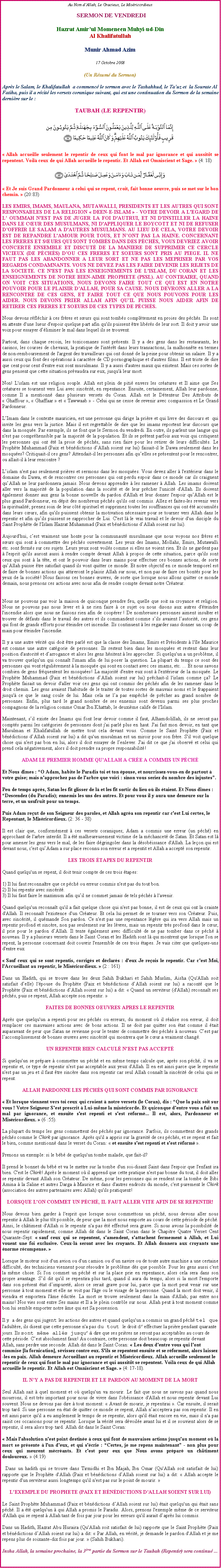 Text Box: Au Nom dAllah, Le Gracieux, Le Misricordieux SERMON DE VENDREDIHazrat Amirul Momeneen Muhyi-ud-DinAl KhalifatullahMunir Ahmad Azim17 Octobre 2008(Un Rsum du Sermon)Aprs le Salam, le Khalifatullah  a commenc le sermon avec le Tashahhud, le Tauz et  la Sourate Al Fatiha, puis il a rcit les versets coranique suivant, qui est une continuation du Sermon de la semaine dernire sur le :
TAUBAH (LE REPENTIR)￼
 Allah accueille seulement le repentir de ceux qui font le mal par ignorance et qui aussitt se repentent. Voil ceux de qui Allah accueille le repentir. Et Allah est Omniscient et Sage.  (4: 18) ￼ Et Je suis Grand Pardonneur  celui qui se repent, croit, fait bonne oeuvre, puis se met sur le bon chemin.  (20:83) LES EMIRS, IMAMS, MAULANA, MUTAWALLI, PRESIDENTS ET LES AUTRES QUI SONT RESPONSABLES DE LA RELIGION  DEEN-E-ISLAM  - VOTRE DEVOIR A L'EGARD DE L OUMMAH N'EST PAS DE JUGER LA FOI D'AUTRUI, ET NI D'INSTILLER LA HAINE DANS LE CUR DES MUSULMANS, NI D'APPLIQUER LE BOYCOTT ET NI DE REFUSER DOFFRIR LE SALAM A D'AUTRES MUSULMANS. AU LIEU DE CELA, VOTRE DEVOIR EST DE REPANDRE L'AMOUR POUR TOUS, ET NONT PAS LA HAINE. CONCERNANT LES FRERES ET SURS QUI SONT TOMBS DANS DES PCHS, VOUS DEVRIEZ AVOIR CONCERT ENSEMBLE ET DISCUT DE LA MANIERE DE SUPPRIMER CE CERCLE VICIEUX (DE PCHS) DOU CES FRERES ET SOEURS SONT PRIS AU PIEGE. IL NE FAUT PAS LES ABANDONNER A LEUR SORT ET NE PAS LES MEPRISER PAR VOS REGARDS CONDAMNANTS. VOUS NE DEVEZ PAS LES FAIRE DEVENIR LES REJETS DE LA SOCIETE. CE N'EST PAS LES ENSEIGNEMENTS DE L'ISLAM, DU CORAN ET LES ENSEIGNEMENTS DE NOTRE BIEN-AIME PROPHETE (PSSL). AU CONTRAIRE, QUAND ON VOIT CES SITUATIONS, NOUS DEVONS FAIRE TOUT CE QUI EST EN NOTRE POUVOIR POUR LE PLAISIR DALLAH, POUR SA CAUSE. NOUS DEVRONS ALLER A LA RENCONTRE DE CES GENS, ET FAIRE TOUT CE QUE NOUS POUVONS POUR LES AIDER. NOUS DEVONS PRIER ALLAH AFIN QUIL PUISSE NOUS AIDER AFIN DE RETIRER CES FRERES ET SOEURS DE CES TYPES DE PCHS. 
Nous devons rflchir  ces frres et surs qui sont tombs compltement en proies des pchs. Ils sont en attente d'une lueur d'espoir quelque part afin qu'ils puissent tre librs de leur sort. Il doit y avoir une voix pour essayer dliminer le mal dans lequel ils se trouvent. 
Partout, dans chaque recoin, les toxicomanes sont prsents. Il y a des gens dans les restaurants, les casinos, les courses de chevaux, la pratique de l'intrt dans leurs transactions, la malhonnte en termes de non-remboursement de l'argent des travailleurs qui ont donn de la peine pour obtenir un salaire. Il y a aussi ceux qui font des oprations  caractre de CD pornographique et d'autres films. Il est triste de dire que cent pour cent d'entre eux sont musulmans. Il y a aussi d'autres maux qui existent. Mais ces sortes de gens pensent que cette situation prvaudra sur eux, jusqu' leur mort. 
Non! L'islam est une religion souple. Allah est plein de piti envers les cratures et Il aime que Ses cratures se tournent vers Lui avec sincrit, en repentance. Ensuite, certainement, Allah leur pardonne, comme Il a mentionn dans plusieurs versets du Coran. Allah est le Dtenteur Des Attributs de  Ghaffour ,  Ghaffaar  et  Tawwaab  - Celui qui ne cesse de revenir avec compassion et Le Grand Pardonneur. 
LImam dans le contexte mauricien, est une personne qui dirige la prire et qui livre des discours et  qui invite les gens vers la justice. Mais il est regrettable de dire que les imams reportent leur discours que dans la mosque. Par exemple, ils ne font que le Sermon du vendredi. En outre, ils parlent une langue qui n'est pas comprhensible par la majorit de la population. Et ils se prtent parfois aux voix qui critiquent les personnes qui ont t la proie de pchs, sans rien faire pour les retirer de leurs difficults. Le Prophte Muhammad (Paix et bndictions dAllah soient sur lui) faisait-il le Dawa seulement dans les mosques? Critiquait-il ces gens? Attendait-il les personnes afin quelles se prsentent pour le rencontrer, ou allait-il  leur rencontre ? 
Lislam n'est pas seulement prires et sermons dans les mosques. Vous devez aller  l'extrieur dans le domaine du Dawa, et de rencontrer ces personnes qui ont perdu espoir dans ce monde car ils craignent quAllah ne leur pardonnera jamais. Nous devons apprendre  les ramener  Allah. Les imams doivent aller vers la majorit de la population dans la socit et de leur prcher l'unicit d'Allah. Ils doivent galement donner aux gens la bonne nouvelle du pardon d'Allah et leur donner l'espoir quAllah est le plus grand Pardonneur, en dpit des nombreux pchs qu'ils ont commis. Allez et faites-les revenir vers la spiritualit; prenez soin de leur ct spirituel et supprimez toutes les souffrances qui ont t accumuls dans leurs curs, afin qu'ils puissent obtenir la motivation ncessaire pour se tourner vers Allah dans le repentir et afin quils puissent se rapprocher de Lui. C'est l le vrai travail et le devoir d'un disciple du Saint Prophte de l'Islam Hazrat Muhammad (Paix et bndictions dAllah soient sur lui). 
Aujourd'hui, cest vraiment une honte pour la communaut musulmane que nous voyons nos frres et surs qui sont  commettre des pchs ouvertement. Les yeux des Imams, Mollahs, Emirs, Mutawalli etc. sont ferms sur ces sujets. Leurs yeux sont voils comme si elles ne voient rien. Et ils ne gardent pas  l'esprit qu'ils auront aussi  rendre compte devant Allah  propos de cette situation, parce qu'ils sont ceux qui sont  la tte, et ont le pouvoir dans leurs mains pour effectuer ces bonnes actions, de sorte quAllah puisse tre satisfait quand ils vont quitter ce monde. Et notre objectif en ce monde temporel est de faire de bonnes actions qui attireront le plaisir Allah sur nous, et non pas de faire ces bonts pour les yeux de la socit! Nous faisons ces bonnes uvres, de sorte que lorsque nous allons quitter ce monde demain, nous prenons ces actions avec nous afin de rendre compte devant notre Crateur. 

Nous ne pouvons pas voir la maison de quiconque prendre feu, quelle que soit sa croyance et religion. Nous ne pouvons pas nous lever et  ne rien faire  ce sujet ou nous disons aux autres d'teindre l'incendie alors que nous ne faisons rien afin de cooprer ! De nombreuses personnes aiment insulter et trouver de dfauts dans le travail des autres et ils commandent comme sils avaient lautorit, ces gens qui font de grands efforts pour teindre cet incendie. Ils continuent  les regarder sans donner un coup de main pour teindre l'incendie. 
Il y a une autre vrit qui doit tre parl est que la classe des Imams, Emirs et Prsidents  l'le Maurice est comme une autre catgorie de personnes. Ils restent bien dans les mosques et restent dans leur position d'autorit et darrogance et alors les gens hsitent  les approcher. Si quelqu'un a un problme, il va trouver quelqu'un qui connat l'imam afin de lui poser la question. La plupart du temps ce sont des personnes qui vont rgulirement  la mosque qui sont en contact avec ces imams, etc. ... Et nous savons combien de gens frquentent les mosques! La majorit d'entre eux sont  l'extrieur de la mosque. Le Prophte Muhammad (Paix et bndictions dAllah soient sur lui) prchait-il l'islam comme a? Le Prophte faisait un devoir d'aller voir ces gens qui ont commis des pchs afin de les ramener dans le droit chemin. Les gens avaient l'habitude de le traiter de toutes sortes de mauvais noms et le frappaient jusqu' ce que le sang coule de lui. Mais cela ne la pas empch de prcher au grand nombre de personnes. Enfin, plus tard le grand nombre de ses ennemis sont devenu parmi ses plus proches compagnons de la religion comme Omar Ibn Khattab, le deuxime calife de l'Islam. 
Maintenant, sil existe des Imams qui font leur devoir comme il faut, Alhamdolillah, ils ne seront pas compts parmi les catgories de personnes dont j'ai parl plus en haut. J'ai fait mon devoir, en tant que Musulman et Khalifatullah de mettre tout cela devant vous. Comme le Saint Prophte (Paix et bndictions dAllah soient sur lui) a dit qu'un musulman est un miroir pour son frre. S'il voit quelque chose qui n'est pas bon en lui, alors il doit essayer de lenlever. J'ai dit ce que j'ai observ et celui qui prend cela ngativement, alors il doit prendre sa propre responsabilit! 
ADAM LE PREMIER HOMME QUALLAH A CRE A COMMIS UN PCH
Et Nous dmes : O Adam, habite le Paradis toi et ton pouse, et nourrissez-vous-en de partout  votre guise; mais n'approchez pas de l'arbre que voici : sinon vous seriez du nombre des injustes.Peu de temps aprs, Satan les fit glisser de l et les fit sortir du lieu o ils taient. Et Nous dmes : Descendez (du Paradis); ennemis les uns des autres. Et pour vous il y aura une demeure sur la terre, et un usufruit pour un temps.Puis Adam reut de son Seigneur des paroles, et Allah agra son repentir car c'est Lui certes, le Repentant, le Misricordieux. (2: 36 - 38) 
Il est clair que, conformment  ces versets coraniques; Adam a commis une erreur (un pch) en approchant de l'arbre interdit. Il a t malheureusement victime de la mchancet de Satan. Et Satan est l pour amener les gens vers le mal, de les faire dgringoler dans la dsobissance d'Allah. La leon qui est devant nous, c'est quAdam a sur place reconnu son erreur et a repentit et Allah a accept son repentir. 
LES TROIS TAPES DU REPENTIR
Quand quelqu'un se repent, il doit tenir compte de ces trois tapes: 
1) Il lui faut reconnatre que ce pch ou erreur commis n'est pas du tout bon. 2) Il lui repentir avec sincrit. 3) Il lui faut faire le maximum afin quil ne commet jamais de tels pchs  l'avenir. 
Quand quelqu'un reconnat qu'il a fait quelque chose qui n'est pas bonne, il est de ceux qui ont la crainte d'Allah. Il reconnat l'existence d'un Crateur. Et cela lui permet de se tourner vers son Crateur. Puis, avec sincrit, il qumande Son pardon. Ce n'est pas une repentance lgre qui ira vers Allah mais un repentir profond et sincre, non pas seulement sur les lvres, mais un repentir trs profond dans le cur, il prie pour le pardon dAllah. Il tente galement avec difficult de ne pas tomber dans ce pch  nouveau. Il y a plusieurs versets dans le Saint Coran et les Hadith sont l qui montrent que lorsque l'on se repent, la personne concernant doit couvrir l'ensemble de ces trois tapes. Je vais citer que quelques-uns d'entre eux. 
 Sauf ceux qui se sont repentis, corrigs et dclars : d'eux Je reois le repentir. Car c'est Moi, l'Accueillant au repentir, le Misricordieux.  (2 : 161) 
Dans un Hadith, qui se trouve dans les deux Sahih Bukhari et Sahih Muslim, Aisha (Qu'Allah soit satisfait delle) l'pouse du Prophte (Paix et bndictions dAllah soient sur lui) a racont que le Prophte (Paix et bndictions dAllah soient sur lui) a dit:  Quand un serviteur (d'Allah) reconnat ses pchs, puis se repent, Allah accepte son repentir.  
FAITES DE BONNES OEUVRES APRES LE REPENTIR
Aprs que quelqu'un a repenti pour ses pchs ou erreurs, du moment o il ralise son erreur, il doit remplacer ces mauvaises actions avec de bons actions. Il ne doit pas quitter son tat comme il tait auparavant de peur que Satan ne revienne pour le tenter de commettre des pchs  nouveau. Cest par laccomplissement de bonnes uvres avec sincrit qui montrera que le cur a vraiment chang. UN REPENTIR BIEN CALCUL N'EST PAS ACCEPT
Si quelqu'un se prpare  commettre un pch et en mme temps calcule que, aprs son pch, il va se repentir et, ce type de repentir n'est pas acceptable aux yeux d'Allah. Il en est ainsi parce que le repentir n'est pas un jeu et il faut tre sincre dans son repentir car seul Allah connat la sincrit de celui qui se repent. 
ALLAH PARDONNE LES PCHS QUI SONT COMMIS PAR IGNORANCE
 Et lorsque viennent vers toi ceux qui croient  notre versets (le Coran), dis : Que la paix soit sur vous ! Votre Seigneur S'est prescrit  Lui-mme la misricorde. Et quiconque d'entre vous a fait un mal par ignorance, et ensuite s'est repenti et s'est rform... Il est, alors, Pardonneur et Misricordieux.  (6 :55). 
La plupart du temps les gens commettent des pchs par ignorance. Parfois, ils commettent des grands pchs comme le Chirk par ignorance. Aprs qu'il a appris sur la gravit de ces pchs, et se repent et fait le bien, comme mentionn dans le verset du Coran:  et ensuite s'est repenti et s'est rform . 
Prenons un exemple: si le bb de quelqu'un tombe malade, que fait-il? 
Il prend le bonnet du bb et va le mettre sur la tombe d'un soi-disant Saint dans l'espoir que l'enfant ira bien. C'est le Chirk! Aprs le moment o il apprend que cette pratique n'est pas bonne du tout, il doit aller se repentir devant Allah son Crateur. De mme, pour les personnes qui se rendent sur la tombe de Bibi Amina  la Saline et autres Darga  Maurice et dans d'autres endroits du monde, c'est purement le Chirk (association des autres partenaires avec Allah) qu'ils pratiquent! 
LORSQUE L'ON COMMET UN PCH, IL FAUT ALLER VITE AFIN DE SE REPENTIR!
Nous devons bien garder  l'esprit que lorsque nous commettons un pch, nous devons aller nous repentir  Allah le plus tt possible, de peur que la mort nous emporte au cours de cette priode de pch. Ainsi, le chtiment d'Allah si le repentir n'a pas t effectu sera grave. Si nous avons la possibilit de nous repentir rapidement, comme Allah dit dans le Saint Coran dans le Chapitre Quatre Verset Cent Quarante-Sept:  sauf ceux qui se repentent, s'amendent, s'attachent fermement  Allah, et Lui vouent une foi exclusive. Ceux-l seront avec les croyants. Et Allah donnera aux croyants une norme rcompense. 
Lorsque le moteur soit d'un avion ou d'un camion ou dun navire ou de toute autre machine a une certaine difficult, des techniciens viennent pour rsoudre le problme ds que possible. Pour les gens aussi c'est la mme chose. Si l'on commet un pch et sur la place prie en repentance, alors cela sera dans son propre avantage. Sil dit qu'il se repentira plus tard, quand il aura du temps, alors si la mort l'emporte dans son prsent tat dimpuret, alors ce serait grave pour lui, parce que la mort peut venir sur une personne  tout moment et elle ne voit pas l'ge ou le visage de la personne. Quand la mort doit venir, il viendra et emportera l'me dicte. La mort se trouve seulement dans la main d'Allah; pas entre nos mains! Nos vies sont entre Ses mains et Il a le plein contrle sur nous. Allah peut  tout moment comme bon lui semble emporter notre me qui est Sa possession. 
Il y a des gens qui jugent les actions des autres et quand quelqu'un a commis un grand pch tel que l'adultre, ils disent que cette personne n'a pas du tout le droit deffectuer la prire pendant quarante jours. Ils sont mme alls jusqu dire que ses prires ne seront pas acceptables au cours de cette priode. Cest absolument faux! Au contraire, cette personne doit beaucoup se repentir devant Allah, sans perdre une seconde. Allah dit dans le Saint Coran:  Les deux d'entre vous qui l'ont commise [la fornication], svissez contre eux. S'ils se repentent ensuite et se rforment, alors laissez-les en paix. Allah demeure Accueillant au repentir et Misricordieux. Allah accueille seulement le repentir de ceux qui font le mal par ignorance et qui aussitt se repentent. Voil ceux de qui Allah accueille le repentir. Et Allah est Omniscient et Sage.  (4: 17-18). 
IL NY A PAS DE REPENTIR ET LE PARDON AU MOMENT DE LA MORT
Seul Allah sait  quel moment et o quelqu'un va mourir. Le fait que nous ne savons pas quand nous mourrons, il est trs important pour nous de vivre dans l'obissance d'Allah et nous repentir devant Lui souvent. Nous ne devons pas dire  tout moment:  Avant de mourir, je repentirai . Car ensuite, il serait trop tard. Si une personne en tat de quitter ce monde se repent, Allah nacceptera pas son repentir. Il en est ainsi parce qu'il a eu amplement le temps de se repentir, alors qu'il tait encore en vie, mais il n'a pas saisit ces occasions pour se repentir. Lorsque la vrit sera dvoile avant lui et il se souvient alors de se repentir, il sera alors trop tard. Allah dit dans le Saint Coran: 
 Mais l'absolution n'est point destine  ceux qui font de mauvaises actions jusqu'au moment o la mort se prsente  l'un d'eux, et qui s'crie : Certes, je me repens maintenant - non plus pour ceux qui meurent mcrants. Et c'est pour eux que Nous avons prpar un chtiment douloureux.  (4:19) 
  Dans un hadith qui se trouve dans Tirmidhi et Ibn Majah, Ibn Omar (Qu'Allah soit satisfait de lui) rapporte que le Prophte d'Allah (Paix et bndictions dAllah soient sur lui) a dit:  Allah accepte le repentir d'un serviteur aussi longtemps qu'il n'est pas sur le point de mourir. 
LEXEMPLE DU PROPHETE (PAIX ET BNDICTIONS DALLAH SOIENT SUR LUI)
Le Saint Prophte Muhammad (Paix et bndictions dAllah soient sur lui) tait quelqu'un qui tait sans pch. Il a t quelqu'un  qui Allah a promis le Paradis. Alors, prenons l'exemple mme de ce serviteur d'Allah qui se repent  Allah tant de fois par jour pour les erreurs qu'il aurait daprs lui commis. 
Dans un Hadith, Hazrat Abu Huraira (Qu'Allah soit satisfait de lui) rapporte que le Saint Prophte (Paix et bndictions dAllah soient sur lui) a dit:  Par Allah, en vrit, je demande le pardon d'Allah et je me repens plus de soixante-dix fois par jour.  (Sahih Bukhari).Insha Allah, la semaine prochaine, la 3me partie du Sermon sur le Taubah (Repentir) sera continu ... 