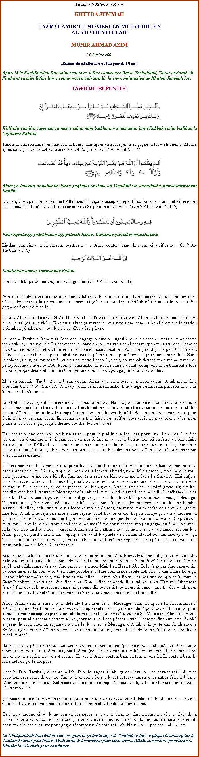 Text Box: Bismillah-ir-Rahman-ir-RahimKHUTBA JUMMAHHAZRAT AMIRUL MOMENEEN MUHYI-UD-DINAL KHALIFATULLAHMUNIR AHMAD AZIM24 Octobre 2008(Rsum du Khutba Jummah de plus de 1 hrs)Aprs ki le Khalifatullah fine saluer zot tous, li fine commence lire le Tashahhud, Taouz et Surah Al Fatiha et ensuite li fine lire a bane versets suivants l, ki ene continuation de Khutba Jummah lor:TAWBAH (REPENTIR)￼Wallazina amilus sayyiaati summa taabuu mim badihaa; wa aamanuu inna Rabbaka mim badihaa la Gafuurur Rahiim.Tandis ki bane ki faire des mauvais actions, mais aprs a zot repentir et gagne la foi  eh bien, to Matre aprs a Li pardonne zot et Li accorde zot So grce. (Ch.7 Al-Arraf V.154)￼Alam ya-lamuun annallaaha huwa yaqbalut tawbata an ibaadihii waannallaaha huwat-tawwaabur Rahiim.Est-ce qui zot pas conner ki cest Allah seul ki capave accepter repentir so bane serviteurs et ki recevoir bane sadaqa, et ki cest Allah ki accorde nous So pardon et So grce ? (Ch.9 At-Taubah V.105)￼Fiihi rijaaluuyy yuhibbuuna ayy-yatatahharuu. Wallaahu yuhibbul muttahhiriin.L-dans ena dimoune ki cherche purifier zot, et Allah content bane dimoune ki purifier zot. (Ch.9 At-Taubah V.108)￼Innallaaha huwat Tawwaabur Rahim.Cest Allah ki pardonne toujours et ki gracier. (Ch.9 At-Taubah V.119)Aprs ki ene dimoune fine faire ene constatation de li-mme ki li fine faire ene erreur ou li fine faire ene pch, donc a par la  repentance  sincre et grce au don de perfectibilit ki Insaan (dimounes) fine gagne a faveur divine l.Couma Allah dire dans Ch.24 An-Noor V.31 :  Tourne en repentir vers Allah, ou tous ki ena la foi, afin ki ou russi (dans la vie) . Kan ou analyse a verset l, ou arrive  ene conclusion ki cest ene invitation dAllah ki p adresse  tout le monde. (Pas dsesprer).Le mot  Tawba  (repentir) dans ene langage ordinaire, signifie  se tourner , mais comme terme thologique, li veut dire : Ou dtourner lor bane choses mauvais et ki capave apporte  aussi ene blme et ou dtourne ou lor l et ou tourne ou vers bane choses louables. Pour comprend a, le pch li faire ou loigner de ou Rab, mais pour sabstenir avec le pch kan ou pou tudier et pratique le sunnah du Saint Prophte (s.a.w) et kan petit  petit ou p mette Rassool (s.a.w) so sunnah devant et en mme temps ou p rapproche ou avec ou Rab. Pareil couma Allah fine faire bane croyants comprend ki ou bizin kitte tous ou bane propre dsire et comme rcompense de ou Rab ou pou gagne le salut et bonheur.Mais a repentir (Tawbah) l li bizin, couma Allah oul, ki li pure et sincre, couma Allah mme fine dire dans Ch.8 V.66 (Surah Al-Anfaal) :  En ce moment, Allah fine allge ou fardeau, parce ki Li conn ki ena ene faiblesse. En effet, si nous repentir sincrement, si nous faire nous Namaz ponctuellement sans nous alle dans le vice et bane pchs, et nous faire ene zeffort ki satan pas tente nous et nous assume nous responsabilit devant Allah en faisant le zikr temps  autre alors ena la possibilit ki doucement doucement nous pour loigner avec a bane pch l, et kan nous fine faire nous zeffort pour loigner avec pch, cest pour plaire nous Rab, et a jusqu dernier souffle de nous la vie.Kan zot faire ene kitchose, zot bizin faire li pour le plaisir dAllah ; pas pour lizi dimounes. Mo fine toujours tend kan mo ti tipti, dans bane classes Atfaal ki tout bane bon actions ki ou faire, ou bizin faire li pour le plaisir dAllah tousel  mme si bane membres de la famille pas conn  propos de a bane bon actions l. Parceki tous a bane bons actions l, ou faire li seulement pour Allah, et ou rcompense pour avec Allah seulement.O bane membres ki devant moi aujourdhui, et bane les autres ki fine tmoigne plusieurs nombres de bane signes de ct dAllah, rappel ki meme dans Jamaat Ahmadiyya Al Mouslemeen, mo ti p dire zot  dans plusieurs de mo bane Khutba Jummah (ene srie de Khutba ki mo ti faire lor Surah Al-Hujurat), et bane les autres discours, ki faud ki jamais ou vire ledos avec ene dimoune, et ou mock li kan li vine devant ou. Si ou faire a, ou consequences pou bien grave. Astaire, imaginer ki kalit grave li grave kan ene dimoune kan li trouve le Messenger dAllah et li vire so ldos avec li et moque li. Conskances de a bane kalit dimounes l pou extrmement grave, parce ki li calcul ki li p vire ldos avec a Messager l, mais en fait, li p vire ldos avec Allah.  Tout bane ki fine calomni moi, en tant ki ene humble serviteur dAllah, et ki fine vire zot ldos et moque de moi, en vrit, zot conskances pou bien grave. Ene fois, Allah fine dj dire moi et fine rpte li kot Li dire ki kan Li pou attrape a bane dimounes l (ki fine faire moi dutort dans tous faon)  ridiculise moi, moque de moi, blame moi  avec So punition, et ki kan Li pou faire moi trouve a bane dimounes l zot conskances, mo pou gagne piti pou zot, mais lerl pou trop tard pou zot  parceki Allah pou fini attrape zot, et mme si pou demande zot pardon, Allah pas pou pardonner. Dans lpoque du Saint Prophte de lIslam, Hazrat Muhammad (s.a.w), a bane kalit dimounes l ti exister, kot ti ena bane infidels et bane hypocrites ki ti p mock li et lve zot la main lor li, mais Allah ti So protecteur. Ena ene anecdote kot bane Kafirs fine zoure nous bien-aim Aka Hazrat Muhammad (s.a.w). Hazrat Abu Bakr Siddiq (r.a) ti avec li. a bane dimounes l fine continuer zoure le Saint Prophte, et tout a ltemps l, Hazrat Muhammad (s.a.w) fine garde so silence. Mais kan Hazrat Abu Bakr (r.a) pas fine capave tini a bane insultes l, contre so bien-aim prophte, li fine commence refute zot. Alors, kan li fine faire a, Hazrat Muhammad (s.a.w) fine lv et fine aller.  Hazrat Abu Bakr (r.a) pas fine comprend ki faire le Saint Prophte (s.a.w) fine lv fine aller. Kan li fine demande li la raison, alors Hazrat Muhammad (s.a.w) fine dire li ki aussi longtemps, ki a bane dimounes l ti p zoure li, bane anges ti p rponde pour li, mais kan li (Abu Bakr) fine commence rponde zot, bane anges fine zot fine aller. Alors, Allah definitivement pour defende lhonneur de So Messager, dans nimporte ki circonstance li t. Allah faire ski Li envie. Li envoye So Rprsentant dans a le monde l pour toute lhumanit, pour ki bane dimounes capave prend compte le message ki Li envoy  travers So Messager. Alors, mo invite zot tous pour alle repentir devant Allah (pour tous ou bane pchs parski lhomme fine tre crer faible) et prend le droit chemin, et jamais tourne le dos avec le Messager dAllah (nimporte kan Allah envoye So Messager), parski Allah pou vine so protection contre a bane kalit dimounes l ki tourne zot ldos et calomnier li. Bane mal ki ti p faire, nous bizin perfectionne a avec le bien (par bane bons actions). La ncessit de repentir simpose  tous dimoune, par lidjma (consensus omnium). Allah content bane ki repentir et zot cherche pour purifier zot de zot pchs. En vrit Allah content bane ki tourne vers Li, Li content bane ki faire zeffort garde zot pure.Bane ki faire Tawbah, ki adore Allah, faire louanges Allah, garde Roza, tourne devant zot Rab avec dvotion, prosterner devant zot Rab pour cherche So pardon et zot recommande les autres faire le bien et dfendre pour faire le mal. Zot respecter bane limites imposes par Allah, zot apporte bane bon nouvelle  bane croyants.a bane dimoune l, zot vine reconnaissants envers zot Rab et zot vine fidles  la loi divine, et lheure l mme zot aussi recommande les autres faire le bien et dfendre zot faire le mal.a bane dimoune ki p donne conseil les autres l, pour le bien, zot fine tellement gote a fruit de la misricorde l et zot conseil les autres par vine dans a condition l et zot donne lassurance avec ene full conviction ki zot aussi zot pour gagne rcompense de ct zot Rab. Nous Rab li pas ene Rab injuste.Le Khalifatullah fine labore encore plus ki a lor le sujet de Taubah et fine explique beaucoup lor le Taubah ki nous pou Insha-Allah mette li lor website plus tard. Insha-Allah, la semaine prochaine le Khutba lor Taubah pour continuer. 