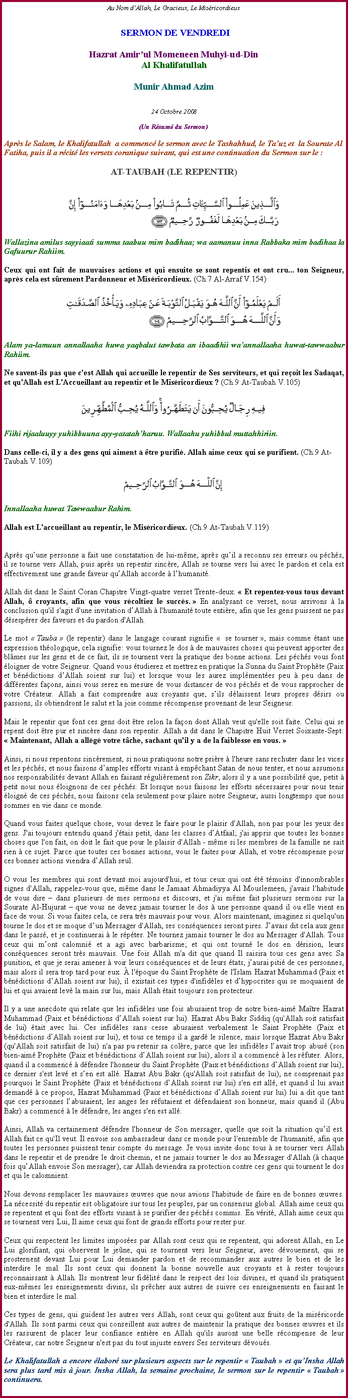 Text Box: Au Nom dAllah, Le Gracieux, Le Misricordieux SERMON DE VENDREDIHazrat Amirul Momeneen Muhyi-ud-DinAl KhalifatullahMunir Ahmad Azim24 Octobre 2008(Un Rsum du Sermon)Aprs le Salam, le Khalifatullah  a commenc le sermon avec le Tashahhud, le Tauz et  la Sourate Al Fatiha, puis il a rcit les versets coranique suivant, qui est une continuation du Sermon sur le :AT-TAUBAH (LE REPENTIR)￼Wallazina amilus sayyiaati summa taabuu mim badihaa; wa aamanuu inna Rabbaka mim badihaa la Gafuurur Rahiim.Ceux qui ont fait de mauvaises actions et qui ensuite se sont repentis et ont cru... ton Seigneur, aprs cela est srement Pardonneur et Misricordieux. (Ch.7 Al-Arraf V.154)￼
Alam ya-lamuun annallaaha huwa yaqbalut tawbata an ibaadihii waannallaaha huwat-tawwaabur Rahiim.Ne savent-ils pas que c'est Allah qui accueille le repentir de Ses serviteurs, et qui reoit les Sadaqat, et qu'Allah est L'Accueillant au repentir et le Misricordieux ? (Ch.9 At-Taubah V.105)￼
Fiihi rijaaluuyy yuhibbuuna ayy-yatatahharuu. Wallaahu yuhibbul muttahhiriin.Dans celle-ci, il y a des gens qui aiment  tre purifi. Allah aime ceux qui se purifient. (Ch.9 At-Taubah V.109)￼
Innallaaha huwat Tawwaabur Rahim.Allah est L'accueillant au repentir, le Misricordieux. (Ch.9 At-Taubah V.119)
Aprs quune personne a fait une constatation de lui-mme, aprs quil a reconnu ses erreurs ou pchs, il se tourne vers Allah, puis aprs un repentir sincre, Allah se tourne vers lui avec le pardon et cela est effectivement une grande faveur quAllah accorde  lhumanit. 
Allah dit dans le Saint Coran Chapitre Vingt-quatre verset Trente-deux:  Et repentez-vous tous devant Allah,  croyants, afin que vous rcoltiez le succs.  En analysant ce verset, nous arrivons  la conclusion qu'il s'agit d'une invitation dAllah  l'humanit toute entire, afin que les gens puissent ne pas dsesprer des faveurs et du pardon d'Allah. 
Le mot  Tauba  (le repentir) dans le langage courant signifie   se tourner , mais comme tant une expression thologique, cela signifie: vous tournez le dos  de mauvaises choses qui peuvent apporter des blmes sur les gens et de ce fait, ils se tournent vers la pratique des bonne actions. Les pchs vous font loigner de votre Seigneur. Quand vous tudierez et mettrez en pratique la Sunna du Saint Prophte (Paix et bndictions dAllah soient sur lui) et lorsque vous les aurez implmentes peu  peu dans de diffrentes faons, ainsi vous serez en mesure de vous distancer de vos pchs et de vous rapprocher de votre Crateur. Allah a fait comprendre aux croyants que, sils dlaissent leurs propres dsirs ou passions, ils obtiendront le salut et la joie comme rcompense provenant de leur Seigneur. 
Mais le repentir que font ces gens doit tre selon la faon dont Allah veut qu'elle soit faite. Celui qui se repent doit tre pur et sincre dans son repentir. Allah a dit dans le Chapitre Huit Verset Soixante-Sept:  Maintenant, Allah a allg votre tche, sachant qu'il y a de la faiblesse en vous. 
Ainsi, si nous repentons sincrement, si nous pratiquons notre prire  l'heure sans rechuter dans les vices et les pchs, et nous faisons damples efforts visant  empchant Satan de nous tenter, et nous assumons nos responsabilits devant Allah en faisant rgulirement son Zikr, alors il y a une possibilit que, petit  petit nous nous loignons de ces pchs. Et lorsque nous faisons les efforts ncessaires pour nous tenir loign de ces pchs, nous faisons cela seulement pour plaire notre Seigneur, aussi longtemps que nous sommes en vie dans ce monde. Quand vous faites quelque chose, vous devez le faire pour le plaisir d'Allah, non pas pour les yeux des gens. J'ai toujours entendu quand j'tais petit, dans les classes dAtfaal; j'ai appris que toutes les bonnes choses que l'on fait, on doit le fait que pour le plaisir d'Allah - mme si les membres de la famille ne sait rien  ce sujet. Parce que toutes ces bonnes actions, vous le faites pour Allah, et votre rcompense pour ces bonnes actions viendra dAllah seul. 
O vous les membres qui sont devant moi aujourd'hui, et tous ceux qui ont t tmoins d'innombrables signes d'Allah, rappelez-vous que, mme dans le Jamaat Ahmadiyya Al Mouslemeen, j'avais l'habitude de vous dire  dans plusieurs de mes sermons et discours, et j'ai mme fait plusieurs sermons sur la Sourate Al-Hujurat  que vous ne devez jamais tourner le dos  une personne quand il ou elle vient en face de vous. Si vous faites cela, ce sera trs mauvais pour vous. Alors maintenant, imaginez si quelqu'un tourne le dos et se moque dun Messager d'Allah, ses consquences seront pires. Javais dit cela aux gens dans le pass, et je continuerai  le rpter. Ne tournez jamais tourner le dos au Messager d'Allah. Tous ceux qui mont calomni et a agi avec barbarisme; et qui ont tourn le dos en drision, leurs consquences seront trs mauvais. Une fois Allah m'a dit que quand Il saisira tous ces gens avec Sa punition, et que je serai amener  voir leurs consquences et de leurs tats, jaurai piti de ces personnes, mais alors il sera trop tard pour eux.  l'poque du Saint Prophte de l'Islam Hazrat Muhammad (Paix et bndictions dAllah soient sur lui), il existait ces types d'infidles et dhypocrites qui se moquaient de lui et qui avaient lev la main sur lui, mais Allah tait toujours son protecteur. 
Il y a une anecdote qui relate que les infidles une fois abusaient trop de notre bien-aim Matre Hazrat Muhammad (Paix et bndictions dAllah soient sur lui). Hazrat Abu Bakr Siddiq (qu'Allah soit satisfait de lui) tait avec lui. Ces infidles sans cesse abusaient verbalement le Saint Prophte (Paix et bndictions dAllah soient sur lui), et tous ce temps il a gard le silence, mais lorsque Hazrat Abu Bakr (qu'Allah soit satisfait de lui) n'a pas pu retenir sa colre, parce que les infidles lavait trop abus (son bien-aim Prophte (Paix et bndictions dAllah soient sur lui), alors il a commenc  les rfuter. Alors, quand il a commenc  dfendre l'honneur du Saint Prophte (Paix et bndictions dAllah soient sur lui), ce dernier s'est lev et sen est all. Hazrat Abu Bakr (qu'Allah soit satisfait de lui), ne comprenait pas pourquoi le Saint Prophte (Paix et bndictions dAllah soient sur lui) s'en est all, et quand il lui avait demand  ce propos, Hazrat Muhammad (Paix et bndictions dAllah soient sur lui) lui a dit que tant que ces personnes labusaient, les anges les rfutaient et dfendaient son honneur, mais quand il (Abu Bakr) a commenc  le dfendre, les anges s'en est all. 
Ainsi, Allah va certainement dfendre l'honneur de Son messager, quelle que soit la situation quil est. Allah fait ce qu'Il veut. Il envoie son ambassadeur dans ce monde pour l'ensemble de l'humanit, afin que toutes les personnes puissent tenir compte du message. Je vous invite donc tous  se tourner vers Allah dans le repentir et de prendre le droit chemin, et ne jamais tourner le dos au Messager d'Allah ( chaque fois quAllah envoie Son messager), car Allah deviendra sa protection contre ces gens qui tournent le dos et qui le calomnient. 
Nous devons remplacer les mauvaises uvres que nous avions l'habitude de faire en de bonnes uvres. La ncessit du repentir est obligatoire sur tous les peuples, par un consensus global. Allah aime ceux qui se repentent et qui font des efforts visant  se purifier des pchs commis. En vrit, Allah aime ceux qui se tournent vers Lui, Il aime ceux qui font de grands efforts pour rester pur. 
Ceux qui respectent les limites imposes par Allah sont ceux qui se repentent, qui adorent Allah, en Le Lui glorifiant, qui observent le jene, qui se tournent vers leur Seigneur, avec dvouement, qui se prosternent devant Lui pour Lui demander pardon et de recommander aux autres le bien et de les interdire le mal. Ils sont ceux qui donnent la bonne nouvelle aux croyants et  rester toujours reconnaissant  Allah. Ils montrent leur fidlit dans le respect des lois divines, et quand ils pratiquent eux-mmes les enseignements divins, ils prcher aux autres de suivre ces enseignements en faisant le bien et interdire le mal. 
Ces types de gens, qui guident les autres vers Allah, sont ceux qui gotent aux fruits de la misricorde d'Allah. Ils sont parmi ceux qui conseillent aux autres de maintenir la pratique des bonnes uvres et ils les rassurent de placer leur confiance entire en Allah qu'ils auront une belle rcompense de leur Crateur, car notre Seigneur n'est pas du tout injuste envers Ses serviteurs dvous. 
Le Khalifatullah a encore labor sur plusieurs aspects sur le repentir  Taubah  et quInsha Allah sera plus tard mis  jour. Insha Allah, la semaine prochaine, le sermon sur le repentir  Taubah  continuera.