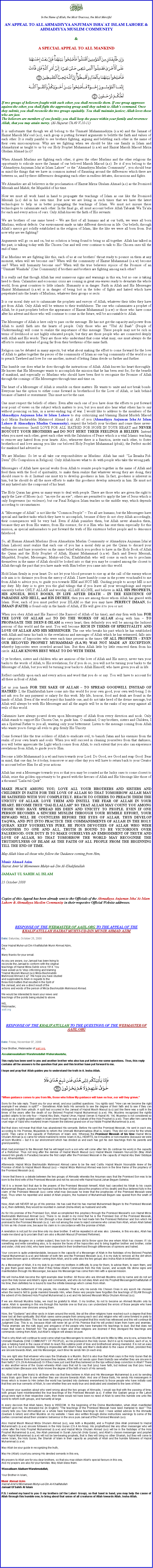 Text Box: ￼In the Name of Allah, the Most Gracious, the Most MercifulAN APPEAL TO ALL AHMADIYYA ANJUMAN ISHA`AT ISLAM LAHORE & AHMADIYYA MUSLIM COMMUNITY &A SPECIAL APPEAL TO ALL MANKIND￼If two groups of believers fought with each other, you shall reconcile them. If one group aggresses against the other, you shall fight the aggressing group until they submit to Allahs command. Once they submit, you shall reconcile the two groups equitably. You shall maintain justice; Allah loves those who are just. The believers are members of one family; you shall keep the peace within your family and reverence Allah, that you may attain mercy. (Al-Hujurat Ch.49 V.10-11)It is unfortunate that though we all belong to the Ummat Muhammadiyya (s.a.w) and the Jamaat of Hazrat Massih Maoud (a.s), each group is putting forward arguments to belittle the faith and values of each other. It is really painful to see brothers fighting, arguing and belittling each other in the name of their own misconceptions. Why are we fighting when we should be like one family in Islam and Ahmadiyyat as taught to us by our Holy Prophet Muhammad (s.a.w) and Hazrat Massih Maoud Mirza Ghulam Ahmad (a.s)?When Ahmadi Muslims are fighting each other, it gives the other Muslims and the other religions the opportunity to ridicule more the Jamaat of our beloved Massih Maoud (a.s). Be it if you belong to the Ahmadiyya Anjuman Isha`at Islam Lahore or the Ahmadiyya Muslim Community, you should bear in mind the things that we have in common instead of flaunting around the differences which there are between us, and by these differences denigrating each other in endless debates, discussions and fights.We Ahmadies are all believers in the proclamation of Hazrat Mirza Ghulam Ahmad (a.s) as the Promised Messiah and Mahdi; the Mujaddid of his time. Now we must all work hand in hand to propagate the teachings of Islam as one like the Promised Messiah (a.s) did in his own time. But now we are living in such times that we have the latest technologies to help us in better propagating the teachings of Islam. We must not misuse these technologies to calumniate each other. In the final go, all must account before Allah Tabarak Wa Taala for each and every action of ours. Only Allah knows the faith of His servants.We are brothers of one same breed  We are first of all humans and at our birth, we were all born Muslims, without defects. Our environment made us take different directions in life. Our beliefs, through Allahs mercy got solidly established in the religion of Islam, like the like we were all born from. But now why are we fighting?Arguments will go on and on, but no solution is being found to bring us all together. Allah has talked in the past, is talking today with His Chosen One and will ever continue to talk to His Chosen ones till the end of time.If as Muslims we are fighting like this, each of us at our brothers throat ready to pounce on them at any moment, when will we become one? When will the community of Hazrat Muhammad (s.a.w) become one? When will humanity become one? When will the true believers rejoice of the Promise of an Ummat Waahida (One Community) if brothers and brothers are fighting among each other?It is really sad that though Allah has sent numerous signs and warnings in this era, but no one is taking heed to them. Calamities and economic crisis are coming in great sea-waves ready to devastate the whole world, from great countries to little islands. Humanity is in danger. Faith in Allah and His Messenger Hazrat Muhammad (s.a.w) is in danger of being lost in the tides of fights and hatred which have perpetrated into the hearts of Muslims, whatever their groups or sects. It is our moral duty not to calumniate the prophets and envoys of Allah, whatever their titles they have got from Allah. Only Allah will be witness to their truthfulness. The one who calumniates a prophet of Allah, be it past prophets before the appearance of Hazrat Muhammad (s.a.w) or those who have come after his advent and those who will continue to come in the future, will be accountable to Allah.The Messenger of Allah is here only to pass on the message. He has not got the capacity and power from Allah to instill faith into the hearts of people. Only those who are Ulul Al Baab (People of Understanding) will come to realize the importance of this message. These people may not be rich in terms of livelihood or not highly educated people, but they are those people who are connected deeply with Allah and His words. They are those who understand that come what may, one must always do the efforts to reunite instead of going far from their brethrens of the same faith.Religion can be debated in many aspects, but what about making the effort to come forward for the love of Allah to gather together the pieces of the community of Islam as one big community of the world so as to preach Tawheed and love for one another, instead of letting Satan divide us further and further.This humble one does what he does through the instructions of Allah. Allah knows his heart thoroughly. He knows that His Messenger wants to accomplish the mission that he has been sent for, for the benefit of mankind, and especially so Muslims who should have been first to recognize the Promise of Allah through the comings of His Messengers through time and time on. The heart of a Messenger of Allah is sensible on these matters. He wants to unite and not break bonds. Everyone has the option to either come forward in brotherhood for the Love of Allah, or lack behind because of hatred or resentment. This must not be the case. One must respect the beliefs of others. Even after each one of you have done the efforts to put forward your point of views on the subject which matters to you, but you must also hear what others has to say without pouncing on him, in a never-ending tug of war. I would like to address to the members of the Ahmadiyya Anjuman Isha`At Islam Lahore to stop criticrizing and blaming Hazrat Musleh Maoud (a.s) Mirza Bashiruddin Mahmood Ahmad (r.a). All of you (Ahmadiyya Anjuman Isha`At Islam Lahore & Ahmadiyya Muslim Community), respect the beliefs your brothers and cease these never-ending discussions. Instill LOVE FOR ALL HATRED FOR NONE IN YOUR HEART and NEVER BOYCOTT YOUR BROTHERS and DO NOT HURT THEIR FEELINGS & BELIEFS. Instead when you meet each other, greet each other with the Salutation of Peace which is a vital Islamic teaching to remove any hatred from your hearts. Also, whenever there is a function, invite each other, to foster brotherhood and love among you like our beloved Holy Prophet Muhammad (pbuh), the Perfect model for mankind had advised us.We are Muslims. So let us all take our responsibilities as Muslims. Allah has said: La Ikraaha Fid-Deen (No Compulsion in Religion). Only Allah knows what to do with people who take the wrong path. Messengers of Allah have special works from Allah to reunite people together in the name of Allah and feed them with the food of spirituality, to make them realize that whatever wrong they are doing, they should cease to do it. Instead one must try to develop goodness in him. In fact, goodness is inherent in him, but he should do all the more efforts to make this goodness develop intensely in him. He must not let any hatred into the compound of his heart. The Holy Quran has given us many ways to deal with people. There are those who are given the right to apply the Law of Moses (a.s): an eye for an eye; others are permitted to apply the law of Jesus which is only forgiveness (no violence); but our Final Religion Islam teaches us the middle way, which depends according to circumstances.A Messenger of Allah is not like the Common People  Yes all are humans, but the Messengers have special and hardest tasks which they have to accomplish, because if they do not obey Allah accordingly, their consequences will be very bad. Even if Allah punishes them, but Allah never abandon them, because they are from His waters, from His essence; for it is Him who has sent them especially for this mission, as special ambassadors to put forward the truth of His existence before people and to denounce falsehood. So, all Human Ahmadi Muslims (from Ahmadiyya Muslim Community or Ahmadiyya Anjuman Isha`at Islam Lahore) must realize that each one of you has a moral duty as per the Quran to discard your differences and base yourselves on the same belief which you profess to have in the Holy Book of Allah the Quran and the Holy Prophet of Allah, Hazrat Muhammad (s.a.w). Each and Every Messiah, Mujaddid, Prophet, Messenger, Muhyi-ud-Din, Khalifatullah who will come in each era to proclaim themselves in the name of Allah should be looked into so that you may be counted among the closest to Allah through the pact that you have made with Him before you came into this world.Hold Islam firmly in your heart. Do not let your blood pressure to rise up at the call of the enemy whose sole aim is to distance you from the mercy of Allah. I have humbly come in the power vouchsafed to me from Allah to advice you, to guide you towards HIM and NOT ME. Guiding people to accept ME is not my duty. My duty is to give you the glad tidings that if you leave all your wrongdoings and repent sincerely before ONLY ALLAH and worship ALLAH ALONE, and believe in ALL HIS PROPHETS, HIS ANGELS, HOLY BOOKS, IN LIFE AFTER DEATH  IN THE EXISTENCE OF PARADISE AND HELL, and HIS DECREE, then you are among those whom Allah has graced with Islam. Now, each of you must perfect your ISLAM so that you may have PERFECT IMAAN, for IMAAN (FAITH) is found only in the hands of Allah, if He will give it to you or not.When you obey Allah and His Rassool (the Rassool of Allah of his time), and stay firm with him FOR THE LOVE OF ALLAH and TO DO THE WORKS OF ALLAH along with him  TO PROPAGATE THE DEEN-E-ISLAM in every heart, then definitely you will be among the luckiest persons of this world and the next. You will become RICH IN TERMS OF SPIRITUALITY AND LOVE OF ALLAH AND HIS MESSENGER. The one who breaks his pact which he has established with Allah and turns his back to the revelations and messages of Allah which he has witnessed, falls into the categories of hypocrites who were each time present in the times OF ALL PROPHETS  EVEN OUR BELOVED PROPHET MUHAMMAD (S.A.W) WAS NOT MADE AN EXCEPTION; whereby hypocrites were crowded around him. But then Allah little by little removed them from his circle. ALLAH KNOWS BEST WHAT TO DO WITH THEM.O ye brothers, sisters and children who are anxious of the love of Allah and His mercy, never turn your backs to the words of Allah, to His revelations, for if you do so, you will not be turning your backs to the Messenger of Allah, but you will be turning your backs to Allah Himself, who have given you all in life.Reflect carefully upon each and every action and word that you do or say. You will have to account for all these in front of Allah.Let us join hands FOR THE SAKE OF ALLAH  TO SPREAD GOODWILL INSTEAD OF HATRED. I, the Khalifatullah have come into this world for your own good, your own well-being. I do not ask you for any payment or salary for this work. My life, honour, food and drink are found in the hands of Allah. Even if the world reject this humble one, and do not take heed of the divine message, but Allah will always be with His Messenger and all the angels will be in the ranks of my army against all evils of this world.Calumnies have always poured down upon Messengers of Allah from every direction and nook. Only Allah stands to support His Chosen One, to guide him. O mankind, O my brothers, sisters and Children, I am a Spiritual Father to you all, wanting only your betterment. Listen to the message coming from Allah who wants you to forego all evils to grip firmly His Unicity. Come forward like the true soldiers of Allah to eradicate evil, to banish Satan and his enemies from the realm of your own hearts and souls. When you will succeed in cleaning yourselves from that darkness, you will better appreciate the Light which comes from Allah; to such extent that you also can experience revelations from Allah, to guide you to Him.Become a little Muhammad (s.a.w) and turn towards your Lord. Do Good, see Good and reap Good. Bear in mind, that one day, be it today, tomorrow or any other day you will have to return back to your Creator to account before Him for all your actions.Allah has sent a Messenger towards you so that you may be counted as the lucky ones to come closest to Allah; seize this golden opportunity to be graced with the favours of Allah and His blessings like those of a thousand Laila-tul-Qadr. MAKE PEACE AMONG YOU; LOVE ALL YOUR BROTHERS AND SISTERS AND CHILDREN IN FAITH FOR THE LOVE OF ALLAH SO THAT TOMORROW ALLAH MAY BE SATISFIED WITH YOU COMPLETELY. REACH TO OTHERS TO PREACH THEM THE UNICITY OF ALLAH. LOVE THEM AND INSTILL THE FEAR OF ALLAH IN YOUR HEART. BECOME TRUE DAI-ILLALLAH SO THAT ALLAH MAY COUNT YOU AMONG THOSE WHO HAVE SPREAD HIS DEEN AND UNICITY TO PEOPLE. EVEN IF ONE PERSON BECOMES A SINCERE MUSLIM THROUGH YOUR HUMBLE EFFORT, YOUR REWARD WILL BE COUNTLESS BEFORE THE EYES OF ALLAH. THUS DEVELOP TAQWA, AND PUT INTO PRACTICE THE COMMANDMENTS OF ALLAH IN THE HOLY QURAN. KEEP YOURSELVES PURE. BE PIOUS DEVOTEES OF ALLAH WHO WISH GOODNESS TO ONE AND ALL. TRUTH IS BOUND TO BE VICTORIOUS OVER FALSEHOOD. OUR DUTY IS TO MAKE OURSELVES AN EMBODIMENT OF TRUTH AND LOVE OF ALLAH, SO THAT TOMORROW THE WORLD MAY RECOGNISE THE TRUTHFULNESS OF ISLAM AS THE FAITH OF ALL PEOPLE FROM THE BEGINNING TILL THE END OF TIME.May Allah bless all those who follow the Guidance coming from Him,Munir Ahmad AzimHazrat Amirul Momeneen Muhyi-ud-Din Al-KhalifatullahJAMAAT UL SAHIH AL ISLAM23 October 2008Copies of this Appeal has been already sent to the Officials of the Ahmadiyya Anjuman Isha`At Islam Lahore & Ahmadiyya Muslim Community in their respective Official Website addresses.RESPONSE OF THE WEBMASTER OF AAIIL.ORG TO THE APPEAL OF THE KHALIFATULLAH HAZRAT MUHYI-UD-DIN MUNIR AHMAD AZIMDate: Saturday, October 25, 2008 Dear Hazrat Muhyi-ud-Din Khalifatullah Munir Ahmad Azim,
AA,

Many thanks for your email.

As you are aware, our Jamaat has been trying to 
reconcile the Jamaat to conform with the original 
teachings of Hazrat Mirza Sahib since 1914. You 
have asked us to 'stop criticrizing and blaming 
"Hazrat Musleh Maoud (a.s) Mirza Bashiruddin 
Mahmood Ahmad (r.a)". We hope you have studied 
and supplicated to Allah in regards to the 
three-fold matters that resulted in the Split of 
the Jamaat, and are a direct result of the 
actions and words of the person of Mirza Bashiruddin Mahmood Ahmad.

We would be interested to learn your views and 
teachings of the points being eluded to above.

WS,
Webmaster,
aaiil.orgRESPONSE OF THE KHALIFATULLAH TO THE QUESTIONS OF THE WEBMASTER OF AAIIL.ORGDate: Friday, November 07, 2008 Dear Brother, Webmaster of aaiil.org,Assalamoualaikum Warahmatullah Wabarakaatuhu,This reply has been sent to you and another brother who also has put before me some questions. Thus, this reply contains all the answers to the question that you and this brother have put forward to me.I hope and pray that Allah guides you to understand the truth in it. Insha-Allah.￼When guidance comes to you from Me, those who follow My guidance will have no fear, nor will they grieve.Sorry for the late reply. Thank you for your email, and your justified questions. You rightly said: How can we become the right example if we always in split?  Sometimes Allah tests His servants to see the degree of their faith and to see if they can distinguish truth from untruth. A split had occurred in the Jamaat of Hazrat Masih Maoud (a.s) just like there was a split in the times of the years after the death of our Beloved Prophet Hazrat Muhammad (s.a.w). We, Muslims recognized the rightly guided caliphs to be only four  Hazrat Abu Bakr, Hazrat Umar, Hazrat Usman & Hazrat Ali. Yet, Muawiya is not considered so much so as a rightly guided caliph in Islam (even though he was a Sahabi of the Holy Prophet (s.a.w)). Then after him came the cruel reign of Yazid who martyred Imam Hussein the beloved grand-son of our Noble Prophet Muhammad (s.a.w). But that does not mean that Allah has abandoned His servants. Before He sent the Promised Messiah, He sent in each era, according to His Promise, Mujaddids to reform the Ummat Mohammadiyya (that is, Islam). They did not come for the whole world. They came in the capacity of Reformers of Islam only. Whereas the Promised Messiah of his time Hazrat Mirza Ghulam Ahmad (a.s) came for whole mankind to revive Islam in ALL HEARTS, be it muslims or non-muslims (because we were all born Muslims  but it is our environment which has divided us and each has got his own teachings from his parents and grand-parents).Allah had promised to the Messiah that he will beget such a son who will come after him (to continue his work) in the capacity of a Reformer. Thus not long after the demise of Hazrat Masih Maoud (a.s) Hazrat Maulvi Hakeem Nur-ud-Din (May Allah reward him greatly in Paradise) became the first caliph after the Promised Messiah in the capacity of Hazrat Abu Bakr Siddique (r.a). Alhamdolillah. Afterwards Hazrat Mirza Bashiruddin Mahmood Ahmad came to be the next Califa. Hazrat Maulvi Nooruddin knew of the Promise of Allah to Hazrat Masih Maoud (a.s)  Hazrat Mirza Mahmud Ahmad was born in the time frame of the prophecy of the Promised Messiah (a.s).I know that there is a debate between the two groups of Ahmadis whereby the Anjuman says that the Promised Son was to be born to the third wife of the Promised Messiah and not his second wife Hazrat Nusrat Jahan Begum Saheba.Yet it is a known fact that due to the prayers of the Promised Messiah himself, Allah had cancelled his Nikah to his cousin Muhammadi Begum, because her husband had the fear of Allah (about the prophecy of his death) and thus believed fully in the claim of the Promised Messiah (a.s) come what may (because he knew that the prophecies of the Promised Messiah were true). Thus when he repented and asked of Allah prayers, the husband of Muhammadi Begum was spared from the wrath of Allah. Now, Allah will NEVER let go of His promise. He has said that He has married Muhammadi Begum to the Promised Messiah (a.s), then definitely, they would be reunited in Jannah (Insha-Allah) as husband and wife.As for His promise of the Promised Son, Allah accomplished this prophecy through the Promised Messiahs son Hazrat Mirza Bashiruddin Mahmoud Ahmad (a.s). There Is no doubt in my mind that he is the Promised Son of the Promised Messiah, because Allah had revealed to him (through a true dream) that He had made him the Promised Reformer and Son which He promised to the Promised Messiah (a.s). I am not among the ones to reject someone who comes from Allah, whom Allah talked to him as His chosen one, because his claim is in concordance with the promise of Allah.A revelation is not just for one time only my dear brother. It will be repeated in all eras also. Likewise, in this era also, Allah has made me stand up to proclaim that I am also a Musleh Maoud (Promised Reformer). When people disagree on a certain subject, they look for so many dirt to throw upon the one whom Allah has chosen. If I do something and write something also, is to expose the faces of the hypocrites and to bring together brother and brother, sister and sister, child and child, who have been separated in their brotherhood through differences of opinions and hatred.Your concern is quite understandable, because in the capacity of a Messenger of Allah in the footsteps of my Beloved Prophet Hazrat Muhammad (s.a.w) and follower of both him and the Promised Messiah (a.s), it is my duty to remove all the dirt which has been thrown upon a reformer coming from Allah, and to unite also the two groups also Insha-Allah in brotherhood. As a Messenger of Allah, it is my duty to go meet my brothers in difficulty, to pray for them, to advise them, to warn them, and to give them good news from Allah if they follow Allahs Commands from the Holy Quran, and accepts His divine signs and manifestation through His Messenger, because His Messenger has come from Him with a special mission. We will Insha-Allah become the right example dear brother. All those who are Ahmadi Muslims only by name and do not act upon the Holy Quran and Allahs signs and commands, and who do not obey Allah and His Prophet/ Messenger/Khalifatullah of his time, then definitely he is bound to lose the infinite blessings which comes from Allah. Allah wants the betterment of His people, His creatures. That is why He sends His Chosen Ones in any epoch He chooses when the need is felt to guide mankind towards Him, when these very people have forgotten the teachings of ISLAM through the advent of His Beloved Holy Prophet Muhammad (s.a.w) and His beloved Messiah Mirza Ghulam Ahmad (a.s).If we are Ahmadi Muslims today, we must be grateful to Allah. O my brother, try not to become an Ahmadi Muslim only by name. Allah is speaking in this era through this humble one so that you can understand the errors of those people who have created divisions over divisions among them.Now, the Qadianis and other sects in Islam around the world, like all the other religions have reached such a degree that they have lost all their spirituality. But Allah saves some people from among each sect and religion who will come forward in piety to accept His Manifestation. This has been happening since the first prophet that this world has witnessed and this will continue till Judgment Day. This is so, because Allah will never let go of His Promise that He will protect Islam from harm and enemies. These enemies are the nafs (ego) and arrogance of the people who have trampled His teachings to dust. But that does not mean that Islam is finished! No! The people in Islam and other religions are doomed if they disregard the teachings and commands coming from Allah, but Allahs religion will always be pure. That is why Allah will continue to send come what may Messengers to revive ISLAM and to little by little, era by era, achieve the Ummat Waahida (ONE COMMUNITY OF PEOPLE), as He promised in the Holy Quran. But it is up to mankind, each of us, to give a helping hand in the cause of Allah to reach this sublime point of love and brotherhood among mankind. It is not an easy task, but it is not impossible. Nothing is impossible with Allahs help and Mans dedication to the cause of Allah, provided they are sincere towards Allah, and His Messenger, each time He sends him (in each era).You are right also that whoever who says the Shahada is a Muslim. But it is also true that Allah says in the Holy Quran that do those who believe think that just because they believe, Allah will not sends upon them trials(to see whether they are sincere in their faith)? (Ch.29 Al-Ankaabout) Or if they have just said that they believed on the lips without deep conviction in Allah? There is also another verse of the Quran whereby Allah says that not to say that (you) have faith, but instead say that (you have) accepted Islam (Because only Allah knows the degree of the faith of each of His servant).So, Allah will try (give trials) to all those who say that they believe in Allah and His Messenger Muhammad (s.a.w) by sending many trials upon them to see whether they are sincere towards Allah. And one of these trails, He sends His messengers in times which is known to Him (when the world has tumbled into darkness everywhere) to those people who have initially said that they are true servants of Allah, to see whether they are really true and dedicated and obedient to the laws of Allah. To answer your question about who went wrong about the two groups of Ahmadis, I would say that with the passing of time, both groups have misinterpreted the true teachings of the Promised Messiah (a.s). If either the Qadiani group or the Lahori group were right in their respective claim, then there would not have been no need of Allah to send this humble one unto this world to reform both groups, and humanity at large.In every decision that Allah takes, there is WISDOM. In the beginning of the Divine Manifestation, when Allah manifested Himself upon me, He revealed me (in English): The teachings of the Promised Messiah have been trampled to dust. This clearly tells you how Ahmadiyyat as a whole have trampled these teachings to dust. I have added advices to the Ahmadis (Qadiani & lahori) and other Muslims on my website. I have also written through divine instructions warnings to some of the parties concerned about their unislamic behaviour in the once pure Jamaat of the Promised Messiah (a.s). Also Hazrat Masih Maoud Mirza Ghulam Ahmad (a.s), was both a Mujaddid, and a Prophet (like Allah promised to Hazrat Muhammads (s.a.w) sincere followers in the Holy Quran (Ch.4 An-Nisa). His prophethood like any other messenger who will come after the Holy Prophet Muhammad (s.a.w) and Hazrat Mirza Ghulam Ahmad (a.s) will be in the footsteps of the Holy Prophet Muhammad (s.a.w), like Allah promised in Surah Jumuah (Holy Quran), and Allahs chosen messenger and prophet after Hazrat Muhammad (s.a.w) will not be law-bearing prophets, that is they will bring no other Shariah, but they will come to revive Islam, the Holy Quran, the Shariah of Islam in their capacity as prophets of Allah and the humble followers of Hazrat Muhammad (s.a.w).May Allah be your guide in recognizing the truth,May He (Allah) count you among His devoted servants in this era,My prayers to Allah are for you dear brothers, so that you may obtain Allahs special favours in this era,And my prayers are also for your families. May Allah bless them.Wassallaam Alaikum Warahmatullah,Your Brother in Islam,Munir Ahmad AzimHazrat Amir'ul Momeneen Muhyi-ud-Din Al-KhalifatullahJamaat Ul Sahih Al IslamP.S: I extend my hand to you O my brothers (of the Lahori Group), so that hand in hand, you may help the cause of Allah through this humble one, to bring about that union of all creatures of Allah towards Allah. Insha-Allah.