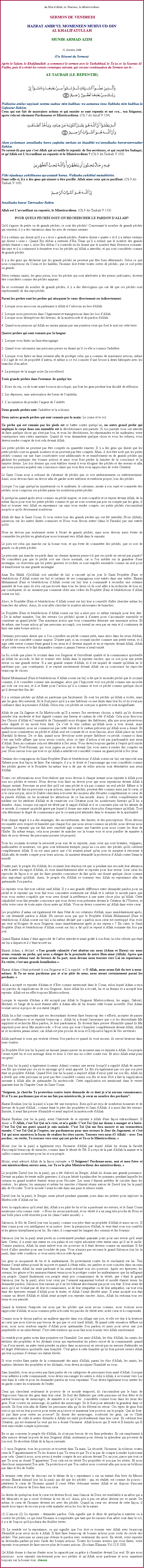 Text Box: Au Nom dAllah, Le Gracieux, Le Misricordieux SERMON DE VENDREDIHAZRAT AMIRUL MOMENEEN MUHYI-UD-DINAL KHALIFATULLAHMUNIR AHMAD AZIM31 Octobre 2008(Un Rsum du Sermon)Aprs le Salam, le Khalifatullah  a commenc le sermon avec le Tashahhud, le Tauz et  la Sourate Al Fatiha, puis il a rcit les versets coranique suivant, qui est une continuation du Sermon sur le :AT-TAUBAH (LE REPENTIR)￼Wallazina amilus sayyiaati summa taabuu mim badihaa; wa aamanuu inna Rabbaka mim badihaa la Gafuurur Rahiim.Ceux qui ont fait de mauvaises actions et qui ensuite se sont repentis et ont cru... ton Seigneur, aprs cela est srement Pardonneur et Misricordieux. (Ch.7 Al-Arraf V.154)￼
Alam ya-lamuun annallaaha huwa yaqbalut tawbata an ibaadihii waannallaaha huwat-tawwaabur Rahiim.Ne savent-ils pas que c'est Allah qui accueille le repentir de Ses serviteurs, et qui reoit les Sadaqat, et qu'Allah est L'Accueillant au repentir et le Misricordieux ? (Ch.9 At-Taubah V.105)￼
Fiihi rijaaluuyy yuhibbuuna ayy-yatatahharuu. Wallaahu yuhibbul muttahhiriin.Dans celle-ci, il y a des gens qui aiment  tre purifi. Allah aime ceux qui se purifient. (Ch.9 At-Taubah V.109)￼
Innallaaha huwat Tawwaabur Rahim.Allah est L'accueillant au repentir, le Misricordieux. (Ch.9 At-Taubah V.119)POUR QUELS PCHS DOIT-ON RECHERCHER LE PARDON DALLAH?
Qu'il s'agisse de petits ou de grands pchs, ce sont des pchs! Concernant le nombre de grands pchs qui existent, il y a des variations dans les avis de certains savants. 
Il y a certains qui disent qu'il y a  trois  grands pchs, d'autres disent  quatre  et il y a mme certains qui disent  onze . Quand Ibn Abbas a entendu dIbn Umar quil a estim que le nombre des grands pchs taient  sept , alors Ibn Abbas la contredit en lui disant que le nombre tait d'environ soixante-dix-sept et il a commenc  numrer tous les pchs quAllah a interdits, et qui sont considrs comme de grands pchs. 
Il y a des gens qui dclarent que les grands pchs ne peuvent pas tre bien dtermins. Selon ce que nous comprenons du Coran et les hadiths, l'homme doit viter toutes sortes de pchs; que ce soit petits ou grands. 
Selon certains saints, les gens pieux, tous les pchs qui sont attribues  des peines judiciaires, doivent tre considrs comme des pchs majeurs. 
En se souvenant du nombre de grands pchs, il y a des thologiens qui ont dit que ces pchs sont reprsentatifs de dix-sept pchs. 
Parmi les pchs sont les pchs qui attaquent le cur directement ou indirectement: 
1. Lorsque nous associons un partenaire  Allah et ladorons au lieu d'Allah. 2. Lorsque nous persistons dans lgarement et transgressons dans les lois dAllah.3. Lorsque nous dsesprons des faveurs, de la misricorde et du pardon d'Allah. 4. Quand nous pensons quAllah ne saisira jamais par une punition ceux qui font le mal sur cette terre. 
Quatre pchs qui sont commis par la langue: 
1. Lorsque vous faites un faux tmoignage. 
2. Quand vous calomniez une personne pieuse en disant quil ou elle a commis l'adultre. 
3. Lorsque vous faites un faux serment afin de protger celui qui a commis de mauvaises actions, mme sil sagit de vol de proprit dautrui, et mme si ce vol consiste dune brosse  dents fabrique avec les branches d'un arbre. 
4. La pratique de la magie noire (la sorcellerie). 
Trois grands pchs dans l'estomac de quelquun: 
1. Boire du vin, ou de toute autre boisson alcoolique, qui font les gens perdent leur facult de rflexion. 
2. Les dpenses, sans autorisation des biens de l'orphelin. 
3. Lacceptation de prendre largent de lintrt. 
Deux grands pchs sont: l'adultre et la sodomie. Deux autres grands pchs qui sont commis par la main: Le crime et le vol. 
Un pch qui est commis par les pieds est se battre contre quelquun, un autre grand pch qui implique le corps dans son ensemble est la dsobissance aux parents. Si vos parents vous ont interdit de faire quelque chose qui n'est pas bon, et vous les dsobissez, les rprimandez et les maltraitez, votre consquence sera certes mauvaise. Quand ils vous demandent quelque chose et vous les refusez, vous devrez rendre compte de tout cela devant Allah. 
Les petits pchs ne peuvent pas tre compts en quantits exactes. Il y a des gens qui disent que les petits pchs sont en grands nombres et ne peuvent pas tre compts. Mais, il doit tre not que les petits pchs commis sur une base conscutive sont additionns et se transforment en de grands pchs qui gchent les pratiques des bonnes actions et ainsi vous font perdre la lumire de la conscience et la lumire divine. Les lois divines qui sont tablies visent  vous loigner des pchs et des erreurs et afin que vous puissiez acqurir une conscience claire qui vous fera vous rapprochez de votre Crateur 
Le Saint Coran nous a ordonn de s'abstenir de pchs que ce soit intrieurement ou extrieurement. Ainsi, nous devons faire un devoir afin de garder notre intrieur et extrieur propre, loin des pchs. 
Lorsque l'on juge quelqu'un injustement ou le maltraite, le calomnie, mente  son sujet et commette des pchs, nous comptons ces pchs parmi les nombreux petits pchs. 
Si quelqu'un quand aprs avoir commis un pch majeur, se sent coupable et se repent devant Allah, de la mme faon pour tous les petits pchs commis et qui ne sont souvent pas pris en compte par les gens, il faut se tourner vers Allah en repentance car sans vous rendre compte, ces petits pchs s'accumulent jusqu' ce qu'ils deviennent nombreux. 
Allah dit dans le Saint Coran: Si vous restez loin des grands pchs qui ont t interdits, Nous (Allah), passerons sur les autres fautes commises et Nous vous ferons entrer (dans le Paradis) par une entre noble. 
Nous ne devons pas seulement rester  l'cart de grands pchs, mais nous devons aussi viter de commettre les pchs en gnral par nous tournant vers Allah dans le repentir. 
Le pieu est celui qui marche sur la bonne voie, et qui vite de commettre des pchs, que ce soit de grands ou de petits pchs. 
La personne qui marche nu-pieds dans un chemin pineux pense-t-il que ses pieds ne seront pas piqus? Ne considrez pas que le pch soit une chose normale, car si l'on mdite sur la grandeur d'une montagne, on observera que les petits graviers et rochets se sont empils ensemble comme un seul pour se transformer en une grande montagne. 
Anas Ibn Malik (Qu'Allah soit satisfait de lui) a racont quun jour le Saint Prophte (Paix et bndictions dAllah soient sur lui) et certains de ses compagnons sont entrs dans une valle. Hazrat Muhammad (Paix et bndictions dAllah soient sur lui) leur a command  recueillir une certaine quantit de bois mais ils n'en ont pas trouv dans tous les lieux o ils sont alls  la recherche de bois et, par consquent, ils ne savaient pas comment obir aux ordres du Prophte (Paix et bndictions dAllah soient sur lui). 
Alors, le Prophte (Paix et bndictions dAllah soient sur lui) leur a conseill d'aller chercher mme les branches des arbres. Ainsi, ils sont alls chercher le nombre ncessaires de branches. 
Le Prophte (Paix et bndictions dAllah soient sur lui) a alors pris ce mme exemple pour leur dire:  De la mme manire, l'un des erreurs (ou pchs) ajoute  dautres pour saccumuler ensemble et constituer un grand pch. Une mauvaise action que vous commettez demeure une mauvaise action. Et de mme, une bonne action quune personne accompli, son travail ne sera pas en vain et il continuera de faire une autre bonne action . 
Certaines personnes disent que si l'on considre un pch comme petit, mais alors dans les yeux d'Allah, ce pch est considr comme majeur. D'autre part, si un croyant sincre commet une petite erreur, et il juge cette erreur comme tant grand  ses yeux et il devient inquiet et va se repentir devant Allah, Allah efface cette erreur et le fait disparatre comme si jamais l'erreur navait exist. 
La foi solide que place le croyant dans son Seigneur et l'excellente qualit et la connaissance spirituelle quAllah lui accorde, le fait se tourner vers Allah dans le repentir sincre, que ce soit pour une petite erreur ou une grande erreur. Il a une grande crainte d'Allah, et il est inquiet de crainte qu'Allah ne le pardonne pas ; par consquent, il se repent sincrement devant Allah car sa conscience lui reproche beaucoup de choses. 
Hazrat Muhammad (Paix et bndictions dAllah soient sur lui) a dit que le moindre pch que le croyant commet, il le considre comme une montagne, alors que lhypocrite voit son pch comme une mouche qui vole sur son nez, et il se flatte pour laction quil a commis et voit ce pch comme quelque chose quil devrait tre fier de! 
Il y a certains pchs quAllah ne pardonne pas facilement. Ils sont les pchs quAllah a voils, mais que les gens dcouvrirent. Ils le font parce qu'il y a une faiblesse ou une faute dans leur foi et ils n'ont pas confiance dans la puissance d'Allah. Selon eux, ces pchs ne sont pas si graves et sont insignifiants. 
Allah de par Sa Sagesse et Sa Misricorde quIl a envers Ses serviteurs choisis, a tabli quils doivent prendre leur modestie et leur dignit comme une faveur et cadeau de ct dAllah. Cela nous fera tous (les Choisis dAllah et lensemble de lhumanit) nous loigner des faiblesses, afin que nous prservions notre dignit et un moral bien haut. a cest le vrai cadeau quAllah nous a tous donn, mais malheureusement, nous ne connaissons pas cette valeur et le cadeau prcieux quAllah nous a donn. Et quand nous commettons un pch et Allah seul est courant de ce nous faisons, alors Allah place un voile (Pardah) l-dessus. De ce fait, quand nous dvoilons notre propre faiblesse ou pch, comme-ci dirai cest une belle affaire que nous avons conclu, alors ce type daction nest pas pardonnable aux yeux dAllah. Bien au contraire cela est dtestable  Ses yeux. Vous devez toujours garder  l'esprit qu'il existe un Seigneur Tout-Puissant, qui vous jugera un jour et devant Qui vous aurez  rendre des comptes un jour. Nous savons tous que tout ce quAllah a interdit est considr comme un grand pch  Ses yeux. 
Certains des compagnons du Saint Prophte (Paix et bndictions dAllah soient sur lui) ont reproch aux Tabeen pour leur faon de faire. Par exemple, il y a, le doute et lespionnage qui sont considrs comme des pchs graves et le Prophte lui-mme leur a dit que de telles actions sont dtestables aux yeux d'Allah. 
Toutes ces informations nous font raliser que nous devons  chaque instant nous repentir  Allah pour tous nos pchs et erreurs. Nous devons tous faire un devoir pour que nous repentions devant Allah  chaque instant. Personne ne peut dire qu'il est sans pch et n'a pas commis un seul pch. Mme si le mal n'a pas t fait en personne ou par actions, mais les pchs, peuvent tre commis aussi par le cur, et si le cur est pur, alors le Diable cherchera  trouver des moyens afin d'carter compltement ce cur de la pense d'Allah, en lui montrant les attractions de ce bas-monde. Ainsi, il oublie compltement de mditer sur les attributs d'Allah et de remercier son Crateur pour les nombreuses faveurs quIl lui a donnes. Ainsi, lorsque son esprit est dvi par le rappel d'Allah et il se concentre plus sur les attraits de ce monde, il commet un pch grave par lequel il donne une autre chose plus d'importance qu'Allah. Tout cela dtermine le degr de connaissance que le croyant peut atteindre dans le domaine de la spiritualit. 
Pour chaque degr il y a des avantages, des inconvnients, des limites, et des prescriptions. Nous devons reconnatre avec respect et humilit que chaque fois que nous avons commis un pch, nous devons nous repentir. Le repentir qui est fait avec sincrit agit comme une barrire pour nous contre les feux de l'Enfer. En mme temps, cela nous permet de marcher sur la bonne voie et nous purifier de manire  faire de nous devenir des personnes pieuses (et propres).   
Tous les croyants trouvent la ncessit pour eux de se repentir, mais ceux qui sont brutales, vulgaires, malhonntes et menteurs, ces gens sont tellement tremps jusquau cou avec des pchs qu'ils oublient compltement Allah. Il en est ainsi parce que sils avaient pens qu'un jour ils auraient  retourner  Allah afin de rendre compte pour leurs actions, ils auraient demand la protection dAllah contre Satan le maudit. 
D'autre part, le peuple lu d'Allah, les croyants leur raction est que si pendant une seconde leur attention a t carte du rappel d'Allah, ils vont immdiatement aller se repentir pour leur erreur. Leur cur les reproche de faon  ce que les faire prendre conscience du fait qu'ils ont donn quelque chose comme plus important qu'Allah. Ainsi, le peuple lu d'Allah se tournent vers Allah en repentance afin de qumander Son pardon. 
Le repentir vous fait tout oublier sauf Allah. Il y a une grande diffrence entre demander pardon pour un pch et le repentir qui vous fait vous concentrer seulement sur Allah et  oublier le monde parce que vous vous sentez coupable que vous avez donn la prfrence  une autre chose plus quAllah. Cette culpabilit vous fait prendre conscience que vous devez vous prsenter devant le Crateur de l'Univers, et vider votre cur de toute autre chose autre quAllah. Vous ne devez conserver quAllah dans votre cur. 
Les prophtes dantan ont galement t dans l'tat de ces cratures d'Allah, mais immdiatement aprs, ils ont demand pardon  Allah. Ne savons nous pas que le Prophte d'Allah Muhammad (Paix et bndictions dAllah soient sur lui) a lui-mme dclar que  parfois mon cur est envelopp d'un voile qui veut mloigner de mon Seigneur, mais immdiatement aprs je me repens  ? En outre, le Saint Prophte (Paix et bndictions dAllah soient sur lui) a dit qu'il se repent  Allah soixante-dix fois par jour. 
Quand Hazrat Adam stait approch de larbre interdit et avait got  son fruit, la robe cleste qui tait sur lui a disparu et il stait trouv nu.    
Hazrat Adam, a dclar:  Une grande calamit s'est abattue sur nous (Adam et Hawa) car nous avons commis un pch, qui nous a loign de la proximit de notre Bien-aim (Allah). Aprs que nous avons obtenu tant de faveurs de Sa part, nous devons nous tourner vers Lui en repentance. En vrit, c'est une grande humiliation . 
Hazrat Adam stait prsent  son Seigneur et La suppli :  O Allah, nous avons fait du tort  nous-mmes. Si Tu ne nous pardonne pas et nas piti de nous, nous seront certainement parmi les perdants.  
Allah a accept ce repentir d'Adam et dEve comme mentionn dans le Coran, selon lequel Adam a reu ces paroles de supplications de son Seigneur. Ainsi Allah les a cout, lui et sa femme et a accept leur repentir. Allah est en effet toujours Misricordieux. 
Lorsque le repentir d'Adam a t accept par Allah le Seigneur Misricordieux, les anges, Gabriel, Michael, et l'ange de la mort taient alls  Adam afin de lui donner cette bonne nouvelle. Puis Adam voulait savoir  propos de son statut (degr). 
Allah lui a fait comprendre que ses descendants doivent faire beaucoup des  efforts; accepter de passer par les souffrances et se repentir beaucoup . Allah lui a donn l'assurance que  si tes descendants Me supplient et recherche Mon pardon, Je leur pardonnerai. Ils doivent faire preuve d'humilit quand ils Me supplient pour avoir Ma misricorde.  Pour ceux qui vont shumilier compltement devant Allah, Allah ne se montrera jamais avare, car Allah est plus proche de nous et Il rpond  l'appel de Ses serviteurs. 
Allah pardonne  ceux qui veulent obtenir Son pardon et quand ils vont mourir, ils seront heureux dans leurs tombes. 
Le Prophte No (sur lui la paix) ne laissait jamais passer un moment sans se repentir  Allah. Son peuple lavait rejet lui et son message divin et donc il s'est mis en colre contre eux. Et alors Allah avait puni ces gens! 
No (sur lui la paix) a galement (comme Adam) commis une erreur lorsqu'il a suppli Allah de sauver son fils qui n'avait pas cru en le message quil avait apport. Le fils n'a galement pas cru que son pre tait un prophte d'Allah. Quand No (sur lui la paix) a implor Allah davoir piti sur son fils, Allah lui a rvl que cette personne ne peut pas tre considr comme son fils et donc No a fait la supplication suivante  Allah afin de qumander Sa misricorde. Cette supplication est mentionn dans le verset quarante-huit du Chapitre Onze du Saint Coran: 
Seigneur, je cherche Ta protection contre toute demande de ce dont je n'ai aucune connaissance. Et si Tu me pardonnes pas et ne me fais pas misricorde, je serai au nombre des perdants.
Hazrat Ibrahim (sur lui la paix) na pas t une exception. Bien qu'il ait reu de nombreux honneurs et de faveurs de la part d'Allah ; comme tant le pre des prophtes et l'ami d'Allah, il a aussi fait des erreurs. Ensuite, il avait fait preuve d'humilit et avait implor la misricorde d'Allah. 
Hazrat Ibrahim (sur lui la paix), avait lhabitude de se repentir  Allah d'une faon extraordinaire. Il disait:   Allah, c'est Toi Qui m'a cr, et m'a guid. Cest Toi Qui me donne  manger et  boire. Cest Toi Qui me guri quand je suis malade. C'est Toi Qui me fera mourir et me ressuscitera ensuite. Cest Toi Qui je l'espre, me pardonneras pour mes erreurs le Jour du Jugement, et c'est Toi qui nous montrera la faon de raliser les rites sacrs. Tournes vers nous (O Allah)  avec Ton pardon ; en vrit, Tu tournes vers ceux qui ont pch et Tu es le Misricordieux.  
Mose (sur lui la paix) a galement reu l'honneur d'Allah par lequel Allah lui donna la facult d'accomplir beaucoup de miracles, comme dans le dsert de Tih. Il a reu de la part d'Allah la manne et la cailles comme nourriture pour lui et son peuple. 
Mose, avait adress Allah de la faon suivante:  O Seigneur! Pardonne-nous, moi et mon frre et sois misricordieux envers nous, car Tu es le plus Misricordieux des misricordieux. 
Le prophte David (sur lui la paix), qui a t d'abord un Berger, Allah lui donna une grande puissance. Devant un palais de trente mille guerriers, il n'a pas hsit  psalmodier les psaumes, pendant laquelle les oiseaux en grand nombre taient venus pour l'couter. Les eaux staient arrtes de circuler dans les rivires ; les gnies, les animaux et mme les insectes staient runis autour de David (sur lui la paix) afin de l'couter. Tout le monde lavait cout dans une paix et silence totale. 
David (sur lui la paix), le Berger, avait pleur pendant quarante jours dans ses prires pour implorer la Misricorde dAllah sur lui. 
Avec la supplication qu'il avait fait, Allah a eu piti de lui et lui a pardonn ses erreurs, et le Saint Coran mentionne cela comme suite :  Nous lui avons pardonn, et en vrit il a un rang trs proche de Nous et une belle place a t rserve pour lui (dans lautre monde). 
Salomon, le fils de David (sur eux la paix), comme son pre tait un prophte d'Allah et aussi un roi. Il tait connu pour son intelligence et sa justice. Avec la permission d'Allah, le vent tait sous son contrle et les gnies travaillaient pour lui. En outre, il comprenait les langues des oiseaux et des fourmis. 
Salomon (sur lui la paix) avait perdu sa souverainet pendant quarante jours pour une erreur qu'il avait faite. Certes, il y avait une statue en son palais et ses sujets adoraient cette statue sans quil ne le sache. Comme punition, Allah lui avait enlev tous ses pouvoirs et il tait devenu comme un mendiant. Il fut forc daller mendier pour une bouche de pain. Vous n'auriez pas reconnu le grand Salomon (sur lui la paix), dans cette condition  si vous aviez vcu  cette poque. 
Les gens se moquaient de lui et le maltraitaient. Ils protestaient contre lui et crachaient sur lui. Une femme lavait mme pouss de sa porte et quand il s'tait enfui, ses jambes se sont coinces dans un seau d'eau. Ensuite, Allah lui avait pardonn et lui avait redonn tous ses pouvoirs. Aprs ses preuves, les oiseaux, les gnies et les animaux taient venus pour le protger contre les maltraitances que lui infligeait son peuple. Quand finalement son peuple avait pris connaissance de la vrit, que stait le grand Salomon (sur lui la paix), alors tous ceux qui lavaient auparavant tortur et insult taient venus lui demander pardon. Salomon leur rassura quil ne les blmait absolument pas pour son tat. Il leur avait dit aussi quil ne voulait pas de leur reconnaissance, ni de leur sympathie ou de leur antipathie, car tout cela tait des preuves venant dAllah pour le tester, et Allah lavait dcrt ainsi. Il avait accept son tat comme un dcret d'Allah et Allah avait accept son repentir sincre. Ainsi, Allah lui redonna tous ses biens et son autorit. 
Quand la tristesse l'emporte sur nous par les pchs que nous avons commis, nous voulons nous rapprocher d'Allah, et nous sommes prts  couter les paroles de vrit avec notre cur et  comprendre. 
Comme nous le disons parfois un malheur apporte dans son sillage une joie, et elle est due  la tristesse au cur que nous n'avons pas besoin de qui que ce soit (sauf Allah). Et quand cette sensation diffuse en nous, nous nous rendons auprs dAllah pour qumander Son pardon et aussi pour avoir une joie perptuelle et un salut ternel. C'est cette tristesse qui nous fait nous tourner vers Allah sincrement. 
Le remde pour gurir notre me primitive est l'humilit. Les amis d'Allah, les lus d'Allah, les saints, les hritiers des prophtes et les Abdaals (ceux qui reprsentent les piliers secret de la communaut; quand lun deux meurt, un autre vient prendre sa place dans sa mission) ne seront pas en mesure d'atteindre un tel degr d'lvation spirituelle sans humilit. C'est grce  cette humilit quils font preuve envers Allah qui leur a permis dobtenir ces statuts levs. 
Si vous voulez faire partie de la communaut des amis d'Allah, parmi les lus d'Allah, les saints, les martyrs, hritiers des prophtes et les Abdaals, vous devez inculquer l'humilit en vous. 
Sans humilit, vous ne pouvez pas faire partie de ces catgories de personnes bien-aim d'Allah. Lorsque vous adhrez  cette communaut, vous devez encourager les autres  obir  Allah,  se tourner vers Lui seul dans le culte et pour lui demander pardon en vous repentant. Vous devez galement vous mettre les en garde contre les tourments de l'enfer. 
Ceux qui cherchent seulement le pouvoir de ce monde temporel, ils s'accumulent par le biais de l'hypocrisie l'amour des gens dans leur cur. Ils font des flatteries que cette personne est leur frre et ils parlent beaucoup de mensonges, de manire  ce quil les  considre comme bons dans les yeux des gens. Pour couvrir un mensonge, ils parlent dix mensonges. Ils le font pour atteindre la grandeur dans ce monde. Ils font cela afin de flatter les personnes afin quils les lvent en retour. Ces types de gens font tout ce qui est en leur pouvoir pour rester au pouvoir et maintenir leur pouvoir sur le peuple. Que ne font-ils pas faire pour rester au pouvoir? Ils disent des mensonges, soudoient les gens, car ce Chirk (association de culte et autres divinits  Allah) est entr profondment dans leur cur. Ils oublient leur Crateur, qui est vraiment Le seul qui les a donn lhonneur. Allah honore qui Il veut et Il humilie qui Il veut sans rendre compte  personne. 
En ce qui concerne le peuple lu d'Allah, ils n'ont pas besoin de ces faux prtextes. Ils ont simplement  aller asseoir devant la porte de leur Seigneur Allah, seulement pour obtenir la splendeur qui provient de Lui seul. Ils abordent Allah de la faon suivante: 
 O mon Seigneur, tous les pouvoirs se trouvent dans Ta main. La scurit, l'honneur, la richesse, toutes ceux-l Tappartiennent et Tu les donnes  qui Tu veux et que Tu nas pas de compte  rendre  personne pour cela. Quant  nous, nous avons  rendre compte de nos actions devant Toi un jour, parce que tout ce que Tu nous as donn Tappartient. Tous cela est en vrit Tes proprits et non pas les ntres. Et nous cherchons uniquement Ton aide, Ta protection et que Ton ombre nous couvrent afin que nous ne brlions pas dans le feu de l'enfer.  
Je termine cette srie de discours sur le thme de la  repentance  sur un extrait d'un livre du Messie promis Hazrat Ahmad (sur lui la paix) qui dit que les pchs - qui, en ralit, est comme du poison - pntrent le cur de l'homme quand il cesse d'tre obissant envers Allah et ne dispose d'aucune affection et l'amour de Dieu dans son cur. 
Le destin de quelqu'un dont le cur est devenu froid, sans l'amour de Dieu, est semblable  un arbre qui a t dracins et qui a cess d'obtenir la vie du sol. Ainsi, peu  peu cet arbre devient sec et meurt. De mme, le cur de l'homme devient sec avec des pchs. Quand un cur sec devient de cette faon, il existe trois types de recours pour cette maladie selon les lois de la nature. 
(1) Lamour (2) Le repentir - demander pardon. Cela signifie que le dsir de quelqu'un  enterrer ou  couvrir les pchs, ce qui rend l'homme  comprendre que tant que les racines d'un arbre sont dans le sol, il y a de l'espoir qu'il produira des feuilles vertes. 
(3) Le remde est la repentance, ce qui signifie que l'on doit se tourner vers Allah avec beaucoup d'humilit pour avoir accs  Allah. Il faut faire beaucoup de bonnes actions pour sortir du cercle des pchs. Une personne ne saura pas obtenir le pardon avec seulement des mots. En vrit, votre repentir ne deviendra parfait quavec l'aide des bonnes actions. Toutes les bonnes uvres que vous faites, votre repentir vous permet de faire encore plus de bonnes actions. (Roohani Khazain Vol.12 P.328) 
QuAllah donne  chacun d'entre nous la capacit par sa grce  s'humilier devant Lui seul. Et que nous puissions  nous repentir sincrement pour nos pchs et quAllah nous pardonne et nous maintient toujours sur la bonne voie. Ameen