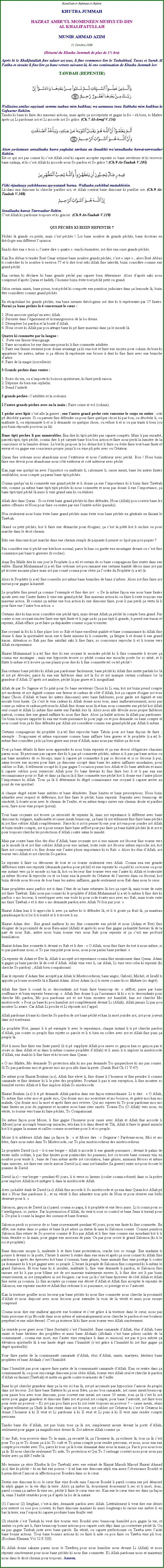 Text Box: Bismillah-ir-Rahman-ir-RahimKHUTBA JUMMAHHAZRAT AMIRUL MOMENEEN MUHYI-UD-DINAL KHALIFATULLAHMUNIR AHMAD AZIM31 Octobre 2008(Rsum du Khutba Jummah de plus de 1 hrs)Aprs ki le Khalifatullah fine saluer zot tous, li fine commence lire le Tashahhud, Taouz et Surah Al Fatiha et ensuite li fine lire a bane versets suivants l, ki ene continuation de Khutba Jummah lor:TAWBAH (REPENTIR)￼Wallazina amilus sayyiaati summa taabuu mim badihaa; wa aamanuu inna Rabbaka mim badihaa la Gafuurur Rahiim.Tandis ki bane ki faire des mauvais actions, mais aprs a zot repentir et gagne la foi  eh bien, to Matre aprs a Li pardonne zot et Li accorde zot So grce. (Ch.7 Al-Arraf V.154)￼Alam ya-lamuun annallaaha huwa yaqbalut tawbata an ibaadihii waannallaaha huwat-tawwaabur Rahiim.Est-ce qui zot pas conner ki cest Allah seul ki capave accepter repentir so bane serviteurs et ki recevoir bane sadaqa, et ki cest Allah ki accorde nous So pardon et So grce ? (Ch.9 At-Taubah V.105)￼Fiihi rijaaluuyy yuhibbuuna ayy-yatatahharuu. Wallaahu yuhibbul muttahhiriin.L-dans ena dimoune ki cherche purifier zot, et Allah content bane dimoune ki purifier zot. (Ch.9 At-Taubah V.108)￼Innallaaha huwat Tawwaabur Rahim.Cest Allah ki pardonne toujours et ki gracier. (Ch.9 At-Taubah V.119)QUI PCHS KI BIZIN REPENTIR ?Pchs l grands ou petits, mais cest pchs ! Lor bane nombre de grands pchs, bane docteurs en thologie ena diffrent lopinion.Ena ki dire ena  trois , lautre dire  quatre . ena ki numrer, zot dire ena onze grands pchs.Kan Ibn Abbas ti tendre Ibn Omar estimer bane nombre grands pchs, cest  sept  ; alors Ibn Abbas ti contredire ki le nombre ti environ 77 et ti dire tout seki Allah fine interdit, bizin considre comme ene grand pch.Ena certain ki dclarer ki bane grands pch pas capave bien dterminer. Alors daprs saki nous comprend daprs Quran et hadith, lhomme bizin vite tout pch petit ou grand.Selon certain saints, bane pieux, tout pch ki comporte ene punition judiciaire dans a lemonde l, bizin tre considrer comme grand pchs.En rcapitulant les grands pchs, ena bane savants thologiens zot dire ki li reprsenter par 17 fautes. Parmi a bane pchs l 4 concernant le cur :1. Nous associer quelquun avec Allah.2. Persister dans lgarement et la transgression de la loi divine.3. Dsesprer lor pardon et la bont dAllah.4. Nous croire ki Allah pas pou attrape bane ki p faire mauvais dans a le monde l.Quatre ki commette par la langue :1.  Porte ene fausse tmoignage.2. Faire accusation lor ene dimoune pieux ki li fine commette adultre.3. Faire ene fausse serment pour donne avantage a ki ena tort et faire ene moyen pour cokain du bien ki appartenir les autres, mme si a dibien l reprsente ene brosse  dent ki fine faire avec ene branche darbre.4. Faire de la magie (sorcellerie).3 Grands pchs dans ventre :1. Boire du vin, ou nimporte ki boisson spiritueuse, ki faire perdi raison.2. Dpense du bien ene orphelin.3. Prend lintrt.2 grands pchs : ladultre et la sodomie. 2 lautre grands pchs avec ou la main : Faire crime et vol (cokain).1 pch avec lipi cest alle la guerre ; ene lautre grand pch cote concerne le corps en entier : cote p dsobir parents. Si ou parents fine dfendre ou pour faire quelque chose ki pas bon, ou dsobir li, ou maltraite li, ou rprimande li et si li demande ou quelque chose, ou refuse li et si ou pas traite li bien (ou pou bizin rponde pou tous a l).Bane tipti pchs li pas numrables. Ena dire ki tipti pchs pas capave compts. Mais li pas encadr, parceki tipti, tipti pch, couma dire li p caryate bane bon bon action et faire nous perdi la lumire de la conscience et la lumire divine. Le but ki propose la loi divine kot li faire ou vite faire tout bane faute et erreur et ou gagne ene conscience propre jusqu ou vine pli prs avec ou Crateur. Quran fine ordonne nous abandonne nous lextrieur et nous lintrieur avec pch. Bon ! Nous bizin faire ene devoir pour abandonne nous ct extrieur et cot intrieur avec pch.Kan juge ene quelquun avec linjustice ou maltraite li, calomnier li, cause menti, bane les autres fautes semblables, nous compte a parmi bane tipti pchs.Couma quelquun ki commette ene grand pch et li donne a ene limportance ki li bizin faire Tawbah vite, comme a mme bane tipti tipti pchs ki nous commette et nous pas donne li ene limportance, a bane tipti tipti pch l aussi li vine grand sans ki ou raliser.Allah dire dans Quran : Si ou vite bane grand pchs ki fine dfendre, Nous (Allah) pou couvrir bane les autres offenses et Nous pour faire ou rentre par ene lentre noble (paradis).Non seulement nous bizin vite bane grand pchs mais vite tous bane pchs en gnrale en faisant le Tawbah.Grand ou petit pchs, kot li faire ene dmarche pour loigner, a cest la pit kot li incline ou pour marche dans le droit chemin.Eski ene dimoune ki p marche dans ene chemin rempli de piquants li penser so lipi pas pou piquer ?Pas considre ene ti pch ene kitchose normal, parce ki kan ou guette ene montagne devant ou cest fine commence par bane ti graviers (ti roches).Anas Ibn Malik dire ki ene jour le Prophete (s.a.w) et certain de so bane compagnons fine rentre dans ene valle. Hazrat Miuhammad (s.a.w) fine ordonne zot pou ramasse ene certaine kantit dibois mais zot pas p trouver aucaine place mais zot pas conn couma pour obir a lordre du Prophte (s.a.w) l.Alors le Prophte (s.a.w) fine conseille zot mme bane branches de bane zarbres. Alors zot fine faire zot mieux pour gagne la kantit.Le prophte fine prend a comme lexemple et fine dire zot :  De la mme faon ene nous bane fautes ajoute avec ene lautre fautes li vine ene grand pch. Ene mauvais action ki ou faire li reste toujours ene mauvais action. Et comme a mme ene bon action ki ene dimoune faire, pour li pas perdi a vertu l li pour faire ene lautre bon action. Certains dire ki kan nous considre ene pch tipti, mais divant Allah a pch l compte bien grand. Par contre si ene croyant sincre faire ene tipti faute et li juge a ki a pas tipti li grande, li prend ene tracas et repentir, Allah efface a et faire a disparatre comme si pas ti exister.Ene croyant la foi ki li fine place lors so Rab et bane excellent qualit et bane connaissance ki Allah fine donne li dans la spiritualit moin ene ti faute minime ki li commette, a fatigue li et donne li ene grand tracas. Attention so Rab pas fine satisfait saki li fine faire, so conscience reproche li et li tourne vers Allah en repentance.Hazrat Muhammad (s.a.w) fine dire ki ene croyant le moindre pch ki li fine commette li trouve a couma ene montagne ; mais ene hypocrite trouve so pch couma ene mouche pose lor so nn, et li flatte li-mme et li trouve a ene plaisir pour dire ki li fine commette tel ou tel pch !Ena certains bane pchs ki Allah pas pardonner facilement, bane pch ki Allah fine mette pardah lor l et zot p dvoiler, parce ki ena ene faiblesse dans zot la foi et zot manque certain confiance lor la grandeur dAllah. Daprs zot analyse, pch l pas grave et li insignifiant.Allah de par So Sagesse et So piti pour So bane serviteurs Choisi ki Li ena, kot zot bizin prend compte zot modestie et zot dignit comme ene faveur et cadeau de ct dAllah, kot a capave loigne zot tous (bane Choisi dAllah et bane les autres dimounes) avec bane faiblesses, pour garde zot dignit et ene morale bien haute. a cest le vrai cadeau ki Allah donne nous tous, mais malheureusement, nous pas conne a valeur et cadeau prcieux ki Allah fine donne nous l et kan nous commette ene pch kot Allah seul conn et Allah Li mme fine mette ene Pardah lors l. Alors nous alle dvoile nous propre faiblesse partout, couma dire ene grand zaffaire ki nous fine faire. Alors a kalit actions l Allah pas pardonner. Ou bizin toujours rappeler ki ena ene toute-puissance ki pour juge ou et pou demande ou bane compte et nous conn tous a ki fine dfendre par Allah zot considrer comme ene grand pch par Allah li-mme.Certains compagnons du prophte (s.a.w) fine reproche bane Tabiin pour zot bane faons de faire ; exemple : Souponner et mme espionner comme bane zaffaire bien graves et le prophte (s.a.w) li-mme fine considre a ki a bien grave aux yeux dAllah, mais nous pas ralise a du tout.Tout a bane dtails l faire nous apprendre ki nous bizin repentir et a ene devoir obligatoire chacaine parmi nous. Et personne pas capave dire ki li pas p commette pchs, mme si li pas par bane action ou par bane membres de so lcorps, mais li capave p commettre li par so lcoeur et si so lcoeur li pur, satan trouve ene moyen pour faire a dimoune occup dans bane les autres zaffaires mondaines, pour oublier so Rab, li tellement occup ki li pas gagne loccasion pense lors Allah et So bane attributs et aussi li capave oublier pour remercier Allah pour So bane faveurs ki fine faire lors li et li pas ena ene reconnaissance pour so Rab et dans a faon l li fine commette ene pch kot li donne ene lautre plisse limportance ki Allah. Tous a l li dterminer ki dgr connaissance ene croyant li capave arrive au point de vue spirituel. A chaque degr existe bane mrites et bane dmrites. Bane limites et bane prescriptions. Nous bizin admettre avec respect et dfrence, kot fine faire le pch, bizin repentir. Repentir avec beaucoup de sincrit, li carte nous avec le chemin de lenfer, et en mme temps suivre ene chemin droite et purifier nous, faire nous vine propre (pieux).Tous bane croyants zot trouve a ncessit de repentir l, mais zot repentance li diffrent avec bane dimoune ki vulgaire, malhonnte et cause menti beaucoup, a bane l zot tellement fine faire bane pchs ki zot fine oublier Allah compltement.  Parce ki si zot ti penser ki ene jour zot ena pour joindre zot Allah et bizin rendre compte, zot ti pour essaye faire bane zeffort pour pas faire a bane kalit pchs l et zot ti pour toujours cherche les protections dAllah contre satan le maudit. Mais par contre bane lus des lus dAllah, bane croyants zot si ene minute zot lcoeur fine tourne vers a le monde l et zot fine oublier Allah pour ene instant, toute suite zot lcoeur mme reproche zot, kot faire zot comprend  to fine donne ene lautre plisse importance ki to Rab.  Alors les lus dAllah, zot tourne vers Allah et zot cherche So pardon.Le repentir li faire ou dtourner de tout et ou tourne seulement vers Allah. Couma ena ene grande diffrence entre ene repentir (demande pardon pour pch) et ene repentir ki ou pal ki ou tourne ou pour ene instant vers a le monde ici bas l, kot ou lecoeur fine tourner vers ene lautre ki Allah et toutesuite a mme lcoeur l reproche ou et ou bizin ena la pense du Crateur de lunivers dans ou lcoeur, kot bizin dvide nous lcoeur de tous bane les autres zaffaires, garde seulement nous Rab dans nous le cur.Bane prophtes aussi parfois zot ti dans ltat de sa bane cratures l lors a sujet l, mais toute de suite zot faire Tawbah. Eski nous pas conner ki le prophte dAllah Muhammad (s.a.w) li-mme li fine dire ki parfois  mo lecoeur, li envelopper avec ene voile ki pour rode carte moi avec mo Rab, mais toute suite mo faire Tawbah  et li dire  mo demande pardon avec Allah 70 fois par jour. Hazrat Adam kan li ti approche li avec a zarbre ki ti dfendre l, et li ti goute a fruit l, a manteau paradisiaque ki ti lor li ti tomb et li ti trouve li nu.Hazrat Adam dire : Ene grand malheur ki mo fine commette ene pch et nous (Adam et Eve) fine loigner de la proximit de nous Bien-aim (Allah) et aprs ki nous fine gagne a kantit faveurs l de la part de nous Rab, astre nous bizin tourne vers nous Rab pour repentir et a cest ene profond humiliation.Hazrat Adam fine soumette li devant so Rab et li dire :  O Allah, nous fine faire du tort  nous-mme, si to pas pardonne nous, si To pas ena piti pour nous, nous pour parmi bane perdant. a repentir de Adam et Eve l, Allah ti accept zot repentance couma fine mentionner dans Quran. Adam ti gagne a bane paroles l de cot dAllah. Allah vine vers li, car Allah, Li vine vers celui ki repentir (ki cherche So pardon) ; Allah bien compatissant.Kan le repentir dAdam fine accept par Allah le Misricordieux, bane anges, Gabriel, Michel, et Israfil ti apporte a bonne nouvelle l  Hazrat Adam. Alors Adam (a.s) ti envie conner ki so Makam (so degr).Allah fine faire li conn ki so descendants zot bizin faire beaucoup de:  zffort, passe par bane souffrance et bizin repentir beaucoup. . Allah fine donne li a lassurance l ki  si to descendants pour cherche Mo pardon, Mo pou pardonne zot et zot bizin montrer zot humilit, kan zot cherche Mo misricorde.  Pour a bane ki pou humilier zot compltement devant Li (Allah), Allah jamais Li pas pou montrer Li avare. Car Allah Li proche et Li rponde zot lappel.Allah pardonne  bane ki cherche So pardon de zot bane pch et kan la mort joindre zot, zot pour joyeux dans zot tombeaux.Le prophte No, jamais li ti p exempte li avec le repentance, chaque instant li ti p cherche pardon dAllah, par contre so peuple fine rejette so parole et li ti bien en colre avec zot et Allah fine puni a peuple l.No li aussi fine faire ene faute pareil (li ti p suppliyer Allah pou sauve so garon kan so garon pas ti croire ni dans Allah et ni dans li-mme comme prophte dAllah) et li aussi li ti implore la misricorde dAllah, ene duah ki li fine faire et ki trouve dans Quran : O mo Matre, Mo demande To protection afin ki mo pas demande Toi quiquechose ki mo pas conner. Si To pas pardonne moi et gracier moi mo pou alle dans la perte. (Surah Hud Ch.11 V.47)De mme pour Hazrat Ibrahim (a.s), Allah fine eleve li, fine donne li lhonneur et fine prendre li comme camarade et fine destiner ki li le pre des prophtes. Pourtant li pas ti ene exception, li fine montrer so humilit envers Allah et li fine implore Allah So misricorde.Hazrat Ibrahim (a.s) li ti p demande Allah pardon dans ene faon extraordinaire. Li ti dire :  O Allah, To mme fine crer moi et guide moi, Qui donne moi mo nourriture et mo boisson, et gurit moi kan mo malade, Qui donne moi la mort et aprs faire moi revivre. Qui mo esperer ki To pour pardonne moi mo bane fautes au jour du jugement et montrer nous bane rites sacrs. Tourne-Toi (O Allah) vers nous, en vrit, to tourne vers bane ki faire pchs, To Compatissant.De mme faon pour Mose, li fine gagne lhonneur pour cause avec Allah et Allah fine accorde li (Moise) pour accompli beaucoup miracles, tels kan li ti dans dsert de Tih, Allah ti faire le grand miracle kot li ti gagne la manne et cailles comme nourriture pour li et so peuple. Moise li ti addresse Allah dans a faon l :  et Moise dire :  Seigneur ! Pardonne-nous, Moi et mo frre, faire nous entre dans To Misricorde, car To plus misricordieux des misricordieux.Le prophte David (a.s)  li ti ene berger  Allah ti accorde li ene grande puissance ; devant le palais de trente mille soldats, li pas fine hesiter pour psalmodier les psaumes, kot ou trouve bane oiseaux vini en nombre pour tende li ; bane de leau mme arrte zot circulation, bane gnies, animaux froces et mme bane insectes, zot faire ene cercle autour David (a.s) sans zot batailler (la guerre) entre zot pour coute le psaume de David.David (a.s)  ene berger  pendant 40 jours, li ti verse so larmes (couler couma robinet) dans so la prire pour implore Allah ki r-intgrer li dans la misricorde Allah.Avec a kalit duah de David (a.s) Allah fine accorde li So misricorde et a ena dans Quran kot Allah p dire  Nous fine pardonne li ; et en vrit li fine admettre tous prs de Nous et pour rserve ene belle demeure pour li. Salomon, garon de David (a.s) pareil couma so papa, li ti prophte et ene lroi aussi. Li ti connu pour so lintelligence, so justice. Par la permission dAllah, du vent ti sous so control et bane Jinns ti travail pour li. De plus li conne la langue des oiseaux et bane fourmis.Salomon perdi so pouvoir de so bane souverainet pendant 40 jours, pour ene faute ki fine commette. En effet, ene statue dans so palais et bane l p adore a statue l sans ki Salomon conner. Comme punition Salomon fine retirer de So pouvoir comme l Roi par Allah et li fine vine comme ene mendiant kot li ti bizin tendre so la main, pour gagne ene morceau de pain. Ou pas pour croire le grand Salomon (ki ti le roi et prophte).Bane dimoune moque li, maltraite li et faire bane protestation, crache lors so visage. Ene madame ti pousse li devant so la porte, lheure li sauver li rentre dans ene seau et aprs a nous conner ki Allah fine pardonne li aprs des preuves kot bane zoiseaux, bane gnies, bane animals fine vine protge li contre a dominaire ki li ti p gagner avec so peuple. Lheure l peuple de Salomon fine comprend ki li-mme le grand Salomon. Et tous bane ki ti insulter, maltraite li, fine vine demande li pardon, et Salomon fine rassure zot ki li pas pour blme zot de zot mauvais traitements envers li, li fine dire zot li pas bizin remerciement, ni zot sympathies ni zot loigner, car tous a l cest bane preuves de ct Allah et Allah fine envie a coumsa. Li fine accepter a comme ene dcret dAllah et Allah fine accepter le repentir de Salomon, ene repentir sincre et Allah fine redonne li so puissance, so prestige et so lautorit.Kan la tristesse gonfler nous lecoeur par bane pchs ki nous fine commette nous cherche la proximit dAllah et nous disposer avec nous lecoeur pour entendre la voix de la vrit et aussi pour essaye comprend.Couma nous dire ene malheur apporte ene bonheur et cest grce  la tristesse dans le cur, nous pas bizin personne et a fconde dans nous mme et automatiquement nous cherche le pardon et ene bonheur perptuel et ene salut ternel. Cest a tristesse l ki faire nous tourne vers Allah sincrement.Le remde pour gueri nous lme (bestiale) cest lhumilit. Bane camarade dAllah, lus dAllah, bane saints et bane hritiers des prophtes et aussi bane Abdaals (Abdaals cest bane piliers cachs de la communaut ; couma ene mort, ene lautre vine remplace li dans so mission) zot pas ti pou mrite a lvation spirituelle l  ene haute degr sans lhumilit (cest grce  lhumilit ki zot fine gagne a degr spirituelle).Pour faire partie de la communaut camarade dAllah, lus dAllah, saints, martyres, hritiers bane prophtes et bane Abdaals cest lhumilit.Sans lhumilit pas pour capave faire partie de la communaut camarade dAllah. Kan ou rentre dans a communaut l, ou pour encourage dimoune pour obir Allah, tourne vers Allah seul et cherche le pardon dAllah en faisant (Tawbah) et mette en garde contre tourments de lenfer.Bane ki p cherche grandeur dans a la vie ici bas l, zot p accumule par hypocrisie lamour du peuple dans zot lecoeur. Zot faire bane flatterie ki a nous frre, a mo bon camarade, zot cause menti beaucoup pour passe bon avec tous dimoune, pour couvert ene menti zot cause 10 menti, tous a l cest ki zot envie pour gagne grandeur et dimoune flatte zot et prend zot compte, pour bane lautorit, zot faire tous pour reste au pouvoir  Ki zot pas pou faire pou ki zot reste toujours au pouvoir ?  cause menti, sme largent tellement a Chirk l fine rentre dans zot lecoeur, zot oublier zot Crateur ki cest le Crateur ki donne lhonneur  ki Il veut et Li pardonne  ki Il veut et Li puni  ki Il veut sans rendre compte personne.Tandis bane lu dAllah, zot pas bizin tous a l zot, simplement assize devant la porte dAllah, seulement pour gagne a magnificence divine l. Zot adresse Allah comme a :O mo Rab, tous pouvoir dans To la main, a securit l, a lhonneur l, a richesse l, tous a l cest pour Toi a et To donne a  ki To oul et To pena compte pour rendre personne, et nous, nous ena ene compte pou render avec Toi, parce ki tous a l ti ene Amaanat dans nous la main a. Pas ti pou nous tous a l. Et nous cherche seulement To aide, To protection et Qui To lombrage couvert nous pour nous pas bruler avec a dif lenfer l.Mo termine a srie Khutba l (lor Tawbah) avec ene extrait de Hazrat Massih Maoud Hazrat Ahmad (a.s) dire ki pch  ki en fait ene poison  li n kan ene dimoune npli ena assez lobeissance Bondi et li pena ditout lamour ni affection pour Bondieu dans so le cur. Destin ene dimoune ki so le cur fine vine froide sans lamour Bondi li pareil couma ene pi dracin ki npli gagne so la vie dpi la terre. Alors a zarbre l, doucement doucement li sec et li mort, donc, pareil couma a zarbre l vine sec, pch li faire le cur vine sec. Kan ene le cur vine sec dans a faon l, enan 3 kalit remdes pour a daprs la loi de la nature.(1) lamour (2) Istigfaar, cest--dire, demande pardon avec Allah. Littralement li veut dire ene dsire pou enterr ou sois pou couvert, ki faire dimoune maziner ki aussi longtemps ki racine ene zarbre li en bas la terre, ena lespoir ki capave produire bane feuille vert.(3) rmde cest Taubah ki veut dire tourne vers Bondi avec beaucoup humilit pou gagne la vie, et amne ou prs are li, faire beaucoup bonne actions pou capave sorti dpi dans a couverture pch l. Ou na pas gagne Taubah juste avec bane parole. En vrit, ou capave perfectionne ou Tawba avec laide bane bonne actions. Tous bane bonnes actions ki ou faire li aide ou pou faire ou Tawba vine pli bon. (Roohani Khazain Vol.12 P.328)Ki Allah donne sakaine parmi nous le Tawfeeq pour nous humilier nous devant Li (Allah) et nous rpentir sincrement pour nous bane pchs ki nous fine commette. Ki Allah pardonne nous et maintenir nous dans le droit chemin pour toujours. Ameen.