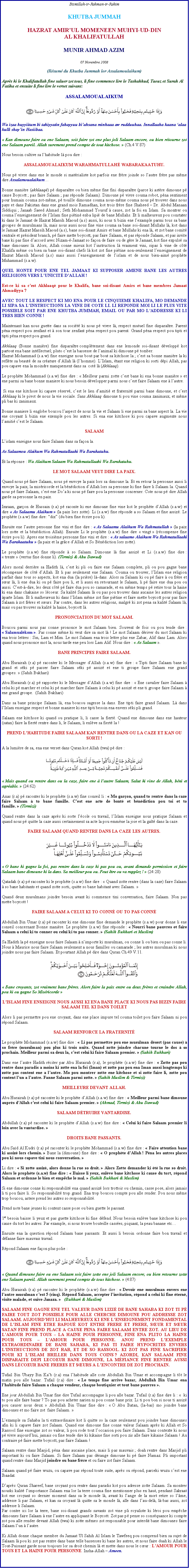 Text Box: Bismillah-ir-Rahman-ir-RahimKHUTBA JUMMAHHAZRAT AMIRUL MOMENEEN MUHYI-UD-DIN AL KHALIFATULLAHMUNIR AHMAD AZIM07 Novembre 2008(Rsum du Khutba Jummah lor Assalamoulaikum)Aprs ki le Khalifatullah fine saluer zot tous, li fine commence lire le Tashahhud, Taouz et Surah Al Fatiha et ensuite li fine lire le verset suivant:ASSALAMOUALAIKUM￼Wa izaa huyyiitum bi tahiyyatin fahayyuu biahsana minhaaa aw rudduuhaa. Innallaaha kaana alaa kulli shayin Hasiibaa. Kan dimoune faire ou ene Salaam, soit faire zot ene plus joli Salaam encore, ou bien rtourne zot ene Salaam pareil. Allah surement prend compte de tout kitchose.  (Ch.4 V.87)Nous besoin cultive sa lhabitude l pou dire :ASSALAMOUALAIKUM WARAHMATULLAH WABARAKAATUHU.Nous p vivre dans ene le monde si matrialiste kot parfois ene frre joinde so lautre frre pas mme dire AssalamoualaikumBonne manire (akhlaaq) p disparatre ou bien mme fine fini disparatre (parce ki astre dimoune p cause Boycott ; pas faire Salaam ; pas rponde Salaam). Dimoune p vivre couma robot, pna sentiment pour humain couma zot-mme, p touille dimoune couma nous-mme couma nous p trouver dans nous pays et dans Pakistan dans ene grand mois Ramadhan, kot trois frre fine Shaheed  Dr. Abdul Manaan Siddiqui ; Janaab Saeed Ahmad ; Seth Mohammad Yousuf  cause, zot la foi en Islam. Sa montrer ou couma lenseignement de lIslam fine pitin enba lipi de bane Mullahs. Et li malheureux pou constater ki dans le Jamaat de Hazrat Massih Maoud (a.s) aussi, ki nous ti bizin ene lexample parmi tous sa bane groupes de musulmans l, mais nous aussi nous fine vine couma sa bane soi-disant Mullahs l, kot dans le Jamaat Hazrat Massih Maoud (a.s), bane soi-disant Amirs et bane Mullahs ki ena l, et zot bane comit centrale et prsident branch, p faire mette boycott, pas faire Salaam, et pas rponde Salaam, et pas invite bane ki pas fine daccord avec Nizam--Jamaat so faon de faire ou de gre le Jamaat, kot fine expuls sa bane dimounes l. Alors, Allah conne mieux kot linstruction l vraiment vini, sipas li vine de ct Khalifa mme ou bien sa bane soi-disant chefs l kot zot fine pitine non-seulement lenseignement de Hazrat Massih Maoud (a.s) mais aussi lenseignement de lislam et de nous bien-aim prophte Muhammad (s.a.w). QUEL HONTE POUR ENE TEL JAMAAT KI SUPPOSER AMENE BANE LES AUTRES RELIGIONS VERS LUNICIT DALLAH !Est-ce ki sa cest Akhlaaq pour le Khalifa, bane soi-disant Amirs et bane membres Jamaat Ahmadiyya ? AVEC TOUT LE RESPECT KI MO ENA POUR LE CINQUIEME KHALIFA, MO DEMANDE LI SIPA SA LINSTRUCTIONS LA VINE DE COTE LI. LI REPONDE MOI LI LE PLUS VITE POSSIBLE SOIT PAR ENE KHUTBA JUMMAH, EMAIL OU PAR MO LADDRESSE KI LI TRES BIEN CONNE !Maintenant kan nous guette dans sa socit ki nous p vivre l, respect mutuel fine disparatre. Parent pna respect pou zenfant et  son tour zenfant pna respect pou parent. Grand pna respect pou tipti et tipti pna respect pou grand. Akhlaaq (Bonne manire) fine disparatre compltement dans ene lemonde soi-disant dvelopp kot partout ena bane intllectuel; pluto cest la bassesse de lanimal ki dimoune p tomber. Hazrat Mohammad (s.a.w) fine enseigne nous bout par bout sa kitchose la ; cest sa bonne manire la ki reflte sa beaut de sa crature dAllah l (lhomme). LIslam, tant ene religion ki sorti dpi Allah, pas pou capave ena la moindre manquement dans sa  cot l (Akhlaaq). Le prophte Mohammad (s.a.w) fine dire :  Meilleur parmi zotte cest bane ki ena bonne manire  et ene parmi sa bane bonne maniere ki nous besoin dvelopper parmi nous cest faire Salaam ene  lautre. Si ena ene kitchose ki capave rserv, cest le lien damiti et fraternit parmi bane dimoune, et cest Akhlaaq ki le pivot de nous la vie sociale. Sans Akhlaaq dimoune ti pou vine couma zanimaux, et mme pli bas ki zanimaux. Bonne maniere li englobe boucou laspect de nous la vie et Salaam li ene parmi sa bane aspect la. La vie ene croyant li bizin ene exemple pou les autres. Si ena ene kitchose ki pou capave augmente nous lamiti cest le Salaam. SALAAMLislam enseigne nous faire Salaam dans sa faon la. As Salaamou Alaikum Wa Rahmatullaahi Wa Barakatuhu. Et la rponse : Wa Alaikum Salaam Wa Rahmatullaahi Wa Barakatuhu. LE MOT SALAAM VEUT DIRE LA PAIX.Quand nous p faire Salaam, nous p envoye la paix lors sa dimoune la. Et en retour la personne aussi li envoye la paix, la misricorde et la bndiction dAllah lors sa personne ki fine faire li Salaam la. Quand nous p faire Salaam, cest ene Doa ki nous p faire pou la personne concerner. Cote nous p dire Allah garde sa personne la en paix. Imraan, garon de Hussain (r.a) p raconte ki ene dimoune fine vine kot le prophte dAllah (s.a.w) et dire  As Salaamu Alaikum  (la paix lors zotte). Li (s.a.w) fine rponde a so Salaam et fine assiz. Le prophte (s.a.w) fine dire: dix (du bien fine crire pou li). Ensuite ene lautre personne fine vini et fine dire :  As Salaamu Alaikum Wa Rahmatullah  (la paix lors zotte et la bndiction Allah). Ensuite Li le prophte (s.a.w) fine dire  vingt  (rcompense fine crire pou li). Apres ene troisime personne fine vini et dire :  As salaamo Alaikum Wa Rahmatullaahi Wa Barakaatuhu  (la paix et la grce dAllah et So Bndiction lors zotte). Le prophte (s.a.w) fine rponde  so Salaam. Dimoune l fine assiz et Li (s.a.w) fine dire :  trente  (vertus fine donne li). (Tirmizi & Abu Dawud) Alors moral derrire sa Hadith l, cest ki pli ou faire ene Salaam complete, pli ou pou gagne bane rcompense de ct dAllah. Et li pas seulement ene Salaam. Couma ou trouver, lIslam ene religion parfait dans tous so aspects, kot ena dua (la prire) l-dans. Alors sa Salaam ki ou p faire  ou frre et sur l, li ene dua ki ou p faire pou li, et li aussi en retournant le Salaam, li p faire ene dua pou ou aussi. Cest--dire, les deux ct p faire dua pou so camarade, et en mme temps p retire tous la haine ki ena dans chakaine so lcoeur. Sa kalit Salaam l ou pas pou trouver dans aucaine les autres religion parte Islam. Et li malheureux ki dans lIslam mme zot fine pitine et faire mette boycott pour pas faire Salaam  zot frres et surs. Par contre, dans les autres religions, malgr ki zot pena sa kalit Salaam l, mais ou pas trouver sa kalit la haine, boycott l. 	PRONONCIATION DU MOT SALAAM.Boucou parmi nous pas conne prononce le mot Salaam bien. Souvent de fois ou pou tende dire :  Salamualkom . Pas conne mme ki veut dire sa mot l ! Le mot Salaam driver du mot Salaam ki ena trois lettres : Sin, Lam et Mim. Le mot Salaam ena trois lettre plus ene Zabar, Alif dans Lam. Alors quand nous prononce mot la, nous tarde ene peu lors Lam Alif. Nous dire :  As Salaam . BANE PRINCIPES FAIRE SALAAM.Abu Hurairah (r.a) p raconter ki le Messager dAllah (s.a.w) fine dire :  Tipti faire Salaam bane ki grand et ski p passer faire Salaam ski p assiz et ene ti groupe faire Salaam ene grand groupes.  (Sahih Bukhari) Abu Hurairah (r.a) p rapporter ki le Messager dAllah (s.a.w) fine dire :  Ene cavalier faire Salaam  celui ki p marcher et celui ki p marcher faire Salaam  celui ki p assiz et ene ti groupe faire Salaam  ene grand groupe.  (Sahih Bukhari) Dans sa bane principe Salaam l, ena boucou sagesse la dans. Ene tipti faire grand Salaam. L dans lIslam enseigne respect et bonne maniere ki ene tipti besoin ena envers ski pli grand. Salaam ene kitchose ki quand ou pratique li, li casse la fiert. Quand ene dimoune dans ene hauteur (satan) faire la fiert rentre dans li, le Salaam, li enlve sa fiert la !  PREND LHABITUDE FAIRE SALAAM KAN RENTRE DANS OU LA CAZE ET KAN OU SORTI !A la lumire de sa, ena ene verset dans Quran kot Allah (twa) p dire :  ￼ Mais quand ou rentre dans ou la caze, faire ene  lautre Salaam, Salut ki vine de Allah, bni et agrable.  (24:62) Anas (r.a) p raconter ki le prophte (s.a.w) fine conseil li :  Mo garon, quand to rentre dans la caze faire Salaam  to bane famille. Cest ene acte de bont et bndiction pou toi et to famille.  (Tirmizi) Quand rentre dans la caze aprs ki sorte lcole ou travail, lIslam enseigne nous pratique Salaam et quand nous p quitte la caze aussi certainement sa acte la pou emmne la joie et la gat dans la caze. FAIRE SALAAM QUAND RENTRE DANS LA CAZE LES AUTRES.￼ O bane ki gagne la foi, pas rentre dans la caze ki pas pou ou, avant dimande permission et faire Salaam bane dimoune ki la dans. Sa meilleur pou ou. Peut tre ou va rapplez !  (24:28) Qatadah (r.a) p raconter ki le prophte (s.a.w) fine dire :  Quand zotte rentre (dans la caze) faire Salaam  so bane habitants et quand zotte sorti, quitte so bane habitant avec Salaam. Quand deux musulmans joindre besoin avant ki commence tini conversation, faire Salaam. Non pas mette boycott !FAIRE SALAAM A CELUI KI TO CONN OU TO PAS CONNAbdullah Bin Umar (r.a) p raconter ki ene dimoune fine demande le prophte (s.a.w) pour donne li ene conseil concernant Bonne manire. Le prophte (s.a.w) fine rponde :  Nourri bane pauvres et faire Salaam a celui ki to conner ou celui ki to pas conner.  (Sahih Bukhari et Muslim) Sa Hadith la p enseigne nous faire Salaam  nimporte ki musulman, ou conne li ou bien ou pas conne li. Nous  Maurice nous faire Salaam seulement a nous familles ou camarade ; les autres musulman ki nous joindre nous pas faire Salaam. Et pourtant Allah p dire dans Quran Ch.49 V.11. ￼ Bane croyants, zot vraiment bane frres. Alors faire la paix entre ou deux frres et craindre Allah, pou ki ou gagne So Misricorde LISLAM FINE ENSEIGNE NOUS AUSSI KI ENA BANE PLACE KI NOUS PAS BIZIN FAIRE SALAAM TEL KI DANS TOILETAlors li pas permettre pou ene croyant, dans ene place impure tel couma toilet pou faire Salaam ni pou rpond Salaam. SALAAM RENFORCE LA FRATERNIT Le prophte Mohammad (s.a.w) fine dire :  Li pas permettre pou ene musulman dsert (pas cause)  so frre (musulman) pou plus ki trois nuits. Quand zotte joindre chacune tourne le dos  so prochain. Meilleur parmi sa deux la, cest celui ki faire Salaam premier.  (Sahih Bukhari) Dans ene lautre Hadith rciter par Abu Hurairah (r.a), le prophte (s.a.w) fine dire :  Zotte pas pou rentre dans paradis a moins ki zotte ena la foi (Iman) et zotte pas pou ena Iman aussi longtemps ki zotte pas content ene a lautre. Mo pou montrer zotte ene kitchose et si zotte faire li, zotte pou content lun a lautre. Fanne Salaam parmi zotte.  (Sahih Muslim & Tirmizi) 	MEILLEURE DEVANT ALLAH.Abu Hurairah (r.a) p raconter ki le prophte dAllah (s.a.w) fine dire :  Meilleur parmi bane dimoune auprs dAllah cest celui ki faire Salaam premier.  (Ahmad, Tirmizi & Abu Dawud) SALAAM DTRUIRE VANTARDISE.Abdullah (r.a) p raconter ki le prophte dAllah (s.a.w) fine dire :  Celui ki faire Salaam premier li loin avec la vantardise.  			DROITS BANE PASSANTS.Abu Sad Al Kudri (r.a) p raconter ki le prophte Mohammad (s.a.w) fine dire :  Faire attention bane ki assiz lors chemin.  Bane la (dimoune) fine dire :  O prophte dAllah ! Pna les autres places pou ki nous capave tini nous conversation.  Li dire :  Si zotte assiz, alors donne la rue so droit.  Alors Zotte demander ki t la rue so droit. Alors le prophte (s.a.w) fine dire :  Baisse li yeux, enlve bane kitchose ki cause du tort, rpond Salaam et ordonne le bien et empche le mal.  (Sahih Bukhari & Muslim)Si ene dimoune conne ki responsabilit ena quand assiz lors trottoir ou chemin, casse pose, alors jamais li ti pou faire li. So responsabilit trop grand. Ena trop boucou compte pou alle render. Pou nous mme trop boucou, astere prend les autres so responsabilit. Prend note bane jeunes ki content casse pose ou bien guette le passant. 1er besoin baisse li yeux et pas guette kitchose ki fine dfend. Nous besoin enlve bane kitchose ki pou cause du tort les autres. Par example, si nous trouve bouteille casses, piquant, la peau banane etcEnsuite ena la question rpond Salaam bane passants. Et aussi li besoin ordonne faire bon travail et dfanne faire mauvais travail. Rpond Salaam ene faon plus polie :￼ Quand dimoune faire ou ene Salaam soit faire zotte ene joli Salaam encore, ou bien retourne zotte ene Salaam pareil. Allah surement prend compte de tous kitchose.  (4:87) Abu Hurairah (r.a) p raconter ki le prophte (s.a.w) fine dire :  Devoir ene musulman envers ene lautre musulman cest 5 (cinq). Rpond Salaam, accepter linvitation, rpond a celui ki fine tern, visite malade, et suive Janaza.    (Bukhari & Muslim) SALAAM FINE GAGNE ENE TEL VALEUR DANS LIZI DE BANE SAHABA KI ZOT TI P FAIRE TOUT ZOT POSSIBLE POUR ALLE CHERCHE DIMOUNE POU ADDRESSE ZOT SALAAM. AUJOURDHUI LI MALHEUREUX KI ENE LENSEIGNEMENT FONDAMENTAL DE LISLAM FINE ETRE BAFOU KOT ENTRE FRERE ET FRERE, SUR ET SUR SATAN FINE PREND PLACE A CAUSE PENA FAIRE SALAAM ENTRE ZOT. AU LIEU DE LAMOUR POUR TOUS  LA HAINE POUR PERSONNE, FINE ENA PLITO LA HAINE POUR TOUS  LAMOUR POUR PERSONNE. ANOU PREND LEXEMPLE EXTRAORDINAIRE DE BANE SAHABA, KI PAS TI FAIRE HYPOCRITES ENVERS LINSTRUCTIONS DE ZOT RAB, ET DE SO RASSOOL. KI ZOT PAS FINE SACRIFIER POUR KI LISLAM BRILLER DANS TOUS COINS ? AZORDI, KAN SALAAM FINE DISPARAITE DEPI LECOEUR BANE DIMOUNE, LA MFIANCE FINE RENTRE AUSSI DANS LCOEUR BANE FRERES ET SURS A LENCONTRE DE ZOT PROCHAIN. Tufail Bin Ubayy Bin Kab (r.a) ena lhabitude alle cote Abdullah Bin Umar et accompagne li tt le matin pou alle bazar. Tufail (r.a) dire :  Le temps fine arrive bazar, Abdullah Bin Umar ena lhabitude faire Salaam a chaque vendeur, chaque boutiquier et tout bane pauvres . Ene jour Abdullah Bin Umar fine dire Tufail accompagne li pou alle bazar. Tufail (r.a) fine dire li :   ki to pou alle faire bazar ? To pas pou acheter narien ni pou conne bane prix. Li ti pou bon si nous ti assiz pou causer nous deux.  Abdullah Bin Umar fine dire :  O Abu Batan, (la-bas) mo joindre bane dimounes et mo faire zot  faire Salaam.  Lexample sa Sahaba la ti extraordinaire kot li quitte so la caze seulement pou joindre bane dimounes afin ki li capave faire zot Salaam. Quand ene dimoune fine conne valeur Salaam aprs ki Allah et So Rassool fine enseigne zot so valeur, li pou rode tout loccasion pou faire Salaam. Dans contexte ki nous p vivre aujourdhui, jamais ou fine tende dire ki kikaine fine sorti pou zis alle faire kikaine Salaam ! Au contraire p faire mette boycott, pas faire Salaam !Salaam rentre dans Masjid, pna dans aucaine place, mais li pas mauvais ; doah rentre dans Masjid pli important ki ou faire Salaam. Si faire Salaam pas drange dimoune ki p faire Namaz. Pli important quand rentre dans Masjid joindre ou bane frre et ou faire zot faire Salaam. Salaam quand p faire wuzu, ou capave pas rpond toute suite, aprs ou rpond, parceki wuzu cest ene Ibaadat. Daprs Quran Shareef, bane croyant pou rentre dans paradis kot pou adresse zotte Salaam. Sa montrer nouski kalit limportance Salaam ena lor la terre couma fine mentionner plus en haut, pendant Sakraat kot ene croyant so dernier moment dans sa le monde l, avant ki lange de la mort retire so lme, addresse li par Salaam, et kan sa croyant l quitte sa le monde l, alle dans lau-del, l-bas aussi, zot addresse li Salaam.	Par contre ici lor la terre, bane soi-disant grands savants zot vine pli royaliste ki lroi pou empche dimounes faire Salaam  ene lautre en appliquant le Boycott. Zot pas p pense so consquance ki compte zot pou alle render devant Allah (twa) ki zotte mmes zot responsable pour interdit bane dimounes faire Salaam lun  lautre.Ki Allah donne chaque membre du Jamaat Ul Sahih Al Islam le Tawfeeq pou comprend bien sa sujet de Salaam l pou ki zot pas rentre dans bane telle bassesses ki bane les autres, et nous faire duah ki Allah le Tout-Puissant garde nous toujours lor sa droit chemin l et mette dans nous le cur : LAMOUR POUR TOUS ET LA HAINE POUR PERSONNE. Insha-Allah  Ameen.
