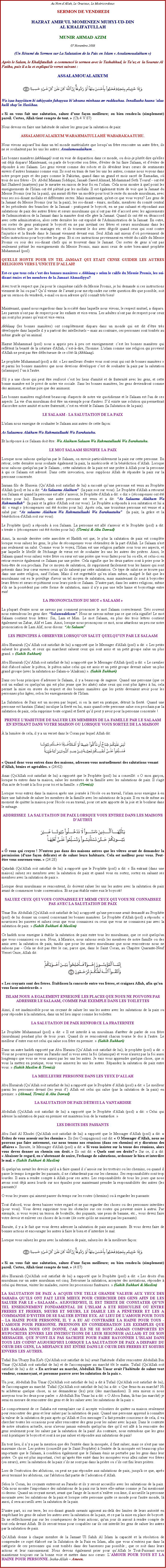 Text Box: Au Nom dAllah, Le Gracieux, Le Misricordieux SERMON DE VENDREDIHAZRAT AMIRUL MOMENEEN MUHYI-UD-DINAL KHALIFATULLAHMUNIR AHMAD AZIM07 Novembre 2008(Un Rsum du Sermon sur La Salutation de la Paix en Islam  Assalamoualaikum )Aprs le Salam, le Khalifatullah  a commenc le sermon avec le Tashahhud, le Tauz et  la Sourate Al Fatiha, puis il a lu et expliqu le verset suivant :ASSALAMOUALAIKUM￼Wa izaa huyyiitum bi tahiyyatin fahayyuu biahsana minhaaa aw rudduuhaa. Innallaaha kaana alaa kulli shayin Hasiibaa. Si on vous fait une salutation, saluez d'une faon meilleure; ou bien rendez-la (simplement) pareil. Certes, Allah tient compte de tout.  (Ch.4 V.87) 
Nous devons en faire une habitude de saluer les gens par la salutation de paix: 
ASSALAMOUALAIKUM WARAHMATULLAH WABARAKAATUHU.
Nous vivons aujourdhui dans un tel monde matrialiste que lorsquun frre rencontre un autre frre, ils ne se souhaitent pas les uns les autres: Assalamoualaikum
Les bonnes manires (akhlaaq) sont en voie de disparition dans ce monde, ou dois-je plutt dire qu'elles ont dj disparu! Maintenant, on parle de boycotter son frre, d'viter de lui faire Salaam, et dviter de rpondre  ses Salaam. Les gens vivent comme des robots et ils dvident leurs curs de sentiments envers dautres humains comme eux. Ils sont en train de tuer les uns les autres, comme nous voyons dans notre propre pays et des pays comme le Pakistan, quand dans un grand et mois sacr de Ramadan, o trois de nos frres - Dr. Abdul Manaan Siddiqui; Janaab Saeed Ahmad, Mohammad Seth Yousuf - ont t fait Shaheed (martyres) par le meurtre en raison de leur foi en lislam. Cela nous montre  quel point les enseignements de l'Islam ont t pitin par les mollahs. Il est galement triste de voir que la Jamaat du Messie Promis (sur lui la paix), qui aurait d tre un modle pour tout le reste du monde musulman, avec tous ses soi-disant mollahs et diffrentes sectes. Mais maintenant, qu'est-ce que vous voyez? Les gens de la Jamaat du Messie Promis (sur lui la paix), les soi-disant - mirs, mollahs, membres du comit central et les prsidents des branches de la Jamaat - pratiquent le boycott, en ne pas saluant et rpondant aux salutations de paix des autres frres et surs musulmans qui nont pas t daccord avec les agissements de l'administration de la Jamaat dans la manire dont elle gre la Jamaat. Quand ils ont t en dsaccord avec cette administration, alors cette dernire les ont expuls de l'Administration de la Jamaat. En outre, ces sortes de gens pratiquent le boycott en ne pas invitant ces frres et surs musulmans dans les fonctions telles que les mariages etc. et ils tournent le dos avec dgot quand ceux qui sont contre l'injustice et la fraude dans le Jamaat viennent devant eux. Seul Allah sait mieux do proviennent de telles instructions pour boycotter les gens. Et si ces instructions proviennent en vrit du calife du Messie Promis ou sois des soi-disant chefs qui se trouvent dans le Jamaat. Ces sortes de gens nont pas seulement pitin les enseignements du Messie Promis, mais aussi ceux de notre bien-aim prophte Muhammad (pssl). 
QUELLE HONTE POUR UN TEL JAMAAT QUI ETAIT CENSE GUIDER LES AUTRES RELIGIONS VERS L'UNICITE D'ALLAH! 
Est-ce que tous cela cest des bonnes manires  Akhlaaq  selon le calife du Messie Promis, les soi-disant mirs et les membres de la Jamaat Ahmadiyya? Avec tout le respect que j'ai pour le cinquime calife du Messie Promis, je lui demande si ces instructions viennent de lui ou pas? Quil vienne de lavant pour me rpondre sur cette question ds que possible, soit par un sermon du vendredi, e-mail ou mon adresse qu'il connat trs bien! 

Maintenant, quand nous regardons dans la socit dans laquelle nous vivons, le respect mutuel, a disparu. Les parents n'ont pas de respect pour les enfants et vice-versa. Les adultes n'ont pas de respect pour ceux qui sont plus jeunes queux et vice-versa. 
Akhlaaq (les bonnes manires) ont compltement disparu dans un monde qui est dit dtre trs dveloppe dans laquelle il y a partout des intellectuels  mais au contraire, ces personnes sont tombs au mme grade quun animal. 
Hazrat Muhammad (pssl) nous a appris peu  peu cet enseignement: cest les bonnes manires qui refltent la beaut de la crature d'Allah, cest--dire, l'homme. L'islam comme une religion qui provient d'Allah ne peut pas tre dfectueuse de ce ct-l (Akhlaaq). 
Le prophte Muhammad (pssl) a dit:  Les meilleurs d'entre vous sont ceux qui ont de bonnes manires  et parmi les bonnes manires que nous devrions dvelopper cest de souhaiter la paix par la salutation (islamique) lun  l'autre. 
S'il y a une chose qui peut tre renforc cest les liens d'amiti et de fraternit avec les gens, et cette bonne manire est le pivot de notre vie sociale. Sans les bonnes manires, les gens deviendront comme des animaux, et mme pire que des animaux. 
Les bonnes manires englobent beaucoup d'aspects de notre vie quotidienne et le Salaam est l'un de ces aspects. La vie d'un musulman doit tre un exemple pour d'autres. Sil existe une solution qui permettrait d'accrotre notre amiti et notre fraternit, cest en vrit le Salaam (la Salutation de la paix). 
LE SALAAM - LA SALUTATION DE LA PAIX
L'islam nous enseigne de souhaiter le Salaam aux autres de cette faon: 
As Salaamou Alaikum Wa Rahmatullaahi Wa Barakatuhu. 
Et la rponse  ce Salaam doit tre: Wa Alaikum Salaam Wa Rahmatullaahi Wa Barakatuhu. 
LE MOT SALAAM SIGNIFIE LA PAIX 
Lorsque nous saluons quelqu'un par le Salaam, on envoie particulirement la paix sur cette personne. En retour, cette dernire nous souhaite galement la paix, la misricorde et la bndiction dAllah. Lorsque nous saluons quelqu'un par le Salaam ; cette salutation de la paix est une prire  Allah pour la personne  qui ce Salaam est adress. Dans cette invocation, nous supplions Allah de rpandre la paix sur la personne concerne. 
Imraan fils de Hussein (QuAllah soit satisfait de lui) a racont quune personne est venu au Prophte d'Allah (pssl) et lui a dit: As Salaamu Alaikum  (la paix soit sur vous). Le Prophte d'Allah a retourn son Salaam et quand la personne est all sasseoir, le Prophte d'Allah a dit:  dix  (rcompenses ont t crites pour lui). Ensuite, une autre personne est venu et a dit: As Salaamu Alaikum Wa Rahmatullah  (la paix et la grce d'Allah soit sur vous). Le Prophte a rpondu  son salutation et lui a dit:  vingt  (rcompenses ont t crites pour lui). Aprs cela, une troisime personne est venue et a salu par: As salaamo Alaikum Wa Rahmatullaahi Wa Barakaatuhu  (la paix, la grce et la bndiction d'Allah soit sur vous). 
Le Prophte (pssl) a rpondu  son Salaam. La personne est all s'asseoir et le Prophte (pssl) a dit:  trente  (rcompenses ont t crites pour lui). (Tirmizi & Abu Dawud)
Ainsi, la morale derrire cette anecdote et Hadith est que, le plus la salutation de paix est complte lorsque vous saluez les gens, le plus de rcompenses vous obtiendrez de la part d'Allah. Le Salaam n'est pas seulement un salut. Comme vous le voyez, l'Islam est une religion parfaite sous tous ses aspects, et par laquelle le libell de l'change de vux est de souhaiter les uns les autres des prires. Ainsi, le Salaam quand vous saluez votre frre ou sur est une prire que vous faites pour lui ou elle, et celui-ci en retour renvoie galement ce Salaam par une prire. Cela signifie que les deux parties sont  prier pour le bien-tre de son prochain. Par ce moyen de salutation, ils suppriment facilement tous les haines qui sont prsents dans leur cur envers ceux quils saluent par cette salutation. Ce type de salut ne se trouve pas dans une autre religion, sauf l'islam. Mais il est regrettable quen islam mme, malgr le fait que les musulmans ont eu le privilge d'avoir un tel moyen de salutation, mais maintenant ils sont  boycotter leurs frres et surs et pitinent sous leurs pieds ce Salaam. D'autre part, dans les autres religions, mme s'ils ne la possdent pas cette forme de salutation, mais il n'y a pas une telle haine et boycottage entre eux! LA PRONONCIATION DU MOT  SALAAM 
La plupart d'entre nous ne savons pas comment prononcer le mot Salaam correctement. Trs souvent nous entendrons les gens dire: Salamualkom. Nous ne savons mme pas ce que cela signifie! Le mot Salaam contient trois lettres: Sin, Lam et Mim. Le mot Salaam, en plus des trois lettres contient galement un Zabar, Alif et Lam. Ainsi, lorsque nous prononons ce mot, nous attardons un peu sur notre prononciation de Lam Alif, nous disons: As Salaam 
LES PRINCIPES  OBSERVER LORSQUON SALUT QUELQU'UN PAR LE SALAAM
Abu Hurairah (QuAllah soit satisfait de lui) a rapport que le Messager d'Allah (pssl) a dit:  Les petits saluent les grands, et ceux qui marchent saluent ceux qui sont assis et un petit groupe salue un plus grand.  (Sahih Bukhari)
Abu Hurairah (QuAllah soit satisfait de lui) a rapport que le Messager d'Allah (pssl) a dit:  Le cavalier doit d'abord saluer le piton, le piton salue celui qui est assis et un petit groupe devrait saluer un plus grand groupe (avec la salutation as-Salam-u-'Alaikum) . (Sahih Bukhari)
Dans ces bons principes dadresser le Salaam, il y a beaucoup de sagesse. Quand une personne (que ce soit un enfant ou quelqu'un qui est plus jeune que les ans) salue ceux qui sont plus ges  lui, cela permet la mise en uvre du respect et des bonnes manires que les petits devraient avoir pour les personnes plus ges, selon les enseignements de l'Islam. 
La Salutation de Paix est un moyen par lequel, si on la met en pratique, dtruit la fiert. Quand une personne est hautain (Satan) inculque la fiert en lui, mais quand cette personne salue son prochain par la salutation de paix, cela supprime toute orgueil et fiert quil peut y avoir pour la personne concerne !
PRENEZ L'HABITUDE DE SALUER LES MEMBRES DE LA FAMILLE PAR LE SALAAM EN ENTRANT DANS VOTRE MAISON OU LORSQUE VOUS SORTEZ DE LA MAISON!
 la lumire de cela, il y a un verset dans le Coran par lequel Allah dit: 
￼  
 Quand donc vous entrez dans des maisons, adressez-vous mutuellement des salutations venant d'Allah, bnies et agrables.  (24:62)
Anas (Qu'Allah soit satisfait de lui) a rapport que le Prophte (pssl) lui a conseill:  O mon garon, lorsque tu entres dans ta maison, salue les membres de ta famille avec les salutations de paix. Il s'agit d'un acte de bont  la fois pour toi et ta famille.  (Tirmizi)
Lorsque vous entrez dans la maison aprs une journe  l'cole ou au travail, l'islam nous enseigne  en faire une habitude de saluer les membres de la famille avec les salutations de la paix. Il en va de mme au moment de quitter la maison pour l'cole ou au travail, pour cet acte apporte de la joie et le bonheur dans le mnage. 
ADDRESSEZ  LA SALUTATION DE PAIX LORSQUE VOUS ENTREZ DANS LES MAISONS DAUTRUI
￼  
  vous qui croyez ! N'entrez pas dans des maisons autres que les vtres avant de demander la permission (d'une faon dlicate) et de saluer leurs habitants. Cela est meilleur pour vous. Peut-tre vous souvenez-vous.  (24:28) 
Qatadah (Qu'Allah soit satisfait de lui) a rapport que le Prophte (pssl) a dit:  En entrant (dans une maison) saluez ses membres avec la salutation de paix et quand vous en sortez, sortez en saluant ses membres avec la salutation de paix . Lorsque deux musulmans se rencontrent, ils doivent saluer les uns les autres avec la salutation de paix avant de commencer toute conversation. Et ne pas tablir entre eux le boycott! 
SALUEZ CEUX QUI VOUS CONNAISSEZ ET MEME CEUX QUI VOUS NE CONNAISSEZ PAS AVEC LA SALUTATION DE PAIX
Umar Bin Abdullah (Qu'Allah soit satisfait de lui) a rapport qu'une personne avait demand au Prophte (pssl) de lui donner un conseil concernant les bonnes manires. Le Prophte d'Allah (pssl) a rpondu:  nourrissez les pauvres et saluez ceux que vous connaissez ou ceux que vous ne connaissez pas avec la salutation de paix.  (Sahih Bukhari & Muslim)
Ce hadith nous enseigne  tablir la salutation de paix entre tous les musulmans, que ce soit quelqu'un que vous connaissez ou non. Nous,  Maurice, nous saluons seuls les membres de notre famille ou des amis avec la salutation de paix, tandis que pour les autres musulmans que nous rencontrons nous ne saluons pas - Cela ne doit pas tre le cas, parce que, dans le Saint Coran, au Chapitre Quarante-Neuf Verset Onze, Allah dit: ￼
 Les croyants sont des frres. tablissez la concorde entre vos frres, et craignez Allah, afin qu'on vous fasse misricorde. 
ISLAM NOUS A EGALEMENT ENSEIGN LES PLACES QUE NOUS NE POUVONS PAS ADRESSER LE SALAAM, COMME PAR EXEMPLE DANS LES TOILETTES
Ainsi, il est inadmissible pour un croyant de saluer les uns les autres avec les salutations de la paix ou pour rpondre  la salutation, dans un tel lieu impur comme les toilettes. 
LA SALUTATION DE PAIX RENFORCE LA FRATERNITE
Le Prophte Muhammad (pssl) a dit:  Il est interdit  un musulman d'arrter de parler de son frre (musulman) pendant plus de trois jours. Quand ils se rencontrent chacun tourne le dos  l'autre. Le meilleur dentre eux est celui qui salue son frre en premier.  (Sahih Bukhari)
Dans un autre hadith rapport par Abu Huraira (QuAllah soit satisfait de lui), le prophte (pssl) a dit:  Vous ne pourrez pas entrer au Paradis sauf si vous avez la foi (islamique) et vous n'aurez pas la foi aussi longtemps que vous ne vous aimez pas les uns les autres. Je vais vous apprendre quelque chose, que si vous la mettez en pratique, vous vous aimerez les uns les autres. Rpandez la salutation de paix entre vous.  (Sahih Muslim & Tirmizi)
LA MEILLEURE PERSONNE DANS LES YEUX D'ALLAH
Abu Hurairah (QuAllah soit satisfait de lui) a rapport que le Prophte dAllah (pssl) a dit:  Le meilleur parmi les personnes devant (les yeux d) Allah est celui qui salue (par la salutation de la paix) en premier.  (Ahmad, Tirmizi & Abu Dawud) 
LA SALUTATION DE PAIX DTRUI LA VANTARDISE 
Abdullah (Qu'Allah soit satisfait de lui) a rapport que le Prophte d'Allah (pssl) a dit:  Celui qui adresse la salutation de paix en premier est maintenu loin de la vantardise.  
LES DROITS DES PASSANTS
Abu Sad Al Khudri (Qu'Allah soit satisfait de lui) a rapport que le Messager d'Allah (pssl) a dit:  vitez de vous asseoir sur les chemins . Ils (les Compagnons) ont dit:  O Messager d'Allah, nous ne pouvons pas faire autrement, car nous tenons nos runions (dans ces chemins) et y discutons des affaires . Ensuite, le Messager d'Allah (pssl) a dit:  Si vous insistez sur la tenue des runions, alors vous devez donner au chemin son droit.  Ils ont dit:  Quels sont ses droits?  Sur ce, il a dit:  Abaisser le regard, en sabstenant de nuire, l'change de salutations, ordonner le bien et interdire le mal.  (Sahih Bukhari & Muslim) 
Si quelqu'un savait les devoirs qu'il a  faire quand il sassoie sur les trottoirs ou les chemins, ou quand il passe le temps  regarder les passants, il ne s'attarderait pas sur les chemins. Ses responsabilits sont trop lourdes. Il aura a rendre compte  Allah pour ses actes. Les responsabilits de tous les jours que nous avons sont dj assez lourds sur nos paules pour maintenant prendre la responsabilits des autres (les passants)! 
O vous les jeunes qui aiment passer du temps sur les routes (chemins) ou  regarder les passants: 
Tout d'abord, vous devez baisser votre regard et ne pas regarder des choses ou des personnes interdites (pour vous). Vous devez supprimer tous les obstacles sur ces routes qui peuvent nuire  autrui. Par exemple, si vous voyez un tesson de bouteille, des piquants, une peau de banane, etc., vous devez faire votre devoir et enlever ces choses de la route (de sorte qu'ils ne nuisent pas les passants). 
Ensuite, il y a le fait que vous devez adresser la salutation de paix aux passants. Et vous devez faire de bonnes actions et encourager les autres  faire le bien et dinterdire le mal. Lorsque vous saluez les gens avec la salutation de paix, saluez-les de la meilleure faon: 
￼  
 Si on vous fait une salutation, saluez d'une faon meilleure; ou bien rendez-la (simplement) pareil. Certes, Allah tient compte de tout.  (4:87) 
Abu Hurairah (Qu'Allah soit satisfait de lui) a rapport que le Prophte (pssl) a dit:  Les droits d'un musulman sur un autre musulman est cinq. Retourner la salutation, accepter des invitations, rpondre  celui qui ternue, visiter les malades, suivre les processions funraires.  (Sahih Bukhari & Muslim)
LA SALUTATION DE PAIX A ACQUIS UNE TELLE GRANDE VALEUR AUX YEUX DES SAHABA QUILS ONT FAIT LEUR MIEUX POUR CHERCHER DES GENS AFIN DE LES SALUER PAR LE  SALAAM . AUJOURD'HUI, IL EST TRISTE DE CONSTATER QU'UN TEL ENSEIGNEMENT FONDAMENTAL DE L'ISLAM A ETE RIDICULIS O ENTRE FRERES ET FRERES, SURS ET SURS, LE DIABLE LES A PNTRER ET LES A COMMAND DEVITER DE SE SALUER ENTRE EUX. AU LIEU DE L'AMOUR POUR TOUS  LA HAINE POUR PERSONNE, IL Y A EU AU CONTRAIRE LA HAINE POUR TOUS - L'AMOUR POUR PERSONNE. PRENNONS EN CONSIDERATION LES EXEMPLES QUE LES SAHABA NOUS ONT DONN, CAR ILS NE SE SONT JAMAIS COMPORTS EN HYPOCRITES ENVERS LES INSTRUCTIONS DE LEUR SEIGNEUR (ALLAH) ET DE SON MESSAGER. QUE N'ONT-ILS PAS SACRIFI POUR FAIRE RAYONNER L'ISLAM DANS TOUS LES COINS? AUJOURD'HUI LORSQUE LA SALUTATION DE PAIX A DISPARU DU CUR DES GENS, LA MEFIANCE EST ENTR DANS LE CUR DES FRERES ET SOEURS ENVERS LES AUTRES. 
Tufail Bin Ubayy Bin Ka'b (Qu'Allah soit satisfait de lui) avait l'habitude d'aller rencontrer Abdullah Bin Umar (Qu'Allah soit satisfait de lui) et de l'accompagner au march tt le matin. Tufail (Qu'Allah soit satisfait de lui) a dit:  En arrivant au march, Abdullah Bin Umar avait l'habitude de saluer tout vendeur, commerant, et personne pauvre avec les salutation de la paix .
Un jour, Abdullah Bin Umar (Qu'Allah soit satisfait de lui) a dit  Tufail (Qu'Allah soit satisfait de lui), de l'accompagner au march. Tufail (Qu'Allah soit satisfait de lui) lui a dit:  Que feras-tu au march? Ni tu achteras quelque chose, ni ne demanderas (les) prix (des marchandises). Il sera mieux si nous asseyons tous les deux pour parler.  Abdullah Bin Umar lui a dit:  O Abou Batan, l-bas (au march) je serai en mesure de rencontrer des gens et de les saluer avec les salutations de la paix . 
Le comportement de ce Sahaba est exemplaire car il accepte volontiers de quitter sa maison seulement pour rencontrer des gens et leur saluer par la salutation de paix. Quand une personne apprend  connatre la valeur de la salutation de paix aprs quAllah et Son messager la fait prendre conscience de cela, il va chercher toutes les occasions pour aller rencontrer des gens pour les saluer avec la paix. Dans le contexte de notre situation actuelle, nous n'avons jamais entendu quelqu'un dire quil est all  la rencontre des gens seulement pour les saluer par la salutation de la paix! Au contraire, nous entendons que les gens sont  pratiquer le boycott et sont  ne pas saluer et rpondre aux salutations de paix! 
En tout lieu, il ny a pas la mention que ds l'entre dans la mosque, il faut saluer, mais ce n'est pas une mauvaise chose. Les prires (conseill par le Saint Prophte)  l'entre de la mosque est beaucoup plus importants que le Salaam,  condition galement que le Salaam mis ne perturbe pas les gens dans leur prire. Ce qui est plus important, c'est quaprs tre entr dans les mosques vous allez saluer vos frres (ou surs), avec la salutation de la paix sils ne sont pas dans la prire ou sils ont fini leurs prires. 
Lors de l'excution des ablutions, on peut ne pas rpondre aux salutations de paix, jusqu' ce que, aprs avoir termin les ablutions, car l'ablution fait partie de ladoration dAllah. 
Selon le Coran, les croyants entreront au Paradis et ils y seront accueillis avec les salutations de la paix. Cela nous montre l'importance des salutations de la paix sur la terre elle-mme comme je l'ai mentionn ci-dessus. Quand un croyant meurt, avant que l'ange de la mort nenlve son me, il accueille la personne mourante avec les salutations de la paix et lorsque cette personne quitte ce monde pour l'autre monde, l aussi, il sera accueilli avec la salutation de la paix. 
D'autre part, ici sur terre, les soi-disant grands savants agissent au-del des limites de leurs autorit en empchant les gens de saluer les autres avec la salutation de la paix, et ce par la mise en place de boycott. Ils ne rflchissent pas sur les consquences de leurs actions; qu'un jour ils auront  rendre compte de tout cela devant Allah. Et ils seront tenus pour coupables car ils ont interdit les gens de saluer les autres par la salutation de paix. 
QuAllah donne  chaque membre de la Jamaat Ul Sahih Al Islam la capacit et la rsolution de comprendre ce sujet labor sur la Salutation de la Paix en Islam, afin que vous nentriez pas dans la catgorie de ces personnes qui sont tombs dans des bassesses pas possible ; que ce soit dans leurs actions et leur raisonnement. Nous devons galement prier pour quAllah le Tout-Puissant nous maintienne toujours sur la bonne voie et mettre dans nos curs: LAMOUR POUR TOUS ET LA HAINE POUR PERSONNE. Insha-Allah  Ameen.