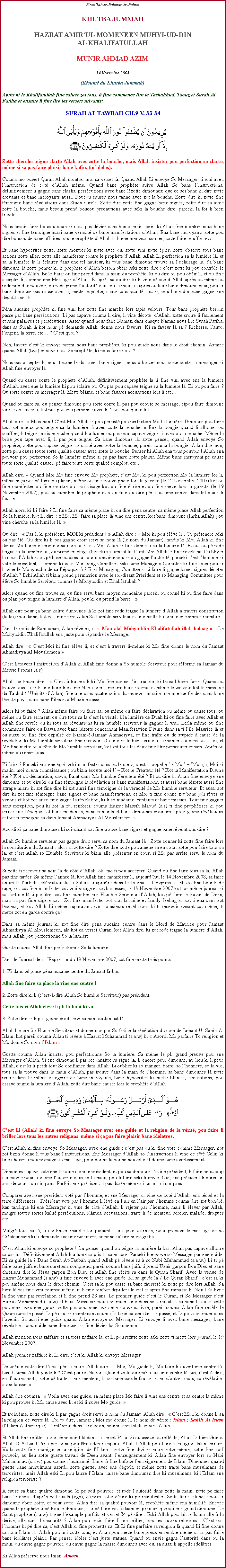 Text Box: Bismillah-ir-Rahman-ir-RahimKHUTBA JUMMAHHAZRAT AMIRUL MOMENEEN MUHYI-UD-DIN AL KHALIFATULLAHMUNIR AHMAD AZIM14 Novembre 2008(Rsum du Khutba Jummah)Aprs ki le Khalifatullah fine saluer zot tous, li fine commence lire le Tashahhud, Taouz et Surah Al Fatiha et ensuite li fine lire les versets suivants:SURAH AT-TAWBAH CH.9 V. 33-34￼Zotte cherche teigne clart Allah avec zotte la bouche, mais Allah insister pou perfection so clart, mme si sa pas faire plaisir bane kafirs (infidles). Couma mo ouvert Quran Allah montrer moi sa verset l. Quand Allah Li envoye So Messager, li vini avec linstruction de cot dAllah mme. Quand bane prophte suive Allah So bane linstructions, dfinitivement li gagne bane clashs, perscutions avec bane lzotte dimounes; que ce soi bane ki dire zotte croyants et bane incroyants aussi. Boucou causer nous tanne avec zot la bouche. Zotte dire ki zotte fine tmoigne bane rvlations dans Study Circle. Zotte dire zotte fine gagne bane signes, zotte dire sa avec zotte la bouche, mais besoin prend boucou prcautions avec ski la bouche dire, parceki la foi li bien fragile.Nous besoin faire boucou doah ki nous pas dvier dans bon chemin aprs ki Allah fine montrer nous bane signes et fine tmoigne aussi bane vracit de bane manifestations dAllah. Ena bane incroyants zotte pou dire boucou de bane affaires lors le prophte dAllah ki li ene menteur, sorcier, zotte faire bouffon etcEt bane hypocrites zotte, zotte montrer ki zotte avec ou, zotte vini zotte pier, zotte observe tous bane actions zotte aller, zotte alle manifester contre le prophte dAllah, Allah Li perfection sa la lumire l, et sa la lumire l li clairer dans ene tel hauteur, ki tous bane dimoune trouve sa lclairage l. Sa bane dimoune l zotte penser ki le prophte dAllah besoin obir saki zotte dire ; cest zotte ki pou contrle le Messager dAllah. B ki baiat ou fine prend dans la main du prophte, ki ou dire ou pou obir li, et ou fine accepter li, comme ene Messager dAllah. Et aprs sa ou dire ki li vine dcote dAllah aprs ou mme ou rode prend le pouvoir, ou rode prend lautorit dans ou la main, et aprs ou faire bane dimoune peur, pou ki bane dimoune pas cause avec li, mette boycotte, cause tous qualit causer, pou bane dimoune gagne ene dgot avec li. Pna aucaine prophte ki fine vini kot zotte fine marche lors tapis velours. Tous bane prophte besoin passe par bane perscutions. Li pas capave couma li dire, li vine dcot  dAllah, zotte croire li facilement et sans palabres et perscutions. Aster quand nous faire Namaz, dans chaque Namaz nous lire Surah Fatiha, dans sa Surah l kot nous p demande Allah, donne nous faveurs. Ki sa faveur l sa ? Richesse, lauto, largent, la terre, etc ? Cest quoi ?Non, faveur cest ki envoye parmi nous bane prophtes, ki pou guide nous dans le droit chemin. Astaire quand Allah (twa) envoye nous So prophte, ki nous faire nous ? Nous pas accepter li, nous tourne le dos avec bane signes, nous dibouter nous sorte conte sa messager ki Allah fine envoyer l.Quand ou cause conte le prophte dAllah, dfinitivement prophte la li fine vini avec ene la lumire dAllah, avec ene la lumire ki pou claire ou. Ou pas pou capave teigne sa la lumire l. Ki ou pou faire ? Ou sorte contre sa messager l. Mette blme, et bane fausses accusations lors li etcQuand ou faire sa, ou penser dimoune pou sorte conte li, pas pou coute so message, etpou faire dimoune vire le dos avec li, kot pas pou ena personne avec li. Tous pou quitte li !Allah dire :  Mais non ! Cest Moi Allah ki pou persist pou perfection Mo la lumire. Dimoune pou faire tout zot mieux pou teigne sa la lumire l avec zotte la bouche.  Ene la bougie quand li allumer ou souffler, li teigne, mais ene tube quand li allumer ou pas pou capave teigne li avec ou la bouche. Mme la brise pou tape avec li, li pas pou teigne. Sa bane dimoune l, zotte penser, quand Allah envoye So prophte, zotte pou capave teigne so clart avec zotte la bouche, pareil couma la bougie. Allah dire non, zotte pou cause toute sorte qualit causer avec zotte la bouche. Penser ki Allah ena tous pouvoir ! Allah ena pouvoir pou perfection So la lumire mme si a pas faire zotte plaisir. Mme bane incroyant p cause toute sorte qualit causer, p faire toute sorte qualit complot, etcAllah dire,  Quand Moi Mo fine envoye Mo prophte, cest Moi ki pou perfection Mo la lumire lor li, mme si a pas p faire ou plaisir, mme ou fine trouve photo lors la gazette (le 12 Novembre 2007) kot ou fine manifester ou fine montre ou vrai visage kot ou fine crire et ou fine mette lors la gazette (le 19 Novembre 2007), pou ou humilier le prophte et ou mme ou dire pna aucaine centre dans tel place li fausse ! Allah alors, ki Li faire ? Li fine faire sa mme place ki ou dire pna centre, sa mme place Allah perfection So la lumire, kot Li dire :  Moi Mo faire sa place l vine ene centre, kot bane dimoune (Insha Allah) pou vine cherche sa la lumire l.  Ou dire :  Pas li ki prsident, MOI ki prsident !  Allah dire :  Moi ki pou lve li ; Ou prtendre ski ou pas t. Ou dire ki li pas gagne droit servi sa nom l (le nom du Jamaat), tandis ki Moi Allah ki fine donne Mo humble serviteur sa nom l. Cest Moi Allah ki fine donne li sa la lumire l. Et ou, ou p rode teigne sa la lumire la ; ou prend en otage (hijack) sa Jamaat l. Cest Moi Allah ki fine rvle sa. Ou bliyer la cour dAllah et ou p base ou dans la cour mondaine pou ki ou gagne lautorit, parceki cest lhomme ki vote le prsident, lhomme ki vote Managing Comittee. Eski bane Managing Comittee ki fine voter pou ki li vine le Mohyuddin de sa lpoque l ? Eski Managing Comittee ki ti faire li gagne banes signes dcoter dAllah ? Eski Allah ti bizin prend permission avec le soi-disant Prsident et so Managing Committee pour lve So humble Serviteur comme le Mohyuddin et Khalifatullah ? Alors quand ou fine trouve sa, ou fine servi bane moyen mondaine parceki ou conn ki ou fine faire dans ou plan pou teigne la lumire dAllah, pou ki ou prend la barre ! Allah dire pour a bane kalit dimounes l ki zot fine rode teigne la lumire dAllah  travers constitution (la loi) mondaine, kot zot fine retire Allah So humble serviteur et fine mette li comme ene simple membre.Dans le mois de Ramadhan, Allah rvle a :  Maa alal Mohyuddin Khalifatullah illah balaag  - Le Mohyuddin Khalifatullah ena juste pour rpandre le Message.Allah dire :  Cest Moi ki fine lve li, et cest  travers li-mme ki Mo fine donne le nom du Jamaat Ahmadiyya Al Mouslemeen  Cest  travers linstruction dAllah ki Allah fine donne  So humble Serviteur pour rforme sa Jamaat du Messie Promis (a.s). Allah continuer dire :  Cest  travers li ki Mo fine donne linstruction ki travail bizin faire. Quand ou trouve tous sa ki li fine faire li et fine tabli bien, fine tire bane journal et mme le website kot le message du Tauhid (lUnicit dAllah) fine alle dans quatre coins du monde ; mission commence fonder dans bane lzotte pays, dans bane lles et  Maurice aussi. Alors ki ou faire ? Allah mme faire ou faire sa, ou mme ou faire dclaration ou mme ou cause tous, ou mme ou faire serment, ou dire tous sa l cest la vrit,  la lumire de Duah ki ou fine faire avec Allah et Allah fine rvle ou ki tous sa rvlations ki sa humble serviteur l gagner li vrai. Lerl mme ou fine commence faire ou Dawa avec bane lzotte concernant Manifestation Divine dans sa ti lle Maurice l et ou aussi ou fine tre expuls de Nizam--Jamaat Ahmadiyya, et fine trate ou de stupide  cause de la rvlation ki Mo humble serviteur fine recevoir. Ou fine reste bien ferme  sa moment l dans ou la foi, et Mo fine mette ou  ct de Mo humble serviteur, kot zot tous les deux fine tre perscuter ensam. Aprs ou mme ou renier tous !Ki faire ? Parceki ena ene goiste ki manifester dans ou le cur, cest ki appelle le Moi  Moi a, Moi ki malin, moi ki ena connaissance ; ou bizin coute moi !  Kot le Crateur t ? Kot la Manifestation Divine t ? Kot ou dclaration, dawa, Baiat dans Mo humble Serviteur t ? Et ou dire ki Allah fine envoye ene dimoune et ou dire ki ou fine tmoigne la rvlation et bane manifestations, et aussi bane lzotte aussi fine attrape micro ki zot fine dire ki zot aussi fine tmoigne de la vracit de Mo humble serviteur. Et aussi zot dire ki zot fine tmoigne bane signes et bane manifestations, et Moi ti fine donne zot bane joli rves et visions et kot zot aussi fine gagne la rvlation, ki li so madame, zenfants et bane missis. Tout fine gagner sans exception, pou ki zot la foi renforci, couma Hazrat Massih Maoud (a.s) ti fine prophtiser ki pou arrive ene lpoque kot bane madames, bane zenfants et bane dimounes ordinaires pour gagne rvlations et tout ti tmoigne sa dans Jamaat Ahmadiyya Al Mouslemeen.   Azordi ki a bane dimounes ki soi-disant zot fine trouve bane signes et gagne bane rvlations dire ? Allah So humble serviteur pas gagne droit servi sa nom du Jamaat l ! Zotte conner ki zotte fine faire lors la constitution du Jamaat ; alors ki zotte dire ? Zotte dire zotte pou amne sa en cour, zotte pou faire tous sa la, et cest Allah so Humble Serviteur ki bizin alle prsenter en cour, si Mo pas arrte servi le nom du Jamaat. Si zotte ti recevoir sa nom l de ct dAllah, ok, mo ti pou accepter. Quand ou fine faire tous sa la, Allah pas fine tarder. Sa mme lanne l, kot Allah fine manifester li, aujourdhui le 14 Novembre 2008, sa faire un an ki larticle clbration Jalsa Salana ti apratre dans le Journal  lExpress . Et zot fine bouilli de rage, kot zot fine manifester zot vrai visage et zot bassesses, le 19 Novembre 2007 kot lor mme journal ki sa larticle l ti paratre, zot fine humilier ene Humble Serviteur dAllah, kot p faire le travail de Deen, mais sa pas fine digre zot ! Zot fine manifester zot vrai la haine et family feeling ki zot ti ena dans zot lcoeur, et kot Allah Li-mme auparavant dans plusieurs rvlations ki ti recevoir devant zot-mme, ti mette zot en garde contre a ! Dans sa mme journal ki zot fine dire pena aucaine centre dans le Nord de Maurice pour Jamaat Ahmadiyya Al Mouslemeen, ala kot a verset Quran, kot Allah dire, ki zot rode teigne la lumire dAllah, mais Allah pou perfectionne So la lumire !Guette couma Allah fine perfectionne So la lumire :-Dans le Journal de  lExpress  du 19 Novembre 2007, zot fine mette trois points : 1. Ki dans tel place pna aucaine centre du Jamaat l-bas.Allah fine faire sa place l vine ene centre !2. Zotte dire ki li (cest--dire Allah So humble Serviteur) pas prsident.Cette fois-ci Allah lve li pli l-haut ki sa ! 3. Zotte dire ki li pas gagne droit servi sa nom du Jamaat l.Allah honore So Humble Serviteur et donne moi par So Grce la rvlation du nom de Jamaat Ul Sahih Al Islam, kot pareil couma Allah ti rvele  Hazrat Muhammad (s.a.w) ki  Azordi Mo parfaire To religion et Mo donne So nom lIslam . Guette couma Allah insister pou perfectionne So la lumire. Sa mme le pli grand preuve pou ene Messager dAllah. Si ene dimoune li pas reconnatre sa signe la, li encore peur dimoune, au lieu ki li peur Allah, cest ki li perdi tout So confiance dans Allah. Li oublier ki so manger, boire, so lhonneur, so la vie, tous sa l trouve dans la main dAllah, pas trouve dans la main de lhomme. sa bane dimounes l zotte rentre dans le mme catgorie de bane incroyants, bane hypocrites ki mette blmes, accusations, pou essaye teigne la lumire dAllah, zotte dire bane causer lors le prophte dAllah.￼Cest Li (Allah) ki fine envoye So Messager avec ene guide et la religion de la vrit, pou faire li briller lors tous les autres religions, mme si a pas faire plaisir bane idolatres.           Cest Allah ki fine envoye So Messager, avec ene guide ; cest pas ou ki fine vote comme Messager, kot zot bizin donne li tous bane linstructions. Ene Messager dAllah so linstructions li vine de ct Celui ki fine choisir li pou propage So message, pour donne la bonne nouvelle et donne bane avertissements. Dimounes capave vote ene kikaine comme prsident, et pou sa dimoune l vine prsident, li faire beaucoup campagne pour li gagne lautorit dans so la main, pou li faire ski li envie. Oui, ene prsident li durer un ans, deux ans ou cinq ans. Parfois ene prsident li pas dure mme ni un ans ni cinq ans. Comparer avec ene prsident vot par lhomme, et ene Messager ki vine de ct dAllah, ena lciel et la terre diffrences ! Prsident vot par lhomme li lv en lair en lair par lhomme couma dire zot bondi, kan tandique ki ene Messager ki vine de ct dAllah, li rejeter par lhomme, mais li lever par Allah, malgr toutes sortes kalit perscutions, blmes, accusations, traite li de menteur, sorcier, malade, droguer etcMalgr tous sa l, li continuer marche lor piquants sans jette zarmes, pour propage le message de so Crateur sans ki li demande aucaine paiement, aucaine salaire ni ex-gratia.  Cest Allah ki envoye so prophte ! Ou penser quand ou teigne la lumire la bas, Allah pas capave allume sa par ici. Dfinitivement Allah li allume sa plis ki sa encore. Parceki li envoye so Messager par ene guide. Ki sa guide la ? Dans Surah At-Taubah quand Allah p rvle sa  so Nabi Muhammad (s.a.w.) Li ti p faire bane juifs et bane chrtiens comprend, pareil couma bane juifs ti prend Uzair garon Bon Dieu et bane chrtiens dire ki Jsus garon Bon Dieu et Allah fine rcite sa dans le Quran Sharif. Avec la venue de Hazrat Muhammad (s.a.w) li fine envoye li avec ene guide. Ki sa guide l ? Le Quran Sharif ; cest sa ki pou amne nous dans le droit chemin. Cest sa ki pou casse sa bane fausset ki zotte p dire lors Allah. Sa livre l pas fine vini coumsa mme, ni li fine tomber dpi lors le ciel et aprs fine ramasse li. Non ! Sa livre la fine vine par rvlation et li fine prend 23 ans. Le premier guide cest le Quran, et So Messager cest Hazrat Mohammad (s.a.w) et bane Messager pou continuer vine dans so Ummat et sa bane la aussi zotte pou vine avec ene guide, zotte pas pou vine avec ene nouveau livre, pareil couma Allah fine rvle le Quran dans le pass. Li p causer maintenant couma Li ti p causer dans le pass, et Li pou continuer dans lavenir. Sa aussi ene guide quand Allah envoye so Messager, Li envoye li avec bane messages, bane rvlations pou guide bane dimounes ki fine dvier lor So chemin. Allah mention trois zaffaire et sa trois zaffaire la, et Li pou refitte zotte saki zotte ti mette lors journal le 19 Novembre 2007. Allah premier zaffaire ki Li dire, cest ki Allah ki envoye Messager. Deuxime zotte dire l-bas pna centre. Allah dire :  Moi, Mo guide li, Mo faire li ouvert ene centre l-bas. Couma Allah guide li ? Cest par rvlation. Quand zotte dire pna aucaine centre l-bas, cest--dire, en dautres mots, zotte p traite li ene menteur, ki so bane parole fausse, et en dautres mots, so rvlation aussi fausse. Allah dire coumsa :  Voila avec ene guide, sa mme place Mo faire li vine ene centre et sa centre l mme ki pou prouve ki Mo cause avec li, et ki li suive Mo guide.  Et troisime, zotte dire ki li pas gagne droit servi le nom du Jamaat. Allah dire :  Cest Moi, ki donne li sa la religion de vrit l. Toi to dire, Jamaat ; Moi mo donne li, le nom de vrit : Islam ; Sahih Al Islam (lIslam Authentique) - lintgrit dans la religion, soumission totale envers Allah. Et Allah fine refitte sa troisime point l dans sa verset 34 l. Si ou assiz ou rflchi, Allah Li bien Grand. Allah O Akbar ! Pna personne pou tre adorer apparte Allah ! Allah pou faire la religion Islam briller. Voila zotte fine manigance la religion de lIslam ; zotte fine diviser entre zotte mme, zotte fine soif pouvoir, au lieu zotte guette travail de Deen avant, lenseignement ki Allah fine envoyer lors so Nabi Muhammad (s.a.w) pou donne lhumanit. Bane l fine bafou lenseignement de Islam. Dimounes quand guette bane musulmans azordi, zotte guetter avec ene dgot, et mme zotte traite bane musulmans de terroristes, mais Allah eski Li pou laisse lIslam, laisse bane dimounes dire ki musulmans, ki lIslam ene religion terroriste ?A cause sa bane qualit dimoune, ki p soif pouvoir, et rode lautorit dans zotte la main, zotte p faire bane kitchose daprs zotte nafs (ego), daprs zotte dsire ki p manifester. Zotte faire kitchose pou ki dimoune obir zotte, et peur zotte. Allah dire sa qualit pouvoir l, prophte mme ena humilit. Encore quand le prophte ti p trouve dimoune, li ti p faire zot Salaam en premier que soi ene grand dimoune. Le Saint prophte (s.a.w) ti ene lexample parfait, et verset 34 p dire : Eski Allah pou laisse Islam alle  la drive, alle dans lobscurit ? Allah pou bizin faire Islam briller, lors les autres religions ! Cest pas lhomme ki p dire sa, cest Allah ki fine promette sa. Et Li fine parfaire sa religion l quand Li fine donne sa nom Islam l. Allah pou uni zotte tous, et Allah pou mette bane pieux ensemble mme si sa pas faire bane idoltres plaisir. Pas penser idoles cest juste statues. Quand ou envie gagne lautorit dans ou la main, ou envie gagne pouvoir, ou envie gagne la masse dimounes avec ou, sa aussi li appelle idoltres. Ki Allah prserve nous Iman. Ameen. 	                                                                               