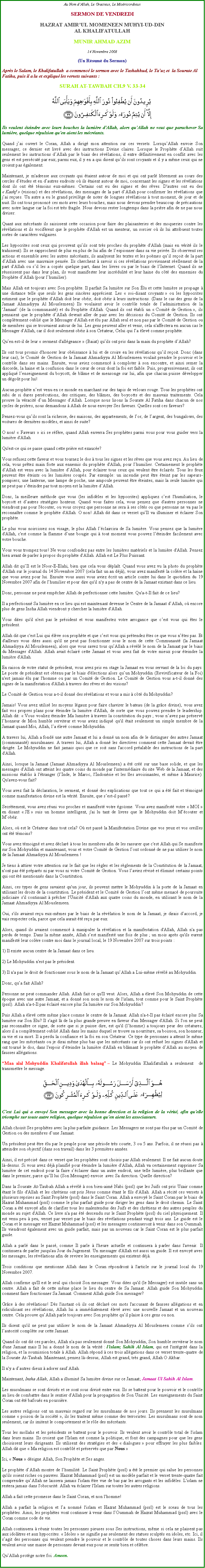Text Box: Au Nom dAllah, Le Gracieux, Le MisricordieuxSERMON DE VENDREDIHAZRAT AMIRUL MOMENEEN MUHYI-UD-DINAL KHALIFATULLAHMUNIR AHMAD AZIM14 Novembre 2008(Un Rsum du Sermon)Aprs le Salam, le Khalifatullah  a commenc le sermon avec le Tashahhud, le Tauz et  la Sourate Al Fatiha, puis il a lu et expliqu les versets suivants :SURAH AT-TAWBAH CH.9 V. 33-34￼Ils veulent teindre avec leurs bouches la lumire d'Allah, alors quAllah ne veut que parachever Sa lumire, quelque rpulsion qu'en aient les mcrants.
Quand jai ouvert le Coran, Allah a dirig mon attention sur ces versets. LorsquAllah envoie Son messager, ce dernier est livr avec des instructions Divine claires. Lorsque le Prophte dAllah suit seulement les instructions dAllah par le biais des rvlations, il entre dfinitivement en conflit avec les gens et est perscut par eux; parmi eux, il y en a qui disent quils sont croyants et il y a mme ceux qui ne croient pas galement. Maintenant, je m'adresse aux croyants qui taient autour de moi et qui ont parl librement au cours des cercles dtudes et en dautres endroits o ils taient autour de moi, concernant les signes et les rvlations dont ils ont t tmoins eux-mmes. Certains ont eu des signes et des rves. D'autres ont eu des  Kashf  (visions) et des rvlations, des messages de la part dAllah pour confirmer les rvlations que jai reues. Un autre a eu le grand privilge de noter de longues rvlations  tout moment, de jour et de nuit. Ils ont tous prononc ces mots avec leurs bouches, mais nous devons prendre beaucoup de prcautions avec notre langue car la foi est trs fragile. Nous devons rester longtemps dans la prire afin de ne pas nous diviser. 
Quant aux mcrants ils saisissent cette occasion pour faire des plaisanteries et des moqueries contre les rvlations et ils vocifrent que le prophte d'Allah est un menteur, un sorcier o ils lui attribuent toutes sortes de caractres vulgaires. 
Les hypocrites sont ceux qui prouvent quils sont trs proches du prophte d'Allah (mais en vrit ils le trahissent). Ils se rapprochent de plus en plus de lui afin de lespionner dans sa vie prive. Ils observent ses actions et ensemble avec les autres mcrants, ils analysent les textes et les pomes quil reoit de la part dAllah avec une mauvaise pense. Ils cherchent  savoir si ces rvlations proviennent rellement de la part d'Allah ou sil les a copis quelque part, dans les livres ou par le biais de lInternet. Quand ils ne russissent pas dans leur plan, ils vont manifester leur incrdulit et leur haine du ct des ennemies du Prophte dAllah (pour lhumilier). 
Mais Allah est toujours avec Son prophte. Il parfait Sa lumire sur Son lu et cette lumire se propage  une distance telle que seuls les gens sincres apprcient. Les  soi-disant croyants  ou les hypocrites estiment que le prophte d'Allah doit leur obir, doit obir  leurs instructions. (Dans le cas des gens de la Jamaat Ahmadiyya Al Mouslemeen) Ils voulaient avoir le contrle totale de ladministration de la Jamaat (de la communaut) et du Prophte d'Allah. Quand ils ont tabli un  Comit de Gestion , ils pensaient que le prophte dAllah devrait aller de pair avec les dcisions du Comit de Gestion. Ils ont compltement oubli que le Messager d'Allah est lu par Allah seul et non pas par le Comit de Gestion ou de membres qui se trouvaient autour de lui. Les gens peuvent aller et venir, cela n'affectera en aucun cas le Messager d'Allah, car il doit seulement obir  son Crateur, Celui qui la lev comme prophte. 
Quen est-il de leur  serment d'allgeance  (Baiat) quils ont pris dans la main du prophte dAllah? 
Ils ont tous promis d'honorer leur obissance  lui et de croire en les rvlations quil reoit. Donc (dans leur cas), le Comit de Gestion de la Jamaat Ahmadiyya Al Mouslemeen voulait prendre le pouvoir et le contrle dans ses mains. Ensuite, vous aviez commenc  comploter  son encontre, et ainsi semer la discorde, la haine et la confusion dans le cur de ceux dont la foi est faible. Puis, progressivement, ils ont appliqu lenseignement du boycott, de blme et de mensonge sur lui, afin que chacun puisse dvelopper un dgot pour lui! 
Aucun prophte nest venu en ce monde en marchant sur des tapis de velours rouge. Tous les prophtes ont subi de si dures perscutions, des critiques, des blmes, des boycotts et des mauvais traitements. Cela prouve la vracit dun Messager dAllah. Lorsque nous lisons la Sourate Al Fatiha dans chacun de nos cycles de prires, nous demandons  Allah de nous envoyer Ses faveurs. Quelles sont ces faveurs? 
Pensez-vous quils sont la richesse, des maisons, des appartements, de lor, de largent, des bungalows, des voitures de dernires modles, et ainsi de suite? 
O non!  Faveurs  ici se rfre, quand Allah enverra Ses prophtes parmi vous pour vous guider vers la lumire d'Allah. 
Qu'est-ce qui se passe quand cette prire est exauce?    
Vous refusez cette faveur et vous tournez le dos  tous les signes et les rves que vous avez reu. Au lieu de cela, vous prtez main forte aux ennemis du prophte d'Allah, pour lhumilier. Certainement le prophte dAllah est venu avec la lumire dAllah, pour clairer tous ceux qui veulent tre clairs. Tous les feux peuvent tre teints ou les lumires coups. Par exemple: un incendie peut tre teint par les sapeurs-pompiers; une lanterne, une lampe de poche, une ampoule peuvent tre teintes, mais la seule lumire qui ne peut pas steindre par tout moyen est la lumire dAllah. 
Donc, la meilleure mthode que vous (les infidles et les hypocrites) appliquez cest l'humiliation, le boycott et dautres stratgies honteux. Quand vous faites cela, vous pensez que d'autres personnes ne viendront pas pour l'couter, ou vous croyez que personne ne sera  ses cts ou que personne ne va pas le reconnatre comme le prophte d'Allah. O non! Allah dit dans ce verset quIl va illuminer et clairer Son prophte. 
Le plus vous noircissez son visage, le plus Allah lclaircira de Sa lumire. Vous pensez que la lumire d'Allah, c'est comme la flamme dune bougie qui  tout moment vous pouvez lteindre facilement avec votre bouche. 
Vous vous trompez tous! Ne vous confondez pas entre les lumires matriels et la lumire d'Allah. Pensez bien avant de parler  propos du prophte d'Allah. Allah est Le Plus Puissant. 
Allah dit quIl est le Noor-E-Elahi, bien que cela vous dplat. Quand vous avez vu la photo du prophte d'Allah sur le journal du 14 Novembre 2007 (cela fait un an dj), vous avez manifest la colre et la haine que vous aviez pour lui. Ensuite vous aussi vous aviez crit un article contre lui dans le quotidien du 19 Novembre 2007 afin de lhumilier et pour dire qu'il n'y a pas de centre de la Jamaat existant dans ce lieu. 
Donc, personne ne peut empcher Allah de perfectionner cette lumire. Qu'a-t-Il fait de ce lieu? Il a perfectionn Sa lumire en ce lieu qui est maintenant devenue le Centre de la Jamaat dAllah, o encore plus de gens Insha Allah viendront y chercher la lumire d'Allah. 
Vous dites qu'il n'est pas le prsident et vous manifestez votre arrogance que cest vous qui tes le prsident. 
Allah dit que c'est Lui qui lve son prophte et que cest vous qui prtendez tes ce que vous ntes pas. Et d'ailleurs vous dites aussi qu'il ne peut pas fonctionner sous le nom de cette Communaut (la Jamaat Ahmadiyya Al Mouslemeen), alors que vous savez tous quAllah a rvl le nom de la Jamaat par le biais du Messager d'Allah. Allah avait clair cette Jamaat et vous avez fait de votre mieux pour teindre la lumire d'Allah. 
En raison de votre statut de prsident, vous avez pris en otage la Jamaat en vous servant de la loi du pays. Le poste de prsident est obtenu par le biais d'lections alors quun Mohyuddin (Revivificateur de la Foi) n'est jamais lu par l'homme ou par un Comit de Gestion. Le Comit de Gestion vous a-t-il donn des signes de la manifestation d'Allah  travers des rves et des visions? 
Le Comit de Gestion vous a-t-il donn des rvlations et vous a mis  ct du Mohyuddin? 
Jamais! Vous avez utilis les moyens lgaux pour faire chavirer le bateau (de la grce divine), vous avez fait vos propres plans pour teindre la lumire d'Allah, de sorte que vous pouvez prendre le leadership. Allah dit:  Vous vouliez teindre Ma lumire  travers la constitution du pays ; vous navez pas prserv lhonneur de Mon humble serviteur et vous aviez indiqu qu'il tait seulement un simple membre de la Jamaat quand Moi, Allah, la lev comme Mohyuddin. 
A travers lui, Allah a fond une autre Jamaat et lui a donn un nom afin de le distinguer des autres Jamaat (communaut) musulmanes. A travers lui, Allah a donn les directives comment cette Jamaat devait tre dirige. Le Mohyuddin ne fait jamais quoi que ce soit sans l'accord pralable des instructions de la part d'Allah. 
Ainsi, lorsque la Jamaat (Jamaat Ahmadiyya Al Mouslemeen) a t cr sur une base solide, et que les messages d'Allah ont atteint les quatre coins du monde par l'intermdiaire du site Web de la Jamaat, et des missions tablis  l'tranger (lInde, le Maroc, l'Indonsie et les les avoisinantes, et mme  Maurice). Qu'avez-vous fait? 
Vous avez fait la dclaration, le serment, et donn des explications que tout ce qui a t fait et tmoign comme manifestation divine est la vrit. Ensuite, que sest-il pass? 
Secrtement, vous avez runi vos proches et manifest votre gosme. Vous avez manifest votre  MOI  en disant  JE  suis un homme intelligent, j'ai lu tant de livres que le Mohyuddin doit Mcouter et Mobir. 
Alors, o est le Crateur dans tout cela? O est pass la Manifestation Divine que vos yeux et vos oreilles ont t tmoins? 
Vous avez tmoign et avez dclar  tous les membres afin de les rassurer que c'est Allah qui Se manifeste sur Son Mohyuddin et maintenant, vous et votre Comit de Gestion lont ordonn de ne pas utiliser le nom de la Jamaat Ahmadiyya Al Mouslemeen !Je tiens  attirer votre attention sur le fait que les rgles et les rglements de la Constitution de la Jamaat, n'ont pas t prpars ni par vous ni votre Comit de Gestion. Vous laviez rvis et limin certains points qui ont t mentionns dans la Constitution. 
Ainsi, ces types de gens savaient qu'un jour, ils peuvent mettre le Mohyuddin  la porte de la Jamaat en utilisant les droits de la constitution. Le prsident et le Comit de Gestion lont mme menac de poursuite judiciaire s'il continuait  prcher l'Unicit d'Allah aux quatre coins du monde, en utilisant le nom de la Jamaat Ahmadiyya Al Mouslemeen. 
Oui, s'ils avaient reu eux-mmes par le biais de la rvlation le nom de la Jamaat, je dirais daccord, je vais respecter cela, parce que cela aurait t reu par eux. 
Alors, quand ils avaient commenc  manipuler la rvlation et la manifestation d'Allah, Allah n'a pas perdu de temps. Dans la mme anne, Allah sest manifest une fois de plus ; un mois aprs qu'ils eurent manifest leur colre contre moi dans le journal local, le 19 Novembre 2007 sur trois points :
1) Il existe aucun centre de la Jamaat dans ce lieu. 
2) Le Mohyuddin n'est pas le prsident. 
3) Il n'a pas le droit de fonctionner sous le nom de la Jamaat quAllah a Lui-mme rvl au Mohyuddin.
Donc, qua fait Allah? 
Personne ne peut commander Allah. Allah fait ce qu'Il veut. Alors, Allah a lev Son Mohyuddin de cette poque avec une autre Jamaat, et a donn son nom le nom de l'islam, tout comme pour le Saint Prophte (pssl). Allah n'a-t-Il pas clair encore plus Sa lumire sur Son Mohyuddin? 
Puis Allah a lev cette mme place comme le centre de la Jamaat. Allah n'a-t-Il pas clair encore plus Sa lumire sur Son Elu? Il s'agit l de la plus grande preuve en faveur d'un Messager d'Allah. Si l'on ne peut pas reconnatre ce signe, de sorte que si je puisse dire, est qu'il (lhomme) a toujours peur des cratures, alors il a compltement oubli Allah dans les mains duquel se trouve sa nourriture, sa boisson, son honneur, sa vie et sa mort. Il a perdu la confiance et la foi en son Crateur. Ce type de personnes a atteint le mme rang que les mcrants ou je dirai mme plus bas que les mcrants car ils ont refus les signes d'Allah et ont tourn le dos, dans l'espoir dteindre la lumire d'Allah en blmant le prophte dAllah au moyen de fausses allgations.  Maa alal Mohyuddin Khalifatullah illah balaag  Le Mohyuddin Khalifatullah a seulement  de transmettre le message. ￼
C'est Lui qui a envoy Son messager avec la bonne direction et la religion de la vrit, afin qu'elle triomphe sur toute autre religion, quelque rpulsion quen aient les associateurs.
Allah choisit Ses prophtes avec la plus parfaite guidance. Les Messagers ne sont pas lus par un Comit de Gestion ou des membres dune Jamaat. 
Un prsident peut tre lu par le peuple pour une priode trs courte, 3 ou 5 ans. Parfois, il ne russi pas  atteindre son objectif (dans son travail) dans les 3 premires annes. 
Ainsi, il est prcis dans ce verset que les prophtes sont choisis par Allah seulement. Il ne fait aucun doute l-dessus. Si vous avez dj planifi pour teindre la lumire d'Allah, Allah va certainement supprimer Sa lumire de cet endroit pour la faire sclairer dans un autre endroit, une telle lumire, plus brillante que dans le premier, parce quIl lui (Son Messager) envoie  avec Sa direction. Quelle direction? 
Dans la Sourate At-Taubah Allah a rvl  son bien-aim Nabi (pssl) que les Juifs ont pris Uzair comme tant le fils d'Allah et les chrtiens ont pris Jsus comme tant le fils d'Allah. Allah a rcit ces versets  plusieurs reprises au Saint Prophte (pssl) dans le Saint Coran. Allah a envoy le Saint Coran par le biais de Hazrat Muhammad (pssl) comme le plus parfait guide pour diriger les gens dans le droit chemin. Le Saint Coran a t envoy afin de clarifier tous les malentendus des Juifs et des chrtiens et des autres peuples du monde au sujet d'Allah. Ce livre n'a pas t descendu sur le Saint Prophte (pssl) du ciel physiquement. Il est venu peu  peu, verset par verset par le biais des rvlations pendant vingt trois ans. Le guide est le Coran et le messager est Hazrat Muhammad (pssl) et les messagers continueront  venir dans son Oummah. Ils viendront galement avec un guide parfait, mais pas un nouveau car le Saint Coran est le plus parfait guide. 
Allah a parl dans le pass, comme Il parle  l'heure actuelle et continuera  parler dans l'avenir. Il continuera de parler jusqu'au Jour du Jugement. Un messager d'Allah est aussi un guide. Il est envoy avec les messages, les rvlations afin de revivre les enseignements qui existent dj. 
Trois conditions que mentionne Allah dans le Coran rpondront  l'article sur le journal local du 19 Novembre 2007.   
Allah confirme qu'Il est le seul qui choisit Son messager. Vous dites qu'il (le Messager) est inutile sans un centre. Allah a fait de cette mme place le lieu du centre de Sa Jamaat. Allah guide Son Mohyuddin comment faire fonctionner Sa Jamaat. Comment Allah guide Son messager? 
Grce  des rvlations! Ds l'instant o ils ont dclar ces mots l'accusant de fausses allgations et en ridiculisant ses rvlations, Allah lui a immdiatement lev avec une nouvelle Jamaat et un nouveau centre. Cela prouve quAllah parle toujours avec Son prophte quil plaise  ces gens ou non. 
Ils disent qu'il ne peut pas utiliser le nom de la Jamaat Ahmadiyya Al Mouslemeen comme sils ont lautorit complte sur cette Jamaat. 
Quand ils ont dit ces paroles, Allah n'a pas seulement donn Son Mohyuddin, Son humble serviteur le nom d'une Jamaat mais Il lui a donn le nom de la vrit : l'islam; Sahih Al Islam, qui est l'intgrit dans la religion, et la soumission totale  Allah. Allah rpond  ces trois allgations dans ce verset trente-quatre de la Sourate At-Taubah. Maintenant, pensez l-dessus, Allah est grand, trs grand, Allah O Akbar. 
Il n'y a dautres dieux  adorer sauf Allah. 
Maintenant, Insha Allah, Allah a illumin Sa lumire divine sur ce Jamaat; Jamaat Ul Sahih Al Islam. 
Les musulmans se sont diviss et se sont sous divis entre eux. Ils se battent pour le pouvoir et le contrle au lieu de combattre dans le sentier d'Allah pour la propagation de Son Unicit. Les enseignements du Saint Coran ont t bafous en poussire. 
Les autres religions ont un mauvais regard sur les musulmans de nos jours. Ils prennent les musulmans comme  poison de la socit , ils les traitent mme comme des terroristes. Les musulmans sont de nom seulement, car ils imitent le comportement et le rle des mcrants. 
Tous les mollahs et les prsidents se battent pour le pouvoir. Ils veulent avoir le contrle total de l'islam dans leurs mains. Ils croient que l'Islam est comme la politique, et font des campagnes pour que les gens choisissent leurs dirigeants. Ils utilisent des stratgies et des  dialogues  pour effrayer les plus faibles. Allah dit que  Ma religion est contrl et prservs que par Nous 
Ici,  Nous  dsigne Allah, Son Prophte et Ses anges. 
Le prophte dAllah montre de lhumilit. Le Saint Prophte (pssl) a t le premier qui salue les personnes qu'ils soient riches ou pauvres. Hazrat Muhammad (pssl) est un modle parfait et le verset trente-quatre fait comprendre quAllah ne laissera jamais l'islam tre vue de bas par les arrogants et les infidles. L'islam ne restera jamais dans l'obscurit. Allah va clairer l'Islam sur toutes les autres religions. 
Allah a fait cette promesse dans le Saint Coran, et non l'homme! 
Allah a parfait la religion et la nomm l'islam et Hazrat Muhammad (pssl) est le sceau de tous les prophtes. Ainsi, les prophtes vont continuer  venir dans lOummah de Hazrat Muhammad (pssl) avec le Coran comme code de vie. 
Allah continuera  runir toutes les personnes pieuses sous Ses instructions, mme si cela ne plaisent pas aux idoltres et aux hypocrites.  Idoles  ne signifie pas seulement des statues sculpts en idoles, etc. Ici, il sagit des personnes qui veulent prendre le pouvoir et le contrle de toutes choses dans leurs mains. Ils veulent avoir une masse de personnes devant eux pour se sentir bien et clbre. 
QuAllah protge notre foi. Ameen.