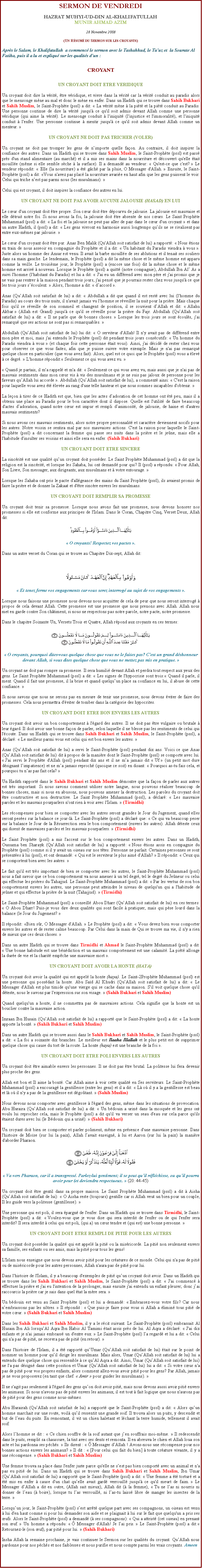 Text Box: SERMON DE VENDREDIHAZRAT MUHYI-UD-DIN AL-KHALIFATULLAHMUNIR AHMAD AZIM28 Novembre 2008(Un Rsum du Sermon sur les croyants)Aprs le Salam, le Khalifatullah  a commenc le sermon avec le Tashahhud, le Tauz et  la Sourate Al Fatiha, puis il a lu et expliqu sur les qualits dun :

CROYANT

UN CROYANT DOIT ETRE VERIDIQUE
Un croyant doit dire la vrit, tre vridique, et vivre dans la vrit car la vrit conduit au paradis alors que le mensonge mne au mal et donc le mne en enfer. Dans un Hadith qui se trouve dans Sahih Bukhari et Sahih Muslim, le Saint-Prophte (pssl) a dit:  La vrit mne  la pit et la pit conduit au Paradis. Une personne continue de dire la vrit jusqu' ce qu'il soit admis devant Allah comme une personne vridique (qui aime la vrit). Le mensonge conduit  l'iniquit (l'injustice et l'immoralit), et l'iniquit conduit  l'enfer. Une personne continue  mentir jusqu' ce qu'il soit admis devant Allah comme un menteur. 
UN CROYANT NE DOIT PAS TRICHER (VOLER)
Un croyant ne doit pas tromper les gens de nimporte quelle faon. Au contraire, il doit inspirer la confiance des autres. Dans un Hadith qui se trouve dans Sahih Muslim, le Saint-Prophte (pssl) est pass prs d'un stand alimentaire (au march) et il a mis ses mains dans la nourriture et dcouvert qu'elle tait mouille (mme si elle semble sche  la surface). Il a demand au vendeur:  Qu'est-ce que c'est?  Le vendeur rpondit:  Elle (la nourriture) a t gch par la pluie, O Messager d'Allah.  Ensuite, le Saint-Prophte (pssl) a dit: Vous n'avez pas plac la nourriture avarie en haut afin que les gens puissent le voir. Celui qui triche nest pas parmi nous (les musulmans). 
Celui qui est croyant, il doit inspirer la confiance des autres en lui. 
UN CROYANT NE DOIT PAS AVOIR AUCUNE JALOUSIE (HASAD) EN LUI
Le cur d'un croyant doit tre propre. Son cur doit tre dpourvu de jalousie. La jalousie est mauvaise et elle dtruit notre foi. Si nous avons la foi, la jalousie doit tre absente de nos curs. Le Saint Prophte Muhammad (pssl) a dit:  La foi et la jalousie ne peut pas aller de pair dans le cur d'un croyant  et dans un autre Hadith, il (pssl) a dit:  Les gens vivront en harmonie aussi longtemps quils ne se rivalisent pas entre eux-mmes par jalousie. 
Le cur d'un croyant doit tre pur. Anas Ben Malik (Qu'Allah soit satisfait de lui) a rapport:  Nous tions en train de nous asseoir en compagnie du Prophte et il a dit:  Un habitant du Paradis viendra  vous . Juste alors un homme des Ansar est venu. Il avait la barbe mouille de ses ablutions et il tenait ses souliers dans sa main gauche. Le lendemain, le Prophte (pssl) a dit la mme chose et le mme homme est apparu comme la veille. Le troisime jour, le Prophte (pssl) a (encore une fois) dit la mme chose et le mme homme est arriv  nouveau. Lorsque le Prophte (pssl) a quitt (notre compagnie), Abdullah Ibn Al As a suivi l'homme (l'habitant du Paradis) et lui a dit:  J'ai eu un diffrend avec mon pre et j'ai promis que je ne vais pas rentrer  la maison pendant trois jours, j'ai pens que je pourrais rester chez vous jusqu' ce que les trois jours scoulent.  Alors, l'homme a dit:  daccord . 
Anas (QuAllah soit satisfait de lui) a dit:  Abdullah a dit que quand il est rest avec lui (l'homme du Paradis) au cours des trois nuits, il n'avait jamais vu l'homme se rveiller la nuit pour la prire. Mais chaque fois qu'il se rveille de son sommeil et changent de position, il se souvient dAllah et dit:  Allahu Akbar  (Allah est Grand) jusqu' ce qu'il se rveille pour la prire du Fajr. Abdullah (QuAllah soit satisfait de lui) a dit:  Il ne parle que de bonnes choses.  Lorsque les trois jours se sont couls, j'ai remarqu que ses actions ne sont pas si remarquables. 
Abdullah (QuAllah soit satisfait de lui) lui dit:  O serviteur d'Allah! Il n'y avait pas de diffrend entre mon pre et moi, mais j'ai entendu le Prophte (pssl) dit pendant trois jours conscutifs:  Un homme du Paradis viendra  vous  (et chaque fois cette personne tait vous). Ainsi, j'ai dcid de rester chez vous pour observer ce que vous faites, afin que je puisse suivre votre exemple. Mais je n'ai pas remarqu quelque chose en particulier (que vous avez fait). Alors, quel est ce quoi que le Prophte (pssl) vous a lev  ce degr.  L'homme rpondit: Seulement ce qui vous avez vu. 
 Quand je partais, il m'a rappel et m'a dit:  Seulement ce qui vous avez vu, mais aussi que je n'ai pas de mauvais sentiments dans mon cur vis  vis des musulmans et je ne suis pas jaloux de personne pour les faveurs quAllah lui accorde . Abdullah (QuAllah soit satisfait de lui), a comment ainsi:  C'est la raison pour laquelle vous avez t leve au rang d'une telle hauteur et que nous sommes incapables d'obtenir. 
La leon  tirer de ce Hadith est que, bien que les actes dadoration de cet homme ont t peu, mais il a obtenu une place au Paradis pour le bon caractre dont il dispose. Quelle est l'utilit de faire beaucoup d'actes dadoration, quand notre cur est impur et rempli danimosit, de jalousie, de haine et d'autres mauvais sentiments?
Si nous avons ces mauvais sentiments, alors notre propre personnalit et caractre deviennent nocifs pour les autres. Notre voisin se sentira mal par nos mauvaises actions. C'est la raison pour laquelle le Saint-Prophte (pssl) a dit concernant la femme qui passe ses nuits dans la prire et le jene, mais elle a l'habitude d'insulter ses voisins et ainsi elle sera en enfer. (Sahih Bukhari) 
UN CROYANT DOIT ETRE SINCERE
La sincrit est une qualit quun croyant doit possder. Le Saint Prophte Muhammad (pssl) a dit que la religion est la sincrit, et lorsque les Sahaba, lui ont demand pour qui? Il (pssl) a rpondu:  Pour Allah, Son Livre, Son messager, aux dirigeants, aux musulmans et  votre entourage.  
Lorsque les Sahaba ont pris le pacte d'allgeance des mains du Saint Prophte (pssl), ils avaient promis de faire la prire et de donner la Zakaat et d'tre sincre envers les musulmans. 
UN CROYANT DOIT REMPLIR SA PROMESSE
Un croyant doit tenir sa promesse. Lorsque nous avons fait une promesse, nous devons honorer nos promesses si elle est conforme aux principes de l'Islam. Dans le Coran, Chapitre Cinq, Verset Deux, Allah dit: ￼ O croyants! Respectez vos pactes .
Dans un autre verset du Coran qui se trouve au Chapitre Dix-sept, Allah dit: ￼ Et tenez ferme vos engagements car vous serez interrog au sujet de vos engagements .
Lorsque nous faisons une promesse nous devons nous acquitter de cela de peur que nous seront interrog  propos de cela devant Allah. Cette promesse est une promesse que nous prenons avec Allah. Allah nous met en garde contre Son chtiment, si nous ne respectons pas notre parole, notre pacte, notre promesse. 
Dans le chapitre Soixante Un, Versets Trois et Quatre, Allah rpond aux croyants en ces termes: ￼ O croyants, pourquoi dites-vous quelque chose que vous ne le faites pas? C'est un grand dshonneur devant Allah, si vous dites quelque chose que vous ne mettez pas mis en pratique. 
Un croyant ne doit pas rompre sa promesse. Il sera humili devant Allah et perdra tout respect aux yeux des gens. Le Saint Prophte Muhammad (pssl) a dit:  Les signes de l'hypocrisie sont trois: Quand il parle, il ment. Quand il fait une promesse, il la brise et quand quelquun place sa confiance en lui, il abuse de cette confiance.  
Si nous savons que nous ne serons pas en mesure de tenir une promesse, nous devons viter de faire des promesses. Cela nous permettra d'viter de tomber dans la catgorie des hypocrites. 
UN CROYANT DOIT ETRE BON ENVERS LES AUTRES
Un croyant doit avoir un bon comportement  l'gard des autres. Il ne doit pas tre vulgaire ou brutale  leur gard. Il doit avoir une bonne faon de parler, selon laquelle il ne blesse pas les sentiments de celui qui l'coute. Dans un Hadith qui se trouve dans Sahih Bukhari et Sahih Muslim, le Saint-Prophte (pssl), a dclar:  Le meilleur parmi vous est celui qui est bon envers les autres.  
Anas (QuAllah soit satisfait de lui) a servi le Saint-Prophte (pssl) pendant dix ans. Voici ce que Anas (QuAllah soit satisfait de lui) dit  propos de la manire dont le Saint-Prophte (pssl) se comporte avec lui.  J'ai servi le Prophte d'Allah (pssl) pendant dix ans et il ne ma jamais dit  Uf  (un petit mot dure dsignant limpatience) et ne ma jamais reproch (quoique ce soit) en disant:  Pourquoi as-tu fais cela, et pourquoi tu nas pas fait cela?  
Un Hadith rapport dans le Sahih Bukhari et Sahih Muslim dmontre que la faon de parler aux autres est trs important. Si nous savons comment utiliser notre langue, nous pouvons raliser beaucoup de bonnes choses, mais si nous en abusons, nous pouvons amener la destruction. Les paroles du croyant doit tre constructive et non destructive. Le Saint Prophte Muhammad (pssl), a dclar:  Les mauvaise paroles et les mauvais pourparlers n'ont rien  voir avec l'Islam.  (Tirmidhi) 
Les rcompenses pour bien se comporter avec les autres seront grandes le Jour du Jugement, quand elles seront peses sur la balance ce jour-l. Le Saint-Prophte (pssl) a dclar que:  Ce qui va beaucoup peser sur la balance le Jour de la Rsurrection sera le bon comportement (envers les autres). Allah dteste ceux qui disent de mauvaises paroles et les mauvais pourparlers.  (Tirmidhi) 
Le Saint Prophte (pssl) a mis l'accent sur le bon comportement envers les autres. Dans un Hadith, Oussama ben Sharayk (QuAllah soit satisfait de lui) a rapport:  Nous tions assis en compagnie du Prophte (pssl) comme si il y avait un oiseau sur nos ttes. Personne ne parlait. Certaines personnes se sont prsentes  lui (pssl), et ont demand:  Qui est le serviteur le plus aim d'Allah?  Il rpondit:  Ceux qui se comportent bien avec les autres.  
Le fait qu'il est trs important de bien se comporter avec les autres, le Saint-Prophte Muhammad (pssl) nous a fait savoir que ce bon comportement va nous amener  un tel degr, tel le degr du Jeneur ou celui qui effectue les prires du Tahajjud. Le Saint-Prophte Muhammad (pssl) a dit:  Par les vertus de son bon comportement envers les autres, une personne peut atteindre le niveau de quelqu'un qui a l'habitude de jener et qui effectue la prire de la nuit (Tahajjud).  (Tirmidhi) 
Le Saint-Prophte Muhammad (pssl) a conseill Abou Dharr (QuAllah soit satisfait de lui) en ces termes:  O Abou Dharr! Puis-je vous dire deux qualits qui sont facile  pratiquer, mais qui pse lourd dans la balance (le Jour du Jugement?  
Il rpondit: Bien sr, O Messager d'Allah.  Le Prophte (pssl) a dit:  Vous devez bien vous comporter envers les autres et de rester calme beaucoup. Par Celui dans la main de Qui se trouve ma vie, il n'y a rien de mieux que ces deux choses. 
Dans un autre Hadith qui se trouve dans Tirmidhi et Ahmad le Saint-Prophte Muhammad (pssl) a dit:  Une bonne habitude est une bndiction et un mauvais comportement est une calamit. La pit allonge la dure de vie et la charit empche une mauvaise mort . 
UN CROYANT DOIT AVOIR LA HONTE (HAYA)
Un croyant doit avoir la qualit qui est appel la honte (haya). Le Saint-2Prophte Muhammad (pssl) est une personne qui possdait la honte. Abu Sad Al Khudri (QuAllah soit satisfait de lui) a dit:  Le Messager d'Allah est plus timide qu'une vierge qui se cache dans sa maison. S'il voit quelque chose qu'il dteste, nous le savons par l'expression sur son visage.  (Sahih Bukhari et Sahih Muslim) 
Quand quelqu'un a honte, il ne commettra pas de mauvaises actions. Cela signifie que la honte est un bouclier contre la mauvaise action. 
Imraan Ibn Husain (QuAllah soit satisfait de lui) a rapport que le Saint-Prophte (pssl) a dit:  La honte apporte la bont.  (Sahih Bukhari et Sahih Muslim) 
Dans un autre Hadith qui se trouve aussi dans le Sahih Bukhari et Sahih Muslim, le Saint-Prophte (pssl) a dit:  La foi a soixante dix branches. Le meilleur est Ilaaha Illallah et le plus petit est de supprimer quelque chose qui cause du tort de la route. La honte (haya) est une branche de la foi . 
UN CROYANT DOIT ETRE POLI ENVERS LES AUTRES
Un croyant doit tre aimable envers les personnes. Il ne doit pas tre brutal. La politesse lui fera devenir plus proche des gens. 
Allah est bon et Il aime la bont. Car Allah aime  voir cette qualit en Ses serviteurs. Le Saint-Prophte Muhammad (pssl) a encourag la gentillesse (entre les gens) et il a dit:  L o il y a la gentillesse est beau et l o il n'y a pas de la gentillesse est dgotant.  (Sahih Muslim) 
Nous devons nous comporter avec gentillesse  l'gard des gens, mme dans les situations de provocation. Abu Huraira (QuAllah soit satisfait de lui) a dit:  Un bdouin a urin dans la mosque et les gens ont voulu lui reprocher cela, mais le Prophte (pssl) a dit qu'il va verser un seau d'eau sur cela parce qu'ils taient dures avec lui (le Bdouin qui a urin).  (Sahih Bukhari) 
Un croyant doit bien se comporter et parler poliment, mme en prsence d'une mauvaise personne. Dans l'histoire de Mose (sur lui la paix), Allah lavait enseign,  lui et Aaron (sur lui la paix) la manire d'aborder Pharaon. ￼ Va vers Pharaon, car il a transgress. Parlez-lui gentiment; il se peut quil rflchisse, ou quil pourra avoir peur (et deviendra respectueux.  (20: 44-45)
Un croyant doit tre gentil dans sa propre maison. Le Saint Prophte Muhammad (pssl) a dit  Aisha (QuAllah soit satisfait de lui):  O Aisha reste (toujours) gentille car si Allah veut un bien pour un couple, Il les guide vers la politesse (gentillesse).  
Une personne qui est poli, il sera pargn de l'enfer. Dans un Hadith qui se trouve dans Tirmidhi, le Saint-Prophte (pssl) a dit:  Voulez-vous que je vous dise qui sera interdit de l'enfer ou de qui l'enfer sera interdit? Il sera interdit  celui qui est poli, (qui a) un cur tendre et (qui est) une bonne personne. 
UN CROYANT DOIT ETRE REMPLI DE PITI POUR LES AUTRES
Un croyant doit possder la qualit qui est appel la piti ou la misricorde. La piti non seulement envers sa famille, ses enfants ou ses amis, mais la piti pour tous les gens! 
L'Islam nous enseigne que nous devons avoir piti pour les cratures de ce monde. Celui qui n'a pas de piti ou de misricorde pour les autres personnes, Allah n'aura pas de piti pour lui. 
Dans l'histoire de l'Islam, il y a beaucoup d'exemples de piti quun croyant doit avoir. Dans un Hadith qui se trouve dans les Sahih Bukhari et Sahih Muslim, le Saint-Prophte (pssl) a dit:  J'ai commenc  effectuer la prire et j'ai eu l'intention de la prolonger, mais ensuite j'ai entendu un enfant pleurer; donc jai raccourcis la prire car je sais dans quel tat la mre sera. 
Un bdouin est venu au Saint Prophte (pssl) et lui a demand:  Embrassez-vous votre fils? Car nous nembrassons pas les ntres.  Il rpondit :  Que puis-je faire pour vous si Allah a limin tous piti de votre cur.  (Sahih Bukhari et Sahih Muslim) 
Dans les Sahih Bukhari et Sahih Muslim, il y a le rcit suivant. Le Saint-Prophte (pssl) embrassait Al Husain Ibn Ali lorsquAl Aqra Ibn Habis Al Tamimi tait assis prs de lui. Al Aqra a dclar:  J'ai dix enfants et je n'ai jamais embrass un d'entre eux.  Le Saint-Prophte (pssl) la regard et lui a dit:  Celui qui n'a pas de piti, ne recevra pas de piti (en retour).  
Dans l'histoire de l'Islam, il a t rapport quUmar (QuAllah soit satisfait de lui) tait sur le point de nommer un homme pour quil dirige les musulmans. Mais alors, Umar (QuAllah soit satisfait de lui) lui a entendu dire quelque chose qui ressemble  ce quAl Aqra a dit. Ainsi, Umar (QuAllah soit satisfait de lui) ne l'a pas dsign dans cette position et Umar (QuAllah soit satisfait de lui) lui a dit:  Si votre cur n'a pas de piti pour vos propres enfants, alors comment allez-vous avoir piti pour les gens? Par Allah, jamais je ne vous proposerez (en tant que chef   Amir  pour guider les musulmans).  
Il ne s'agit pas seulement  l'gard des gens quon doit avoir piti, mais nous devons aussi avoir piti envers les animaux. Si nous n'avons pas de piti envers les animaux, il est tout  fait logique que nous n'aurons pas de piti pour des gens comme nous-mmes. Abu Hurairah (QuAllah soit satisfait de lui) a rapport que le Saint-Prophte (pssl) a dit:  Alors quun homme marchait sur une route, voil quil ressentit une grande soif. Il trouva alors un puits, y descendit et but de leau du puits. En remontant, il vit un chien haletant et lchant la terre humide, tellement il avait soif. Alors lhomme se dit :  Ce chien souffre de la soif autant que jen souffrais moi-mme.  Il redescendit
dans le puits, remplit sa chaussure, la tint avec ses dents et remonta. Il en abreuva le chien et Allah loua son acte et lui pardonna ses pchs.  Ils dirent :   Messager dAllah ! Avons-nous une rcompense pour nos bonnes actions envers les animaux?  Il dit :  [Pour celui qui fait du bien]  toute crature vivante, il y a une rcompense.  (Sahih Bukhari et Sahih Muslim)
Une femme trouva sa place dans l'enfer juste parce qu'elle ne sest pas bien comport avec un animal et n'a pas eu piti de lui. Dans un Hadith qui se trouve dans Sahih Bukhari et Sahih Muslim, Ibn Umar (QuAllah soit satisfait de lui) a rapport que le Saint-Prophte (pssl) a dit:  Une femme a t tortur et a t mis en enfer  cause d'un chat quelle avait gard verrouill jusqu' ce qu'il meurt de faim.  Le Messager dAllah a dit en outre, (Allah sait mieux), Allah dit ( la femme),  Tu ne las ni nourris ni donner de leau ( boire), lorsque tu las verrouill, ni las-tu laiss libre de manger les insectes de la terre. 
Lorsquun jour, le Saint-Prophte (pssl) sest arrt quelque part avec ses compagnons, un oiseau est venu  lui d'en haut comme si pour lui demander son aide et se plaignait  lui sur le fait que quelqu'un a pris ses ufs. Alors le Saint-Prophte (pssl) a demand ( ses compagnons):  Qui a attrist (cet oiseau) en prenant son uf.  Un homme a rpondu:   Messager d'Allah! Je lai pris.  Le Saint-Prophte (pssl) a dit: Retournez-le (son uf), par piti pour lui.  (Sahih Bukhari) Insha Allah la semaine prochaine, je vais continuer le Sermon sur les qualits du croyant. QuAllah nous pardonne pour nos pchs et nos faiblesses et nous purifie et nous compte parmi les vrais croyants. Ameen