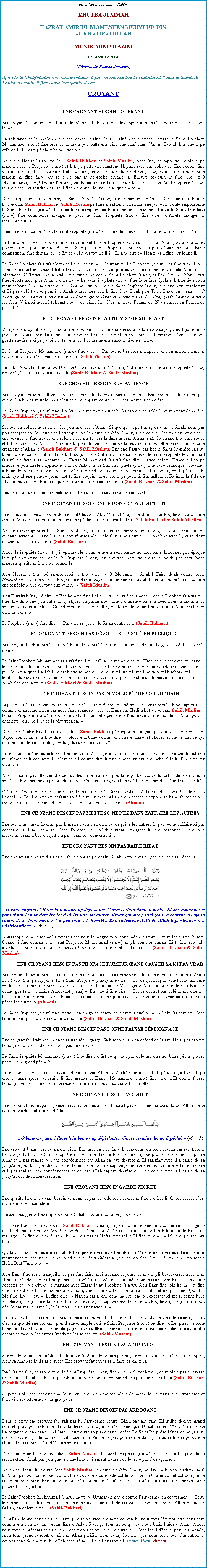 Text Box: Bismillah-ir-Rahman-ir-RahimKHUTBA JUMMAHHAZRAT AMIRUL MOMENEEN MUHYI-UD-DINAL KHALIFATULLAHMUNIR AHMAD AZIM05 Dcembre 2008(Rsum du Khutba Jummah)Aprs ki le Khalifatullah fine saluer zot tous, li fine commence lire le Tashahhud, Taouz et Surah Al Fatiha et ensuite li fine cause lors qualit dene:CROYANTENE CROYANT BESOIN TOLRANTEne croyant besoin ena ene lattitude tolrant. Li besoin pas dveloppe sa mentalit pou rende le mal pou le mal.La tolrance et le pardon cest ene grand qualit dans qualit ene croyant. Jamais le Saint Prophte Muhammad (s.a.w) fine lve so la main pou batte ene dimoune sauf dans Jihaad. Quand dimoune ti p offense li, li pas ti p cherche pou venger. Dans ene Hadith ki trouve dans Sahih Bukhari et Sahih Muslim, Anas (r.a) p rapporte :  Mo ti p marche avec le Prophte (s.a.w) et li ti p porte ene manteau Najrani avec ene colle dur. Ene bedoin fine vini et fine saisit li brutalement et mo fine guette zpaule du Prophte (s.a.w) et mo fine trouve bane marque ki fine faire par so colle par sa approche brutale la. Ensuite bdouin l fine dire :  O Muhammad (s.a.w)! Donne lordre, pou donne moi certain richesse ki to ena.   Le Saint Prophte (s.a.w) tourne vers li et sourire ensuite li fine ordonne, donne li quelque chose. Dans la question de tolrance, le Saint Prophte (s.a.w) ti extrmement tolrant. Dans ene narration ki trouve dans Sahih Bukhari et Sahih Muslim p faire mention concernant ene juive ki ti oul empoizonne le Saint Prophte (s.a.w). Li et so bane compagnons fine commence manger et puis le Saint Prophte (s.a.w) fine commence manger et puis le Saint Prophte (s.a.w) fine dire :  Arrte manger, li empoizonner.  Fine amne madame l kot le Saint Prophte (s.a.w) et li fine demande li :  Ki faire to fine faire sa ?  Li fine dire :  Mo ti envie conner si vraiment to ene Prophte et dans sa cas l, Allah pou averti toi et poison l pas pou faire toi du tort. Si to pas ti ene Prophte alors nous ti pou dbarrasse toi.  Bane compagnons fine demander :  Est ce qui nous touille li ?  Li fine dire :  Non , et li fine pardonne li. Le Saint Prophte (s.a.w) cest ene bndiction pou lhumanit. Le Prophte (s.a.w) pas fine vine l pou donne maldiction. Quand tribu Daws ti rvolt et refuse pou suivre bane commandements Allah et so Messager. Al Tufayl Ibn Amral Daws fine vine kot le Saint Prophte (s.a.w) et fine dire :  Tribu Daws fine rvolt alors pri Allah contre zot.  Le Saint Prophte (s.a.w) fine faire face Qibla et li fine lve so la main et bane dimounes fine dire :  Zot pou fini . Mais le Saint Prophte (s.a.w) ki ti ena piti et tolrant et Li pas oul trouve punition Allah tombe lors zot, li fine faire Doah pou Tribu Daws en disant :  O Allah, guide Daws et amne zot l. O Allah, guide Daws et amne zot l. O Allah, guide Daws et amne zot l.  Voila ki qualit tolrant nous pou bizin t. Cest sa nous lexample. Nous suivre sa lexample parfait l. ENE CROYANT BESOIN ENA ENE VISAGE SOURIANTVisage ene croyant bizin pas couma ene boxeur. Li bizin ena ene sourire lors so visage quand li joindre so prochain. Nous vivre dans ene socit trop matrialiste ki parfois nous pna le temps pou lve la tte pou guette ene frre ki p pass  cot de nous. Pas mme ene salaam ni ene sourire. Le Saint Prophte Muhammad (s.a.w) fine dire :  Pas pense bas lors nimporte ki bon action mme si juste joindre ou frre avec ene sourire.  (Sahih Muslim)Jarir Ibn Abdullah fine rapport ki aprs so conversion  lIslam,  chaque fois ki le Saint Prophte (s.a.w) trouve li, li faire ene sourire avec li. (Sahih Bukhari & Sahih Muslim)ENE CROYANT BESOIN ENA PATIENCEEne croyant besoin cultive la patience dans li. Li bizin pas en colre.  Ene homme solide cest pas quelquun ki ena muscle mais cest celui ki capave contrle li dans moment de colre.Le Saint Prophte (s.a.w) fine dire ki lhomme fort cest celui ki capave contrle li au moment de colre. (Sahih Bukhari & Sahih Muslim)Si nous en colre, nous en colre pou la cause dAllah. Si quelquun p transgresse la loi Allah, nous pas pou accepter a. Mo cite ene lexample kot le Saint Prophte (s.a.w) ti en colre. Ene fois en retour dpi ene voyage, li fine trouve ene rideau avec photo lors la dans la caze Aisha (r.a). So visage fine vine rouge et li fine dire :  O Aisha ! Dimoune ki pou plis puni le jour de la rsurrection pou tre bane ki imite bane crations dAllah.  (Sahih Bukhari & Sahih Muslim). Ena ene lautre cas kot le Saint Prophte (s.a.w) ki en colre concernant madame ki ti coquin. Ene Sahabi ti oul cause avec le Saint Prophte Muhammad (s.a.w) en faveur sa madame l. Hazrat Muhammad (s.a.w) fine dire li avec colre. Est-ce qui to p intercde pou arrte lapplication la loi Allah. Et le Saint Prophte (s.a.w) fine faire remarque suivante :  Bane dimoune ki ti avant zot fine dtruit parceki quand ene noble parmi zot li coquin, zot ti p laisse li, mais quand ene pauvre parmi zot ti fine coquin, alors zot ti p puni li. Par Allah, si Fatima, la fille de Muhammad (s.a.w) ti pou coquin, mo ti pou coupe so la main.  (Sahih Bukhari & Sahih Muslim)Pou ene oui ou pou ene non nek faire colre alors sa pas qualit ene croyant. ENE CROYANT BESOIN VITE DONNE MALDICTIONEne musulman besoin vite donne maldiction. Abu Masud (r.a) fine dire :  Le Prophte (s.a.w) fine dire :  Maudire ene musulman cest ene pch et tuer li cest Kufr  (Sahih Bukhari & Sahih Muslim)Anas (r.a) p rapporter ki le Saint Prophte (s.a.w) jamais ti p servi vilain langage ou donne maldiction ou faire serment. Quand li ti ena pou rprimande quelquun li pou dire :  Ki pas bon avec li, ki so front couvert avec la poussier.  (Sahih Bukhari)Alors, le Prophte (s.a.w) ti p rprimande li dans ene ene sens parabole, mais bane dimounes a lpoque l ti p comprend a parole du Prophte (s.a.w). en dautres mots, veut dire ki faud pas servi bane mauvais qualit ki fine mentionner l. Abu Hurairah (r.a) p rapporter ki li fine dire :  O Messager dAllah ! Faire doah contre bane Mushrikeen ! Li fine dire :  Mo pas fine tre envoyer comme ene ki maudit (bane dimounes) mais comme ene bndiction (pour tous dimounes).  (Sahih Muslim)Abu Hurairah (r.a) p dire :  Ene homme fine boire du vin alors fine amne li kot le Prophte (s.a.w) et li fine dire dimoune pou batte li. Quelques-un parmi nous fine commence batte li avec nous la main, nous soulier ou nous manteau. Quand dimoune la fine aller, quelques dimoune fine dire  ki Allah mette toi dans la honte. Le Prophte (s.a.w) fine dire :  Pas dire sa, pas aide Satan contre li.  (Sahih Bukhari) ENE CROYANT BESOIN PAS DVOILE SO PCH EN PUBLIQUEEne croyant faudrait pas li faire publicit de so pch ki li fine faire en cachiette. Li garde so dfaut avec li mme. Le Saint Prophte Muhammad (s.a.w) fine dire :  Chaque membre de mo Ummah correct excepter bane ki fane nouvelle bane pch. Ene lexample de cela cest ene dimoune ki fine faire quelque chose le soir puis le matin quand Allah fine cachiette so pch, li dire un tel, un tel, mo fine faire tel kitchose, tel kitchose la nuit dernier. So pch fine tre cacher toute la nuit par so Rab mais le matin li expose saki Allah fine cachiette.  (Sahih Bukhari & Sahih Muslim)ENE CROYANT BESOIN PAS DVOILE PCH SO PROCHAIN.Li pas qualit ene croyant pou mette pch les autres dehors quand nous essaye approche li pou apporte certaine changement non pas nous faire scandale avec sa. Dans ene Hadith ki trouve dans Sahih Muslim, le Saint Prophte (s.a.w) fine dire :  Celui ki cachiette pch ene lautre dans a le monde la, Allah pou cachiette pou li le jour de la rsurrection.  Dans ene lautre Hadith ki trouve dans Sahih Bukhari p rapporter :  Quelque dimoune fine vine kot Uqbah Ibn Amir et li fine dire :  Nous ena bane voisins ki boire et faire tel chose, tel chose. Est-ce qui nous besoin dire chefs (de a village l)  propos de zot ? Li fine dire :  Non parceki mo fine tende le Messager dAllah (s.a.w) dire :  Celui ki trouve dfaut ene musulman et li cachiette li, cest pareil couma dire li fine amne vivant ene bb fille ki fine enterrer vivant. Alors faudrait pas alle cherche dfauts les autres car cela pou faire pli beaucoup du tort ki du bien dans la socit. Plito cherche ou propre dfaut ou-mme et corrige ou bane dfauts en cherchant laide avec Allah. Celui ki dvoile pch les autres, tende encore saki le Saint Prophte Muhammad (s.a.w) fine dire  so lgard :  Celui ki expose dfauts so frre musulman, Allah pou cherche  expose so bane fautes et pou expose li mme si li cachiette dans place pli fond de so la caze.  (Ahmad)ENE CROYANT BESOIN PAS METTE SO N NEZ DANS ZAFFAIRE LES AUTRESEne bon musulman faudrait pas li mette so ne nez dans la vie priv les autres. Li pas veille zaffaire ki pas concerne li. Fine rapporter dans Tabarani le Hadith suivant :  Signes ki ene personne li ene bon musulman saki li besoin quitte  part, saki pas concerne li.  ENE CROYANT BESOIN PAS FAIRE RIBAT          Ene bon musulman faudrait pas li faire ribat so prochain. Allah mette nous en garde contre sa pch la. ￼ O bane croyants ! Reste loin beaucoup dpi doute. Certes certain doute li pch. Et pas espionner et pas mdire (cause derrire les dos) les uns des autres. Est-ce qui ene parmi zot ti  content mange la chaire de so frre mort, zot ti pou trouve li horrible. Ena la frayeur dAllah. Allah li pardonner et li misricordieux.  (49 : 12). Nous rappelle nous mme ki faudrait pas nous la langue faire nous mme du tort ou faire les autres du tort. Quand ti fine demande le Saint Prophte Muhammad (s.a.w) ki pli bon musulman. Li ti fine rpond :  Celui ki bane musulmans en scurit dpi so la langue et so la main.  (Sahih Bukhari & Sahih Muslim)ENE CROYANT BESOIN PAS PROPAGE RUMEUR (BANE CAUSER SA KI PAS VRAI)   Ene croyant faudrait pas li fane fausse rumeur ou bane causer dsordre entre camarade ou les autres. Asma Bin Yazid (r.a) p rapporter ki le Saint Prophte (s.a.w) fine dire :  Est ce qui zot pas oul ki mo informe zot ki sane la meilleur parmi zot ? Zot fine dire bien sur, O Messager dAllah.  Li fine dire :  Bane ki quand guette zot, mazine Allah (zot pieux) . Ensuite li fine dire :  Est ce qui zot pas oul ki mo dire zot bane ki pli pire parmi zot ?  Bane ki fane causer menti pou cause dsordre entre camarades et cherche pch les autres.  (Ahmad)Le Saint Prophte (s.a.w) fine mette bien en garde contre sa mauvais qualit la :  Celui ki persister dans fane rumeur pas pou rentre dans paradis.  (Sahih Bukhari & Sahih Muslim)ENE CROYANT BESOIN PAS DONNE FAUSSE TMOIGNAGE   Ene croyant faudrait pas li donne fausse tmoignage. Sa kitchose l bien defend en Islam. Nous pas capave tmoigne contre kitchose ki nous pas fine trouver. Le Saint Prophte Muhammad (s.a.w) fine dire :  Est ce qui zot pas oul mo dire zot bane pch graves parmi bane grand pch ? Li fine dire :  Associer les autres kitchoses avec Allah et dsobir parents . Li ti p allonger kan li ti p dire a mais aprs toutesuite li fine assizer et Hazrat Muhammad (s.a.w) fine dire:  Et donne fausse tmoignage  et li fine continue rpter sa jusqu'  nous ti souhaite ki li arrter.ENE CROYANT BESOIN PAS DOUTEne croyant faudrait pas li pense mauvais lors les autres, faudrait pas ena bane mauvais doute. Allah mette nous en garde contre sa pch la.￼ O bane croyants ! Reste loin beaucoup dpi doutes. Certes certains doutes li pch.  (49 : 13)Ene croyant bizin pse so parole bien. Ene mot capave faire li beaucoup du bien couma capave faire li beaucoup du tort. Le Saint Prophte (s.a.w) fine dire :  Ene homme capave prononce ene mot ki plaire Allah et li pas ralise so bane consquence car Allah capave dcrte ki Li satisfait avec li  cause de sa jusqu' le jour ki li joindre Li. Pareillement ene homme capave prononce ene mot ki faire Allah en colre et li pas ralise bane consquences de a, car Allah capave dcrt ki Li en colre avec li  cause de sa jusqu' Jour de la Rsurrection. ENE CROYANT BESOIN GARDE SECRETEne qualit ki ene croyant besoin ena saki li pas dvoile bane secret ki fine confier li. Garde secret cest qualit ene bon caractre.Laisse nous guette lexample de bane Sahaba, couma zot ti p garde secrets. Dans ene Hadith ki trouve dans Sahih Bukhari, Umar (r.a) p raconte lvnement concernant mariage so ti fille Hafsa ki ti veuve. Mo fine joindre Uthmah Ibn Affan (r.a) et mo fine offert li la main de Hafsa en mariage. Mo fine dire :  Si to oul mo pou marier Hafsa avec toi.  Li fine rpond :  Mo pou penser lors la.  Quelques jours fine passer ensuite li fine joindre moi et li fine dire :  Mo penser ki mo pas dsire marier maintenant.  Ensuite mo fine joindre Abu Bakr Siddique (r.a) et mo fine dire :  Si to oul, mo mari Hafsa Bint Umar  toi. Abu Bakr fine reste tranquille et pas fine faire moi aucaine rponse et mo ti pli bouleverser avec li ki Uthman. Quelque jours fine passer le Prophte (s.a.w) fine demande pour marier avec Hafsa et mo fine accepter a proposition de mariage avec Hafsa l au Prophte (s.a.w). Abu Bakr fine joindre moi et fine dire :  Peut tre to ti en colre avec moi quand to fine offert moi la main Hafsa et mo pas fine rpond.  Mo fine dire :  oui . Li fine dire :  Narien pas ti empche moi rpond toi excepter ki mo ti conn ki le Prophte (s.a.w) ti fine faire mention de li et mo pas capave dvoile secret du Prophte (s.a.w). Si li ti pou dcide pas marier avec li, lerla mo ti pou marier avec li.  Pas tous kitchose besoin dire. Ena kitchose ki vraiment li besoin reste secret. Mais quand dire secret, secret cest sa qualit ene croyant, prend ene example saki le Saint Prophte (s.a.w) p dire :  Les pires de bane hommes devant Allah le jour du jugement pou tre sa homme ki ti intime avec so madame ensuite alle dehors et raconte les autres (madame l) so secrets. (Sahih Muslim)ENE CROYANT BESOIN PAS AGIR INPOLISi trois dimounes ensembles, faudrait pas ki deux dimounes parmi a trois l avancer et alle causer appart, alors sa manire l li pas correct. Ene croyant faudrait pas li faire a kalit l. Ibn Masud (r.a) p rapporte ki le Saint Prophte (s.a.w) fine dire :  Si zot  trois, deux bizin pas converse  part en excluant lautre jusqu' plisse dimoune joindre zot parceki sa pou faire li triste.  (Sahih Bukhari & Sahih Muslim)Si jamais obligatoirement ena deux personne bizin causer, alors demande la permission au troisime et faire vite r- retourner dans groupe la.           ENE CROYANT BESOIN PAS ARROGANTDans le cur ene croyant faudrait pas ki larrogance rentr. Bizin pas arrogant. Ki utilit dclare grand noir et puis pou retourne dans la terre. Larrogance cest ene qualit satanique. Cest  cause de larrogance ki ena dans li, ki Satan pou trouve so place dans lenfer. Le Saint Prophte Muhammad (s.a.w) mette nous en garde contre sa kitchose la :  Personne pas pou rentre dans paradis si li ena poids ene atome de larrogance (fiert) dans so le cur.  Dans ene Hadith ki trouve dans Sahih Muslim, le Saint Prophte (s.a.w) fine dire :  Le jour de la rsurrection, Allah pas pou guette bane ki zot vtement trane lors le terre par larrogance. Dans ene Hadith ki trouve dans Sahih Muslim, le Saint Prophte (s.a.w) p dire :  Ena trois (dimounes) ki Allah pas pou cause avec zot ou faire zot loge ou guette zot le jour de la rsurrection et zot pou gagne ene punition svre. Ene vieux dimoune ki commette ladultre, ene le roi ki cause menti et ene personne pauvre ki arrogant. Le Saint Prophte Muhammad (s.a.w) mette so Ummat en garde contre larrogance en ces termes :  Celui ki pense haut en li-mme ou bien marche avec ene attitude arrogant, li pou rencontre Allah quand Li (Allah) en colre avec li. (Sahih Bukhari)Ki Allah donne nous tous le Tawfiq pour rforme nous-mme afin ki nous tous ltemps tre considr comme ene bon croyant devant lizi dAllah. Pour a, tous les temps nous pou bizin laide dAllah. Alors, nous tous ki prsents et aussi mo bane frres et surs ki p suive moi dans les diffrents pays du monde, anou tous prend rsolution afin ki Allah purifier nous compltement, par nous bane bon lintention et actions dans So chemin. Ki Allah accept nous bane bons travail. Insha-Allah. Ameen.