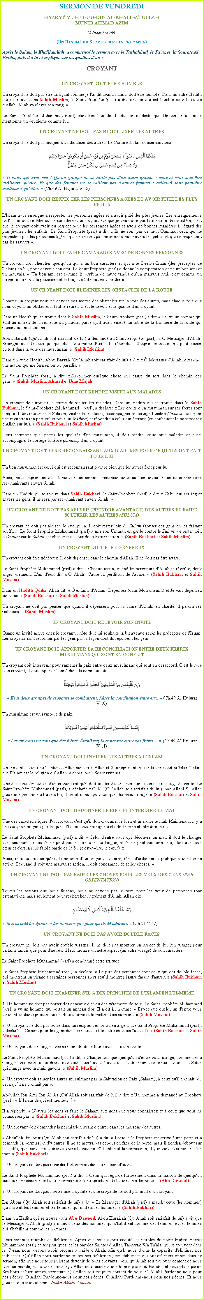 Text Box: SERMON DE VENDREDIHAZRAT MUHYI-UD-DIN AL-KHALIFATULLAHMUNIR AHMAD AZIM12 Dcembre 2008(Un Rsum du Sermon sur les croyants)Aprs le Salam, le Khalifatullah  a commenc le sermon avec le Tashahhud, le Tauz et  la Sourate Al Fatiha, puis il a lu et expliqu sur les qualits dun :
CROYANT
UN CROYANT DOIT ETRE HUMBLE
Un croyant ne doit pas tre arrogant comme je l'ai dit avant, mais il doit tre humble. Dans un autre Hadith qui se trouve dans Sahih Muslim, le Saint-Prophte (pssl) a dit:  Celui qui est humble pour la cause d'Allah, Allah va lever son rang.  
Le Saint Prophte Muhammad (pssl) tait trs humble. Il tait si modeste que l'histoire na jamais mentionn un deuxime comme lui.  
UN CROYANT NE DOIT PAS RIDICULISER LES AUTRES
Un croyant ne doit pas moquer ou ridiculiser des autres. Le Coran est clair concernant ceci: ￼ O vous qui avez cru ! Qu'un groupe ne se raille pas d'un autre groupe : ceux-ci sont peut-tre meilleurs qu'eux. Et que des femmes ne se raillent pas d'autres femmes : celles-ci sont peut-tre meilleures qu'elles.  (Ch.49 Al Hujurat V.12) 
UN CROYANT DOIT RESPECTER LES PERSONNES AGES ET AVOIR PITI DES PLUS PETITS 
L'Islam nous enseigne  respecter les personnes ges et  avoir piti des plus jeunes. Les enseignements de l'Islam doit reflter sur le caractre d'un croyant. Ce que je veux dire par la mention de caractre, c'est que le croyant doit avoir du respect pour les personnes ges et avoir de bonnes manires  l'gard des plus jeunes ; les enfants. Le Saint Prophte (pssl) a dit:  Ils ne sont pas de mon Oummah ceux qui ne respectent pas les personnes ges, qui ne se sont pas misricordieux envers les petits, et qui ne respectent pas les savants . 
UN CROYANT DOIT FAIRE CAMARADES AVEC DE BONNES PERSONNES
Un croyant doit chercher quelqu'un qui a un bon caractre et qui a le Deen--Islam (des prceptes de l'Islam) en lui, pour devenir son ami. Le Saint Prophte (pssl) a donn la comparaison entre un bon ami et un mauvais.  Un bon ami est comme le parfum de musc tandis quun mauvais ami, c'est comme un forgeron o il y a la poussire et le feu, et o il peut vous brler . 
UN CROYANT DOIT LIMINER LES OBSTACLES DE LA ROUTE
Comme un croyant nous ne devons pas mettre des obstacles sur la voie des autres, mais chaque fois que nous voyons un obstacle, il faut le retirer. C'est le devoir et la qualit d'un croyant. 
Dans un Hadith qui se trouve dans le Sahih Muslim, le Saint-Prophte (pssl) a dit:  J'ai vu un homme qui tait au milieu de la richesse du paradis, parce qu'il avait enlev un arbre de la frontire de la route qui nuisait aux musulmans.  
Abou Barzah (QuAllah soit satisfait de lui) a demand au Saint Prophte (pssl):   Messager d'Allah! Enseigne-moi de vous quelque chose qui me profitera. Il a rpondu:  Supprimez tout ce qui peut causer du tort dans la voie des musulmans.  (Sahih Muslim) 
Dans un autre Hadith, Abou Barzah (QuAllah soit satisfait de lui) a dit:   Messager d'Allah, dites-moi une action qui me fera entrer au paradis.  
Le Saint Prophte (pssl) a dit:  Supprimer quelque chose qui cause du tort dans le chemin des gens.  (Sahih Muslim, Ahmad et Ibn Majah) 
UN CROYANT DOIT RENDRE VISITE AUX MALADES
Un croyant doit trouver le temps de visiter les malades. Dans un Hadith qui se trouve dans le Sahih Bukhari, le Saint-Prophte (Muhammad  pssl), a dclar:  Les droits d'un musulman sur ses frres sont cinq:  Il doit retourner le Salaam, visiter les malades, accompagner le cortge funbre (Janaza), accepter une invitation (en particulier pour un Walima) et rpondre  celui qui ternue (en souhaitant la misricorde d'Allah sur lui).  (Sahih Bukhari et Sahih Muslim) 
Nous estimons que, parmi les qualits d'un musulman, il doit rendre visite aux malades et aussi accompagner le cortge funbre (Janaza) d'un croyant. 
UN CROYANT DOIT ETRE RECONNAISSANT AUX D'AUTRES POUR CE QU'ILS ONT FAIT POUR LUI
Un bon musulman est celui qui est reconnaissant pour le bien que les autres font pour lui. 
Ainsi, nous apprenons que, lorsque nous sommes reconnaissants au bienfaiteur, nous nous montrons reconnaissants envers Allah. 
Dans un Hadith qui se trouve dans Sahih Bukhari, le Saint-Prophte (pssl) a dit:  Celui qui est ingrat envers les gens, il ne sera pas reconnaissant envers Allah.  
UN CROYANT NE DOIT PAS ABUSER (PRENDRE AVANTAGE) DES AUTRES ET FAIRE SOUFFRIR LES AUTRES (ZULUM)
Un croyant ne doit pas abuser de quelqu'un. Il doit rester loin du Zulum (abuser des gens en les faisant souffrir). Le Saint Prophte Muhammad (pssl) a mis son Ummah en garde contre le Zulum, de rester loin du Zulum car le Zulum est obscurit au Jour de la Rsurrection.  (Sahih Bukhari et Sahih Muslim) 
UN CROYANT DOIT ETRE GNREUX
Un croyant doit tre gnreux. Il doit dpenser dans le chemin d'Allah. Il ne doit pas tre avare. 
Le Saint Prophte Muhammad (pssl) a dit:  Chaque matin, quand les serviteurs d'Allah se rveille, deux anges viennent. L'un d'eux dit:  O Allah! Cause la perdition de l'avare.  (Sahih Bukhari et Sahih Muslim) 
Dans un Hadith Qudsi, Allah dit:   enfants d'Adam! Dpensez (dans Mon chemin) et Je vais dpensez sur vous.  (Sahih Bukhari et Sahih Muslim) 
Un croyant ne doit pas penser que quand il dpensera pour la cause d'Allah, en charit, il perdra ses richesses.  (Sahih Muslim) 
UN CROYANT DOIT RECEVOIR SON INVIT
Quand un invit arrive chez le croyant, l'hte doit lui souhaite la bienvenue selon les prceptes de l'Islam. Les croyants sont reconnus par les gens par la faon dont ils reoivent les gens. UN CROYANT DOIT APPORTER LA RECONCILIATION ENTRE DEUX FRERES MUSULMANS QUI SONT EN CONFLIT
Un croyant doit intervenir pour ramener la paix entre deux musulmans qui sont en dsaccord. C'est le rle d'un croyant, il doit apporter l'unit dans la communaut. ￼ Et si deux groupes de croyants se combattent, faites la conciliation entre eux.  (Ch.49 Al Hujurat V.10)
Un musulman est un symbole de paix. ￼
 Les croyants ne sont que des frres. tablissez la concorde entre vos frres ...  (Ch.49 Al Hujurat V.11)
UN CROYANT DOIT INVITER LES AUTRES A L'ISLAM
Un croyant est un reprsentant d'Allah sur terre. Allah et Son reprsentant sur la terre doit prcher l'Islam que l'Islam est la religion quAllah  a choisi pour Ses serviteurs. 
Une des caractristiques d'un croyant est qu'il doit inviter d'autres personnes vers ce message de vrit. Le Saint Prophte Muhammad (pssl), a dclar:  O Ali (QuAllah soit satisfait de lui), par Allah! Si Allah guide une personne  travers toi, il serait mieux pour toi que chameaux rouge.  (Sahih Bukhari et Sahih Muslim) 
UN CROYANT DOIT ORDONNER LE BIEN ET INTERDIRE LE MAL    
Une des caractristiques d'un croyant, c'est qu'il doit ordonner le bien et interdire le mal. Maintenant, il y a beaucoup de moyens par lesquels l'Islam nous enseigne  tablir le bien et interdire le mal. 
Le Saint Prophte Muhammad (pssl) a dit:  Celui d'entre vous qui dcouvre un mal, il doit le changer avec ses mains, mais s'il ne peut pas le faire, avec sa langue, et s'il ne peut pas faire cela, alors avec son cur et c'est la plus faible partie de la foi (c'est--dire, le cur).  
Ainsi, nous savons ce quest la mission dun croyant sur terre, cest d'ordonner la pratique dune bonne action. Et quand il voit une mauvaise action, il doit condamner de telles choses. 
UN CROYANT NE DOIT PAS FAIRE LES CHOSES POUR LES YEUX DES GENS (PAR OSTENTATION)
Toutes les actions que nous faisons, nous ne devons pas le faire pour les yeux de personnes (par ostentation), mais seulement pour rechercher l'agrment d'Allah. Allah dit: ￼ Je n'ai cr les djinns et les hommes que pour qu'ils M'adorent.  (Ch.51 V.57) 
UN CROYANT NE DOIT PAS AVOIR DOUBLE FACES
Un croyant ne doit pas avoir double visages. Il ne doit pas montrer un aspect de lui (un visage) pour certains tandis que pour d'autres, il leur montre un autre aspect (un autre visage) de son caractre. 
Le Saint Prophte Muhammad (pssl) a condamn cette attitude. 
Le Saint Prophte Muhammad (pssl), a dclar:  Le pire des personnes sont ceux qui ont double faces, qui montrent un visage  certaines personnes alors (quil montre) l'autre face  d'autres.  (Sahih Bukhari et Sahih Muslim) 
UN CROYANT DOIT EXAMINER S'IL A DES PRINCIPES DE L'ISLAM EN LUI-MEME
1. Un homme ne doit pas porter des anneaux d'or ou des vtements de soie. Le Saint Prophte Muhammad (pssl) a vu un homme qui portait un anneau d'or. Il a dit  l'homme:  Est-ce que quelqu'un d'entre vous auraient souhait prendre un charbon allum et le mettre dans sa main?  (Sahih Muslim)   
2. Un croyant ne doit pas boire dans un rcipient en or ou en argent. Le Saint Prophte Muhammad (pssl), a dclar:  Ce sont pour les gens dans ce monde, et le vtre est dans l'au-del.  (Sahih Bukhari et Sahih Muslim) 
3. Un croyant doit manger avec sa main droite et boire avec sa main droite. 
Le Saint Prophte Muhammad (pssl) a dit:  Chaque fois que quelqu'un d'entre vous mange, commencer  manger avec votre main droite et quand vous buvez, buvez avec votre main droite parce que c'est Satan qui mange avec la main gauche.  (Sahih Muslim) 
4. Un croyant doit saluer les autres musulmans par la Salutation de Paix (Salaam);  ceux qu'il connat, ou ceux quil ne connat pas . 
Abdullah Ibn Amr Ibn Al As (QuAllah soit satisfait de lui) a dit:  Un homme a demand au Prophte (pssl):  LIslam de qui est meilleur ?  
Il a rpondu:  Nourrir les gens et faire le Salaam aux gens que vous connaissez et  ceux que vous ne connaissez pas.  (Sahih Bukhari et Sahih Muslim) 
5. Un croyant doit demander la permission avant d'entrer dans les maisons des autres.  Abdullah Ibn Busr (QuAllah soit satisfait de lui) a dit:  Lorsque le Prophte est arriv  une porte et a demand la permission d'y entrer, il ne se mettra pas debout en face de la porte, mais il tiendra debout sur les cts, qu'il soit vers la droit ou vers la gauche. Sil obtenait la permission, il y entrait, et si non, il sen irait.  (Sahih Bukhari) 
6. Un croyant ne doit pas regarder furtivement dans la maison d'autrui. 
Le Saint Prophte Muhammad (pssl) a dit:  Celui qui regarde furtivement dans la maison de quelqu'un sans sa permission, il est alors permis pour le propritaire de lui arracher les yeux.  (Abu Dawood) 
7. Un croyant ne doit pas inviter une croyante et une croyante ne doit pas inviter un croyant.  
Ibn Abbas (QuAllah soit satisfait de lui) a dit:  Le Messager d'Allah (pssl) a maudit ceux (les hommes) qui imitent les femmes et les femmes qui imitent les hommes.  (Sahih Bukhari) 
Dans un Hadith qui se trouve dans Abu Dawood, Abou Hurairah (QuAllah soit satisfait de lui) a dit que le Messager d'Allah (pssl) a maudit ceux des hommes qui s'habillent comme des femmes, et les femmes qui s'habillent comme les hommes.       
Nous sommes remplis de faiblesses. Aprs que nous avons cout les paroles de notre Matre Hazrat Muhammad (pssl) et ses pratiques, et les paroles Saintes d'Allah Tabaarak Wa Ta'ala  qui se trouvent dans le Coran, nous devons avoir recours  l'aide d'Allah, afin qu'Il nous donne la capacit d'liminer nos faiblesses; QuAllah nous pardonne toutes nos faiblesses ; ces faiblesses qui ont t mentionns dans ce sermon, afin que nous tous puissent devenir de bons croyants, pour quAllah soit toujours content de nous dans ce monde, et lautre monde. QuAllah nous accorde une bonne place au Paradis, et nous place parmi Ses bons et bien-aims serviteurs. QuAllah soit toujours content de nous. O Allah! Pardonne-nous pour nos pchs. O Allah! Pardonne-nous pour nos pchs. O Allah! Pardonne-nous pour nos pchs. Et nous guide sur le droit chemin. Insha Allah. Ameen.