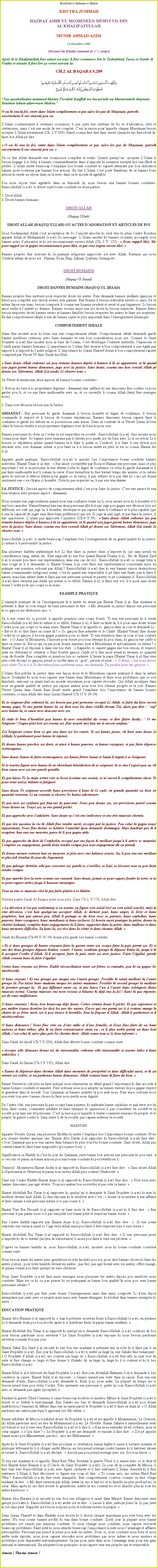 Text Box: Bismillah-ir-Rahman-ir-RahimKHUTBA JUMMAHHAZRAT AMIRUL MOMENEEN MUHYI-UD-DINAL KHALIFATULLAHMUNIR AHMAD AZIM19 Dcembre 2008(Rsum du Khutba Jummah de 1 1/4  temps)Aprs ki le Khalifatullah fine saluer zot tous, li fine commence lire le Tashahhud, Taouz et Surah Al Fatiha et ensuite li fine lire a verset suivant l:CH.2 AL BAQARA V.209￼Yaa ayyuhallazina aamanud khuluu Fis-silmi Kaaffah wa laa tattabi uu khutuwaatish shaytaan. Innahun lakum aduw-wum Mubiin.  O ou ki ena la foi, entre dans Islam compltement et pas suive les pas de Shaytaan, parceki ouvertement li ene ennemi pou ou. LIslam contrairement  certaines croyances, li pas juste ene systme de foi et dadoration, rites et crmonies, mais cest ene mode de vie complet. Cest la raison pour laquelle chaque Musulman besoin accepter LIslam pleinement (Ch. 2 V 209). Pareil couma fine dire dans verset Quran ki mo fine rcit l-haut, kot Allah p dire : O ou ki ena la foi, entre dans Islam compltement et pas suive les pas de Shaytaan, parceki ouvertement li ene ennemi pou ou.      De ce fait Allah demande ene soumission complte et totale. Quand quelquun  accepter LIslam li besoin engage li  obir  bannes commandements dans nimporte ki situation except kot ena Shirk et pchs. Lislam mette beaucoup lemphase lors bonne conduite ki capave atteindre par bon utilisation bannes mots soutenue par bannes bon actions. En fait LIslam cest porte flambeau de sa bannes bons actions ki rende nu sjour dans sa la terre, dans sa le monde l agrable. Pou nous sjour vine agrable dans sa lmonde l, nous besoin ena bannes bonnes conduites. Rassoollullah (s.a.w)  ti divise sujet bonne conduite en deux parties : 1. Droit Allah2. Droits bannes humainsDROIT ALLAH(Haquq-Ullah)DROIT ALLAH (HAQUQULLAH) OU ACTES DADORATION ET ARTICLES DE FOIDroit fondamental Allah cest acceptation de So lunicit absolue ki veut dire ki pna lautre Bondieu apparte Allah et Muhammad (s.a.w) So messager. LIslam insister ki bannes croyants accomplir tous bannes actes dadoration et ki zot reconnaissants envers Allah (Ch. 2 V. 153) :  Donc rappel Moi, Mo pour rappel zot et gagne reconnaissance pour Moi, et pas vine ingrat envers Moi. Bannes peuples fine instruire ki la pratique religieuse rapproche zot avec Allah. Pratique qui nous Crateur attane de nous zot : Namaz, Roza, Hajj, Zakaat, Qurbani, Sadaqa etc      DROIT HUMAINS(Haquq-Ul-Ibaad)DROIT BANNES HUMAINS (HAQUQ-UL-IBAAD)Bannes peuples fine instruire pour respecter droits les autres. Fine demande bannes zenfants (garons et filles) pou complte zots devoir envers zots parents. Ene femme li besoin redevable envers so mari. De la mme faon ene mari, besoin comporte li couma ene homme prudent et avis et pas bagarreur. Li besoin aussi veille  lintrt so femme. Bannes voisins aussi ena zot droits ki besoin respecter. Bannes frres besoin respecter droits bannes surs et bannes familles besoin respecter les autres et faire zot respecter. En fait comportement idale li ene de bannes sujets le plus important dans lenseignement Islamique. COMPORTEMENT IDEALEIslam fine montr nous ki bizin ena ene comportement idale. Comportement idale demande garde bannes meilleurs relations avec bane humains et ena bon considration pour zot. Comme le Saint Prophte (s.a.w) fine montr nous la base de lislam, cest dveloppe lentente mutuelle, lharmonie et lunit parmi bannes humains. Limportance ki lislam fine donner  bon comportement li pas gale par rapport  nimporte ki lautre religion. Limportance ki Quran Shareef donne  bon comportement capave comprend par Verset 59 dans Surah An-Nisa.  Sans doute Allah ordonne zot pou remette bannes dpts  bannes  ki sa appartenir, et ki quand zots juger parmi banne dimounes, juge avec la justice. Sans doute, couma ene bon conseil Allah p donne zot. Srement, Allah (Li) tend, Li observe tout. Sa Verset l mentionne deux aspects de bannes bonnes conduites : 1. Retour du bien  so propritaire lgitime - Amaanat (ene zaffaire ki ene dimounes fine confier ou pour garder pou li, et ou pas faire malhonnte avec sa, et ou surveille li couma Allah (twa) fine enseigne nous);2. Dans tout dcision besoin ena la Justice.AMAANAT : Ene personne ki garde Amaanat li besoin honnte et digne de confiance, li besoin commande le respect et li besoin de bonnes rputations. Bannes dimounes besoin capave faire li confiance et garde zot dubien en so possessions sans tracas. Dans sa contexte l sa Verset Quran l bien claire ki besoin rendre  zot proprietaire lgitimes tous du bien ki pour zots. Bannes personnes ki obir sa lordre la zot respectes en socit.  Rassoollullah (s.a.w)  fine montre nous couma pour faire. So bannes pires ennemis pas ti hsiter pou quitte zot du bien avec Li et en retour Li ti honore so rputation mme quand bannes la ti faire li quitte so lendroit, li ti faire li ene devoir pou retourne zots, zots Amanat, mme si pou faire sa li ti besoin mette en pril la vie so cousin Hazrat Ali (r.a).Apparte guide pratique, Rassoollullah (s.a.w) ti insister lors limportance bonne conduite bannes individus. Hazrat Umar (r.a) dire :  Pas laisse ou embter par Roza et Namaz ene personne, mais le plus important cest si sa personne la ene Amine (celui ki digne de confiance ou celui ki garde Amaanat et li pas faire malhonnte kot li cokain la sueur dene travailleur ki fine travail temps des annes, et ki mme aprs ki envoye li dtrois lettres pour gagne so la sueur, li pas refuser et li pas dire ki  mo p donne seulement ene  ex-Gratia ) honnte. Celui ki pas respecter sa, li pas ene vrai Amine. LA JUSTICE : Second aspect de comportement idal cest pour faire la justice. Cest ene aspect ki ena bien relation avec premier aspect - Amaanat.Nous nomme ene juge seulment quand nous ena confiance totale en li, nous assure nous ki li honnte et li ena bon caractre. Naturellement kan ena deux personne alle kot ene juge pou gagne ene dcision lors zot diffrent, zot oul qui juge la, li honnte, vridique et qui capave faire li confiance et li plus capable (qui li ena la capacit de juger sans faire bane prfrence) qui zot. Si juge la mal jug, et pas faire la justice, li ene oppresseur. Lislam pas approuve linjustice (Ch.4 V.59) :  Sans doute Allah ordonne zot pou remette bannes dpts  bannes  ki sa appartenir, et ki quand zots juger parmi banne dimounes, juge avec la justice. Sans doute, couma ene bon conseil Allah p donne zot. Srement, Allah (Li) tend, Li observe tout. Rassoollullah (s.a.w)  ti mette beaucoup lemphase lors lenseignement de sa grand qualit ki la justice. Li mme li ti personnifi la justice.  Ena plusieurs hadiths authentique kot Li fine faire la justice dans nimporte ki cas sans prend en considration rang, statut, etc. Fine rapport ki ene fois quand Hazrat Usama (r.a) ; fils de Hazrat Zaid (r.a) ti essaye pou faire ene reprsentation dans ene cas de vol,  Rassoollullah (s.a.w) so visage bni ti vine rouge et li ti demander si Hazrat Usama (r.a) oser faire ene reprsentation concernant mise en pratique ene punition ordonn par Allah ? Rassoollullah (s.a.w) dire ki ene bannes raison destructions banne communauts (religions) avant, cest ki quand ene respectable ti p faire ene faute, pas ti faire li narien, mais kan mme faute ti faire par ene personne normal et pauvre, ti p condamne li. Rassoollullah (s.a.w) faire serment par Allah qui mme si so tifille, Fatima (r.a), ti faire ene vol, li ti pour sans doute donne lordre pour qui coupe so la main. EXAMPLE PRATIQUELexample pratique de sa lenseignement l ti mette en avant par Hazrat Umar (r.a). Ene madame ti prsente li dans la cour rempli de bane personnes et dire :  Mo demande la justice depuis ene personne ki so garon ine dshonore moi. Sa ti ene crime ki, si prouv, li appelle punition cent coups fouets. Ti ena ene personne ki li tende Rassoollullah (s.a.w) dire ki mme si so tifille, Fatima (r.a), ti faire sa faute l, li ti pour sans doute donne lordre pour qui coupe so la main aussi. Hazrat Umar (r.a) appelle so  garon dans la cour et demande Li :  Est-ce ki to fine faire sa crime l ?  So garon fine admette et le Calife (Hazrat Umar) fine donne lordre ki so garon ti besoin gagne punition pour so faute. Ti ena sensation dans la cour et ene courtier dire :  O Amirul Momineen, lhistoire pour crire pou tous ltemps ki pou vinni, ki garon ene calife ti faire sa crime la. Est-ce qui sa pas pour donne mauvais nom  Musulmans et spcialement ou mme ?  Hazrat Umar (r.a) rponne li dans ene ton dure :  Rappelle, to capave gagne ene bon renom, et respect, juste en obissant to crateur.  Fine fouette garon Calife et li fine mort avant ki termine so quantit coup de fouette. Fine complte so punition lors so cadavre. Lheure le papa (Hazrat Umar (r.a) fine vine prs cotte lcorps so garon, prend so la tte dans so godi, pleurer et prier :  O Allah, cest nous devoir pour obir Toi et li  To discrtion pour pardonne nous, mo demande Toi pardon pour mo garon. LIslam fine prche la justice dans ene faon doux et le Musulman capave pratique li dans la mme faon. Souhaiter ki nous tous capave vine banne vrais Musulmans et faire nous problmes que ce soit familiale, national ou ayant trait au monde musulman pour capave rsoudre. Qui Allah inculquer dans nous sa grande qualit de justice qui capave amne nous tous lors chemin progrs et la joie. Bannes Verset Quran dans Surah Bani Isral mette grand lemphase lors limportance de bannes bonnes conduites, couma Allah dire dans Quran Shareef (Ch.17 V.24-39) :Et to seigneur fine ordonn ki, zot besoin pas pri personne except Li Allah, et faire du bien envers mama, papa. Si ene parmi banne l, ou bien tous les deux vieillit devant Toi, alors pas dire :  ouf avec banne l, et cause avec douceur avec zot.   Et tale le bras dhumilit pou banne l avec sensibilit du coeur, et dire (faire doah) :  O mo Seigneur ! Gagne piti lors zot couma zot  fine nourri moi kan mo ti encore zenfant.Zot Seigneur conne bien ce qui ena dans zot les curs. Si zot banne pieux, eh bien sans doute Li (Allah) Li pardonner pour banne ki repenti. Et donne banne proches zot droit, et ainsi  banne pauvres, et banne voyageur, et pas faire dpense extravagants.Sans doute, banne ki faire extravagance, zot banne frres Satan et Satan li ingrat  so Seigneur.Si to tourne figure avec banne l en cherchant bndiction de to seigneur, ki to ena lespoir pou sa, eh bien cause avec zot ene parole gentille. Et pas laisse To la main serrer vers to licou (comme ene avare), et ni ouvert li compltement sinon To pour reste assiz, blmer et fatiguer.Sans doute To seigneur accorde bane provisions  bane ki Li oul, en grande quantit ou bien en quantit restreint. Li au courant et observe So banne adorateurs.Et pas tuer zot zenfants par frayeur de pauvret. Nous pou donne zot, zot provisions pareil couma Nous donne ou. Touye zot, sa ene grand pch. Et pas approche avec ladultre. Sans doute sa cest ene indcence et ene trs mauvais chemin.Et pas tire aucaine la vie ki Allah fine rendre sacr, excepte par la justice. Pou celui ki gagne touy injustement, Nous fine donne so hritier lautorit (pou demande dommage). Mais faudrait pas ki li exagrer, kan ena ene meurtre, parce ki li pou gagne aide. Et pas approche du bien de lorphelin, except par ene faon ki meilleur jusqu' li arrive so maturit. Complte ou engagement, parski bizin rendre compte pou tout engagement (ki ou prend).  Et donne mesure correcte kan ou mesurer, et pse avec ene balance exacte. Sa, li pou ena ene meilleur et plus joli rsultat (le jour du Jugement).Et pas galoupe derrire ski pas concerne toi, parski to zoreilles, to lizi, to lcoeur, tout sa pou bizin rendre compte. Et pas marche lors la terre comme ene vantard. Sans doute, jamais to pour capave fendre la terre, et ni  to pour capave arrive jusqu hauteur montagne.Tout sa ena so mauvais ct ki pas faire plaisir  to Matre.Sixime partie Surah Al Baqara avise nous plus. Dans Ch.2, V.178, Allah dire : La dvotion (cest pas seulement) si ou tourne ou figure vers soleil lev ou vers soleil couch, mais la vrai dvotion, cest kan quelquun accepter Allah, le dernier jour, bane anges, le livre et bane prophtes, kan par amour pou Allah li partage so du bien avec so parents, bane orphelins, bane pauvres, bane voyageurs, bane mendiants et bane esclaves. Li besoin aussi pratique la prire, donne la charit (zakaat), complte bane engagements ki li faire, supporter dans la peine, dans malheur et dans bane moments difficiles. Sa bane l, zot vive dans la vrit et dans chemin Allah. Surah Al-Hujurat (Ch.49 V.10-14) donne plus guide lors banne conduite : Et si deux groupes de banne croyants faire la guerre entre zot, essaye faire la paix parmi zot. Et si ene des deux groupes dpasse limites, contre  lautre, combatte groupe ki dpasse limite l, jusqu ki li accepter lordre dAllah. Si li accepter, faire la paix entre zot avec justice. Faire lgalit, parski Allah content bane ki faire lgalit.Certes bane croyant zot frres. Etabli rconciliation entre zot frres. et craindre, pou ki ou gagne So misricorde. O bane croyant ! Ki ene groupe pas moque ene lautre groupe. Possible ki sanl meilleur ki lautre groupe l. Pas laisse bane madame moque les autres madames. Possible ki second groupe la meilleur ki premier groupe la.  Et pas diffamer entre ou, et pas lance lun  lautre bane sobriquets (bane mauvais noms). Couma mauvais ene nom vicieux  kikaine ki dj ena la foi ! Bane ki pas rpentir, zot de vrais malfaiteurs. O bane croyants ! Reste loin beaucoup dpi doute. Certes certain doute li pch. Et pas espionner et pas mdire (cause derrire les dos) les uns des autres. Est-ce qui ene parmi zot ti  content mange la chaire de so frre mort, zot ti pou trouve li horrible. Ena la frayeur dAllah. Allah li pardonner et li misricordieux.O bane dimounes ! Nous fine cre ou dene mle et dene femelle, et Nous fine faire de ou bane nations et bane tribus, afin ki ou faire connaissance entre ou ; et li plus noble parmi ou dans lizi Allah, cest celui ki suive plus prs So chemin droit. Allah conne tout et Li bien inform. Dans Surah Al-Arraf (Ch.7 V.200), Allah fine dcrire bonne conduite comme suite : Accepte ski dimoune donne toi de raisonnable, ordonne ski raisonnable et tourne ldos  bane imbciles. Dans Surah Al-Imran (Ch.3 V.135), Allah dire :  Banne ki dpenser dans chemin Allah dans moments de prosprit et dans difficult aussi, et ki zot retenir zot colre, et zot pardonne banne dimounes. Allah content bane ki faire du bien.  Banne Versets ki cit plus en haut indique nous clairement, en dtail grand limportance ki fine accorde  banne bonnes conduite et manire. Fine ordonne nous pou adopter sa bannes valeurs l pou gagne respect et grandeur dans le monde. Jour Qayamat, sa bannes qualits l pou aide nous. Fine aussi ordonne nous pou reste loin avec bannes choses ki faire nous perdu nous dignit. De lautre ct, ene personne ki pas occupe bane pauvres, ki maltraite banne orphelins et mal servi zot du bien, faire crime, commettre adultre et faire tyrannie et oppression li pas considrer en socit et la socit pour har ene tel personne. Cest la raison pou laquelle li traiter comment ennemis du peuple  et le peuple, la guerre contre li. Sans retire li de la socit, pas capave redresse la socit.HADITHSApparte Versets Quran, ena plusieurs Hadiths ki mette lemphase lors limportance bonne conduite. Nous pou essaye tudier quelque uns. Hazrat Abu Darda (r.a) rapporter ki Rassoollullah (s.a.w) fine dire :  Jour Qayamat pas pou ena narien dans balance ki plus lourd ki bonne conduite. Sans doute, Allah pas content banne ki faire bane magouilles (pou passe bon).  Signification sa Hadith la cest ki jour du Qayamat, juste banne bon actions ene personne ki pou vine   so secours et parmi sa banne actions pou ena bonne conduite ki pou bnficier li. Ummoul Momeneen Hazrat Aisha (r.a) rapport ki Rassoollullah (s.a.w) fine dire :  Sans doute Allah Li Pardonneur et Gnreux et parmi tous vertus Allah plus content Gnrosit. Dans ene lautre Hadith Hazrat Anas (r.a) rapport ki Rassoollullah (s.a.w) fine dire :  Vive bien avec bannes dimounes, pas agir svre. Toujours amne bon nouvelles et pas cre la haine. Hazrat Abdullah Ibn Umar (r.a) rapporter ki quelquun ti demande le Saint Prophte (s.a.w) ki acte ki meilleur devant lizi Allah. Li fine rponne ki le meilleur acte cest ;  donne la nourriture  ene affam et faire salaam  ene personne mme si to pas conne li. Hazrat Umr Ibn Shouaib (r.a) rapporte sa bane mots l de Rassoollullah (s.a.w) ki li fine dire :  Ene personne li pas parmi nous si li pas ena piti lors banne petit et respecter banne vieux. Ene lautre hadith rapporte par Hazrat Anas (r.a), Rassoollullah (s.a.w) fine dire :   Si ene jeune respecter ene vieux  cause so lage lerla Allah aussi pou faire li tre respecter kan li vine vieux  Hazrat Abdullah Ibn Umar (r.a) rapport ki Rassoollullah (s.a.w) fine dire:  Si ene personne prive nimporte ki de so travail (moyen de subsistance) li assez pou faire li vine ene pcheur. Daprs sa bannes hadiths la, nous Rassoollullah (s.a.w), montrer nous ki bonne conduite constitu comme suite : Nous besoin traite les autres avec gentillesse et cre facilits pou zot, pour dire bannes choses ki faire les autres joyeux ; pour reste humble devant les autres ; pas fier, pas agir brutal avec les autres, offert mange, et jamais essaye pou faire quelquun vine chmeur. Nous Saint Prophte (s.a.w) fine aussi enseigne nous plusieurs les autres faons pou amliore nous conduite. Mais est ce ki ou pas penser ki en pratiquant sa banne bon qualit l nous pou vine banne personnes idales ? Rassoollullah (s.a.w) pas fine juste donne lenseignement mais fine aussi comporte Li dene faon exemplaire pas juste avec so peuple mais aussi avec banne trangers, ki vident dans bannes exemples ki suive :-EDUCATION PRATIQUEHazrat Abu Huraira (r.a) rapport ki   kan ti prsente nouveau fruits  Rassoollullah (s.a.w), en premier Li ti demande doah pou bon rcolte aprs li ti distribuer fruits l parmi banne zenfants. Hazrat Abdullah Ibn Umar (r.a) rapport ki quelquun ti demande Rassoollullah (s.a.w) combien de fois nous besoin pardonne nous serviteur ? Le Saint Prophte (s.a.w) rponne ki nous besoin pardonne serviteur soixante fois par jour. Hazrat Sahal Ibn Saad (r.a) racont ki ene fois ene madame ti prsente ene la toile ki ti faire par li au Saint Prophte (s.a.w). Ene jour ki Rassoollullah (s.a.w) ti mette sa linge la, ene Sahabi fine remarquer :  O Prophte dAllah (s.a.w), mo content sa linge l.  Rassoollullah (s.a.w) fine alle la caze tout de suite et fine change so linge et fine donne li (Sahabi l) sa linge la, linge ki li ti content et ki ti lors Rassoollullah (s.a.w).Hazrat Bilal (r.a) ti trsorier du Saint Prophte (s.a.w). Ene jour Abdallah Hawazni (r.a) ti demande li lors condition la caisse. Hazrat Bilal (r.a) rponne :  Jamais nanni pas reste dans la caisse. Kan ena ene demande daide, Rassoollullah (s.a.w) demande li, Bilal (r.a), pour aider. La plupart du temps mo ti besoin prend loan pou obir lordre. Trs rarement ene personne ti quitte la cour Rassoollullah (s.a.w) avec so demande pas agre (accepter). Pendant la guerre Uhud lennemi ti cause beaucoup troubles et misres. Mme le Saint Prophte (s.a.w) ti bless et so ldent ti endommag. Ene Sahabi ine vini et demande Rassoollullah (s.a.w) pou donne maldiction lennemis l. Mme dans ene moment pareil le Prophte (s.a.w) ti faire sa duah l:  O Allah pardonne mo nation parcequi li ignorant lors Mo statut. Banne infidles de Mecca ti habitu abuse du Prophte (s.a.w) et zot appelle li Muzammum, Le Censur, (ki Allah pardonne moi) au lieu de Muhammad (s.a.w), Le Glorifi. Banne Sahaba ti naturellement senti zot bless et zot ti vine vers Rassoollullah (s.a.w) et ti dire li.  Kan nous entendre de tel ordures, nous le cur saign.   Qui faire ?  Le Prophte (s.a.w) ine demand, et ensuite li fine dire :  Zot p appelle banne noms pou Muzammum, pas moi ; moi mo Muhammad.  Aprs ki le Saint Prophte (s.a.w) fine proclame so rvlation, banne kafirs ti cause li tortures mentale et physique tellement ki li ti obliger quitte Mecca, au lieu prend revenge contre bannes ki ti habituer sikane et torture li. Rassoollullah (s.a.w) dclar :  Azordi pas pou prend revenge avec zot. Zot tous libres.  Ti ena ene madame ki ti appelle, Hind Bint Utba. Pendant la guerre Uhud li ti masse avec so le dent l foie Hazrat Amir Hamza (r.a) (lOncle du Saint Prophte (s.a.w)). Le jour de la conqute de Mecca, li fine vine vers Rassoollullah (s.a.w), avec figure cachiette et li fine embrasse LIslam. Aussitt ki li fine embrasse LIslam li fine dcouvert so figure ene coup et dire :  To conne moi, mo mme Hind Bint Utba ? Rassoollullah (s.a.w) fine reste tranquille. Ene comportement courtois comme sa fine oblige madame l dire :  Mo faire serment par Allah, avant sa, mo ti har toi et to famille au plus profond mo le cur. Mais aprs ki mo fine trouve to gentillesse, astre l mo content toi et to famille plus ki tout les autres kitchoses.  Hazrat Abu Huraira (r.a) racont ki ene fois ene villageois ti urin dans Masjid. Banne dimounes inne galop pou batte li. Rassoollullah (s.a.w) arrte zot et dire :  Laisse li aller, nettoye place l. Li pas juste ki zot sans piti. Rappelle zot besoin toujours polis et tolrant envers le peuple.   Dans Quran Shareef et dans Hadiths nous trouve ki li devoir chaque musulman pou vive bien avec les autres. Nu tous conne bannes profits ki ena dans bonne conduite. Zordi jour la plupart nous banne problmes zot causs par mauvais conduite. Si nous change nous conduite, nous capave resourde beaucoup problmes. Faire piti ki nous attache beaucoup limportance  juste nous lavantage et affaires personnelles. Personne pas prend la peine pou aide les autres. Donc si, nous conduire nous bien et nous arrte reste goiste, nous pour capave rsoudre nous problmes par nous mme et nous misres et problmes pour disparatre automatiquement. Sa pas pour juste dans nous lavantage mais pour ene gain national et international. En adoptant bons principes, nous capave vine ene peuples uni et respectable.  Ameen ! Thuma Ameen !