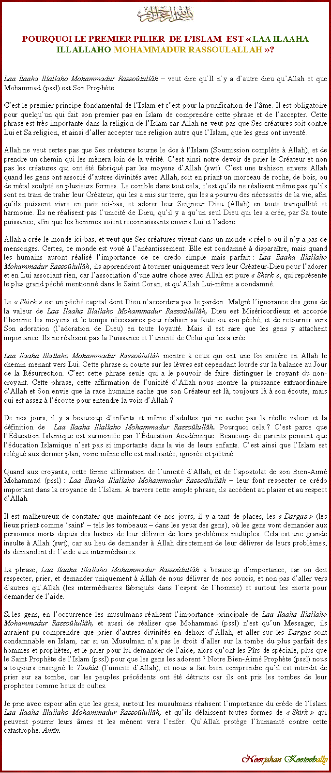 Text Box: ￼POURQUOI LE PREMIER PILIER  DE L�ISLAM  EST&nbsp;�&nbsp;LAA ILAAHA ILLALLAHO MOHAMMADUR RASSOULALLAH&nbsp;�?Laa Ilaaha Illallaho Mohammadur Rasso�lull�h � veut dire qu�Il n�y a d�autre dieu qu�Allah et que Mohammad (pssl) est Son Proph�te. C�est le premier principe fondamental de l�Islam et c�est pour la purification de l��me. Il est obligatoire pour quelqu�un qui fait son premier pas en Islam de comprendre cette phrase et de l�accepter. Cette phrase est tr�s importante dans la religion de l�Islam car Allah ne veut pas que Ses cr�atures soit contre Lui et Sa religion, et ainsi d�aller accepter une religion autre que l�Islam, que&nbsp;les gens ont invent�. Allah ne veut certes pas que Ses cr�atures tourne le dos � l�Islam (Soumission compl�te � Allah), et de prendre un chemin qui les m�nera loin de la v�rit�. C�est ainsi notre devoir de prier le Cr�ateur et non pas les cr�atures qui ont �t� fabriqu� par les moyens d�Allah (swt). C�est une trahison envers Allah quand les gens ont associ� d�autres divinit�s avec Allah, soit en priant un morceau de roche, de bois, ou de m�tal sculpt� en plusieurs formes. Le comble dans tout cela, c�est qu�ils ne r�alisent m�me pas qu�ils sont en train de trahir leur Cr�ateur, qui les a mis sur terre, qui les a pourvu des n�cessit�s de la vie, afin qu�ils puissent vivre en paix ici-bas, et adorer leur Seigneur Dieu (Allah) en toute tranquillit� et harmonie. Ils ne r�alisent pas l�unicit� de Dieu, qu�il y a qu�un seul Dieu qui les a cr�e, par Sa toute puissance, afin que les hommes soient reconnaissants envers Lui et l�adore. Allah a cr�e le monde ici-bas, et veut que Ses cr�atures vivent dans un monde �&nbsp;r�el&nbsp;� ou il n�y a pas de mensonges. Certes, ce monde est vou� � l�an�antissement. Elle est condamn� � dispara�tre, mais quand les humains auront r�alis� l�importance de ce credo simple mais parfait&nbsp;: Laa Ilaaha Illallaho Mohammadur Rasso�lull�h, ils apprendront � tourner uniquement vers leur Cr�ateur-Dieu pour l�adorer et en Lui associant rien, car l�association d�une autre chose avec Allah est pure �&nbsp;Shirk&nbsp;�, qui repr�sente le plus grand p�ch� mentionn� dans le Saint Coran, et qu�Allah Lui-m�me a condamn�. Le �&nbsp;Shirk&nbsp;� est un p�ch� capital dont Dieu n�accordera pas le pardon. Malgr� l�ignorance des gens de la valeur de Laa Ilaaha Illallaho Mohammadur Rasso�lull�h, Dieu est Mis�ricordieux et accorde l�homme les moyens et le temps n�cessaires pour r�aliser sa faute ou son p�ch�, et de retourner vers Son adoration (l�adoration de Dieu) en toute loyaut�. Mais il est rare que les gens y attachent importance. Ils ne r�alisent pas la Puissance et l�unicit� de Celui qui les a cr�e. Laa Ilaaha Illallaho Mohammadur Rasso�lull�h montre � ceux qui ont une foi sinc�re en Allah le chemin menant vers Lui. Cette phrase si courte sur les l�vres est cependant lourde sur la balance au Jour de la R�surrection. C�est cette phrase seule qui a le pouvoir de faire distinguer le croyant du non-croyant. Cette phrase, cette affirmation de l�unicit� d�Allah nous montre la puissance extraordinaire d�Allah et Son envie que la race humaine sache que son Cr�ateur est l�, toujours l� � son �coute, mais qui est assez � l��coute pour entendre la voix d�Allah&nbsp;? De nos jours, il y a beaucoup d�enfants et m�me d�adultes qui ne sache pas la r�elle valeur et la d�finition de  Laa Ilaaha Illallaho Mohammadur Rasso�lull�h. Pourquoi cela&nbsp;? C�est parce que l��ducation Islamique est surmont�e par l��ducation Acad�mique. Beaucoup de parents pensent que l��ducation Islamique n�est pas si importante dans&nbsp;la vie de leurs enfants. C�est ainsi que l�Islam est rel�gu� aux dernier plan, voire m�me elle est maltrait�e, ignor�e et pi�tin�. Quand aux croyants, cette ferme affirmation de l�unicit� d�Allah, et de l�apostolat de son Bien-Aim� Mohammad (pssl)&nbsp;: Laa Ilaaha Illallaho Mohammadur Rasso�lull�h � leur font respecter ce cr�do important dans la croyance de l�Islam. A travers cette simple phrase, ils acc�dent au plaisir et au respect d�Allah. Il est malheureux de constater que maintenant de nos jours, il y a tant de places, les �&nbsp;Dargas&nbsp;� (les lieux prient comme �saint� � tels les tombeaux � dans les yeux des gens), o� les gens vont demander aux personnes morts depuis des lustres de leur d�livrer de leurs probl�mes multiples. Cela est une grande insulte � Allah (swt), car au lieu de demander � Allah directement de leur d�livrer de leurs probl�mes, ils demandent de l�aide aux interm�diaires. La phrase, Laa Ilaaha Illallaho Mohammadur Rasso�lull�h a beaucoup d�importance, car on doit respecter, prier, et demander uniquement � Allah de nous d�livrer de nos soucis, et non pas d�aller vers d�autres qu�Allah (les interm�diaires fabriqu�s dans l�esprit de l�homme) et surtout les morts pour demander de l�aide. Si&nbsp;les gens, en l�occurrence les musulmans r�alisent l�importance principale de Laa Ilaaha Illallaho Mohammadur Rasso�lull�h, et aussi de r�aliser que Mohammad (pssl) n�est qu�un Messager, ils auraient pu comprendre que prier d�autres divinit�s en dehors d�Allah, et aller sur les Dargas sont condamnable en Islam, car si un Musulman n�a pas le droit d�aller sur la tombe du plus parfait des hommes et proph�tes, et le prier pour lui demander de l�aide, alors qu�ont les P�rs de sp�ciale, plus que le Saint Proph�te de l�Islam (pssl) pour que les gens les adorent&nbsp;? Notre Bien-Aim� Proph�te (pssl) nous a toujours enseign� le Tauhid (l�unicit� d�Allah), et nous a fait bien comprendre qu�il est interdit de prier sur sa tombe, car les peuples pr�c�dents ont �t� d�truits car ils ont pris les tombes de leur proph�tes comme lieux de cultes. Je prie avec espoir afin que les gens, surtout les musulmans r�alisent l�importance du cr�do de l�Islam Laa Ilaaha Illallaho Mohammadur Rasso�lull�h, et qu�ils d�laissent toutes formes de �&nbsp;Shirk&nbsp;� qui peuvent pourrir leurs �mes et les m�nent vers l�enfer. Qu�Allah prot�ge l�humanit� contre cette catastrophe. Am�n.Noorjahan Kootoobally