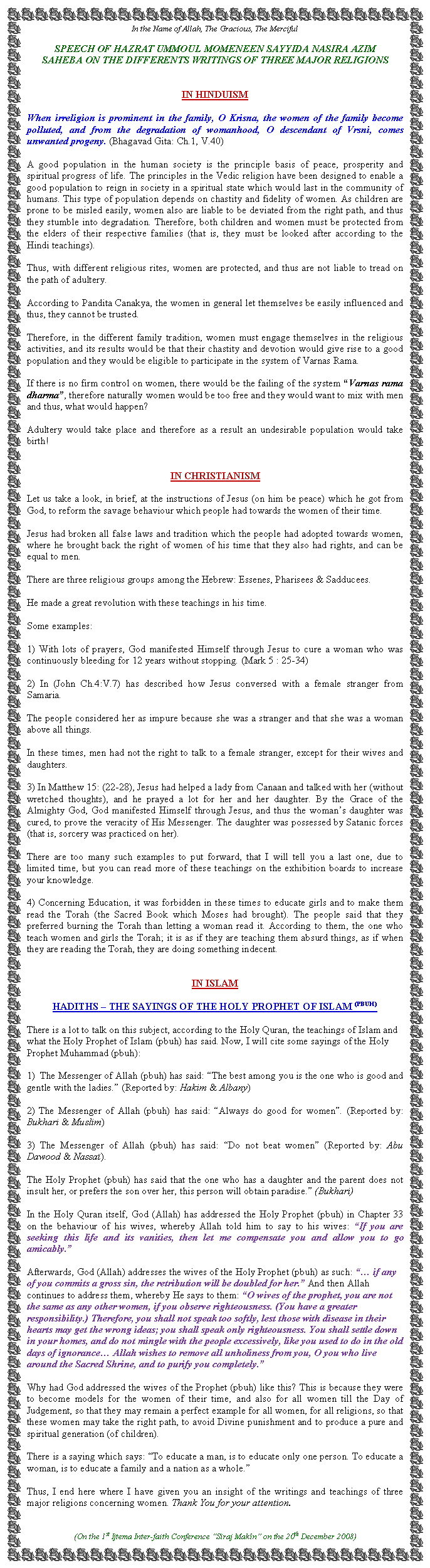 Text Box: In the Name of Allah, The Gracious, The MercifulSPEECH OF HAZRAT UMMOUL MOMENEEN SAYYIDA NASIRA AZIM SAHEBA&nbsp;ON THE DIFFERENTS WRITINGS OF THREE MAJOR RELIGIONSIN HINDUISM When irreligion is prominent in the family, O Krisna, the women of the family become polluted, and from the degradation of womanhood, O descendant of Vrsni, comes unwanted progeny. (Bhagavad Gita: Ch.1, V.40)A good population in the human society is the principle basis of peace, prosperity and spiritual progress of life. The principles in the Vedic religion have been designed to enable a good population to reign in society in a spiritual state which would last in the community of humans. This type of population depends on chastity and fidelity of women. As children are prone to be misled easily, women also are liable to be deviated from the right path, and thus they stumble into degradation. Therefore, both children and women must be protected from the elders of their respective families (that is, they must be looked after according to the Hindi teachings).Thus, with different religious rites, women are protected, and thus are not liable to tread on the path of adultery.According to Pandita Canakya, the women in general let themselves be easily influenced and thus, they cannot be trusted.Therefore, in the different family tradition, women must engage themselves in the religious activities, and its results would be that their chastity and devotion would give rise to a good population and they would be eligible to participate in the system of Varnas Rama.If there is no firm control on women, there would be the failing of the system �Varnas rama dharma�, therefore naturally women would be too free and they would want to mix with men and thus, what would happen?Adultery would take place and therefore as a result an undesirable population would take birth!IN CHRISTIANISMLet us take a look, in brief, at the instructions of Jesus (on him be peace) which he got from God, to reform the savage behaviour which people had towards the women of their time.Jesus had broken all false laws and tradition which the people had adopted towards women, where he brought back the right of women of his time that they also had rights, and can be equal to men.There are three religious groups among the Hebrew: Essenes, Pharisees & Sadducees.He made a great revolution with these teachings in his time.Some examples:1) With lots of prayers, God manifested Himself through Jesus to cure a woman who was continuously bleeding for 12 years without stopping. (Mark 5 : 25-34)2) In (John Ch.4:V.7) has described how Jesus conversed with a female stranger from Samaria.The people considered her as impure because she was a stranger and that she was a woman above all things.In these times, men had not the right to talk to a female stranger, except for their wives and daughters.3) In Matthew 15: (22-28), Jesus had helped a lady from Canaan and talked with her (without wretched thoughts), and he prayed a lot for her and her daughter. By the Grace of the Almighty God, God manifested Himself through Jesus, and thus the woman�s daughter was cured, to prove the veracity of His Messenger. The daughter was possessed by Satanic forces (that is, sorcery was practiced on her).There are too many such examples to put forward, that I will tell you a last one, due to limited time, but you can read more of these teachings on the exhibition boards to increase your knowledge.4) Concerning Education, it was forbidden in these times to educate girls and to make them read the Torah (the Sacred Book which Moses had brought). The people said that they preferred burning the Torah than letting a woman read it. According to them, the one who teach women and girls the Torah; it is as if they are teaching them absurd things, as if when they are reading the Torah, they are doing something indecent.IN ISLAMHADITHS � THE SAYINGS OF THE HOLY PROPHET OF ISLAM (PBUH)There is a lot to talk on this subject, according to the Holy Quran, the teachings of Islam and what the Holy Prophet of Islam (pbuh) has said. Now, I will cite some sayings of the Holy Prophet Muhammad (pbuh):1)  The Messenger of Allah (pbuh) has said: �The best among you is the one who is good and gentle with the ladies.� (Reported by: Hakim & Albany)&nbsp;2) The Messenger of Allah (pbuh) has said: �Always do good for women�. (Reported by: Bukhari & Muslim)3) The Messenger of Allah (pbuh) has said: �Do not beat women� (Reported by: Abu Dawood & Nassa�).The Holy Prophet (pbuh) has said that the one who has a daughter and the parent does not insult her, or prefers the son over her, this person will obtain paradise.� (Bukhari)In the Holy Quran itself, God (Allah) has addressed the Holy Prophet (pbuh) in Chapter 33 on the behaviour of his wives, whereby Allah told him to say to his wives: �If you are seeking this life and its vanities, then let me compensate you and allow you to go amicably.�Afterwards, God (Allah) addresses the wives of the Holy Prophet (pbuh) as such: �� if any of you commits a gross sin, the retribution will be doubled for her.� And then Allah continues to address them, whereby He says to them: �O wives of the prophet, you are not the same as any other women, if you observe righteousness. (You have a greater responsibility.) Therefore, you shall not speak too softly, lest those with disease in their hearts may get the wrong ideas; you shall speak only righteousness. You shall settle down in your homes, and do not mingle with the people excessively, like you used to do in the old days of ignorance� Allah wishes to remove all unholiness from you, O you who live around the Sacred Shrine, and to purify you completely.�Why had God addressed the wives of the Prophet (pbuh) like this? This is because they were to become models for the women of their time, and also for all women till the Day of Judgement, so that they may remain a perfect example for all women, for all religions, so that these women may take the right path, to avoid Divine punishment and to produce a pure and spiritual generation (of children).There is a saying which says: �To educate a man, is to educate only one person. To educate a woman, is to educate a family and a nation as a whole.�Thus, I end here where I have given you an insight of the writings and teachings of three major religions concerning women. Thank You for your attention.(On the 1st Ijtema Inter-faith Conference �Siraj Mak�n� on the 20th December 2008)