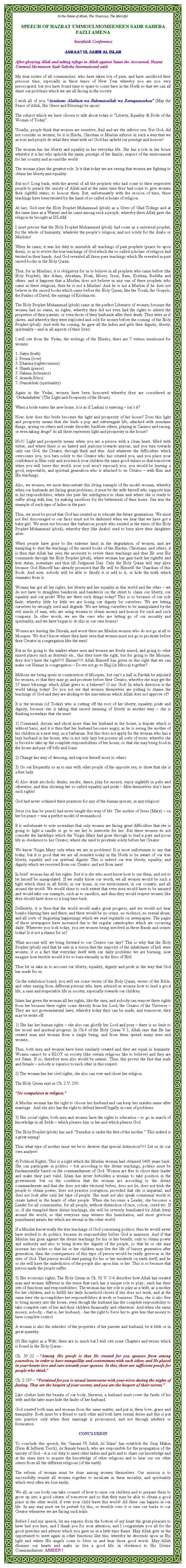 Text Box: In the Name of Allah, The Gracious, The MercifulSPEECH OF HAZRAT UMMOULMOMEENEEN SADR SAHEBA FAZLI AMENAInterfaith Conference Jamaat Ul Sahih Al IslamAfter glorying Allah and taking refuge in Allah against Satan the Acccursed, Hazrat Ummoul Momeneen Sadr Saheba International said:My dear sisters of all communities, who have taken lots of pain, and have sacrificed their precious time, especially in these times of New Year whereby you are you very preoccupied, but you have found time to spare to come here in the North so that we can all share our problems which we are all facing in the society.I wish all of you �Assalamo Alaikum wa Rahmatoullah wa Baraqaatouhou�&nbsp;(May the Peace of Allah, His Grace and Blessings be upon)The subject which we have chosen to talk about today is �Liberty, Equality & Pride of the Woman of Today�.Usually, people think that women are sensitive, frail and are the inferior sex. But God, did not consider us women, be it in Hindu, Christian or Muslim inferior in such a way that we as toys and people do what they want with us! God has upheld our prestige and honour!The woman has her liberty and equality in her everyday life. She has a role in her house whereby it is her who upholds the name, prestige of her family, respect of the environment for her country and around the world.The woman plays the greatest role. Is it that today we are seeing that women are fighting to obtain her liberty and equality.But no!! Long back, with the arrival of all the prophets who had come to their respective people to preach the unicity of Allah and at the same time they had come to give women their rightful status, to honour them. But, unfortunately with the erosion of time, these teachings have been twisted by the hand of so-called scholars of religion.At last, God sent the Holy Prophet Muhammad (pbuh) as a Giver of Glad Tidings and at the same time as a Warner and he came among such a people, whereby there Allah gave the religion he brought as ISLAM.I must precise that the Holy Prophet Muhammad (pbuh) had come as a universal prophet, for the whole of humanity, whatever the people�s religion, and not solely for the Arabs or Muslims!When he came, it was his duty to assemble all teachings of past prophets (peace be upon them), so as to revive the true teachings of God which the so-called scholars of religion had twisted in their hands. And God revealed all these pure teachings which He revealed in past sacred books in the Holy Quran.Thus, for us Muslims, it is obligatory for us to believe in all prophets who came before (the Holy Prophet), like Adam, Abraham, Noah, Moses, Jesus, Ram, Krishna, Buddha and others. and it happens that a Muslim does not believe in any one of these prophets who came in these religions, then he is not a Muslim! And he is not a Muslim if he does not believe in the sacred books which came before the Holy Quran, like the Torah, the Gospels, the Psalms of David, the sayings of Krishna etc.The Holy Prophet Muhammad (pbuh) came as the perfect Liberator of women, because the women had no status, no rights, whereby they did not even had the rights to inherit the properties of their parents, or even those of their husbands after their death. They were as if slaves, and whereby they were exploited and sold for money before the coming of the Holy Prophet (pbuh). And with his coming, he gave all the ladies and girls their dignity, liberty, spirituality � and in all aspects of their lives!I will cite from the Vedas, the writings of the Hindus, there are 7 virtues mentioned for women:1. Satya (truth)2. Prema (love)3. Dharma (righteousness)4. Shanti (peace)5. Sahana (tolerance)6. Aranda (bliss)7. Svanubhuti (spirituality)Again in the Vedas, women have been honoured whereby they are considered as �Grihalakshmi� (The Light and Prosperity of the House).When a bride enters the new home, it is as if Laskmi is entering � isn�t it?  Now, how does this bride becomes the light and prosperity of her house? Does this light and prosperity means that she leads a pop and extravagant life, attached with mundane things, spying on others and create disorder, backbite others, playing in Casinos and racing, or even taking drugs? do all these represents light and prosperity in the house?No!!! Light and prosperity means when you are a person with a clean heart, filled with virtue, and where there is no hatred and jealousy towards anyone, and you turn towards only one God, the Creator, through thick and thin. And whatever the difficulties which overcomes you, you turn solely to the Creator who has created you, and you place your confidence in Him only and you teach your children the same good values so that tomorrow when you will leave this world, your soul won�t reproach you; you would be leaving a good, respectable, and spiritual generation who is attached to its Creator � with Him and His teachings.Also, we women, we must demonstrate this living example of the model woman, whereby when our husbands are facing great problems, it must be the wife herself who supports him in his responsibilities, where she puts her intelligence to shine and where she is ready to suffer along with him, by making sacrifices for the betterment of their home. Sita was the example of such type of ladies in the past.Thus, we must be proud that God has created us to educate the future generations. We must not feel discouraged or our faces must not be darkened when we hear that we have got a baby-girl. We must not become like barbarous people who existed in the times of the Holy Prophet Muhammad (pbuh), whereby they (the Arabs) used to bury alive their daughters alive.When people have gone to the extreme limit in the degradation of women, and are trampling to dust the teachings of the sacred books of the Hindus, Christians, and others, it is then that Allah has seen the necessity to revive these teachings and thus He sent His commands through the Holy Prophet (pbuh), where woman has gain back her rightful and true status, nowadays and thus till Judgment Day. Only the Holy Quran will stay alive because God Himself has already promised that He will be Himself the Guardian of this Book. And now, nobody will be able to falsify it or add to it, or hide the truth which emanates from it. Woman has got all her rights, her liberty and her equality in this world and the other � we do not have to straighten banderols and banderols on the street to claim our liberty, our equality and our pride! Why are there such things today? This is so because of our sole fault; whereby little by little we are losing our dignity by ourselves. We are letting ourselves be wrongly used and degrade. We are letting ourselves to be manipulated by the evil minds of man, who are using women to obtain money and honour for such and such company. In other words, we are the ones who are letting go of our morality and spirituality, and we have begun to do this in our own homes!Women are leaving the Shivala, and worst there are Muslim women who do not go at all to Mosques. We don�t know where they have seen that women must not go to prostrate before their Creator in congregation like the men! But as for going to the market where men and women are freely mixed, and going to other mixed places such as festivals etc., this they have the right; but for going to the Mosque, they don�t have the right?!!! Haram?!!! Allah Himself has given us this right that we can make our Namaz in congregation � Do we not go to Hajj (in Mecca) together?Millions are being spent in construction of Mosques, but can�t a hall in Pardah be adjoined for women, so that they may go and prostrate before their Creator, whereby she may get the 27 times blessings which Allah gives to a believer? O my God! In which direction is the world taking today! Do you not see that women themselves are putting to shame the teachings of God and they are abiding to the innovations which Allah does not approve of?It is the woman (of Today) who is cutting off the root of her liberty, equality, pride and dignity, because she is taking that sacred meaning of liberty in another way � she is thinking nowadays that she must:1) Command, discuss and shout more than her husband in the house, a dispute which is without basis, and it is then that her husband becomes angry, as he is seeing the mother of his children in a new way, as a barbarian. But this does not apply for the woman who has a lazy husband in her house, who is not only lazy but possess all sorts of vices, whereby she is forced to take up the complete responsibilities of her house, so that she may bring food in the house and pay off bills and loans. 2) Change her way of dressing, and expose herself more to others.3) Go out frequently so as to mix with other people of the opposite sex, to show that she is a free lady.4) Also drink alcoholic drinks, smoke, dance, play for money, enjoy nightlife in pubs and otherwise, and thus showing her so-called equality and pride � Men themselves don�t have such rights!God had never ordained these practices for any of the human species, in any religion!Jesus (on him be peace) had never taught this way of life. The mother of Jesus (Mary) � on her be peace � was a perfect model of womanhood.It is unfortunate to note nowadays that only women are facing great difficulties that she is going to light a candle or go to see her to intercede for her. But these women do not consider the hardships which the Virgin Mary had gone through to lead a pure and pious life in obedience to her Creator, where she used to prostrate solely before her Creator.We know Virgin Mary only when we are in problems! It is most unfortunate to say that today, but it is good that we are all reunited today in the North to be aware of our true liberty, equality and our spiritual dignity. This is indeed our true liberty, equality, and dignity which we received from our Creator, and not from men!In brief: woman has all her rights. But it is she who must know how to use them, and not to let herself be manipulated. If we really know our worth, we all women would be such a light which shine in all fields; in our home, in our environment, in our country, and all around the world. We would shine to such extent that even men would have to be amazed and would take our example, such as to sacrifice, and thus they would respect women like they should have done so a long time back.Definitely, it is then that the world would make great progress, and we would not hear bombs blasting here and there; and there would be no crime, no violence, no sexual abuse, and all sorts of disgusting happenings which we read regularly on newspapers. The pages of these newspapers have increased due to the regular catastrophes which are occurring daily. Wherever you look today, you see women being involved in these frauds and crimes today! Is it not a shame for us?What account will we bring forward to our Creator one day? This is why that the Holy Prophet (pbuh) said that he saw in a vision that the majority of the inhabitants of hell were women; it is a fact that everyday itself with our daily problems we are burning, now imagine how terrible would it be to burn eternally in the fires of Hell.Thus let us take in to account our liberty, equality, dignity and pride in the way that God has made for us.On the exhibition board, you will see some verses of the Holy Quran, verses of the Bible, and other saying from different persons who have advised us women how to lead a good life, a sane and respectable life in society, especially towards our children.Islam has given the woman all her rights, like the men, and nobody can remove these rights from her because these rights come directly from her Lord, the Creator of the Universe � They are not governemental laws, whereby today they can be made, and tomorrow, they may be write off.1) She has her human rights � she also can glorify her Lord and pray � there is no limit to her moral and spiritual progress. In Ch.4 of the Holy Quran V.1, Allah says that He has created man and woman from a single being, and from them spread many men and women�Thus, both men and women have been similarly created and they are equal in humanity. Women cannot be a BLOT on society (like certain religions like to believe) and they are not Satan. If so, therefore men also would be satanic. Thus, this proves the fact that male and female � nobody is superior to each other in this respect. 2) The woman has her civil rights; she also can vote and chose her religion. The Holy Quran says in Ch. 2 V. 256:�No compulsion in religion.�A Muslim woman has the right to choose her husband and can keep her maiden name after marriage.  And she also has the right to defend herself legally in case of problems. 3) Her social rights; both men and women have the rights to education � to go in search of knowledge in all fields � which pleases him or her and which pleases God.The Holy Prophet (pbuh) has said: �Paradise is under the feet of the mother.� This indeed is a great saying!Thus what type of mother must we be to deserve that special distinction?!!! Let us do our own analyse!4) Political Rights; This is a right which the Muslim woman had obtained 1400 years back. She can participate in politics � but according to the divine teachings, politics must be fundamentally based on the commandments of God. Women are free to chose their leader and make their pact valid. Islam has never forbidden a woman to take position in the government, but on the condition that the woman act according to the divine commandments and that she does not take electoral bribes, does not lie, does not trick the people to obtain power, does not practice corruption, provided that she is impartial, and does not look after only her type of people. She must not also speak communal words to create hatred in the hearts of other people. When she becomes a Leader, she becomes a Leader for all communities, for all people, without distinction of race, colour, creed etc. If so, if she trampled these divine teachings, she will be severely humiliated by Allah (twa) around the world, so that everyone may witness this humiliation, and more grievous punishment awaits her which are eternal in the other world. If a Muslim know really the true teachings of God concerning politics, then he would never have wished to do politics, because its responsibility before God is immense. And if that Muslim has gone against the divine teachings for his or her benefit, only to obtain power and authority and also to bring down the dignity of the people, so that he or she may increase her riches so that his or her children may live the life of luxury generation after generation, then the consequences of this type of person would be really grievous in the eyes of God. That person would start paying for his or her misdeeds on earth itself, and he or she will have the malediction of the people also upon him or her. This is so because that person made the people suffer.  5) Her economic rights; The Holy Quran in Ch. 92 V. 3-4 describes how Allah has created man and woman different in the sense that each has a unique role to play&nbsp;; each has their sets of functions and responsibilities. The woman has her role to play as a wife, as a mother for her children, and to fulfill her daily household chores if she does not work, and at the same time she accomplishes her responsibilities at work or business. Thus, she is also free to bring money into the house, even though the husband has the complete responsibility to take complete care of her and their children financially and otherwise. And when she earns money, nobody, - that is, her husband, - has the right to force her to give him that money to have complete control.A woman is also the inheritor of the properties of her parents and husband, be it little or in great quantity. (6) Her rights as a Wife; there are so much but I will cite some Chapters and verses which is found in the Holy Quran:-Ch. 30&nbsp;:22 �&nbsp;�Among His proofs is that He created for you spouses from among yourselves, in order to have tranquillity and contentment with each other, and He placed in your hearts love and care towards your spouses. In this, there are sufficient proofs for people who think.�Ch. 2:187 � �Permitted for you is sexual intercourse with your wives during the nights of fasting. They are the keepers of your secrets, and you are the keepers of their secrets.�Like clothes hide the beauty of our body, likewise, a husband must cover the faults of his wife and the later must hide the faults of her husband.God created both man and woman from the same matter, and put in them love, grace and tranquility. Both must be a friend to each other and both have sexual desire and this is put into practice only when their marriage is pronounced, and not through adultery or fornication.CONCLUSIONTo conclude this speech, the �Jamaat Ul Sahih Al Islam� has establish the Siraj Makin (Firm & Influent Torch), its female branch, who are responsible for the propagation of the unicity of God � it is our duty to meet other ladies and girls and to share our knowledge and at the same time to acquire the knowledge of other religions and to hear our our other sisters from all the different religions (of the earth).The reform of woman must be done among women themselves. Our mission is to successfully reunite all women together to inculcate in them morality, and spirituality which very often we lose easily. We all, as one body can take counsel of how to raise our children and to prepare them to grow up into a good citizen of tomorrow and so that they may be able to obtain a good place in the other world, if ever your child leave this world! All these can happen in our life. In any way must we be perturb by this, or tremble over it or turn our backs to our Creator whenever we are facing such trials.Before I end my speech, let me express from the bottom of my heart the great pleasure to have had you here, and I thank you for your attention, and I congratulate you all for the good speeches and advises which you gave us in a little time frame. May Allah give us the opportunity to meet again in other functions like this, whereby he descends upon us His light and where His angels come to bless us and hear those good words. May Allah illumine our hearts and make us live a good life, in obedience to His Divine Commandments. AMEEN&nbsp;! 