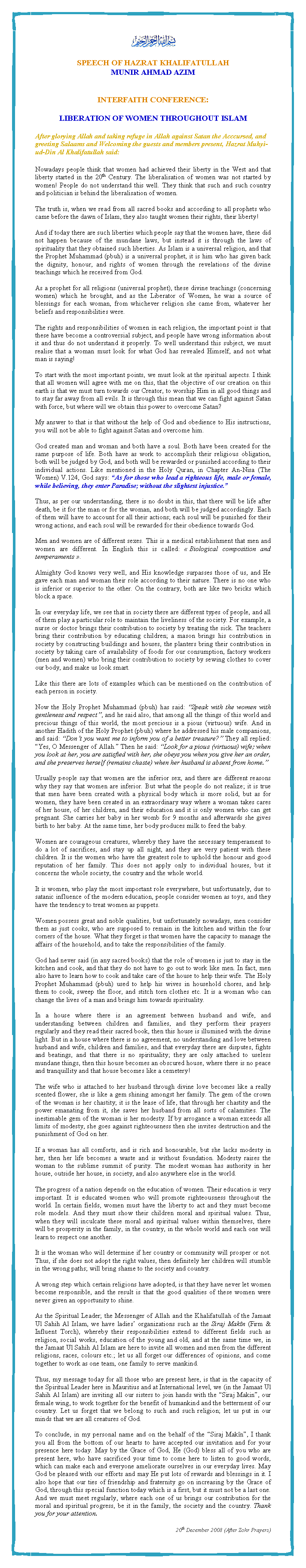 Text Box: ￼SPEECH OF HAZRAT KHALIFATULLAHMUNIR AHMAD AZIMINTERFAITH CONFERENCE:LIBERATION OF WOMEN THROUGHOUT ISLAM After glorying Allah and taking refuge in Allah against Satan the Acccursed, and greeting Salaams and Welcoming the guests and members present, Hazrat Muhyi-ud-Din Al Khalifatullah said:Nowadays people think that women had achieved their liberty in the West and that liberty started in the 20th Century. The liberalisation of women was not started by women! People do not understand this well. They think that such and such country and politician is behind the liberalisation of women.The truth is, when we read from all sacred books and according to all prophets who came before the dawn of Islam, they also taught women their rights, their liberty!And if today there are such liberties which people say that the women have, these did not happen because of the mundane laws, but instead it is through the laws of spirituality that they obtained such liberties. As Islam is a universal religion, and that the Prophet Muhammad (pbuh) is a universal prophet, it is him who has given back the dignity, honour, and rights of women through the revelations of the divine teachings which he received from God.As a prophet for all religions (universal prophet), these divine teachings (concerning women) which he brought, and as the Liberator of Women, he was a source of blessings for each woman, from whichever religion she came from, whatever her beliefs and responsibilities were. The rights and responsibilities of women in each religion, the important point is that these have become a controversial subject, and people have wrong information about it and thus do not understand it properly. To well understand this subject, we must realise that a woman must look for what God has revealed Himself, and not what man is saying!To start with the most important points, we must look at the spiritual aspects. I think that all women will agree with me on this, that the objective of our creation on this earth is that we must turn towards our Creator, to worship Him in all good things and to stay far away from all evils. It is through this mean that we can fight against Satan with force, but where will we obtain this power to overcome Satan?My answer to that is that without the help of God and obedience to His instructions, you will not be able to fight against Satan and overcome him.God created man and woman and both have a soul. Both have been created for the same purpose of life. Both have as work to accomplish their religious obligation, both will be judged by God, and both will be rewarded or punished according to their individual actions. Like mentioned in the Holy Quran, in Chapter An-Nisa (The Women) V.124, God says: �As for those who lead a righteous life, male or female, while believing, they enter Paradise; without the slightest injustice.�Thus, as per our understanding, there is no doubt in this, that there will be life after death, be it for the man or for the woman, and both will be judged accordingly. Each of them will have to account for all their actions; each soul will be punished for their wrong actions, and each soul will be rewarded for their obedience towards God.Men and women are of different sexes. This is a medical establishment that men and women are different. In English this is called: �&nbsp;Biological composition and temperaments&nbsp;�.Almighty God knows very well, and His knowledge surpasses those of us, and He gave each man and woman their role according to their nature. There is no one who is inferior or superior to the other. On the contrary, both are like two bricks which block a space.In our everyday life, we see that in society there are different types of people, and all of them play a particular role to maintain the liveliness of the society. For example, a nurse or doctor brings their contribution to society by treating the sick. The teachers bring their contribution by educating children; a mason brings his contribution in society by constructing buildings and houses, the planters bring their contribution in society by taking care of availability of foods for our consumption, factory workers (men and women) who bring their contribution to society by sewing clothes to cover our body, and make us look smart.Like this there are lots of examples which can be mentioned on the contribution of each person in society.Now the Holy Prophet Muhammad (pbuh) has said: �Speak with the women with gentleness and respect�, and he said also, that among all the things of this world and precious things of this world, the most precious is a pious (virtuous) wife. And in another Hadith of the Holy Prophet (pbuh) where he addressed his male companions, and said: �Don�t you want me to inform you of a better treasure?� They all replied: �Yes, O Messenger of Allah.� Then he said: �Look for a pious (virtuous) wife; when you look at her, you are satisfied with her, she obeys you when you give her an order, and she preserves herself (remains chaste) when her husband is absent from home.�Usually people say that women are the inferior sex, and there are different reasons why they say that women are inferior. But what the people do not realize; it is true that men have been created with a physical body which is more solid, but as for women, they have been created in an extraordinary way where a woman takes cares of her house, of her children, and their education and it is only women who can get pregnant. She carries her baby in her womb for 9 months and afterwards she gives birth to her baby. At the same time, her body produces milk to feed the baby.Women are courageous creatures, whereby they have the necessary temperament to do a lot of sacrifices, and stay up all night, and they are very patient with these children. It is the women who have the greatest role to uphold the honour and good reputation of her family. This does not apply only to individual houses, but it concerns the whole society, the country and the whole world.It is women, who play the most important role everywhere, but unfortunately, due to satanic influence of the modern education, people consider women as toys, and they have the tendency to treat women as puppets.Women possess great and noble qualities, but unfortunately nowadays, men consider them as just cooks, who are supposed to remain in the kitchen and within the four corners of the house. What they forget is that women have the capacity to manage the affairs of the household, and to take the responsibilities of the family.God had never said (in any sacred books) that the role of women is just to stay in the kitchen and cook, and that they do not have to go out to work like men. In fact, men also have to learn how to cook and take care of the house to help their wife. The Holy Prophet Muhammad (pbuh) used to help his wives in household chores, and help them to cook, sweep the floor, and stitch torn clothes etc. It is a woman who can change the lives of a man and brings him towards spirituality.In a house where there is an agreement between husband and wife, and understanding between children and families, and they perform their prayers regularly and they read their sacred book, then this house is illumined with the divine light. But in a house where there is no agreement, no understanding and love between husband and wife, children and families, and that everyday there are disputes, fights and beatings, and that there is no spirituality; they are only attached to useless mundane things, then this house becomes an obscured house, where there is no peace and tranquillity and that house becomes like a cemetery!The wife who is attached to her husband through divine love becomes like a really scented flower, she is like a gem shining amongst her family. The gem of the crown of the woman is her chastity; it is the lease of life, that through her chastity and the power emanating from it, she saves her husband from all sorts of calamities. The inestimable gem of the woman is her modesty. If by arrogance a woman exceeds all limits of modesty, she goes against righteousness then she invites destruction and the punishment of God on her.If a woman has all comforts, and is rich and honourable, but she lacks modesty in her, then her life becomes a waste and is without foundation. Modesty raises the woman to the sublime summit of purity. The modest woman has authority in her house, outside her house, in society, and also anywhere else in the world.The progress of a nation depends on the education of women. Their education is very important. It is educated women who will promote righteousness throughout the world. In certain fields, women must have the liberty to act and they must become role models. And they must show their children moral and spiritual values. Thus, when they will inculcate these moral and spiritual values within themselves, there will be prosperity in the family, in the country, in the whole world and each one will learn to respect one another.It is the woman who will determine if her country or community will prosper or not. Thus, if she does not adopt the right values, then definitely her children will stumble in the wrong paths; will bring shame to the society and country. A wrong step which certain religions have adopted, is that they have never let women become responsible, and the result is that the good qualities of these women were never given an opportunity to shine.As the Spiritual Leader; the Messenger of Allah and the Khalifatullah of the Jamaat Ul Sahih Al Islam, we have ladies� organizations such as the Siraj Mak�n (Firm & Influent Torch), whereby their responsibilities extend to different fields such as religion, social works, education of the young and old, and at the same time we, in the Jamaat Ul Sahih Al Islam are here to invite all women and men from the different religions, races, colours etc.; let us all forget our differences of opinions, and come together to work as one team, one family to serve mankind.Thus, my message today for all those who are present here, is that in the capacity of the Spiritual Leader here in Mauritius and at International level, we (in the Jamaat Ul Sahih Al Islam) are inviting all our sisters to join hands with the �Siraj Makin�, our female wing, to work together for the benefit of humankind and the betterment of our country. Let us forget that we belong to such and such religion; let us put in our minds that we are all creatures of God.To conclude, in my personal name and on the behalf of the �Siraj Mak�n�, I thank you all from the bottom of our hearts to have accepted our invitation and for your presence here today. May by the Grace of God, He (God) bless all of you who are present here, who have sacrificed your time to come here to listen to good words, which can make each and everyone ameliorate ourselves in our everyday lives. May God be pleased with our efforts and may He put lots of rewards and blessings in it. I also hope that our ties of friendship and fraternity go on increasing by the Grace of God, through this special function today which is a first, but it must not be a last one. And we must meet regularly, where each one of us brings our contribution for the moral and spiritual progress, be it in the family, the society and the country. Thank you for your attention. 20th December 2008 (After Zohr Prayers)