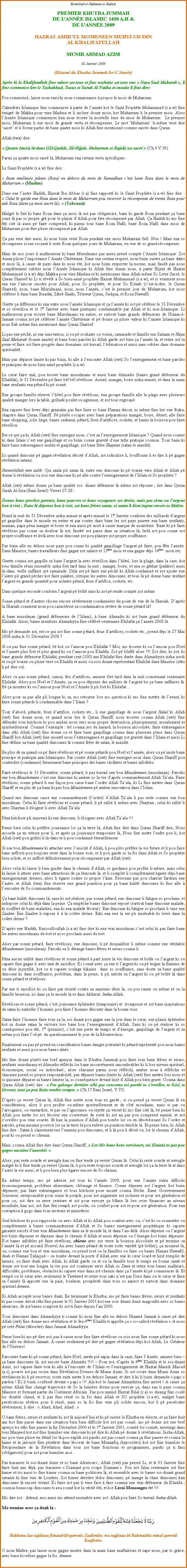 Text Box: Bismillah-ir-Rahman-ir-RahimPREMIER KHUTBA JUMMAHDE LANNE ISLAMIC 1430 A.H & DE LANNE 2009HAZRAT AMIRUL MOMENEEN MUHYI-UD-DINAL KHALIFATULLAHMUNIR AHMAD AZIM02 Janvier 2009(Rsum du Khutba Jummah lor LAnne)Aprs ki le Khalifatullah fine saluer zot tous et fine souhaite zot tous ene  Naya Saal Mubarak , li fine commence lire le Tashahhud, Taouz et Surah Al Fatiha et ensuite li fine dire:Pou commenc, laisse nous enrichi nous connaissance  propos le mois de Muharram.Calendrier Islamique fine commencer  partir de lanne kot le Saint Prophte Muhammad (s.a.w) fine migr de Makka pour vine Madina et li inclure douze mois, kot Muharram li le premier mois. Alors lAnne Islamique commencer kan nous trouve la nouvelle lune du mois de Muharram.  Le premier mois, Muharram li ene mois de grande vertu et rcompenses. Le mot Muharram li-mme veut dire sacr et li forme partie de bane quatre mois ki Allah fine mentionn comme sacrs dans Quran. 
Allah (twa) dire:  Quatre (mois) l-dans (Zil-Qadah, Zil-Hijjah, Muharram et Rajab) zot sacr  (Ch.9 V.36)Parmi a quatre mois sacr l, Muharram ena certain vertu spcifiques :Le Saint Prophte (s.a.w) fine dire : Bane meilleurs jenes (Roza) en dehors du mois de Ramadhan cest bane Roza dans le mois de Muharram  (Muslim) Dans ene lautre Hadith, Hazrat Ibn Abbas (r.a) fine rapport ki le Saint Prophte (s.a.w) fine dire :  Celui ki garde ene Roza dans le mois de Muharram pou recevoir la rcompense de trente Roza pour sak Roza (dans a mois sacr l).  (Tabraani)Malgr le fait ki bane Roza dans a mois l zot pas obligatoire, bane ki garde Roza pendant a bane jours l par so propre gr pour le plaisir dAllah pour tre rcompens par Allah. a Hadith ki mo fine fek cit l aussi p faire comprend, ki parmi tous bane Roza Nafil, bane Roza Nafil dans mois de Muharram pour tre plisse rcompens par Allah. a pas veut dire aussi, ki nous bizin reste Roza pendant ene mois Muharram full. Non ! Mais ena so rcompense si ene croyant li reste Roza quelques jours de Muharram, en vue de so grand rcompense.Mais de nos jours li malheureux ki bane Musulmans pas assez prend compte lAnne Islamique. Zot donne plisse limportance lAnne Chrtienne. Dans ene certain respect, nous bizin suivre a bane dates et mois l,  cause de pays dans ki nous t, kot nous bizin respecter la norme, mais faud pas nous compltement oublier nous lAnne Islamique ki Allah fine donne nous,  partir Hijrat de Hazrat Muhammad (s.a.w) dpi Makka pour vine Madina et ki mentionner dans Allah mme So Livre Sacr, le Quran Shareef ki Li ti rvl  So bien-aim prophte Hazrat Muhammad (s.a.w), et si vraiment nous ena ene lamour sincre pour Allah, pour So prophte, et pour So Kitaab (cest--dire, le Quran Shareef), nous, bane Musulmans, nous, nous lanne, cest le premier jour de Muharram, kot nous clbrer li dans bane Ibaadat, Zikr-Ilaahi, Telawat Quran, Sadqua, et Roza Nawafil.Guette a diffrence ki ena entre nous lanne Islamique et a lanne ki zot p clbrer le 31 Dcembre et so rveillon et le 1er Janvier avec bane pratiques condamnable par Allah et ki non-Islamique. Li malheureux pour trouve bane Musulmans en entier, et surtout bane grands dfenseurs de Nizam--Jamaat couma zot p clbrer lanne Chrtienne et p donne a plisse valeur ki lanne Islamique ki nous Rab mme fine mentionn dans Quran Shareef.Li pas ene pch, ni ene innovation, si ou p souhaite ou voisin, camarade et famille ene Salaam et Naya Saal Mubarak (bonne anne) et bane bons paroles ki Allah garde zot bien a lanne l, et retire zot la peine et faire zot faire progrs dans domaines zot travail, lducation et aussi sans oublier dans domaine spiritualit. Mais pas dpasse limite ki pas bizin, ki alle  lencontre Allah (swt) So lenseignement et bane paroles et pratiques de nous bien-aim prophte (s.a.w). Le cur faire mal, pou trouve bane musulmans et aussi bane Ahmadis (banes grand dfenseur du Khalifat), le 31 Dcembre p faire bl bl rvlions. Assiz, manger, boire ziska minuit, et dans la main bane zenfants ena ptard ki p sonn. Ene groupe famille rserve lhtel pou faire rvlions, ena groupe famille alle la plage avec plusieurs qualit manger lors la table, grillade poulet ou agneaux, et zot tous regroup. Ena capave fine lever dpi gramatin pas fine faire so bane Namaz ditout, ni mme fine lire ene Ruku, chapitre dans Quran Shariff. P plutt occuper avec bane prparations manger, boire, dsert, alle faire bane shopping, jolie linge, banes cadeaux, ptard, feux dartifices, rockets, et banes la boisson pou faire rveillon.Est-ce qui a ki Allah (swt) fine enseigne nous, cest sa lenseignement Islamique ? Quand nous conner ki dans Islam cest ene gaspillage et ou bizin conne gravit dene telle pratique coumsa. Tous bane ki faire bane extravagance inutile et gaspillage, zot bane frre Shaytan (satan le maudit). Ici quand dimoune p gagne rvlation dcot dAllah, zot ridiculise li, bouffonne li et dire li p gagne rvlation satanic. Nawzobillah min zalik. Qui sanla pli satan l, entre ene dimoune ki p tourne vers Allah et Allah p donne li rvlation ou sois ene dimoune ki p alle contre lenseignement de lIslam et So prophte ? Allah (swt) mme donne a bane qualit soi- disant dfenseur l mme zot rponse ; lire dans Quran Surah Al-Isra (Bani Israel) Verset 27-28 :Donne bane proches parents, bane pauvres et bane voyageurs zot droits, mais pas sme ou largent bon  vini ; Bane ki dpense bon  vini, zot bane frres satan, et satan li bien ingrat envers so Matre.Prend la nuit du 31 Dcembre ziska minuit et aprs minuit le 1er Janvier combien des milliards dargent p gaspiller dans le monde en entier et par contre dans bane les zot pays pauvre ena bane zenfants, maman, papa pna manger et boire et ena aussi p mort  cause marque de nourriture. Bane ki p faire rvlions pas conne sa douleur l zot, faudr zot passe dans sa situation l, lerl zot pou conne zot propre souffrance et lerl avec tous dimoune zot pou plainye zot propre souffrance. Pas bizin alle en dehors nous pays pou conne ki qualit gaspillage largent p faire, pou fte lanne. Dans Maurice, banes travailleurs fine gagne zot salaire et 13me mois et ena gagne dpi 14me  mois etc.  Guette couma zot gaspille sa bane largent la avec rveillon dans lhtel, lors la plage, dans la case, kot tous famille runi ensemble ziska fort tard dans la nuit ; manger, boire, et ena so ghibat (palabre) aussi l-dans, veille zaffaire zot camarade. Dj zot p faire ene pch ki Allah condamn et zot ajoute ene lautre pli grand pcher kot faire palabre, critique les autres dimounes, et tous l p donne bane zenfant largent en grande quantit pour acheter ptard, feux dartifice, rockets, etc.Dans quelque seconde combien largent p brl sans ki zot p rende compte zot mme. Sonne ptard et dautres choses encore svrement condamnes du point de vue de la Shariah. Daprs la Shariah comment nous pou caractrise sa condamnation svre de sonne ptard l? A bane musulman (grand dfenseurs de lIslam),  bane Ahmadis ki zot bane grand dfenseur du Khilafat. Alors, banes membres Ahmadiyya fine clbr centenaire Khilafat a lanne 2008 l. Mo p demande zot, est-ce qui zot fine sonne ptard, feux dartifices, rockets etc., prend dpi le 27 Mai 2008 ziska le 31 Dcembre 2008 ?  Si ou pas fine sonne ptard, b kot ou lamour pou Khilafat ? Moi, mo trouver ki ou lamour pou Nol et lanne plus fort et plus grand ki ou lamour pou Khalifa. Zot p bluff alors ?!! Zot dire, ki zot, ki bane grands dfenseur Khilafat, pendant cent (100) ans Khilafat fine dure dans Ahmadiyya ziska zordi et ou p tourne ou plisse vers ou Khalifa et aussi ou sois disant reprsentant Khalifat dans Maurice (ski li p dire ou).Alors ou pas sonne ptard, canon, feu dartifices, amuser fort tard dans la nuit concernant centenaire Khilafat. Alors pou Nol et lAnne, a ou pou dpense des milliers de largent lor a bane zaffaires l. B a montrer ki ou lamour pour Nol et lAnne li pli fort ki Khilafat Alors pour sa pas alle pli longue ki sa, mo retourne lors mo question ki mo fine mettre de lavant, ki faire sonne ptards li condamnable dans lIslam ?  Tout dabord, ptards, feux dartifice, rockets etc., li ene gaspillage de nous largent Halal ki Allah (swt) fine donne nous, et quand nous lire le Quran Shariff, nous trouver couma Allah (swt) fine dfendre tous kitchose ki pou amne nous vers nous propre destruction, physiquement, moralement et spirituellement. Comme lexemple : tel couma jeu du hasard, la boisson alcoolise, faire extravagance dans ski Allah (swt) fine donne ou et faire bane gaspillage couma dans plusieurs place dans Quran Shariff kot Allah (swt) fine montr nous lextravagance et gaspillage zot gravit dans lIslam et aussi Li fine dfinir sa bane qualit dimounes l comme frre de satan, le maudit. En plus de sa quand ou p faire rvlions et p sonne ptards pou Nol et lanne, alors ou p imite bane principe et pratique anti-Islamiques. Par contre Allah (swt) fine enseigne nous dans Quran Shariff pou contredire (condamne) fermement bane principes des banes idoltres et banes infidles.Faire rvlions le 31 Dcembre, sonne ptard, li pas travail ene bon Mouslemeen (musulman). Parceki ene bon Mouslemeen cest ene dimoune ki amne so la vie daprs commandement Allah Taala. Faire rvlions, sonne ptard li ene faon pou casse bane lordre Allah Taala, ki Li fine mettre dans Quran Shariff et en plis de a bane ki pas bon Mouslemeen p amne innovation dans lIslam. Quand ene dimoune casse ene commandement (lordre) dAllah Taala li pas reste comme ene bon musulman. Celui ki faire rvlions et sonne ptard, li p ralli li mme avec Shaytan ; celui ki ralli li avec Shaytan li loigner li avec Allah Taala. Pna kitchose pli mauvais ki ene dimoune, li loigner avec Allah Taala !!!Pense bien celui ki prfre jouissance lor a la terre l, Allah fine dire dans Quran Shariff dire, Nous accorde a en vitesse pour li, et aprs a jouissance temporaire l, Nous fine mette lenfer pou li, kot Allah (swt) pou griller li l-dans et li pou condamn ternellement.Si ene bon Mouslemeen ki attacher avec lunicit dAllah, li pou plito prfre la vie future et li pou faire bane zefforts pou toujours reste dans la bonne voie, et li pou garde so la foi dans Allah et So prophte bien solide, et so zeffort dfinitivement pour rcompenser par Allah (swt).Alors celui ki laisse li bien guider dans le chemin dAllah, so guidance pou profite li-mme, mais celui ki laisse li attirer avec bane attractions de a lmonde l, et li complet li compltement garer dpi bane enseignements divines, alors li garer contre so propre lme. Personne pas pou charrier fardeau ene lautre, et Allah (twa) fine rserve ene grand punition pour a bane kalit dimounes ki fine alle  lencontre de So commandements.a bane kalit dimounes l, sans ki zot raliser, par sonne ptard, ene dimoune li fatigue so prochain, et indispose celui ki dj dans la peine. a empche banes dimoune repos (surtout bane dimoune malade, ki souffert de bane maladies, ena ki ena malade lcur). Ene dimoune ki fatigue so prochain li vine ene Zaalim. Ene Zaalim li expose li  la colre divine. Eski ena ene la vie pli misrable ki vivre dans la colre divine ? Daprs ene Hadith, Rassoulloullah (s.a.w) fine dire ki ene vrai musulman cest celui ki pas faire bane les autres musulmans du tort et ni so prochain aussi du tort. Alors par sonne ptard, faire rvlions, ene dimoune, li p disqualifier li mme comme ene vritable Mouslemeen (musulman). Parceki sa li drange banes frres et surs couma li. Pna aucun utilit dans rvlions et sonne ptard  part nuire la vie dimoune et brle ou largent ki ou capave fine gagne li avec tant de sacrifice. Ki conn avec a ene ti largent ki ou p teigne la flamme de ou dsir injustifi, kot ou ti capave soulage kikaine  dans so souffrance, sans doute sa bane qualit dimoune ki dans souffrance, problme, dans la peine, li pli mrite sa largent ki ou p brl l dans sonne ptard et rvlions. Par ene ti sacrifice ki ou faire par rsist contre sa mauvais dsir la, ou pou ranne ou mme et ou la famille heureux, ici dans a le monde la et dans Akherat. Insha-Allah.Rvlions et sonne ptard, cest jouissance phmre (temporaire) et  trompeuse et zot bane inspirations de satan ki embellir lhomme, pou faire lhomme drouter dans la bonne voie. Satan faire lhomme faire tous a la, soi disant pou gagne ene la joie dans le cur, ene plaisir phmre kot sa donne satan la victoire lors bane bon lenseignement dAllah. Sans ki ou p raliser ki so consquence pou t, 1er (premier), cest ene perte de temps et dnergie, gaspillage de largent et sa mme pou faire lobjet  du questionnement le jour de la Rsurrection. Finalement ou pas p prend en considration banes danger potentiel ki ptard reprsent pou nous banes zenfants et aussi pou nous banes ans.Mo fine donne plutt ene bref aperus dans le Khutba Jummah pou faire tous bane frres et surs, zenfants musulmans et Ahmadis rflchi lor bane inconvnients innombrables ki li lors niveau spirituel, conomique, social ou individuel ; alors chacaine parmi nous rflchi, amne nous  rflchir et chacaine prend so propre responsabilit, pas dpasse banes limite ki Allah (swt) fine mettre lors nous et si quicaine dpasse sa banes limites la, so consquence devant lizi dAllah pou bien grave. Couma dans Quran Allah (swt) dire :  Pas galoupe derrire ski pas concerne toi parski to zoreilles, to lizi, to lcoeur, tout a pou bizin rendre compte.  (Ch.17 Bani Israel, V.37)Daprs a verset Quran l, Allah fine mette nous tous en garde ; si ou prend a verset Quran l en considration, alors li pou profite ou-mme spirituellement et de ct mondaine, mais si par ou larrogance, ou vantardise, et par ou lignorance ou rejette a verset ki mo fine cit l, b pense bien ki Allah pou mette lor zot lcoeur ene couverture de sorte ki zot na pas pou comprend nanni, et zot zoreilles pou vine sourde. Et kan la punition dAllah pou tombe lor ou en dsobissant So lordre et paroles, pna aucaine pouvoir lor a la terre l pou enlve a punition terrible l. Et pense bien, ki Allah fine dire : Satan li clairement ene lennemi pou dimounes, et li l pou li dvi ou, lor le chemin dAllah, pour ki ou prend so chemin. Mais, couma Allah fine dire dans Quran Shariff,  Lor Mo bane bons serviteurs, toi (Satan) to pas pou gagne aucaine lautorit. Alors, pas reste sourde et aveugle kan ou fine tende a verset Quran l. Celui ki reste sourde et aveugle malgr ki li fine tende a verset Quran l, li pou reste toujours sourde et aveugle lor a la terre l et dans lautre la vie aussi, et li pou bien plus garer encore de So chemin. En mme temps, mo p adresse zot tous ki lanne 2009, pour ene lanne extra difficile conomiquement, problme alimentaire, chmage et finance. Conne dpense zot largent, kot bizin dpenser; pas faire extravagance et tous kitchose pour mont couma flche. Bane Gouvernement Jouisseur, irresponsable pour craze le peuple, pour zot augmente zot richesse et pour zot gnration et pour ou, zot dire ou serre ceinture et zot pour envoye a blme l lors crise financier au niveau mondiale, kan zot, zot fine fini rempli zot poche, ou confort pour zot et pour zot gnration. Pour ena corruption  gogo dans tous secteurs et ministres.Seul kitchose ki pou rapproche ou avec Allah et ki Allah pou content avec ou, cest ki ou soumettre ou compltement  banes commandement dAllah et So banes enseignement prophtique ki capave garantie succs dene vrai Mouslemeen dans sa le monde l, et dans lau-del. Alors dpense ou largent kot bizin dpenser et dpense dans le chemin dAllah et aussi dpense ou lnergie kot bizin dpenser. Kot banes infidles p faire rvlions, chieste avec zot verre la boisson alcoolise et p termine sa lanne l et p accueil Nouvel An avec banes ptard de toute sorte varit (p brler), a moment l, ou, comme ene bon et vrai musulman, ou prend tout ou la familles ou faire ou banes Namaz Nawafil, duah et Namaz Tahajjud  ou tombe devant la porte dAllah avec ene le cur lourd et lizi remplie de larmes, ou faire duah avec Allah, ki Allah garde ou et ou la famille tous le temps en bonne sant et donne zot tout ene longue la vie pou zot continuer servi Allah so Deen et retire tous banes malheurs, difficults, problmes, obstacles ki capave vine dans zot chemin dans a lanne ki p commencer l. Et rempli ou le cur avec seulement le Tawheed et retire tous saki nest pas Dieu dans ou le cur et faire sa lanne l apporte ene la paix, bonheur, prosprit dans tous so aspect et surtout dans domaine spirituel Ameen. Ki Allah accept nous banes duah. En terminant le Khutba, mo p faire banes frres, surs et zenfants ki pas conne ditout ski fine passer le 01 Janvier 2001 kot ene sois disant Amir magouille avec so banes alentours, de zot banes complots ki zot ti faire depuis lan 2000.Tous dimounes dans Ahmadiyya ti conner ki nous fine alle en dehors Nizam Jamaat  cause p dire Allah (swt) fine donne moi rvlation et le feu 4me Khalifa ti appelle a  so-called rvlation  et nous p cre Fitna (dsordre) dans Jamaat Ahmadiyya.  Pense bien ki mo p dire zot, pas  cause nous fine faire rvlions ou sois nous fine sonne ptard ki nous fine alle en dehors Jamaat. A cause seulement p dire p gagne rvlation dpi kot Allah, Le Crateur de lUnivers!Parcontre bane ki p sonne ptard, faire Nol, mette pi sapin dans la caze, faire lAnne, amuser bien  a bane dimounes l, zot encore bane Ahmadis ?!!!  Pour zot, daprs le 4me Khalifa et le soi-disant Amir, zot capave faire tout ki alle  lencontre de lIslam et lenseignement de Hazrat Massih Maoud (a.s), pourvi zot pas croire dans Rvlation Divines de Munir Azim. Si zot croire dans Munir Azim so rvlations ki li p recevoir, toute suite mette li en dehors Jamaat, et dire li ki li bizin demande  papi  pardon ! Ki li bizin confess devant  papi  !!! Ala kot le Jamaat Ahmadiyya fine arriv ! A cause a mme Allah fine change trajectoire de So la lumire divine pour envoye a, dans ene ti pays couma Maurice et formant partie du Continent Africain. Pas pou nanni Hazrat Bilal (r.a) so disang fine coul lor disable chaud, et li pas fine rni so la foi dans Allah et SO prophte (s.a.w), malgr bane perscutions svres pour li rni, mais so la foi fine vine pli solide encore, kot li p perscuter svrement, li dire :  Ahad, Ahad, Ahad.. O bane frres, surs et zenfants ki zot l aujourdhui et ki p suivre le Khutba en directe, et a faire huit ans kot fine passe dans ene situation bien bien difficile kot zot pas conn, mo p donne zot ene bref aperu lor ski fine passer la fin Dcembre 2000 et le 1er Janvier 2001, comit lor comit, meetings dans tous Masjeed kot zot fine humilier ene dimoune ki p dire ki Allah p donne li rvlations. Insha-Allah, mo pou vine plisse en dtail lor l pou explik zot parski zot pas conn couma a fine passer et couma la haine et la jalousie fine pntrer dans lcoeur de bane Munaafiq (hypocrites) kot zot fine humilier le Rcipiendaire de la Rvlation dans tous zot bane fonctions et programmes, parski a ti farz (obligatoire) pour zot pour humilier moi. Pas tracasser le soi-disant Amir et so bane Alentours ; Allah (swt) pas press Li, et le 01 Janvier fine faire huit ans dj, pas tracasser  Diamant pou coupe Diamant . Pou zot Jalsa centenaire zot fine kimer et toi aussi to fine kimer couma sa bane politicien l, et ensemble avec to banes soi-disant grand savants ki fine vini de Londres. Zot kimer derrire ldos dimounes, p mange la chair dimounes kan dimounes l encore vivant. Ki faire zot pas ti vine face  face comme ene vrai dfenseur du Khalifa ; coumsa beaucoup dimounes ti ava conn kot la vrit t, et kot Lroi Mensonges t !!!Mo dire zot : Attend, moi aussi mo attend ensemble avec zot. Allah pou faire So travail Insha-Allah. Mo termine avec a duah l : ￼Rabbana laa tajalnaa fitnatal-lil-qawmiz Zaalimiin; wa najjinaa bi Rahmatika minal qawmil Kaafirrin.O nous Matre, pas laisse nous gagne misre dans la main bane malfaiteurs et sape nous, par to grce, avec bane ki refuse gagne la foi. Ameen