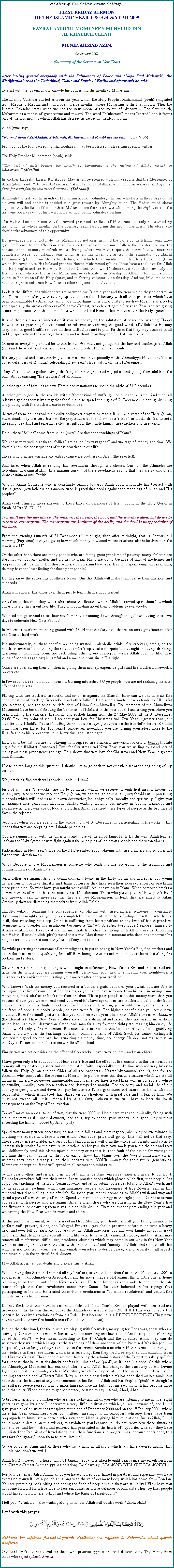 Text Box: In the Name of Allah, the Most Gracious, the MercifulFIRST FRIDAY SERMON OF THE ISLAMIC YEAR 1430 A.H & YEAR 2009HAZRAT AMIRUL MOMENEEN MUHYI-UD-DINAL KHALIFATULLAHMUNIR AHMAD AZIM02 January 2009(Summary of the Sermon on New Year)After having greeted everybody with the Salutations of Peace and Naya Saal Mubarak, the Khalifatullah read the Tashahhud, Taouz and Surah Al Fatiha and afterwards he said:To start with, let us enrich our knowledge concerning the month of Muharram.The Islamic Calendar started as from the year which the Holy Prophet Muhammad (pbuh) emigrated from Mecca to Medina and it includes twelve months, where Muharram is the first month. Thus the Islamic Calendar starts when we see the new moon of the month of Muharram. The first month, Muharram is a month of great virtue and reward. The word Muharram means sacred and it forms part of the four months which Allah has decreed as sacred in the Holy Quran.Allah (twa) says:Four of them ( Zil-Qadah, Zil-Hijjah, Muharram and Rajab) are sacred. (Ch.9 V.36)From out of the four sacred months, Muharram has been blessed with certain specific virtues:- The Holy Prophet Muhammad (pbuh) said: The best of fasts besides the month of Ramadhan is the fasting of Allah's month of Muharram. (Muslim)
In another Hadeeth, Hazrat Ibn Abbas (May Allah be pleased with him) reports that the Messenger of Allah (pbuh) said: The one that keeps a fast in the month of Muharram will receive the reward of thirty fasts for each fast (in this sacred month).(Tabraani)Although the fasts of the month of Muharram are not obligatory, the one who fasts in these days out of his own will and choice is entitled to a great reward by Almighty Allah. The Hadith citied above signifies that the fasts of the month of Muharram are the most rewardable among the Nafl fasts i.e., the fasts one observes out of his own choice without being obligatory on him.The Hadith does not mean that the reward promised for fasts of Muharram can only be attained by fasting for the whole month. On the contrary, each fast during this month has merit. Therefore, one should take advantage of this opportunity. But nowadays it is unfortunate that Muslims do not keep in mind the value of the Islamic year. They give preference to the Christian year. In a certain respect, we must follow these dates and months because of the country in which we are living, where we must respect the norm, but we must not completely forget our Islamic year which Allah has given us, as from the emigration of Hazrat Muhammad (pbuh) from Mecca to Medina, and which Allah mentions in His Holy Book, the Quran which He revealed to His beloved prophet Hazrat Muhammad (pbuh). If we have a real love for Allah and His prophet and for His Holy Book (the Quran), then, we, Muslims must have taken seriously our Islamic Year, whereby the first of Muharram, we celebrate it in Worship of Allah, in Remembrance of Allah, in Recitation of the Holy Quran, and in Fasting voluntarily on this day. And we, Muslims do not have the right to celebrate New Year as other religions and cultures do. Look at the differences which there are between our Islamic year and the year which they celebrate on the 31 December, along with staying up late and on the 01 January with all their practices which have been condemnable by Allah and which are non-Islamic. It is unfortunate to see how Muslims as a body, and especially the great defenders of Nizam-e-Jamaat, are celebrating the Christian Year, and are giving it more importance than the Islamic Year which our Lord Himself has mentioned in the Holy Quran.It is neither a sin nor an innovation if you are conveying the salutation of peace and wishing, Happy New Year, to your neighbours, friends or relatives and sharing the good words of Allah that He may keep them in good health, remove all their difficulties and to pray for them that they may succeed in all fields, especially in their work, education and without forgetting the field of spirituality.Of course, everything should be within limits. We must not go against the law and teachings of Allah (swt) and the words and practice of our beloved prophet Muhammad (pbuh).Its very painful and heart trending to see Muslims and especially in the Ahmadiyya Movement (the so called defenders of Khilafat) celebrating New Years Eve that is, on the 31 December.They all sit down together eating, drinking till midnight, cracking jokes and giving their children the bad habit of cracking fire crackers of all kinds.Another group of families reserve Hotels and restaurants to spend the night of 31 December.Another group goes to the seaside with different kind of stuffs, grilled chicken or lamb. And then, all relatives gather themselves together for fun and to spend the night of 31 December in eating, drinking and playing with fire crackers, cards or dominoes. Many of them do not read their daily obligatory prayers or read a Ruku or a verse of the Holy Quran, but instead, they are very busy in the preparation of the New Years Eve in foods, drinks, deserts, shopping, beautiful and expensive clothes, gifts for the whole family, fire crackers and fireworks.Do all these follies come from Allah (swt)? Are these the teachings of Islam?We know very well that these follies are called extravaganza and wastage of money and time. We should know the consequences of these practices in our life.Those who practise wastage and extravagance are brothers of Satan (the rejected).And here, when Allah is sending His revelations through His chosen One, all the Ahmadis are ridiculing, mocking at Him, thus making fun out of these revelations saying that they are satanic ones. Anaouzoubillah min Zaalik. Who is Satan? Someone who is constantly turning towards Allah upon whom He has blessed with divine grace (revelations) or someone who is practising deeds against the teachings of Allah and His prophet?Allah (swt) Himself gives answers to these kinds of defenders of Islam, found in the Holy Quran in Surah Al Isra V. 27  28:You shall give the due alms to the relatives; the needy, the poor, and the traveling alien, but do not be excessive, extravagant. The extravagant are brethren of the devils, and the devil is unappreciative of his Lord. From the evening (sunset) of 31 December till midnight, then after midnight, that is, January till morning (Fajr time), can you guess how much money is wasted in fire crackers, alcoholic drinks in the whole world?On the other hand there are many people who are facing great problems of poverty, many children are starving, without any shelter and clothes to wear. Many are dying because of lack of medicines and proper medical treatment. But those who are celebrating New Year Eve with great pomp, extravaganza, do they have the least feeling for these poor people?Do they know the sufferings of others? Never! One day Allah will make them realise their mistakes and misdeeds.Allah will shower His anger over them just to teach them a good lesson!And then at that time they will realise about the favours which Allah bestowed upon them but which unfortunately they spent lavishly. They will complain about their problems to everybody.We need not go abroad to see how much money is running down through the gallows during these two days to celebrate New Year Festival!In Mauritius, workers are being graced with 13-14 month salary etc., that is, an extra gratification after one Year of hard work.But unfortunately, all these benefits are being wasted in alcoholic drinks, fire crackers, hotels, on the beach, or even at home among the relatives who keep awake till quite late at night in eating, drinking, gossiping or gambling. Some are back biting other group of people. Surely Allah does not like these kinds of people as (ghibat) is hateful and a most heinous sin in His sight.Others are over caring their children in giving them money, expensive gifts and fire crackers, fireworks, rockets etc.In few seconds, see how much money is burning into ashes!! O ye people, you are not realizing the after effect of these acts.Playing with fire crackers, fireworks and so on is against the Shariah. How can we characterize this condemnation of cracking firecrackers and other follies? I am addressing to these defenders of Khilafat (the Ahmadis), and the so-called defenders of Islam (non-Ahmadis). The members of the Ahmadiyya Movement have been celebrating the Centenary of Khilafat in the year 2008. I am asking you: Have you been cracking fire-crackers, fireworks, and rockets taking from the 27 May 2008 till the 31 December 2008? From my point of view, I see that your love for Christmas and New Year is greater than your love for your Khalifa. You are bluffing then?! You are saying that you are the true defenders of Khilafat which has been lasted for 100 years!! Moreover, nowadays you are turning yourselves more to the Khalifa and to his representative in Mauritius, and listening to him.How can it be that you are not playing with big, red fire-crackers, fireworks, rockets or bombs till late night for the Khilafat Centenary? Thus for Christmas and New Year, you are willing to spend lots of money on these preposterous things. This shows that you love for Christmas and New Year is greater than KhilafatNot to be too long on this question, I should like to go back to my question set at the beginning of my sermon.Why cracking fire-crackers is condemnable in Islam?First of all, these fireworks are waste of money which we receive through licit means, favours of Allah (swt). And when we read the Holy Quran, we can realise how Allah (swt) forbids us in practising misdeeds which will lead us to our own destruction, be it physically, morally and spiritually. I give you an example like gambling, alcoholic drinks, wasting lavishly our money in buying luxurious and expensive articles, wastage of food and clothes. Allah qualified these types of people as the brothers of Satan, the rejected.Secondly, when you are spending the whole night of 31 December in participating in fireworks..., this means that you are adopting anti-Islamic principles.You are joining hands with the Christians and those of the anti-Islamic faith. By the way, Allah teaches us from the Holy Quran how to fight against the principles of idolatrous people and the wrongdoers.Participating in New Years Eve on the 31 December 2008, playing with fire crackers and so on is not for the true Mouslemeen.Why? Because a true Mouslemeen is someone who leads his life according to the teachings and commandments of Allah Taala.Such follies are against Allahs commandments found in the Holy Quran and moreover our young generations will believe that it is an Islamic culture as they have seen their elders or ancestors practising these principles. So what have you taught your child? An innovation in Islam! When someone breaks a commandment of Allah, he is no more a true Mouslemeen. Those who participate in New years Eve and fireworks can no more say that they are true Mouslemeen; instead, they are allied to Satan. Gradually they are distancing themselves from Allah Taala.Thirdly, without realizing the consequences of playing with fire-crackers, someone is constantly disturbing his neighbours; you ignore completely in which situation he is finding himself in, whether he is ill, thus troubling his sleep. Or he is suffering from heart problem or any kind of health problem. Someone who troubles his neighbour becomes a Zalim. A Zalim (wrongdoer) exposes himself to Allahs wrath. Does there exist another miserable life other than living with Allahs wrath? According to a Hadith, Rassouloullah (pbuh) stated that a true Mouslemeen is someone who does not embarrass his neighbours and does not cause any harm of any sort to others.So while practising the customs of other religions, in participating in New Years Eve, fire-crackers and so on the Muslim is disqualifying himself from being a true Mouslemeen because he is disturbing his brothers and sisters.So there is no benefit in spending a whole night in celebrating New Years Eve and in fire-crackers; quite on the whole you are ruining yourself, destroying your health, annoying your neighbours, a nuisance to the environment, wasting your money after one year sacrifice.Who knows? With the money you received as a bonus, a gratification of your sweat, you are able to extinguish that fire of your unjustified desires, or you can relieve someone from his pain in buying some medicines, food, clothes or books for their children. These poor people need this money more than you because if ever you were in real need you wouldnt have spent it in fire-crackers, alcoholic drinks or luxurious articles of no high importance. By this very little action, you would have given smiles over the faces of poor and needy people, or even your family. The highest benefit that you could have extracted from this small gesture is that you have reserved your place near Allahs throne in Aakhirat (the Hereafter). These New Years follies are rather ephemeral and false. They are satanic inspirations which lead man to his destruction. Satan leads man far away from the right path, making him enjoy life in this world only to his maximum. But man, does not realise that he is short-lived, he is gratifying Satan to victory over the teachings of Islam, commandments of Allah (swt). He cannot distinguish between the good and the bad; he is wasting his money, time, and energy. He does not realise that on the Day of Resurrection he has to answer for all his deeds.Finally you are not considering the effect of fire-crackers over your children and your elders.I have given only a brief account of New Years Eve and the effect of fire-crackers in this sermon, so as to make all my brothers, sisters and children of all faiths, especially the Muslims who are very lucky to follow the Holy Quran and the Chief of all the prophets - Hazrat Muhammad (pbuh), and for the Ahmadi, who accept also the Promised Messiah, to ponder over this drastic situation which we are all facing in this era  Moreover innumerable. Inconveniences have traced their way in our society where spirituality, morality have been shaken and destroyed to naught. The economy and social life of our country is going down and down. So, pay heed to our future generation and future life. Let us take our responsibility which Allah (swt) has placed on our shoulders with great care and in fear of Him. We must not exceed all limits imposed by Allah (swt); otherwise we will have to bear the harsh consequences on the Day of Resurrection.Today I make an appeal to all of you, that the year 2009 will be a hard year economically, facing with the alimentary crisis, unemployment, and thus, try to spend your money in a good way without exceeding the limits imposed by Allah (swt).Spend your money when necessary; do not make follies and extravagance, absurdity or exorbitance in anything we receive as a favour from Allah. Year 2009, price will go up. Life will not be that easy. These greedy irresponsible, enjoyers of this temporal life will drag the whole nation into mud so as to increase their wealth for their future generation. As for you, they have made you to tie the belt and they will deliberately send this blame upon alimentary crisis that it is the fault of the nation for wastage or anything they can imagine or they can easily throw this blame over the world alimentary crisis whereas they have already filled their pockets with YOUR money for their future generations. Moreover, corruption, fraud will spread in all sectors and ministries.So my dear brothers and sisters, to get rid of them, let us draw ourselves nearer and nearer to our Lord. Do not let ourselves fall into their traps. Let us practise deeds which please Allah first, then people. Let us put our teachings of the Holy Quran forward and let us submit ourselves totally to Allahs wish, and to the prophetic teachings which can guarantee success and happiness of true Mouslemeen, in this temporal world as well as in the afterlife. So spend your money according to Allahs wish and way and spend a part of it in the way of Allah. Spend your time and energy in the right place. Do not associate yourselves with people who are against Allahs wish, those who are cheering in the New Years Eve and fireworks, or drowsing themselves in alcoholic drinks. They believe they are ending this year and welcoming the New Year with fireworks and so on.At that particular moment, you, as a good and true Muslim, you should take all your family members to perform nafil prayers, duahs, and Tahajjud Prayers  you should prostrate before Allah with a heavy heart and eyes full of tears, and you pray so that Allah may keep you and your family always in good health and that He may give you all a long life so as to serve His cause, His Deen; and that Allah may remove all misfortunes, difficulties, problems, obstacles which may come in our way in this New Year which is starting. Fill your heart also with only the Tawheed (unicity of Allah) and remove all that which is not God from your heart, and enable yourselves to derive peace, joy, prosperity in all aspects and especially in the spiritual field. Ameen.May Allah accept all our duahs and prayers. InshaAllah.While ending this Sermon, I remind all my brothers, sisters and children that on the 01 January 2001, a so-called Amir of Ahmadiyya Association and his group made a plot against this humble one, a divine recipient, to be thrown out of the Nizam-e-Jamaat. He tried by hooks and crooks to convince the late fourth Caliph that these revelations come from Satan. The latter believed in his sayings thus participating in his lies. He treated these divine revelations as so-called revelations and treated this humble one as a trouble-maker.Do not think that this humble one had celebrated New Years Eve or played with fire-crackers, fireworks that he was thrown out of the Ahmadiyya Association  NO!!!!!!!! This was not so - Just because he received revelations from his Rab  Just because he is a DIVINE RECIPIENT (They have not hesitated to throw this humble one of the Nizam-e-Jamaat).But, on the other hand, for those who are playing with fireworks, merrying for Christmas, those who are setting up Christmas trees in their homes, who are marrying on New Year  Are these people still being called Ahmadis?!!!  For them, according to the 4th Caliph and the so-called Amir, they can do whatever they want which is against the teachings of Islam and those of the Promised Messiah (on him be peace), just as long as they not believe in the Divine Revelations which Munir Azim is receiving! If they believe in these revelations which he is receiving, then they would be expelled automatically from the Nizam-e-Jamaat. These people are then forced by the administrators of the Jamaat to ask papi for forgiveness; that he must absolutely confess his sins before papi, as if papi is pope! So this where the Ahmadiyya Movement has reached! This is why Allah has changed the trajectory of His Divine Light to send it in a country such as Mauritius, which forms part of the African continent. It is not for nothing that the blood of Hazrat Bilal (May Allah be pleased with him) has been shed on hot sands, but nevertheless, he had not at any time renounce in his faith in Allah and His Prophet (pbuh). Although he has suffered severe persecutions to make him renounce his faith, but instead, his faith had become more solid than ever. When he used to get persecuted, he used to say: Ahad, Ahad, AhadO brothers, sisters and children who are here today and all of you who are listening to me in live; eight years have gone by since I underwent a very difficult situation which you are unaware of, and I will give you a brief on what has transpired at the end of December 2000 and on the 1st January 2001, where there has been committees over committees, meetings in all Mosques, whereby there have been propaganda to humiliate a person who says that Allah is giving him revelations. Insha-Allah, I will come more in details on this subject, to explain to you because you do not know how these situations came to be, and how hatred and jealousy had penetrated in the hearts of hypocrites whereby they have humiliated the Recipient of Revelations in all their functions and programmes, because dears ones, this was farz (obligatory) upon them to humiliate me!O you so-called Amir and all those who has a hand in all plots which you have devised against this humble one, dont worry!!!Allah (swt) is never in a hurry. This 01 January 2009, it is already eight years since my expulsion from the Nizam-e-Jamaat (Ahmadiyya Association). Dont worry DIAMOND WILL CUT DIAMOND!!!For your centenary Jalsa Salana all of you have showed your hatred in parables, and especially you have expressed yourself like a politician, along with the reinforcement body which has come from London. You are practicing back biting and eating the flesh of people while they are still alive! Why have you not come forward for a true face-to-face encounter as a true defender of Khilafat? Thus, by this, people would have known where truth is and where the King of falsehood is?I tell you: Wait, I am also waiting along with you. Allah will do His work. Insha-AllahI end with this prayer: ￼Rabbana laa tajalnaa fitnatal-lil-qawmiz Zaalimiin; wa najjinaa bi Rahmatika minal qawmil Kaafirrin.Our Lord! Make us not a trial for those who practise oppression; And deliver us by Thy Mercy from those who reject (Thee). Ameen