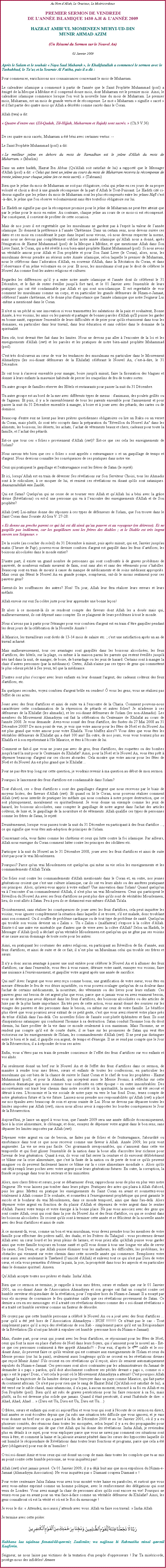 Text Box: Au Nom dAllah, Le Gracieux, Le MisricordieuxPREMIER SERMON DE VENDREDIDE LANNE ISLAMIQUE 1430 A.H & LANNE 2009
HAZRAT AMIRUL MOMENEEN MUHYI-UD-DINMUNIR AHMAD AZIM(Un Rsum du Sermon sur le Nouvel An)
02 Janvier 2009

Aprs le Salam et le souhait  Naya Saal Mubarak , le Khalifatullah a commenc le sermon avec le Tashahhud, le Tauz et la Sourate Al Fatiha, puis il a dit :Pour commencer, enrichissons nos connaissances concernant le mois de Muharram. 
Le calendrier islamique a commenc  partir de l'anne que le Saint Prophte Muhammad (pssl) a migr de la Mecque  Mdine et il comprend douze mois, dont Muharram est le premier mois. Ainsi, le calendrier islamique commence lorsque l'on voit la nouvelle lune du mois de Muharram. Le premier mois, Muharram, est un mois de grande vertu et de rcompense. Le mot  Muharram  signifie  sacr  et il fait partie des quatre mois quAllah a dcrts comme sacrs dans le Coran. 
Allah (twa) a dit: 
 Quatre d'entre eux (Zil-Qadah, Zil-Hijjah, Muharram et Rajab) sont sacrs.  (Ch.9 V.36) 

De ces quatre mois sacrs, Muharram a t bni avec certaines vertus: -- 
Le Saint Prophte Muhammad (pssl) a dit: 
 Le meilleur jene en dehors du mois de Ramadhan est le jene d'Allah du mois de Muharram.  (Muslim) 
Dans un autre hadith, Hazrat Ibn Abbas (Qu'Allah soit satisfait de lui) a rapport que le Messager d'Allah (pssl) a dit:  Celui qui tient un jene au cours du mois de Muharram recevra la rcompense de trente jenes pour chaque jene (en ce mois sacr).  (Tabraani) 
Bien que le jene du mois de Muharram ne soit pas obligatoire, celui qui jene en ces jours de sa propre volont et choix a droit  une grande rcompense de la part dAllah le Tout-Puissant. Le Hadith cit ci-dessus signifie que les jenes du mois de Muharram sont les plus rcompenss entre les jenes Nafl c'est--dire, le jene que l'on observe volontairement sans tre toutefois obligatoire sur lui. 
Le Hadith ne signifie pas que la rcompense promise pour le jene de Muharram ne peut tre atteint que par le jene pour le mois en entier. Au contraire, chaque jene au cours de ce mois-ci est rcompens. Par consquent, il convient de profiter de cette occasion. 
Mais de nos jours il est regrettable que les musulmans ne gardent pas  l'esprit la valeur de lanne islamique. Ils donnent la prfrence  lanne Chrtienne. Dans un certain sens, nous devons suivre ces dates et ces mois en considrant le pays dans lequel nous vivons, o nous devons respecter la norme, mais nous ne devons pas compltement oublier notre anne islamique quAllah nous a donn, aprs l'migration de Hazrat Muhammad (pssl) de la Mecque  Mdine, et que mentionne Allah dans Son Livre Saint, le Coran, qui a t rvl  son bien-aim prophte Hazrat Muhammad (pssl). Si nous avons un vritable amour pour Allah et Son prophte et pour Son Saint Livre (le Coran), alors, nous, les musulmans devons prendre au srieux notre Anne islamique, selon laquelle le premier de Muharram, nous le clbrons dans ladoration d'Allah, en souvenir d'Allah, dans la Rcitation du Coran, et dans lobservance dun jene volontaire en ce jour. Et nous, les musulmans n'ont pas le droit de clbrer le Nouvel An comme font les autres religions et cultures. 
Regardez les diffrences quil y a entre notre anne islamique et l'anne dont ils clbrent le 31 Dcembre, et le fait de rester veiller jusqu fort tard, et le 01 Janvier avec l'ensemble de leurs pratiques qui ont t condamnable par Allah et qui sont non-islamique. Il est regrettable de voir comment les musulmans comme un corps, et en particulier les grands dfenseurs de Nizam-e-Jamaat, clbrent lanne chrtienne, et le donne plus d'importance que l'anne islamique que notre Seigneur Lui-mme a mentionn dans le Coran. 
Il n'est ni un pch ni une innovation si vous transmettez les salutations de la paix et souhaitent, Bonne Anne,  vos voisins, les amis ou les parents et partager de bonnes paroles d'Allah qu'Il puisse les garder en bonne sant, supprimer l'ensemble de leurs difficults et de prier pour qu'ils russissent dans tous les domaines, en particulier dans leur travail, dans leur ducation et sans oublier dans le domaine de la spiritualit. 
Bien sr, tout devrait tre fait dans les limites. Nous ne devons pas aller  l'encontre de la loi et les enseignements d'Allah (swt) et les paroles et les pratiques de notre bien-aim prophte Muhammad (pssl). 
C'est trs douloureux au cur de voir les tendances des musulmans en particulier dans le Mouvement Ahmadiyya (les soi-disant dfenseurs de la Khilafat) clbrant le Nouvel An, cest--dire, le 31 Dcembre.
Ils ont tous  s'asseoir ensemble pour manger, boire jusqu' minuit, faire la fissuration des blagues et donner  leurs enfants la mauvaise habitude de percer les craquelins de feu de toutes sortes. 
Un autre groupe de familles rserve des Htels et restaurants pour passer la nuit du 31 Dcembre. 
Un autre groupe est au bord de la mer avec diffrents types de menus : d'animaux, des poulets grills ou de l'agneau. Et puis, il y a le rassemblement de tous les parents ensemble pour l'amusement et pour passer la nuit du 31 Dcembre ensemble  manger,  boire et  jouer avec des ptards, des cartes ou de dominos. 
Beaucoup d'entre eux ne lisent pas leurs prires quotidiennes obligatoires ou lire un Ruku ou un verset du Coran, mais plutt, ils sont trs occups dans la prparation du "Rveillon du Nouvel An" dans les aliments, les boissons, les dserts, les achats, lachat de vtements beaux et chers, cadeaux pour toute la famille, et lachat des ptards. 
Est-ce que tous ces  folies  proviennent d'Allah (swt)? Est-ce que ces cela les enseignements de l'islam? 
Nous savons trs bien que ces  folies  sont appels  extravagance  et un gaspillage de temps et d'argent. Nous devrions connatre les consquences de ces pratiques dans notre vie. 
Ceux qui pratiquent le gaspillage et l'extravagance sont les frres de Satan (le rejet). 
Et ici, lorsquAllah est en train de dverser Ses rvlations sur Son Serviteur Choisi, tous les Ahmadis sont  le ridiculiser,  se moquer de lui, et renient ces rvlations en disant qu'ils sont sataniques. Anaouzoubillah min Zaalik. 
Qui est Satan? Quelqu'un qui ne cesse de se tourner vers Allah et quAllah lui a bni avec la grce divine (Rvlations) ou est-il une personne qui va  lencontre des enseignements d'Allah et de Son prophte?
Allah (swt) Lui-mme donne des rponses  ces types de dfenseurs de l'islam, que l'on trouve dans le Saint Coran dans Sourate Al-Isra V. 27-28: 
 Et donne au proche parent ce qui lui est d ainsi qu'au pauvre et au voyageur (en dtresse). Et ne gaspille pas indment, car les gaspilleurs sont les frres des diables ; et le Diable est trs ingrat envers son Seigneur. 
De la soire (au coucher du soleil) du 31 Dcembre  minuit, puis aprs minuit, qui est, Janvier jusqu'au matin (lheure de Fajr), pouvez-vous deviner combien d'argent est gaspill dans les feux dartifices, les boissons alcoolises dans le monde entier? 
D'autre part, il existe un grand nombre de personnes qui sont confronts  de graves problmes de pauvret, de nombreux enfants meurent de faim, sont sans abri et sans des vtements pour shabiller. Beaucoup sont en train de mourir  cause du manque de mdicaments et de soins mdicaux appropris. Mais ceux qui ftent le Nouvel An en grande pompe, somptueux, ont-ils le moins sentiment pour ces pauvres gens? 
Savent-ils les souffrances des autres? Non! Un jour, Allah leur fera raliser leurs erreurs et leurs mfaits. 
Allah envoie sur eux Sa colre juste pour leur apprendre une bonne leon! 
Et alors  ce moment-l ils se rendront compte des faveurs dont Allah les a dous mais qui, malheureusement, ils ont dpens sans compter. Ils se plaignent de leurs problmes  tout le monde. 
Nous navons pas  partir pour l'tranger pour voir combien d'argent est en train dtre gaspiller pendant les deux jours de la clbration de la Nouvelle Anne ! 
 Maurice, les travailleurs sont dots de 13-14 mois de salaire etc. ; c'est une satisfaction aprs un an de travail acharn. 
Mais malheureusement, tous ces avantages sont gaspills dans les boissons alcoolises, les feux dartifices, des htels, sur la plage, ou mme  la maison parmi les parents qui restent veills jusqu' trs tard dans la nuit, de manger, de boire, de bavardage ou les jeux de hasard. Certains sont  manger la chair dautres personnes (par la mdisance). Certes, Allah n'aime pas ces types de gens qui commettent le plus odieux pch  Ses yeux, tel que la mdisance. 
D'autres sont plus s'occuper avec leurs enfants en leur donnant l'argent, des cadeaux coteux des feux d'artifices, etc. 
En quelques secondes, voyez combien d'argent brle en cendres!  vous les gens, vous ne ralisez pas l'effet de ces actes. 
Jouer avec des feux d'artifices et ainsi de suite va  l'encontre de la Charia. Comment pouvons-nous caractriser cette condamnation de la rpression de ptards et autres folies? Je m'adresse  ces dfenseurs de la Khilafat (les ahmadis), et les soi-disant dfenseurs de l'islam (les non-Ahmadis). Les membres du Mouvement Ahmadiyya ont fait la clbration du Centenaire de Khilafat au cours de l'anne 2008. Je vous demande: Avez-vous sonn des feux d'artifice, des fuses du 27 Mai 2008 au 31 Dcembre 2008? De mon point de vue, je vois que votre amour pour les ftes de Nol et du Nouvel An est plus grand que votre amour pour votre Khalifa. Vous bluffez alors?! Vous dites que vous tes les vritables dfenseurs de Khilafat qui a dur 100 ans! En outre, de nos jours, vous vous tournez plus au Khalifa et  son reprsentant  l'le Maurice, et tes  l'coute de lui. 
Comment se fait-il que vous ne jouez pas avec de gros, feux d'artifices, des roquettes ou des bombes jusqu' tard la nuit pour le Centenaire du Khilafat? Ainsi, pour la Nol et le Nouvel An, vous tes prt  dpenser beaucoup d'argent sur ces choses absurdes. Cela montre que votre amour pour les ftes de Nol et du Nouvel An est plus grand que le Khilafat ... 
Pour ne pas tre trop long sur cette question, je voudrais revenir  ma question au dbut de mon sermon. 
Pourquoi le lancement des feux d'artifices est condamnable dans l'islam? 
Tout d'abord, ces  feux d'artifices  sont des gaspillages d'argent que nous recevons par le biais de moyens licites, des faveurs d'Allah (swt). Et quand on lit le Coran, nous pouvons raliser comment Allah (swt) nous interdit de pratiquer les mfaits qui nous conduira  notre propre destruction, que ce soit physiquement, moralement ou spirituellement. Je vous donne un exemple comme les jeux de hasard, les boissons alcoolises, sans compter le gaspillage de notre argent dans l'achat des articles coteux, de luxe et, le gaspillage de la nourriture et de vtements. Allah qualifie ces types de personnes comme les frres de Satan, le rejet. 
Deuximement, lorsque vous passez toute la nuit du 31 Dcembre en participant  des feux d'artifice ..., ce qui signifie que vous tes anti-adoption de principes de l'islam. 
Concernant cela, vous faites comme les chrtiens et ceux qui lutte contre la foi islamique. Par ailleurs, Allah nous enseigne du Coran comment lutter contre les principes des idoltres etc. 
Participer  la nuit du Nouvel an le 31 Dcembre 2008, jouer avec les feux d'artifices et ainsi de suite n'est pas pour le vrai Mouslemeen. 
Pourquoi? Parce qu'un vrai Mouslemeen est quelqu'un qui mne sa vie selon les enseignements et les commandements d'Allah Ta'ala. 
Ces folies sont contre les commandements d'Allah mentionns dans le Coran et, en outre, nos jeunes gnrations croient que c'est une culture islamique, car ils ont vu leurs ans ou des anctres pratiquant ces principes. Alors, qu'avez-vous appris  votre enfant? Une innovation dans l'islam! Quand quelqu'un va  lencontre dun commandement d'Allah, il n'est plus un vrai Mouslemeen. Ceux qui participent le Rveillon du Nouvel An avec ses feux d'artifices ne peut plus dire qu'ils sont de vritables Mouslemeen; lieu, ils sont allis  Satan. Peu  peu ils se distancent eux-mmes d'Allah Ta'ala. 
Troisimement, sans raliser les consquences de jouer avec les feux d'artifices, cela peut inquiter les voisins; vous ignorer compltement la situation dans laquelle il se trouve, s'il est malade, donc troublant ainsi son sommeil. Ou il souffre de problme cardiaque ou de tout type de problme de sant. Quelqu'un qui trouble son voisin devient un  Zalim . Un  Zalim  (malfaiteur) s'expose  la colre d'Allah. Existe-t-il une autre vie misrable que d'autres que de vivre avec la colre d'Allah? Selon un Hadith, le Messager dAllah (pssl) a dclar qu'un vritable Mouslemeen est quelqu'un qui ne gne pas ses voisins et ne cause aucun dommage de toute sorte pour les autres. 
Ainsi, en pratiquant les coutumes des autres religions, en participant au Rveillon de fin danne, aux feux d'artifices, et ainsi de suite et de ce fait, il nest plus un Musulman celui qui trouble ses frres et surs. 
Il n'y a donc aucun avantage  passer une nuit entire pour clbrer le Nouvel An et  allumer des feux d'artifices, car dans l'ensemble, vous tes  vous ruiner, dtruire votre sant, ennuyer vos voisins, faire une nuisance  l'environnement, et gaspiller votre argent aprs une anne de sacrifice. 
Qui sait? Avec l'argent que vous avez reu comme bonus, une gratification de votre sueur, vous tes en mesure d'teindre le feu de vos dsirs injustifie, ou vous pouvez soulager quelqu'un de sa douleur dans l'achat de certains mdicaments, la nourriture, des vtements ou des livres pour leurs enfants. Ces pauvres gens ont besoin de cet argent plus que vous, parce que si jamais vous en avez vraiment besoin, vous ne devriez pas avoir dpens dans les feux dartifices, des boissons alcoolises ou des articles de luxe pas de la plus haute importance. En trs peu de cette action, vous aurait donn des sourires sur les visages des pauvres et des personnes dans le besoin, ou mme sur ceux de votre famille. Le bnfice plus lev que vous pourriez avoir extrait de ce petit geste, c'est que vous avez rserv votre place prs du trne d'Allah dans l'au-del. Ces nouvelles folies de l'anne sont plutt phmres et faux. Ils sont d'inspirations sataniques qui conduisent l'homme  sa destruction. Satan conduit l'homme loin du droit chemin, lui faire profiter de la vie dans ce monde seulement  son maximum. Mais l'homme, ne se rendent pas compte qu'il est de courte dure, il se base sur les promesses de Satan qui veut tre victorieux sur les enseignements de l'Islam, les commandements d'Allah (swt). Il ne peut pas distinguer entre le bien et le mal, il gaspille son argent, de temps et d'nergie. Il ne se rend pas compte que le Jour de la Rsurrection, il a  rpondre de tous ses actes. 
Enfin, vous ntres pas en train de prendre conscience de leffet des feux dartifices sur vos enfants et vos ans. 
J'ai seulement donn un bref sur le Nouvel An et de l'effet des feux dartifices dans ce sermon, de manire  rendre tous mes frres, surs et enfants de toutes les confessions, en particulier les musulmans qui ont bien de la chance de suivre le Saint Coran et le chef de tous les prophtes - Hazrat Muhammad (pssl), et pour la Ahmadi, qui acceptent aussi le Messie Promis,  rflchir sur cette situation dramatique que nous sommes tous confronts en cette poque  en outre innombrables. Des inconvnients ont trac leur chemin dans notre socit o la spiritualit, la morale ont t secou et dtruit  rien. L'conomie et la vie sociale de notre pays va vers le bas fond. Donc, tenez compte de notre gnration future et la vie future. Laissez-nous prendre nos responsabilits quAllah (swt) a plac sur nos paules avec beaucoup de soin et ayons crainte de Lui. Nous ne devons pas dpasser toutes les limites imposes par Allah (swt), sinon nous allons avoir  supporter les lourdes consquences le Jour de la Rsurrection. 
Aujourd'hui, je lance un appel  vous tous, que l'anne 2009 sera une anne difficile conomiquement, face  la crise alimentaire, le chmage, et donc, essayez de dpenser votre argent dans le bon sens, sans dpasser les limites imposes par Allah (swt). 
Dpenser votre argent en cas de besoin, ne faites pas de folies et de l'extravagance, l'absurdit ou exorbitance dans tout ce que nous recevoir comme une faveur  Allah. Anne 2009, les prix vont augmenter. La vie ne sera pas facile. Ces gourmands irresponsables, qui samusent dans cette vie temporelle et qui font glisser l'ensemble de la nation dans la boue afin d'accrotre leur richesse pour l'avenir de leur gnration. Quant  eux, ils vous ont fait serrer la ceinture et ils envoient dlibrment ce blme sur la crise alimentaire, que c'est la faute de la nation ou de perte de tout ce qu'ils peuvent imaginer ou ils peuvent facilement lancer ce blme sur la  crise alimentaire mondiale . Alors qu'ils ont dj rempli leurs poches avec votre argent pour leurs gnrations futures. En outre, la corruption, la fraude se propage dans tous les secteurs et les ministres. 
Alors, mes chers frres et surs, pour se dbarrasser d'eux, rapprochons nous de plus en plus vers notre Seigneur. Ne vous laissez pas tomber dans leurs piges. Pratiquez des actes qui plaira  Allah d'abord, puis les gens. Mettez en pratique les enseignements du Saint Coran en avant et soumettez-vous totalement  Allah comme Il le souhaite, et soumettez  l'enseignement prophtique qui peut garantir le succs et le bonheur du vrai Mouslemeen, dans ce monde temporel, ainsi que dans l'au-del. Alors dpenser votre argent en fonction de du plaisir d'Allah et dpensez de votre argent dans le sentier d'Allah. Passez votre temps et votre nergie  la bonne place. Ne pas vous associez avec des gens qui sont contre Allah, ceux qui sont dans la joie du Nouvel An et des feux d'artifice, ou qui se soulent dans les boissons alcoolises. Ils croient qu'ils sont  terminer cette anne et se flicitent de la nouvelle anne avec des feux d'artifices et ainsi de suite. 
 ce moment-l, vous, comme un bon et vrai musulman, vous devez prendre tous les membres de votre famille pour effectuer des prires nafil, des duahs, et les Prires du Tahajjud - vous prosternez devant Allah avec un cur lourd et les yeux pleins de larmes, et vous priez afin qu'Allah puisse vous garder ainsi que votre famille toujours en bonne sant et qu'Il vous donne  tous une longue vie afin de servir Sa cause, Son Deen, et que Allah puisse liminer tous les malheurs, les difficults, les problmes, les obstacles qui viennent sur votre chemin dans cette nouvelle anne qui commence. Remplissez votre cur aussi avec seulement le Tawheed (lunicit d'Allah) et enlevez tout ce qui n'est pas Dieu de votre cur, et cela vous permettra d'obtenir la paix, la joie, la prosprit dans tous les aspects et en particulier dans le domaine spirituel. Ameen. 
QuAllah accepte toutes nos prires et duahs. InshaAllah. 
Bien que ce sermon se termine, je rappelle  tous mes frres, surs et enfants que sur le 01 Janvier 2001, un soi-disant Amir de l'Association Ahmadiyya et son groupe ont fait un complot contre cet humble serviteur rcipiendaire de la rvlation, pour lexpulser hors du Nizam-e-Jamaat. Il a essay par tous els moyens de convaincre le feu quatrime calife que ces rvlations proviennent de Satan. Ce dernier a cru en ses mensonges  et il a trait ces rvlations divines comme des  soi-disant rvlations  et a trait cet humble serviteur comme un fauteur de dsordre. 
Ne croyez pas que cette humble personne a clbr le Nouvel An ou a jou avec des feux d'artifices ... pour qu'il a t jet hors de lAssociation Ahmadiyya - NON !!!!!!!! Ce n'tait pas le cas - Tout simplement parce quil a reu des rvlations de son Rab - simplement parce qu'il est un Rcipiendaire de la Rvlation (Ils n'ont pas hsit  expulser cet humble  personne hors du Nizam-e-Jamaat). 
Mais, d'autre part, pour ceux qui jouent avec les feux d'artifices, se rjouissant pour les ftes de Nol, ceux qui font la mise en place d'arbres de Nol dans leurs foyers, qui samusent pour le nouvel an - Est-ce que ces personnes continuent  tre appel Ahmadis?! - Pour eux, daprs le 4me calife et le soi-disant Amir, ils peuvent faire ce qu'ils veulent qui est contraire aux enseignements de l'Islam et ceux du Messie promis (sur lui la paix), seulement aussi longtemps qu'ils ne croient en les rvlations divines que reoit Munir Azim! S'ils croient en ces rvlations quil reoit, alors ils seraient automatiquement expulss du Nizam-e-Jamaat. Ces personnes sont alors contraintes par les administrateurs du Jamaat de demander   papi  pardon, qu'il doit absolument confesser ses pchs devant  papi , comme si  papi  est le pape! Donc, cest cela le point o le Mouvement Ahmadiyya a atteint! C'est pourquoi Allah a chang la trajectoire de Sa lumire divine pour l'envoyer dans un pays comme Maurice, qui fait partie du continent africain. Ce n'est pas pour rien que le sang de Hazrat Bilal (Qu'Allah soit satisfait de lui), a t vers sur le sable chaud, mais nanmoins, il n'a pas,  aucun moment, renonc  sa foi en Allah et en Son Prophte (pssl). Bien qu'il ait subi de graves perscutions pour lui faire renoncer  sa foi, mais plutt, sa foi est devenue plus solide que jamais. Quand il tait perscut, il avait l'habitude de dire:  Ahad, Ahad, Ahad ...  (Dieu est Un, Dieu est Un, Dieu est Un)
O frres, surs et enfants qui sont ici aujourd'hui et vous tous qui sont  l'coute de ce sermon en direct, huit annes se sont coules depuis que j'ai subi une situation trs difficile que vous ignorez, et je vais vous donner un bref sur ce qui a pass  la fin de Dcembre 2000 et au 1er Janvier 2001, o il y a eu plusieurs comits, des runions dans toutes les mosques, selon lequel il y a eu des propagandes pour humilier une personne qui dit que c'est Allah qui lui donne des rvlations. Insha Allah, je reviendrai plus en dtails  ce sujet, pour vous expliquer parce que vous ne savez pas comment ces situations sont venu  tre, et comment la haine et la jalousie avaient pntr dans les curs des hypocrites laquelle ils ont humili le rcipiendaire de Rvlations dans toutes leurs fonctions et programs, parce que cela a t farz (obligatoire) pour eux de mhumilier ! 
O toi soi-disant Amir et tous ceux qui ont donn un coup de main dans toutes les complots que tu as mis au point contre cette humble personne, ne vous inquitez pas! 
Allah (swt) n'est jamais press. Ce 01 Janvier 2009, il y a dj huit ans que mon expulsion du Nizam-e-Jamaat (Ahmadiyya Association). Ne vous inquitez pas  Diamant coupera Diamant  !
Pour votre centenaire Jalsa Salana vous avez tous montr votre haine en paraboles, et surtout que vous avez vous-mme exprim comme un homme politique, avec le renforcement des dlgations qui sont venu de Londres. Vous avez mang la chair de personnes alors qu'ils sont encore en vie! Pourquoi ne venez-vous pas en avant pour un vrai face--face comme un vritable dfenseur du Khilafat? Ainsi, les gens connatront o est la vrit et o est le Roi du mensonge !
Je vous le dis:  Attendez, moi aussi jattends avec vous. Allah va faire son travail.  Insha Allah 
Je termine avec cette prire: ￼Rabbana laa tajalnaa fitnatal-lil-qawmiz Zaalimiin; wa najjinaa bi Rahmatika minal qawmil Kaafirrin.Seigneur, ne nous laisse pas victimes de la tentation d'un peuple d'oppresseurs ! Par Ta misricorde, protge-nous des infidles! Ameen
