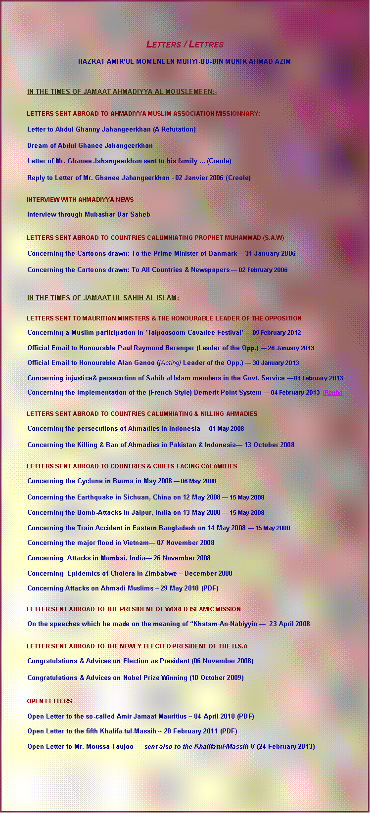Text Box:    Letters / Lettres HAZRAT AMIRUL MOMENEEN MUHYI-UD-DIN MUNIR AHMAD AZIM   	IN THE TIMES OF JAMAAT AHMADIYYA AL MOUSLEMEEN:-  	LETTERS SENT ABROAD TO AHMADIYYA MUSLIM ASSOCIATION MISSIONNARY: 	Letter to Abdul Ghanny Jahangeerkhan (A Refutation) 	Dream of Abdul Ghanee Jahangeerkhan	Letter of Mr. Ghanee Jahangeerkhan sent to his family ... (Creole)	Reply to Letter of Mr. Ghanee Jahangeerkhan - 02 Janvier 2006 (Creole) 	INTERVIEW WITH AHMADIYYA NEWS 	Interview through Mubashar Dar Saheb                                  	LETTERS SENT ABROAD TO COUNTRIES CALUMNIATING PROPHET MUHAMMAD (S.A.W) 	Concerning the Cartoons drawn: To the Prime Minister of Danmark 31 January 2006	Concerning the Cartoons drawn: To All Countries & Newspapers  02 February 2006   	IN THE TIMES OF JAMAAT UL SAHIH AL ISLAM:- 		LETTERS SENT TO MAURITIAN MINISTERS & THE HONOURABLE LEADER OF THE OPPOSITION		Concerning a Muslim participation in Taipoosoom Cavadee Festival  09 February 2012	Official Email to Honourable Paul Raymond Berenger (Leader of the Opp.)  26 January 2013	Official Email to Honourable Alan Ganoo ((Acting) Leader of the Opp.)  30 January 2013	Concerning injustice& persecution of Sahih al Islam members in the Govt. Service  04 February 2013	Concerning the implementation of the (French Style) Demerit Point System  04 February 2013  (Reply)	 	LETTERS SENT ABROAD TO COUNTRIES CALUMNIATING & KILLING AHMADIES 	Concerning the persecutions of Ahmadies in Indonesia  01 May 2008	Concerning the Killing & Ban of Ahmadies in Pakistan & Indonesia 13 October 2008                 	LETTERS SENT ABROAD TO COUNTRIES & CHIEFS FACING CALAMITIES 	Concerning the Cyclone in Burma in May 2008  06 May 2008	Concerning the Earthquake in Sichuan, China on 12 May 2008  15 May 2008	Concerning the Bomb-Attacks in Jaipur, India on 13 May 2008  15 May 2008	Concerning the Train Accident in Eastern Bangladesh on 14 May 2008  15 May 2008	Concerning the major flood in Vietnam 07 November 2008	Concerning  Attacks in Mumbai, India 26 November 2008	Concerning  Epidemics of Cholera in Zimbabwe  December 2008	Concerning Attacks on Ahmadi Muslims  29 May 2010 (PDF)                  	LETTER SENT ABROAD TO THE PRESIDENT OF WORLD ISLAMIC MISSION 	On the speeches which he made on the meaning of Khatam-An-Nabiyyin   23 April 2008                                                   	LETTER SENT ABROAD TO THE NEWLY-ELECTED PRESIDENT OF THE U.S.A 	Congratulations & Advices on Election as President (06 November 2008)	Congratulations & Advices on Nobel Prize Winning (10 October 2009)	OPEN LETTERS 	Open Letter to the so-called Amir Jamaat Mauritius ~ 04 April 2010 (PDF)	Open Letter to the fifth Khalifa-tul-Massih ~ 20 February 2011 (PDF)	Open Letter to Mr. Moussa Taujoo  sent also to the Khalifatul-Massih V (24 February 2013)	