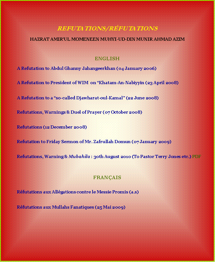 Text Box: &nbsp;&nbsp;&nbsp;REFUTATIONS/R�FUTATIONS&nbsp;HAZRAT AMIR�UL MOMENEEN MUHYI-UD-DIN MUNIR AHMAD AZIM&nbsp;&nbsp;&nbsp;ENGLISH	A Refutation to Abdul Ghanny Jahangeerkhan (04 January 2006)&nbsp;	A Refutation to President of WIM&nbsp; on �Khatam-An-Nabiyyin (23 April 2008)&nbsp;	A Refutation to a �so-called Djawharat-oul-Kamal� (22 June 2008)&nbsp;	Refutations, Warnings & Duel of Prayer (07 October 2008)&nbsp;	Refutations (12 December 2008)&nbsp;	Refutation to Friday Sermon of Mr. Zafrullah Domun (07 January 2009)	Refutations, Warning & mubahila : 30th August 2010 (To Pastor Terry Jones etc.) pdfFRAN�AIS&nbsp;&nbsp;&nbsp;&nbsp;&nbsp;&nbsp;&nbsp;&nbsp;&nbsp;&nbsp;&nbsp;&nbsp;&nbsp;&nbsp;&nbsp;&nbsp;	R�futations aux All�gations contre le Messie Promis (a.s)		R�futations aux Mullahs Fanatiques (25 Mai 2009)		&nbsp;&nbsp;&nbsp;&nbsp;&nbsp;&nbsp;&nbsp;&nbsp;&nbsp;&nbsp;&nbsp;&nbsp;&nbsp;&nbsp;&nbsp;&nbsp;&nbsp;