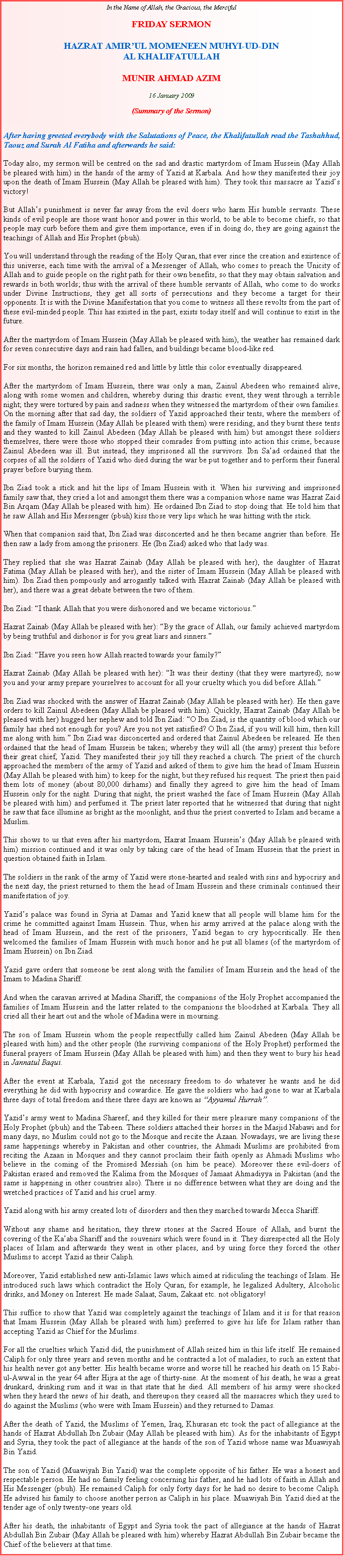 Text Box: In the Name of Allah, the Gracious, the MercifulFRIDAY SERMON HAZRAT AMIRUL MOMENEEN MUHYI-UD-DINAL KHALIFATULLAHMUNIR AHMAD AZIM16 January 2009(Summary of the Sermon)After having greeted everybody with the Salutations of Peace, the Khalifatullah read the Tashahhud, Taouz and Surah Al Fatiha and afterwards he said:Today also, my sermon will be centred on the sad and drastic martyrdom of Imam Hussein (May Allah be pleased with him) in the hands of the army of Yazid at Karbala. And how they manifested their joy upon the death of Imam Hussein (May Allah be pleased with him). They took this massacre as Yazids victory!But Allahs punishment is never far away from the evil doers who harm His humble servants. These kinds of evil people are those want honor and power in this world, to be able to become chiefs, so that people may curb before them and give them importance, even if in doing do, they are going against the teachings of Allah and His Prophet (pbuh).You will understand through the reading of the Holy Quran, that ever since the creation and existence of this universe, each time with the arrival of a Messenger of Allah, who comes to preach the Unicity of Allah and to guide people on the right path for their own benefits, so that they may obtain salvation and rewards in both worlds; thus with the arrival of these humble servants of Allah, who come to do works under Divine Instructions, they get all sorts of persecutions and they become a target for their opponents. It is with the Divine Manifestation that you come to witness all these revolts from the part of these evil-minded people. This has existed in the past, exists today itself and will continue to exist in the future.After the martyrdom of Imam Hussein (May Allah be pleased with him), the weather has remained dark for seven consecutive days and rain had fallen, and buildings became blood-like red.For six months, the horizon remained red and little by little this color eventually disappeared.After the martyrdom of Imam Hussein, there was only a man, Zainul Abedeen who remained alive, along with some women and children, whereby during this drastic event, they went through a terrible night; they were tortured by pain and sadness when they witnessed the martyrdom of their own families. On the morning after that sad day, the soldiers of Yazid approached their tents, where the members of the family of Imam Hussein (May Allah be pleased with them) were residing, and they burnt these tents and they wanted to kill Zainul Abedeen (May Allah be pleased with him) but amongst these soldiers themselves, there were those who stopped their comrades from putting into action this crime, because Zainul Abedeen was ill. But instead, they imprisoned all the survivors. Ibn Saad ordained that the corpses of all the soldiers of Yazid who died during the war be put together and to perform their funeral prayer before burying them.Ibn Ziad took a stick and hit the lips of Imam Hussein with it. When his surviving and imprisoned family saw that, they cried a lot and amongst them there was a companion whose name was Hazrat Zaid Bin Arqam (May Allah be pleased with him). He ordained Ibn Ziad to stop doing that. He told him that he saw Allah and His Messenger (pbuh) kiss those very lips which he was hitting with the stick.When that companion said that, Ibn Ziad was disconcerted and he then became angrier than before. He then saw a lady from among the prisoners. He (Ibn Ziad) asked who that lady was.They replied that she was Hazrat Zainab (May Allah be pleased with her), the daughter of Hazrat Fatima (May Allah be pleased with her), and the sister of Imam Hussein (May Allah be pleased with him). Ibn Ziad then pompously and arrogantly talked with Hazrat Zainab (May Allah be pleased with her), and there was a great debate between the two of them.Ibn Ziad: I thank Allah that you were dishonored and we became victorious.Hazrat Zainab (May Allah be pleased with her): By the grace of Allah, our family achieved martyrdom by being truthful and dishonor is for you great liars and sinners.Ibn Ziad: Have you seen how Allah reacted towards your family?Hazrat Zainab (May Allah be pleased with her): It was their destiny (that they were martyred); now you and your army prepare yourselves to account for all your cruelty which you did before Allah.Ibn Ziad was shocked with the answer of Hazrat Zainab (May Allah be pleased with her). He then gave orders to kill Zainul Abedeen (May Allah be pleased with him). Quickly, Hazrat Zainab (May Allah be pleased with her) hugged her nephew and told Ibn Ziad: O Ibn Ziad, is the quantity of blood which our family has shed not enough for you? Are you not yet satisfied? O Ibn Ziad, if you will kill him, then kill me along with him. Ibn Ziad was disconcerted and ordered that Zainul Abedeen be released. He then ordained that the head of Imam Hussein be taken; whereby they will all (the army) present this before their great chief, Yazid. They manifested their joy till they reached a church. The priest of the church approached the members of the army of Yazid and asked of them to give him the head of Imam Hussein (May Allah be pleased with him) to keep for the night, but they refused his request. The priest then paid them lots of money (about 80,000 dirhams) and finally they agreed to give him the head of Imam Hussein only for the night. During that night, the priest washed the face of Imam Hussein (May Allah be pleased with him) and perfumed it. The priest later reported that he witnessed that during that night he saw that face illumine as bright as the moonlight, and thus the priest converted to Islam and became a Muslim.This shows to us that even after his martyrdom, Hazrat Imaam Husseins (May Allah be pleased with him) mission continued and it was only by taking care of the head of Imam Hussein that the priest in question obtained faith in Islam.The soldiers in the rank of the army of Yazid were stone-hearted and sealed with sins and hypocrisy and the next day, the priest returned to them the head of Imam Hussein and these criminals continued their manifestation of joy.Yazids palace was found in Syria at Damas and Yazid knew that all people will blame him for the crime he committed against Imam Hussein. Thus, when his army arrived at the palace along with the head of Imam Hussein, and the rest of the prisoners, Yazid began to cry hypocritically. He then welcomed the families of Imam Hussein with much honor and he put all blames (of the martyrdom of Imam Hussein) on Ibn Ziad.Yazid gave orders that someone be sent along with the families of Imam Hussein and the head of the Imam to Madina Shariff.And when the caravan arrived at Madina Shariff, the companions of the Holy Prophet accompanied the families of Imam Hussein and the latter related to the companions the bloodshed at Karbala. They all cried all their heart out and the whole of Madina were in mourning.The son of Imam Hussein whom the people respectfully called him Zainul Abedeen (May Allah be pleased with him) and the other people (the surviving companions of the Holy Prophet) performed the funeral prayers of Imam Hussein (May Allah be pleased with him) and then they went to bury his head in Jannatul Baqui.After the event at Karbala, Yazid got the necessary freedom to do whatever he wants and he did everything he did with hypocrisy and cowardice. He gave the soldiers who had gone to war at Karbala three days of total freedom and these three days are known as Ayyamul Hurrah.Yazids army went to Madina Shareef, and they killed for their mere pleasure many companions of the Holy Prophet (pbuh) and the Tabeen. These soldiers attached their horses in the Masjid Nabawi and for many days, no Muslim could not go to the Mosque and recite the Azaan. Nowadays, we are living these same happenings whereby in Pakistan and other countries, the Ahmadi Muslims are prohibited from reciting the Azaan in Mosques and they cannot proclaim their faith openly as Ahmadi Muslims who believe in the coming of the Promised Messiah (on him be peace). Moreover these evil-doers of Pakistan erased and removed the Kalima from the Mosques of Jamaat Ahmadiyya in Pakistan (and the same is happening in other countries also). There is no difference between what they are doing and the wretched practices of Yazid and his cruel army.Yazid along with his army created lots of disorders and then they marched towards Mecca Shariff.Without any shame and hesitation, they threw stones at the Sacred House of Allah, and burnt the covering of the Kaaba Shariff and the souvenirs which were found in it. They disrespected all the Holy places of Islam and afterwards they went in other places, and by using force they forced the other Muslims to accept Yazid as their Caliph.Moreover, Yazid established new anti-Islamic laws which aimed at ridiculing the teachings of Islam. He introduced such laws which contradict the Holy Quran, for example, he legalized Adultery, Alcoholic drinks, and Money on Interest. He made Salaat, Saum, Zakaat etc. not obligatory!This suffice to show that Yazid was completely against the teachings of Islam and it is for that reason that Imam Hussein (May Allah be pleased with him) preferred to give his life for Islam rather than accepting Yazid as Chief for the Muslims.For all the cruelties which Yazid did, the punishment of Allah seized him in this life itself. He remained Caliph for only three years and seven months and he contracted a lot of maladies, to such an extent that his health never got any better. His health became worse and worse till he reached his death on 15 Rabi-ul-Awwal in the year 64 after Hijra at the age of thirty-nine. At the moment of his death, he was a great drunkard, drinking rum and it was in that state that he died. All members of his army were shocked when they heard the news of his death, and thereupon they ceased all the massacres which they used to do against the Muslims (who were with Imam Hussein) and they returned to Damas.After the death of Yazid, the Muslims of Yemen, Iraq, Khurasan etc took the pact of allegiance at the hands of Hazrat Abdullah Ibn Zubair (May Allah be pleased with him). As for the inhabitants of Egypt and Syria, they took the pact of allegiance at the hands of the son of Yazid whose name was Muawiyah Bin Yazid.The son of Yazid (Muawiyah Bin Yazid) was the complete opposite of his father. He was a honest and respectable person. He had no family feeling concerning his father, and he had lots of faith in Allah and His Messenger (pbuh). He remained Caliph for only forty days for he had no desire to become Caliph. He advised his family to choose another person as Caliph in his place. Muawiyah Bin Yazid died at the tender age of only twenty-one years old.After his death, the inhabitants of Egypt and Syria took the pact of allegiance at the hands of Hazrat Abdullah Bin Zubair (May Allah be pleased with him) whereby Hazrat Abdullah Bin Zubair became the Chief of the believers at that time.