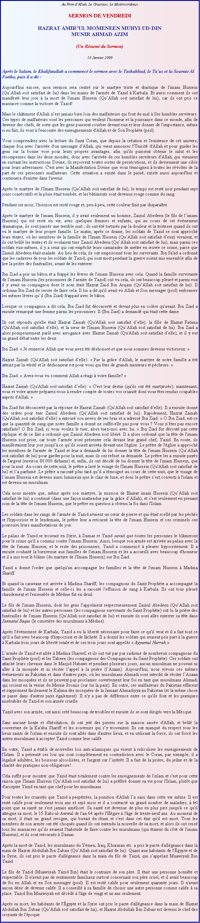 Text Box: Au Nom dAllah, Le Gracieux, Le MisricordieuxSERMON DE VENDREDI
HAZRAT AMIRUL MOMENEEN MUHYI-UD-DINMUNIR AHMAD AZIM(Un Rsum du Sermon)
16 Janvier 2009

Aprs le Salam, le Khalifatullah a commenc le sermon avec le Tashahhud, le Tauz et la Sourate Al Fatiha, puis il a dit :
Aujourd'hui encore, mon sermon sera centr sur le martyre triste et drastique de l'imam Hussein (QuAllah soit satisfait de lui) dans les mains de l'arme de Yazid  Karbala. Et aussi comment ils ont manifest leur joie  la mort de l'imam Hussein (QuAllah soit satisfait de lui), car ils ont pris ce massacre comme la victoire de Yazid! 
Mais le chtiment d'Allah nest jamais bien loin des malfaiteurs qui font du mal  Ses humbles serviteurs. Ces types de malfaiteurs sont les personnes qui veulent l'honneur et la puissance dans ce monde, afin de devenir des chefs, de sorte que les gens puissent courber devant eux et leur donner de l'importance, mme si en fait, ils vont  l'encontre des enseignements d'Allah et de Son Prophte (pssl). 
Vous comprendrez avec la lecture du Saint Coran, que depuis la cration et l'existence de cet univers, chaque fois avec l'arrive d'un messager d'Allah, qui vient annoncer l'Unicit d'Allah et pour guider les gens sur la bonne voie pour leurs propres avantages, afin qu'ils puissent obtenir le salut et les rcompenses dans les deux mondes, donc avec l'arrive de ces humbles serviteurs d'Allah, qui viennent en suivant les instructions Divine, ils reoivent toutes sortes de perscutions, et ils deviennent une cible pour leurs adversaires. C'est avec la Manifestation Divine que vous tmoignez  toutes les rvoltes de la part de ces personnes malfaiteurs. Cette situation a exist dans le pass, existe aussi aujourd'hui et continuera d'exister dans l'avenir.  
Aprs le martyre de l'Imam Hussein (QuAllah soit satisfait de lui), le temps est rest noir pendant sept jours conscutifs et la pluie tait tombe, et les btiments sont devenus rouge comme du sang. 
Pendant six mois, l'horizon est rest rouge et, peu  peu, cette couleur finit par disparatre. 
Aprs le martyre de l'imam Hussein, il y avait seulement un homme, Zainul Abedeen (le fils de limam Hussein) qui est rest en vie, avec quelques femmes et enfants, qui au cours de cet vnement dramatique, ils sont passs une terrible nuit ; ils ont t torturs par la douleur et la tristesse quand ils ont vu le martyre de leur propre famille. Le matin, aprs ce drame, les soldats de Yazid se sont approch leurs tentes, o les membres de la famille de l'Imam Hussein (QuAllah soit satisfait deux) vivaient, et ils ont brl les tentes et ils voulaient tuer Zainul Abedeen (QuAllah soit satisfait de lui), mais parmi ces soldats eux-mmes, il y a ceux qui ont empch leurs camarades de mettre en uvre ce crime, parce que Zainul Abedeen tait malade. Au lieu de cela, ils ont emprisonn tous les survivants. Ibn Sa'ad a ordonn que les cadavres de tous les soldats de Yazid, qui sont mort pendant la guerre soient mis ensemble afin de lire la prire des funrailles, avant de les enterrer. 
Ibn Ziad a pris un bton et a frapp les lvres de l'imam Hussein avec cela. Quand la famille survivante de limam Hussein (les prisonniers de larme de Yazid) ont vu cela, ils ont beaucoup pleur et parmi eux il y avait un compagnon dont le nom tait Hazrat Zaid Bin Arqam (QuAllah soit satisfait de lui). Il ordonna Ibn Ziad de cesser de faire cela. Il lui a dit qu'il avait vu Allah et Son messager (pssl) embrasser les mmes lvres quil (Ibn Ziad) frappait avec le bton. 
Lorsque ce compagnon a dit cela, Ibn Ziad fut dconcert et devint plus en colre qu'avant. Ibn Ziad a ensuite remarqu une femme parmi les prisonniers. Il (Ibn Ziad) a demand qui tait cette dame. 
Ils ont rpondu qu'elle tait Hazrat Zainab (Qu'Allah soit satisfait delle), la fille de Hazrat Fatima (Qu'Allah soit satisfait delle), et la sur de l'Imam Hussein (QuAllah soit satisfait de lui). Ibn Ziad a alors pompeusement parl avec arrogance avec Hazrat Zainab (Qu'Allah soit satisfait delle), et il y eut un grand dbat entre les deux.    
Ibn Ziad:  Je remercie Allah que vous avez t dshonor et que nous sommes devenus victorieux. 
Hazrat Zainab (Qu'Allah soit satisfait delle):  Par la grce d'Allah, le martyre de notre famille a t atteint par la vrit et le dshonneur est pour vous qui tes de grands menteurs et pcheurs.  
Ibn Ziad:  Avez-vous vu comment Allah a ragi  votre famille?  
Hazrat Zainab (Qu'Allah soit satisfait delle):  C'est leur destin (qu'ils ont t martyriss); maintenant, vous et votre arme prparez-vous  rendre compte de toutes vos cruaut dont vous tes rendus coupables auprs d'Allah.  
Ibn Ziad fut dconcert par la rponse de Hazrat Zainab (Qu'Allah soit satisfait delle). Il a ensuite donn des ordres pour tuer Zainul Abedeen (QuAllah soit satisfait de lui). Rapidement, Hazrat Zainab (Qu'Allah soit satisfait delle) a entour son neveu de ses bras et a adress Ibn Ziad:  O Ibn Ziad, est-ce que la quantit de sang que notre famille a donn ne suffit-elle pas pour vous ? Vous ntes pas encore satisfaits? O Ibn Ziad, si vous voulez le tuer, alors tuez-moi avec lui.  Ibn Ziad fut drout par cette rplique et de ce fait a ordonn que Zainul Abedeen soit libr. Il a alors ordonn que la tte de l'imam Hussein soit prise, car toute larme iront prsenter cela devant leur grand chef, Yazid. En route, ils manifestaient leur joie jusqu ce quils soient arriva devant une l'glise. Le prtre de l'glise a approch les membres de l'arme de Yazid et leur a demand de lui donner la tte de l'imam Hussein (QuAllah soit satisfait de lui) pour garder pour la nuit, mais ils ont refus sa demande. Le prtre les a ensuite pays de l'argent (environ 80.000 dirhams) et, enfin, ils ont dcid de lui donner la tte de l'imam Hussein, que pour la nuit. Au cours de cette nuit, le prtre a lav le visage de l'Imam Hussein (Qu'Allah soit satisfait de lui) et la parfum. Le prtre a racont plus tard quil a tmoign au cours de cette nuit, que le visage de limam Hussein est devenu aussi lumineux que le clair de lune, et donc le prtre sest converti  l'islam et est devenu un musulman.  
Cela nous montre que, mme aprs son martyre, la mission de Hazrat imam Hussein (QuAllah soit satisfait de lui) a continu (dans une faon inattendue par la grce dAllah), et c'est seulement en prenant soin de la tte de l'imam Hussein, que le prtre en question a obtenu la foi dans l'Islam. 
Les soldats dans les rangs de l'arme de Yazid avaient un cur de pierre et qui tait scell par les pchs et l'hypocrisie et le lendemain, le prtre leur a retourn la tte de l'imam Hussein et ces criminels ont poursuivi leurs manifestations de joie. 
Le palais de Yazid se trouvait en Syrie,  Damas et Yazid savait que toutes les personnes le blmeront pour le crime qu'il a commis contre l'imam Hussein. Ainsi, lorsque son arme est arrive au palais avec la tte de l'imam Hussein, et le reste des prisonniers, Yazid a commenc  pleurer hypocritement. Il a ensuite souhait la bienvenue aux familles de l'imam Hussein et les a accueilli avec beaucoup d'honneur et il a mis tout le blme (du martyre de l'Imam Hussein) sur Ibn Ziad. 
Yazid a donn l'ordre que quelqu'un accompagne les familles et la tte de l'imam Hussein  Madina Shariff. 
Et quand la caravane est arrive  Madina Shariff, les compagnons du Saint Prophte a accompagn la famille de l'imam Hussein et celle-ci les a racont l'effusion de sang  Karbala. Ils ont tous pleur chaudement et l'ensemble de Mdine fut en deuil. 
Le fils de l'imam Hussein, dont les gens lappelaient respectueusement Zainul Abedeen (QuAllah soit satisfait de lui) et les autres personnes (les compagnons survivants du Saint Prophte) ont lu la prire des funrailles de l'imam Hussein (Qu'Allah soit satisfait de lui) et ensuite ils sont alls enterrer sa tte dans Jannatul Baqui (le cimetire des musulmans  Mdine). 
Aprs l'vnement de Karbala, Yazid a eu la libert ncessaire pour faire ce qu'il veut et il a fait tout ce qu'il a fait avec beaucoup d'hypocrisie et de lchet. Il a donn les soldats qui avaient pris part  la guerre  Karbala trois jours de libert totale et de ces trois jours sont appels  Ayyamul Hurrah . 
Larme de Yazid est alle  Madina Shareef, et ils ont tu par pur sadisme de nombreux compagnons du Saint Prophte (pssl) et les Tabeen (les compagnons des Compagnons du Saint Prophte). Ces soldats ont attach leurs chevaux dans le Masjid Nabawi et pendant plusieurs jours, aucun musulman ne pouvait ni aller  la mosque et ni rciter lappel  la prire (lAzaan). Aujourd'hui, nous vivons ces mmes vnements au Pakistan et dans d'autres pays, o les musulmans Ahmadi sont interdit de rciter lAzaan dans les mosques et ils ne peuvent pas proclamer ouvertement leur foi en tant que musulmans Ahmadi qui croient en la venue du Messie Promis (sur lui la paix). En outre, ces malfaiteurs du Pakistan effacent et suppriment facilement le Kalima des mosques de la Jamaat Ahmadiyya au Pakistan (et la mme chose se passe dans d'autres pays galement). Il n'y a pas de diffrence entre ce qu'ils font et les pratiques misrables de Yazid et son arme cruelle. 
Yazid avec son arme, ont ainsi cr beaucoup de troubles et ensuite ils se sont dirigs vers la Mecque. 
Sans aucune honte et d'hsitation, ils ont jet des pierres sur la maison sacre d'Allah, et brl la couverture de la Ka'aba Shariff et les souvenirs qui sy trouvaient. Ils ont manqu du respect tous les lieux saints de l'islam et ensuite ils sont alls dans d'autres lieux, et en utilisant la force, ils ont forc les autres musulmans  accepter Yazid comme leur calife. 
En outre, Yazid a tabli de nouvelles lois anti-islamiques qui visent  ridiculiser les enseignements de l'Islam. Il a prsent ces lois qui sont compltement en contradiction avec le Coran, par exemple, il a lgalis adultre, les boissons alcoolises, et l'argent sur lintrt. Il a fait de la prire, du jene et de la charit des pratiques non-obligatoire!  
Cela suffit pour montrer que Yazid tait totalement contre les enseignements de l'islam et c'est pour cette raison que l'Imam Hussein (QuAllah soit satisfait de lui) a prfr donner sa vie pour l'Islam, plutt que d'accepter Yazid en tant que chef pour les musulmans. 
Pour toutes les cruauts que Yazid a perptres, la punition d'Allah la saisi dans cette vie mme. Il est rest calife pour seulement trois ans et sept mois et il a contract un grand nombre de maladies,  tel point que sa sant ne s'est jamais amlior. Sa sant est devenue de plus en plus pire jusqu' ce qu'il atteigne sa mort, le 15 Rabi-ul-Awwal de l'an 64 aprs l'Hgire  l'ge de trente-neuf ans. Au moment de sa mort, il tait un grand ivrogne, qui buvait du rhum et c'est dans cet tat qu'il est mort. Tous les membres de son arme ont t choqus quand ils ont entendu la nouvelle de sa mort, et alors ils ont cess tous les massacres quils avaient l'habitude de faire contre les musulmans (qui taient du ct de l'imam Hussein), et ils sont retourns  Damas. 
Aprs la mort de Yazid, les musulmans du Ymen, Iraq, Khurasan etc. a pris le pacte d'allgeance dans la main de Hazrat Abdullah Ibn Zubair (QuAllah soit satisfait de lui). Quant aux habitants de l'gypte et de la Syrie, ils ont pris le pacte d'allgeance dans la main du fils de Yazid, qui sappelait Muawiyah Bin Yazid. 
Le fils de Yazid (Muawiyah Yazid Bin) tait le contraire de son pre. Il tait une personne honnte et respectable. Il n'avait pas de sentiments familiaux surtout concernant son pre cruel, et il avait beaucoup de foi en Allah et en Son messager (pssl). Il est rest calife pour seulement quarante jours. Il n'avait aucun dsir de devenir calife. Il a conseill  sa famille de choisir une autre personne comme calife  sa place. Yazid Bin Muawiyah est dcd  l'ge de vingt et un ans seulement. 
Aprs sa mort, les habitants de l'gypte et la Syrie ont pris le pacte d'allgeance dans la main de Hazrat Abdullah Bin Zubair (QuAllah soit satisfait de lui), et Hazrat Abdullah Bin Zubair est devenu le chef des croyants de l'poque.