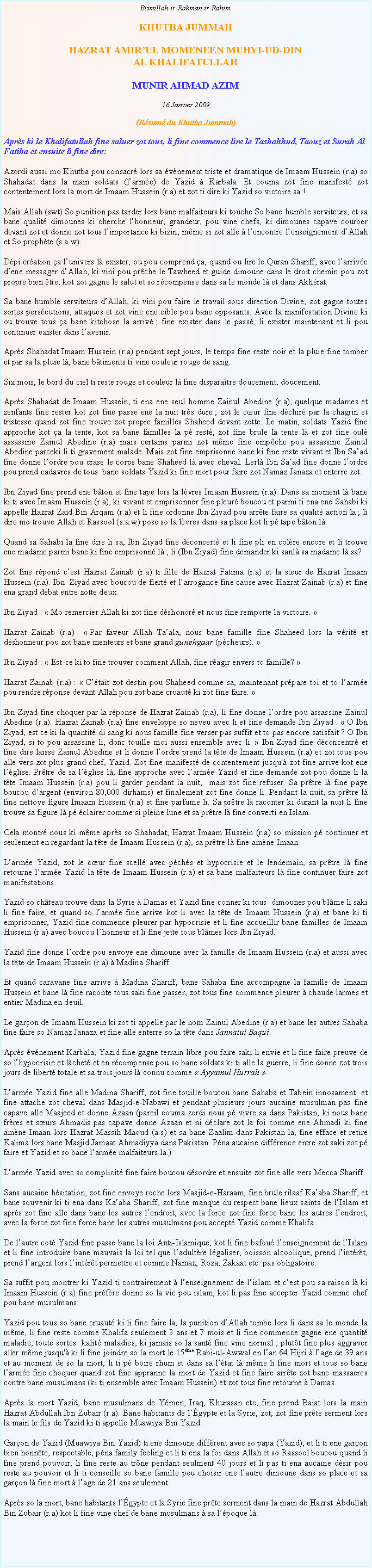 Text Box: Bismillah-ir-Rahman-ir-RahimKHUTBA JUMMAHHAZRAT AMIRUL MOMENEEN MUHYI-UD-DINAL KHALIFATULLAHMUNIR AHMAD AZIM16 Janvier 2009(Rsum du Khutba Jummah)Aprs ki le Khalifatullah fine saluer zot tous, li fine commence lire le Tashahhud, Taouz et Surah Al Fatiha et ensuite li fine dire:Azordi aussi mo Khutba pou consacr lors sa vnement triste et dramatique de Imaam Hussein (r.a) so Shahadat dans la main soldats (larme) de Yazid  Karbala. Et couma zot fine manifest zot contentement lors la mort de Imaam Hussein (r.a) et zot ti dire ki Yazid so victoire sa !Mais Allah (swt) So punition pas tarder lors bane malfaiteurs ki touche So bane humble serviteurs, et sa bane qualit dimounes ki cherche lhonneur, grandeur, pou vine chefs, ki dimounes capave courber devant zot et donne zot tous limportance ki bizin, mme si zot alle  lencontre lenseignement dAllah et So prophte (s.a.w). Dpi cration a lunivers l exister, ou pou comprend a, quand ou lire le Quran Shariff, avec larrive dene messager dAllah, ki vini pou prche le Tawheed et guide dimoune dans le droit chemin pou zot propre bien tre, kot zot gagne le salut et so rcompense dans sa le monde l et dans Akhrat.  Sa bane humble serviteurs dAllah, ki vini pou faire le travail sous direction Divine, zot gagne toutes sortes perscutions, attaques et zot vine ene cible pou bane opposants. Avec la manifestation Divine ki ou trouve tous a bane kitchose la arriv ; fine exister dans le pass, li exister maintenant et li pou continuer exister dans lavenir. Aprs Shahadat Imaam Hussein (r.a) pendant sept jours, le temps fine reste noir et la pluie fine tomber et par sa la pluie l, bane btiments ti vine couleur rouge de sang.  Six mois, le bord du ciel ti reste rouge et couleur l fine disparatre doucement, doucement. Aprs Shahadat de Imaam Hussein, ti ena ene seul homme Zainul Abedine (r.a), quelque madames et zenfants fine rester kot zot fine passe ene la nuit trs dure ; zot le cur fine dchir par la chagrin et tristesse quand zot fine trouve zot propre familles Shaheed devant zotte. Le matin, soldats Yazid fine approche kot a la tente, kot sa bane familles la p rest, zot fine brule la tente l et zot fine oul assassine Zainul Abedine (r.a) mais certains parmi zot mme fine empche pou assassine Zainul Abedine parceki li ti gravement malade. Mais zot fine emprisonne bane ki fine reste vivant et Ibn Saad fine donne lordre pou crase le corps bane Shaheed l avec cheval. Lerl Ibn Saad fine donne lordre pou prend cadavres de tous  bane soldats Yazid ki fine mort pour faire zot Namaz Janaza et enterre zot. Ibn Ziyad fine prend ene bton et fine tape lors la lvres Imaam Hussein (r.a). Dans sa moment l bane ki ti avec Imaam Hussein (r.a), ki vivant et emprisonner fine pleur boucou et parmi ti ena ene Sahabi ki appelle Hazrat Zaid Bin Arqam (r.a) et li fine ordonne Ibn Ziyad pou arrte faire sa qualit action la ; li dire mo trouve Allah et Rassool (s.a.w) pose so la lvres dans sa place kot li p tape bton l.Quand sa Sahabi la fine dire li sa, Ibn Ziyad fine dconcert et li fine pli en colre encore et li trouve ene madame parmi bane ki fine emprisonn l ; li (Ibn Ziyad) fine demander ki sanl sa madame l sa? Zot fine rpond cest Hazrat Zainab (r.a) ti fille de Hazrat Fatima (r.a) et la sur de Hazrat Imaam Hussein (r.a). Ibn  Ziyad avec boucou de fiert et larrogance fine cause avec Hazrat Zainab (r.a) et fine ena grand dbat entre zotte deux. Ibn Ziyad :  Mo remercier Allah ki zot fine dshonor et nous fine remporte la victoire.  Hazrat Zainab (r.a) :  Par faveur Allah Taala, nous bane famille fine Shaheed lors la vrit et dshonneur pou zot bane menteurs et bane grand gunehgaar (pcheurs). Ibn Ziyad :  Est-ce ki to fine trouver comment Allah, fine ragir envers to famille? Hazrat Zainab (r.a) :  Ctait zot destin pou Shaheed comme sa, maintenant prpare toi et to larme pou rendre rponse devant Allah pou zot bane cruaut ki zot fine faire. Ibn Ziyad fine choquer par la rponse de Hazrat Zainab (r.a), li fine donne lordre pou assassine Zainul Abedine (r.a). Hazrat Zainab (r.a) fine enveloppe so neveu avec li et fine demande Ibn Ziyad :  O Ibn Ziyad, est ce ki la quantit di sang ki nous famille fine verser pas suffit et to pas encore satisfait ? O Ibn Ziyad, si to pou assassine li, donc touille moi aussi ensemble avec li.  Ibn Ziyad fine dconcentr et fine dire laisse Zainul Abedine et li donne lordre prend la tte de Imaam Hussein (r.a) et zot tous pou alle vers zot plus grand chef, Yazid. Zot fine manifest de contentement jusqu' zot fine arrive kot ene lglise. Prtre de sa lglise l, fine approche avec larme Yazid et fine demande zot pou donne li la tte Imaam Hussein (r.a) pou li garder pendant la nuit,  mais zot fine refuser. Sa prtre l fine paye boucou dargent (environ 80,000 dirhams) et finalement zot fine donne li. Pendant la nuit, sa prtre l fine nettoye figure Imaam Hussein (r.a) et fine parfume li. Sa prtre l raconter ki durant la nuit li fine trouve sa figure l p clairer comme si pleine lune et sa prtre l fine converti en Islam. Cela montr nous ki mme aprs so Shahadat, Hazrat Imaam Hussein (r.a) so mission p continuer et seulement en regardant la tte de Imaam Hussein (r.a), sa prtre l fine amne Imaan. Larme Yazid, zot le cur fine scell avec pchs et hypocrisie et le lendemain, sa prtre l fine retourne larme Yazid la tte de Imaam Hussein (r.a) et sa bane malfaiteurs l fine continuer faire zot manifestations. Yazid so chteau trouve dans la Syrie  Damas et Yazid fine conner ki tous  dimounes pou blme li saki li fine faire, et quand so larme fine arrive kot li avec la tte de Imaam Hussein (r.a) et bane ki ti emprisonner, Yazid fine commence pleurer par hypocrisie et li fine accueillir bane familles de Imaam Hussein (r.a) avec boucou lhonneur et li fine jette tous blmes lors Ibn Ziyad. Yazid fine donne lordre pou envoye ene dimoune avec la famille de Imaam Hussein (r.a) et aussi avec la tte de Imaam Hussein (r.a)  Madina Shariff. Et quand caravane fine arrive  Madina Shariff, bane Sahaba fine accompagne la famille de Imaam Hussein et bane l fine raconte tous saki fine passer, zot tous fine commence pleurer  chaude larmes et entier Madina en deuil.Le garon de Imaam Hussein ki zot ti appelle par le nom Zainul Abedine (r.a) et bane les autres Sahaba fine faire so Namaz Janaza et fine alle enterre so la tte dans Jannatul Baqui. Aprs vnement Karbala, Yazid fine gagne terrain libre pou faire saki li envie et li fine faire preuve de so lhypocrisie et lchet et en rcompense pou so bane soldats ki ti alle la guerre, li fine donne zot trois jours de libert totale et sa trois jours l connu comme  Ayyamul Hurrah . Larme Yazid fine alle Madina Shariff, zot fine touille boucou bane Sahaba et Tabein innosament  et fine attache zot cheval dans Masjid-e-Nabawi et pendant plusieurs jours aucaine musulman pas fine capave alle Masjeed et donne Azaan (pareil couma zordi nous p vivre sa dans Pakistan, ki nous bane frres et surs Ahmadis pas capave donne Azaan et ni dclare zot la foi comme ene Ahmadi ki fine amne Imaan lors Hazrat Massih Maoud (a.s) et sa bane Zaalim dans Pakistan la, fine efface et retire Kalima lors bane Masjid Jamaat Ahmadiyya dans Pakistan. Pna aucaine diffrence entre zot saki zot p faire et Yazid et so bane larme malfaiteurs la.)Larme Yazid avec so complicit fine faire boucou dsordre et ensuite zot fine alle vers Mecca Shariff. Sans aucaine hsitation, zot fine envoye roche lors Masjid-e-Haraam, fine brule rilaaf Kaaba Shariff, et bane souvenir ki ti ena dans Kaaba Shariff, zot fine manque du respect bane lieux saints de lIslam et aprs zot fine alle dans bane les autres lendroit, avec la force zot fine force bane les autres lendroit, avec la force zot fine force bane les autres musulmans pou accept Yazid comme Khalifa. De lautre cot Yazid fine passe bane la loi Anti-Islamique, kot li fine bafou lenseignement de lIslam et li fine introduire bane mauvais la loi tel que ladultre lgaliser, boisson alcoolique, prend lintrt, prend largent lors lintrt permettre et comme Namaz, Roza, Zakaat etc. pas obligatoire. Sa suffit pou montrer ki Yazid ti contrairement  lenseignement de lislam et cest pou sa raison l ki Imaam Hussein (r.a) fine prfre donne so la vie pou islam, kot li pas fine accepter Yazid comme chef pou bane musulmans. Yazid pou tous so bane cruaut ki li fine faire la, la punition dAllah tombe lors li dans sa le monde la mme, li fine reste comme Khalifa seulement 3 ans et 7 mois et li fine commence gagne ene quantit maladie, toute sortes  kalit maladies, ki jamais so la sant fine vine normal ; plutt fine plus aggraver aller mme jusqu' ki li fine joindre so la mort le 15me Rabi-ul-Awwal en lan 64 Hijri  lage de 39 ans et au moment de so la mort, li ti p boire rhum et dans sa ltat l mme li fine mort et tous so bane larme fine choquer quand zot fine appranne la mort de Yazid et fine faire arrte zot bane massacres contre bane musulmans (ki ti ensemble avec Imaam Hussein) et zot tous fine retourne  Damas. Aprs la mort Yazid, bane musulmans de Ymen, Iraq, Khurasan etc, fine prend Baiat lors la main Hazrat Abdullah Ibn Zubair (r.a). Bane habitants de lgypte et la Syrie, zot, zot fine prte serment lors la main le fils de Yazid ki ti appelle Muawiya Bin Yazid.   Garon de Yazid (Muawiya Bin Yazid) ti ene dimoune diffrent avec so papa (Yazid), et li ti ene garon bien honnte, respectable, pna family feeling et li ti ena la foi dans Allah et so Rassool boucou quand li fine prend pouvoir, li fine reste au trne pendant seulment 40 jours et li pas ti ena aucaine dsir pou reste au pouvoir et li ti conseille so bane famille pou choisir ene lautre dimoune dans so place et sa garon l fine mort  lage de 21 ans seulement. Aprs so la mort, bane habitants lgypte et la Syrie fine prte serment dans la main de Hazrat Abdullah Bin Zubair (r.a) kot li fine vine chef de bane musulmans  sa lpoque l. 