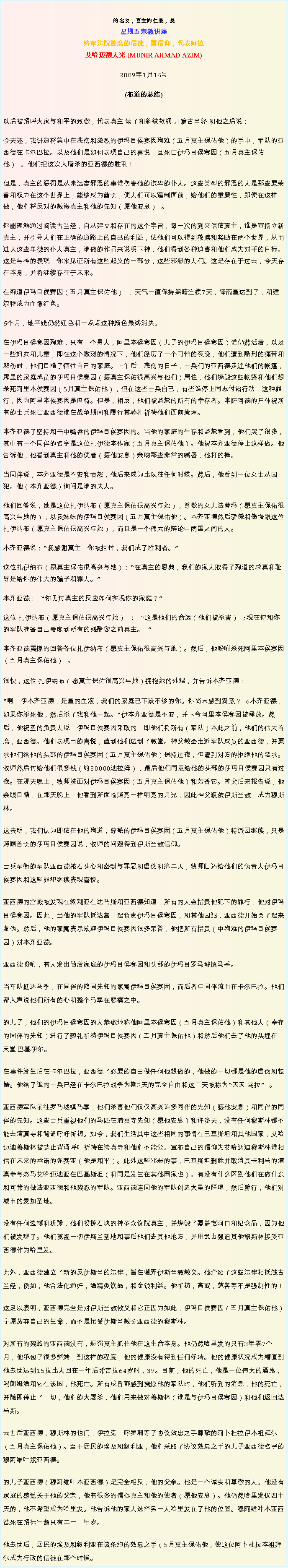 Text Box: 的名义，真主的仁慈，慈星期五宗教讲座终审法院首席的信徒，露信仰，代表阿拉艾哈迈德大光 (MUNIR AHMAD AZIM)
2009年1月16号 

(布道的总结)

以后被招呼大家与和平的致敬，代表真主 读了和斜纹软绸 开篇古兰经 和他之后说：
今天还，我讲道将集中在悲伤和激烈的伊玛目侯赛因殉难（五月真主保佑他）的手中，军队的亚西德在卡尔巴拉。以及他们是如何表现自己的喜悦一旦死亡伊玛目侯赛因（五月真主保佑他） 。他们把这次大屠杀的亚西德的胜利！ 

但是，真主的惩罚是从未远离邪恶的事谁伤害他的谦卑的仆人。这些类型的邪恶的人是那些要荣誉和权力在这个世界上，能够成为酋长，使人们可以遏制面前，给他们的重要性，即使在这样做，他们将反对的教诲真主和他的先知（愿他安息） 。 

你能理解通过阅读古兰经，自从建立和存在的这个宇宙，每一次的到来信使真主，谁是宣扬立新真主，并引导人们在正确的道路上的自己的利益，使他们可以得到救赎和奖励在两个世界，从而进入这些卑微的仆人真主，谁做的作品来说明下神，他们得到各种迫害和他们成为对手的目标。这是与神的表现，你来见证所有这些起义的一部分，这些邪恶的人们。这是存在于过去，今天存在本身，并将继续存在于未来。 

在殉道伊玛目侯赛因（五月真主保佑他） ，天气一直保持黑暗连续7天，降雨量达到了，和建筑物成为血像红色。 

6个月，地平线仍然红色和一点点这种颜色最终消失。 

在伊玛目侯赛因殉难，只有一个男人，阿里本侯赛因（儿子的伊玛目侯赛因）谁仍然活着，以及一些妇女和儿童，即在这个激烈的情况下，他们经历了一个可怕的夜晚，他们遭到酷刑的痛苦和悲伤时，他们目睹了牺牲自己的家庭。上午后，悲伤的日子，士兵们的亚西德走近他们的帐篷，那里的家庭成员的伊玛目侯赛因（愿真主保佑很高兴与他们）居住，他们烧毁这些帐篷和他们想杀死阿里本侯赛因（5月真主保佑他），但在这些士兵自己，有些谁停止同志付诸行动，这种罪行，因为阿里本侯赛因是虐待。但是，相反，他们被监禁的所有的幸存者。本萨阿德的尸体祝所有的士兵死亡亚西德谁在战争期间和履行其葬礼祈祷他们面前掩埋。 

本齐亚德了坚持和击中嘴唇的伊玛目侯赛因的。当他的家庭的生存和监禁看到，他们哭了很多，其中有一个同伴的名字是这位扎伊德本作家（五月真主保佑他）。他祝本齐亚德停止这样做。他告诉他，他看到真主和他的使者（愿他安息）亲吻那些非常的嘴唇，他打的棒。 

当同伴说，本齐亚德是不安和愤怒，他后来成为比以往任何时候。然后，他看到一位女士从囚犯。他（本齐亚德）询问是谁的夫人。 

他们回答说，她是这位扎伊纳布（愿真主保佑很高兴与她），尊敬的女儿法蒂玛（愿真主保佑很高兴与她的），以及妹妹的伊玛目侯赛因（五月真主保佑他）。本齐亚德然后骄傲和傲慢跟这位扎伊纳布（愿真主保佑很高兴与她），而且是一个伟大的辩论中两国之间的人。 
  
本齐亚德说：我感谢真主，你被拒付，我们成了胜利者。这位扎伊纳布（愿真主保佑很高兴与她）：在真主的恩典，我们的家人取得了殉道的求真和耻辱是给你的伟大的骗子和罪人。 

本齐亚德： 你见过真主的反应如何实现你的家庭？ 

这位 扎伊纳布（愿真主保佑很高兴与她） ： 这是他们的命运（他们被杀害） ;现在你和你的军队准备自己考虑到所有的残酷您之前真主。  

本齐亚德震惊的回答各位扎伊纳布（愿真主保佑很高兴与她）。然后，他吩咐杀死阿里本侯赛因（五月真主保佑他） 。很快，这位 扎伊纳布（愿真主保佑很高兴与她）拥抱她的外甥，并告诉本齐亚德： 啊，伊本齐亚德，是量的血液，我们的家庭已下跌不够的你。你尚未感到满意？ 本齐亚德，如果你杀死他，然后杀了我和他一起。伊本齐亚德是不安，并下令阿里本侯赛因被释放。然后，他祝圣的负责人说，伊玛目侯赛因采取的，即他们将所有（军队）本此之前，他们的伟大首席，亚西德。他们表现出的喜悦，直到他们达到了教堂。神父教会走近军队成员的亚西德，并要求他们给他的头部的伊玛目侯赛因（五月真主保佑他）保持过夜，但遭到对方的拒绝他的要求。牧师然后付给他们很多钱（约80000迪拉姆），最后他们同意给他的头部的伊玛目侯赛因只有过夜。在那天晚上，牧师洗面对伊玛目侯赛因（五月真主保佑他）和芳香它。神父后来报告说，他亲眼目睹，在那天晚上，他看到所面临照亮一样明亮的月光，因此神父皈依伊斯兰教，成为穆斯林。 

这表明，我们认为即使在他的殉道，尊敬的伊玛目侯赛因（五月真主保佑他）特派团继续，只是照顾首长的伊玛目侯赛因说，牧师的问题得到伊斯兰教信仰。 

士兵军衔的军队亚西德被石头心和密封与罪恶和虚伪和第二天，牧师归还给他们的负责人伊玛目侯赛因和这些罪犯继续表现喜悦。 

亚西德的宫殿被发现在叙利亚在达马斯和亚西德知道，所有的人会指责他犯下的罪行，他对伊玛目侯赛因。因此，当他的军队抵达宫一起负责伊玛目侯赛因，和其他囚犯，亚西德开始哭了起来虚伪。然后，他的家属表示欢迎伊玛目侯赛因很多荣誉，他把所有指责（中殉难的伊玛目侯赛因）对本齐亚德。 

亚西德吩咐，有人发出随着家庭的伊玛目侯赛因和头部的伊玛目罗马城镇马季。 

当车队抵达马季，在同伴的陪同先知的家属伊玛目侯赛因，而后者与同伴流血在卡尔巴拉。他们都大声说他们所有的心和整个马季在悲痛之中。 

的儿子，他们的伊玛目侯赛因的人恭敬地称他阿里本侯赛因（五月真主保佑他）和其他人（幸存的同伴的先知）进行了葬礼祈祷伊玛目侯赛因（五月真主保佑他）和然后他们去了他的头埋在 天堂 巴基伊尔。 

在事件发生后在卡尔巴拉，亚西德了必要的自由做任何他想做的，他做的一切都是他的虚伪和怯懦。他给了谁的士兵已经在卡尔巴拉战争为期3天的完全自由和这三天被称为天天 乌拉 。 

亚西德军队前往罗马城镇马季，他们杀害他们仅仅高兴许多同伴的先知（愿他安息）和同伴的同伴的先知。这些士兵重视他们的马匹在清真寺先知（愿他安息）和许多天，没有任何穆斯林都不能去清真寺和背诵呼吁祈祷。如今，我们生活其中这些相同的事情在巴基斯坦和其他国家，艾哈迈迪穆斯林被禁止背诵呼吁祈祷在清真寺和他们不能公开宣布自己的信仰为艾哈迈迪穆斯林谁相信在未来的承诺的弥赛亚（他是和平）。此外这些邪恶的事，巴基斯坦删除并取消其卡利马的清真寺与杰马艾哈迈迪亚在巴基斯坦（和同是发生在其他国家也）。有没有什么区别他们在做什么和可怜的做法亚西德和他残忍的军队。亚西德连同他的军队创造大量的障碍，然后游行，他们对城市的麦加圣地。 

没有任何遗憾和犹豫，他们投掷石块的神圣众议院真主，并烧毁了覆盖恺阿白和纪念品，因为他们被发现了。他们蔑视一切伊斯兰圣地和事后他们去其他地方，并用武力强迫其他穆斯林接受亚西德作为哈里发。 

此外，亚西德建立了新的反伊斯兰的法律，旨在嘲弄伊斯兰教教义。他介绍了这些法律相抵触古兰经，例如，他合法化通奸，酒精类饮品，和金钱利益。他祈祷，斋戒，慈善等不是强制性的！ 

这足以表明，亚西德完全是对伊斯兰教教义和它正因为如此，伊玛目侯赛因（五月真主保佑他）宁愿放弃自己的生命，而不是接受伊斯兰教长亚西德的穆斯林。 

对所有的残酷的亚西德没有，惩罚真主抓住他在这生命本身。他仍然哈里发的只有3年零7个月，他承包了很多弊端，到这样的程度，他的健康没有得到任何好转。他的健康状况成为糟直到他去世达到15拉比人回在一年后希吉拉64岁时，39。目前，他的死亡，他是一位伟大的酒鬼，喝朗姆酒和它在该国，他死亡。所有成员都感到震惊他的军队时，他们听到的消息，他的死亡，并随即停止了一切，他们的大屠杀，他们用来做对穆斯林（谁是与伊玛目侯赛因）和他们返回达马斯。 

去世后亚西德，穆斯林的也门，伊拉克，呼罗珊等了协议效忠之手尊敬的阿卜杜拉伊本祖拜尔（五月真主保佑他）。至于居民的埃及和叙利亚，他们采取了协议效忠之手的儿子亚西德名字的穆阿维叶斌亚西德。 

的儿子亚西德（穆阿维叶本亚西德）是完全相反，他的父亲。他是一个诚实和尊敬的人。他没有家庭的感觉关于他的父亲，他有很多的信心真主和他的使者（愿他安息）。他仍然哈里发仅四十天的，他不希望成为哈里发。他告诉他的家人选择另一人哈里发在了他的位置。穆阿维叶本亚西德死在招标年龄只有二十一年岁。 

他去世后，居民的埃及和叙利亚在该条约的效忠之手（5月真主保佑他，使这位阿卜杜拉本祖拜尔成为行政的信徒在那个时候。