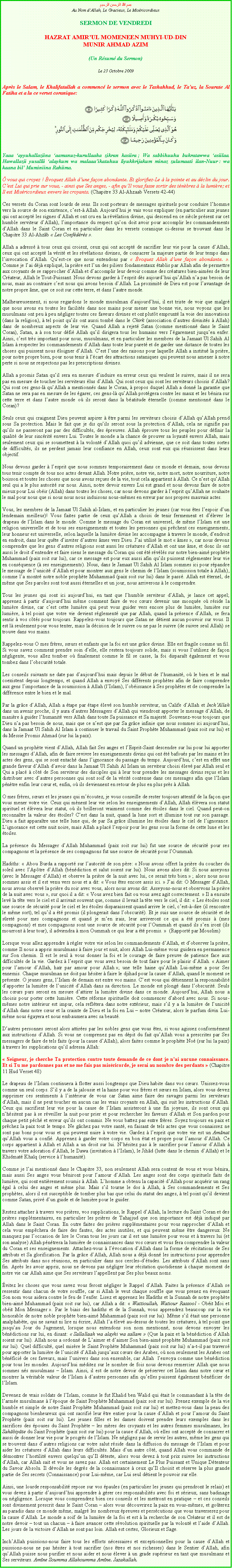 Text Box: بسم الله الرحمن الرحيمAu Nom dAllah, Le Gracieux, Le MisricordieuxSERMON DE VENDREDIHAZRAT AMIRUL MOMENEEN MUHYI-UD-DINMUNIR AHMAD AZIM(Un Rsum du Sermon)
Le 23 Octobre 2009Aprs le Salam, le Khalifatullah a commenc le sermon avec le Tashahhud, le Tauz, la Sourate Al Fatiha et a lu ce verset coranique:￼Yaaa ayyuhallaziina aamanuz-kurullaaha zikran kasiira ; Wa sabbihuuhu bukratawwa asiilaa. Huwallazii yusallii alaykum wa malaaaikatuhuu liyukhrijakum minaz zulumaati ilan-Nuur : wa kaana bil Muminiina Rahiima.  vous qui croyez ! voquez Allah dune faon abondante. Et glorifiez-Le  la pointe et au dclin du jour. Cest Lui qui prie sur vous, - ainsi que Ses anges, - afin quIl vous fasse sortir des tnbres  la lumire; et Il est Misricordieux envers les croyants. (Chapitre 33 Al-Ahzaab Versets 42-44)
Ces versets du Coran sont lourds de sens. Ils sont porteurs de messages spirituels pour conduire lhomme vers la source de son existence, cest- Allah. Aujourdhui je vais vous expliquer (en particulier aux jeunes qui ont accept les signes dAllah et ont cru en la rvlation divine, qui descend en ce sicle prsent sur cet humble serviteur dAllah), limportance du respect quon doit avoir pour accomplir les commandements dAllah dans le Saint Coran et en particulier dans les versets coranique ci-dessus se trouvant dans le Chapitre 33 Al-Ahzb  Les Confdrs . 
Allah a adress  tous ceux qui croient, ceux qui ont accept de sacrifier leur vie pour la cause dAllah, ceux qui ont accept la vrit et les rvlations divines, de consacrer la majeure partie de leur temps dans linvocation dAllah. Quest-ce que nous entendons par  voquez Allah dune faon abondante. . Comme je lai dj expliqu, la prire est lun des piliers fondamentaux tablis par Allah afin de permettre aux croyants de se rapprocher dAllah et daccomplir leur devoir comme des cratures bien-aimes de leur Crateur, Allah le Tout-Puissant. Nous devons garder  lesprit ds aujourdhui quAllah na pas besoin de nous, mais au contraire cest nous qui avons besoin dAllah. La proximit de Dieu est pour lavantage de notre propre me, que ce soit sur cette terre, et dans lautre monde.
Malheureusement, si nous regardons le monde musulman daujourdhui, il est triste de voir que malgr que nous avons eu toutes les facilits dans nos mains pour mener une bonne vie, nous voyons que les musulmans ont peu  peu ngliger toutes ces faveurs divines et ont plutt emprunt la voie des innovations (dans la religion),  tel point quils ont aussi tomb dans le Chirk (association dautres divinits  Allah) dans de nombreux aspects de leur vie. Quand Allah a rejet Satan (comme mentionn dans le Saint Coran), Satan, a  son tour dfi Allah quil dirigera tous les humains vers lgarement jusquen enfer. Ainsi, cest trs important pour nous, musulmans, et en particulier les membres de la Jamaat Ul Sahih Al Islam  respecter les commandements dAllah dans toute leur puret et de garder une distance de toutes les choses qui puissent nous loigner dAllah. Cest lune des raisons pour laquelle Allah a institu la prire, pour notre propre bien, pour nous tenir  lcart des attractions sataniques qui peuvent nous amener  notre perte si nous ne respectons pas les prescriptions divines.
Allah a promis Satan quil sera en mesure dinduire en erreur ceux qui veulent le suivre, mais il ne sera pas en mesure de toucher les serviteurs lus dAllah. Qui sont ceux qui sont les serviteurs choisis dAllah? Qui sont ces gens-l quAllah a mentionns dans le Coran,  propos duquel Allah a donn la garantie que Satan ne sera pas en mesure de les garer, ces gens-l quAllah protgera contre les maux et les bnira sur cette terre et dans lautre monde o ils seront dans la batitude ternelle (comme mentionn dans le Coran)? 
Seuls ceux qui craignent Dieu peuvent aspirer  tre parmi les serviteurs choisis dAllah quAllah prend sous Sa protection. Mais le fait que je dis quils seront sous la protection dAllah, cela ne signifie pas quils ne passeront pas par des difficults, des preuves. Allah prouve tous les peuples pour dfinir la qualit de leur sincrit envers Lui. Toutes le monde a la chance de prouver sa loyaut envers Allah, mais seulement ceux qui se soumettent  la volont dAllah quoi quil advienne, que ce soit dans toutes sortes de difficults, ils ne perdent jamais leur confiance en Allah, ceux sont eux qui russissent dans leurs objectif. 
Nous devons garder  lesprit que nous sommes temporairement dans ce monde et demain, nous devons tous tenir compte de tous nos actes devant Allah. Notre prire, notre vie, notre mort, notre nourriture, notre boisson et toutes les choses que nous avons reues de la vie, tout cela appartient  Allah. Ce nest quAllah seul qui a le plus autorit sur nous. Ainsi, notre devoir envers Lui est grand et nous devons faire de notre mieux pour Lui obir (Allah) dans toutes les choses, car nous devons garder  lesprit quAllah ne souhaite le mal pour nous que si nous nous nous induisons nous-mmes en erreur par nos propres mauvais actes. 
Vous, les membres de la Jamaat Ul Sahih al-Islam, et en particulier les jeunes (car vous tes lespoir dun lendemain meilleur)! Vous faites partie de ceux quAllah a choisi de tenir fermement et dlever le drapeau de lIslam dans le monde. Comme le message du Coran est universel, de mme lIslam est une religion universelle et de tous ses enseignements et toutes les personnes qui prchent ces enseignements, leur honneur est universelle, selon laquelle la lumire divine les accompagne  travers le monde, dendroit en endroit, dans leur qute dinviter dautres mes vers Dieu. Jai utilis le mot  mes , car nous devons comprendre que les gens dautres religions sont aussi les cratures dAllah et ont une me, et donc ils ont aussi le droit dentendre et faire siens le message du Coran qui ont t rvls sur notre bien-aim prophte Muhammad (paix soit sur lui), car ce message est pour eux aussi afin quils puissent rglementer leur vie en consquence ( ses enseignements). Nous, dans le Jamaat Ul Sahih Al Islam sommes ici pour rpandre le message de lunicit dAllah et pour montrer aux gens le chemin de lIslam (soumission totale  Allah), comme la montr notre noble prophte Muhammad (paix soit sur lui) dans le pass. Allah est ternel, de mme que Ses paroles sont tout aussi ternelles et un jour, nous arriverons  le comprendre. 
Tous les jeunes qui sont ici aujourdhui, en tant que lhumble serviteur dAllah, je lance cet appel; apprenez  partir daujourdhui mme comment faire de vos curs devenir une mosque o rside la lumire divine, car cest cette lumire qui peut vous guider vers encore plus de lumire, lumire sur lumire,  tel point que votre vie devient rglement que par Allah, quand la prsence dAllah, se fera sentir  vos cts pour toujours. Rappelez-vous toujours que Satan ne dtient aucun pouvoir sur vous. Il est l seulement pour vous tenter, mais la dcision de le suivre ou ne pas le suivre (de suivre seul Allah) se trouve dans vos mains. 
Rappelez-vous O mes frres, surs et enfants que la foi est une grce divine. Elle est fragile comme un fil. Si vous savez comment prendre soin delle, elle restera toujours solide, mais si vous lutilisez de faon ngligente, vous allez tomber o finalement comme le fil se casse, la foi disparat galement et vous tombez dans lobscurit totale. 
Les conseils suivants ne date pas daujourdhui mais depuis le dbut de lhumanit, o le bien et le mal coexistent depuis longtemps, et quand Allah a envoy Ses diffrents prophtes afin de faire comprendre aux gens limportance de la soumission  Allah (lIslam), lobissance  Ses prophtes et de comprendre la diffrence entre le bien et le mal. 
Par la grce dAllah, Allah a tape par tape lev son humble serviteur, un Calife dAllah et InchAllah dans un avenir proche, il y aura dautres Messagers dAllah qui viendront apporter le message dAllah, de manire  guider lhumanit vers Allah dans toute Sa puissance et Sa majest. Souvenez-vous toujours que Dieu na pas besoin de nous, mais que ce nest que par Sa grce infinie que nous sommes ici aujourdhui, dans la Jamaat Ul Sahih Al Islam  continuer le travail du Saint Prophte Muhammad (paix soit sur lui) et du Messie Promis Ahmad (sur lui la paix). 
Quand un prophte vient dAllah, Allah fait Ses anges et lEsprit-Saint descendre sur lui pour lui apporter les messages dAllah, afin de faire revivre les enseignements divins qui ont t bafous par les mains et les actes des gens, qui se sont entach dans lignorance du passage du temps. Aujourdhui, cest en effet une grande faveur dAllah davoir dans la Jamaat Ul Sahih Al Islam un serviteur choisi lev par Allah seul et Qui a plac  ct de Son serviteur des disciples qui  leur tour prendre les messages divins reus et les distribuer avec dautres personnes qui sont soif de la vrit contenue dans ces messages afin que lIslam pntre enfin leur cur et, enfin, o ils deviennent en retour de plus en plus prs  Allah. 
O mes frres, surs et les jeunes qui mcoutez, je vous conseille de rester toujours attentif de la faon que vous mener votre vie. Ceux qui mnent leur vie selon les enseignements dAllah, Allah lvera son statut spirituel et lvera leur statut, o ils brilleront vraiment comme des toiles dans le ciel. Quand peut-on reconnatre la valeur des toiles? Cest dans la nuit, quand la lune sort et illumine tout sur son passage. Dieu a fait apparatre une telle lune qui, de par Sa grce illumine les toiles dans le ciel de lignorance. Lignorance est cette nuit noire, mais Allah a plac lespoir pour les gens sous la forme de cette lune et les toiles. 
La prsence du Messager dAllah Muhammad (paix soit sur lui) fut une source de scurit pour ses compagnons et la prsence de ses compagnons fut une source de scurit pour lOummah. 
Hadiths:  Abou Burda a rapport sur lautorit de son pre:  Nous avons offert la prire du coucher du soleil avec lAptre dAllah (bndiction et salut soient sur lui). Nous avons alors dit: Si nous asseyons (avec le Messager dAllah) et observe la prire de la nuit avec lui, ce serait trs bien  ; alors nous nous sommes assis et il est venu vers nous et a dit:  Vous tes encore assis ici.  Jai dit: O Messager dAllah, nous avons observ la prire du soir avec vous, alors nous avons dit: Asseyons-nous et observons la prire de la nuit avec vous , sur quoi il a dit:  Vous avez bien fait ou vous avez agit correctement.  Il a ensuite lev la tte vers le ciel et il arrivait souvent que, comme il levait la tte vers le ciel, il dit:  Les toiles sont une source de scurit pour le ciel et les toiles disparaissent quand arrive le ciel, cest--dire (il rencontre le mme sort), tel quil a t promis (il plongerait dans lobscurit). Et je suis une source de scurit et de sret pour mes compagnons et quand je men irais, leur arriveront ce qui a t promis  (mes compagnons) et mes compagnons sont une source de scurit pour lOummah et quand ils sen iront (ils mourront  leur tour), il adviendra  mon Oummah ce qui leur a t promis.   (Rapport par Mouslim)  
Lorsque vous allez apprendre  rgler votre vie selon les commandements dAllah, et dobserver la prire, comme Il nous a appris musulmans  faire jour et nuit, alors Allah Lui-mme vous guidera en permanence sur Son chemin. Il est le seul  vous donner la foi et le courage de faire preuve de patience face aux difficults de la vie. Gardez  lesprit que vous avez besoin de tout faire pour le plaisir dAllah.  Aimer pour lamour dAllah, har par amour pour Allah ; une telle haine quAllah Lui-mme a pour Ses ennemis. Chaque musulman ne doit pas hsiter  faire le djihad pour la cause dAllah, quand le moment se prsente. O jeunes gens, lIslam de demain est entre vos mains. Cest vous qui dtiennent la responsabilit dapporter la lumire de lunicit dAllah dans sa direction. Le monde est plong dans lobscurit. Seuls les curs purs seront en mesure dattirer la lumire divine dans ce monde. Aujourdhui, Allah nous a choisis pour porter cette lumire. Cette rforme spirituelle doit commencer dabord avec nous. Si nous-mmes notre intrieur est impur, cela refltera dans notre extrieur, mais sil y a la lumire de lunicit dAllah dans notre cur et la crainte de Dieu et la foi en Lui  notre Crateur, alors le parfum divin Lui-mme nous gayera et nous embaumera avec sa beaut.   
Dautres personnes seront alors attires par les nobles gens que vous tes, si vous agissez conformment aux instructions dAllah. Si vous ne comprenez pas en dpit du fait quAllah vous a prescrites par Ses messagers de faire de tels faits (pour la cause dAllah), alors faites comme le prophte No (sur lui la paix)  travers les supplications quil adressa Allah: 
 Seigneur, je cherche Ta protection contre toute demande de ce dont je nai aucune connaissance. Et si Tu me pardonnes pas et ne me fais pas misricorde, je serai au nombre des perdants  (Chapitre 11 Hud Verset 48) 
Le drapeau de lIslam continuera  flotter aussi longtemps que Dieu habite dans vos curs. Unissez-vous comme un seul corps. Sil y a de la jalousie et la haine pour vos frres et surs en Islam, alors vous devez supprimer ces sentiments  lintrieur de vous car Satan aime faire des ravages parmi les serviteurs dAllah, mais il ne peut toucher en aucun cas les vrais croyants en Allah, qui suit les instructions dAllah. Ceux qui sacrifient leur vie pour la cause de lIslam assisteront  une fin joyeuse, ils sont ceux qui nhsitent pas  se rveiller la nuit pour prier et pour rechercher les faveurs dAllah et Son pardon pour chaque petit pch et erreur quils ont commis. Ne vous battez pas entre frres. Soyez toujours en paix et prchez la paix tout le temps. Ne gchez pas votre sant, en faisant de tels actes que vous connaissez ne sont pas bons pour vous et qui peuvent nuire  votre vie. Gardez  lesprit que votre vie est un Amnat quAllah vous a confi. Apprenez  garder votre corps en bon tat et propre pour lamour dAllah. Ce corps appartient  Allah et Allah a un droit sur lui. Nhsitez pas  le sacrifier pour lamour dAllah  travers votre adoration dAllah, le Dawa (invitation  lIslam), le Jihd (lutte dans le chemin dAllah) et le Khidmat Khalq (service  lhumanit). 
Comme je lai mentionn dans le Chapitre 33, non seulement Allah sera content de vous et vous bnira, mais aussi Ses anges vous bniront pour lamour dAllah. Les anges sont des corps spirituels faits de lumire, qui sont entirement soumis  Allah. Lhomme a obtenu la capacit dAllah pour acqurir un rang gal  celui des anges et mme plus. Mais sil tourne le dos  Allah,  Ses commandements et Ses prophtes, alors il est susceptible de tomber plus bas que celui du statut des anges,  tel point quil devient comme Satan, priv dun guide et de lumire pour le guider.
Restez attacher  travers vos prires, vos supplications, le Rappel dAllah, la lecture du Saint Coran et des prires supplmentaires, en particulier les prires de Tahajjud que son importance est dj indiqu par Allah dans le Saint Coran. En outre faites des prires supplmentaires pour vous rapprocher dAllah et cela vous empchera de faire des fautes, des actes inutiles, et qui peuvent mme tre dangereux. Ne manquez pas loccasion de lire le Coran tous les jours car il est une lumire pour vous et  travers lui (et son analyse) Allah pntrera la lumire de connaissances dans vos curs et vous fera comprendre la valeur du Coran et ses enseignements. Attachez-vous  lvocation dAllah dans la forme de rcitations de Ses attributs et Sa glorification. Par la grce dAllah, Allah nous a dj donn les instructions pour apprendre Ses attributs dans nos runions, en particulier dans nos cercles-dtudes. Les attributs dAllah sont sans fin. Aprs les avoir appris, nous ne devons pas ngliger leur rcitation quotidienne  chaque moment de notre vie car Allah aime que Ses serviteurs lappellent par Ses plus beaux noms. 
vitez les choses que vous savez vous feront ngliger le Rappel dAllah. Faites la prsence dAllah se ressentir dans chacun de votre souffle, car si Allah le veut chaque souffle que vous prenez en voquant Son nom vous aidera contre le feu de lenfer. Lisez et apprenez les Hadiths et la Sunnah de notre prophte bien-aim Muhammad (paix soit sur lui), car Allah a dit:  Wattioullah, Watiour Rassool - Obit Moi et obit Mon Messager . Par le biais des hadiths et de la Sunnah, vous apprendrez beaucoup sur la vie honorable de notre noble prophte bien-aim Muhammad (paix soit sur lui). Mme sil tait une personne analphabte, qui ne savait ni lire ni crire, Allah la lev au-dessus de toutes les cratures,  tel point que jusquau Jour du Jugement, lorsque nous entendons son nom mentionn, nous devons envoyer les bndictions sur lui, en disant:  Sallallaah wa alayhi wa sallam  (Que la paix et la bndiction dAllah soient sur lui). Allah nous a ordonn de Laimer et daimer Son bien-aim prophte Muhammad (paix soit sur lui). Quel difficult, quel misre le Saint Prophte Muhammad (paix soit sur lui) na-t-il pas travers pour apporter la lumire de lunicit dAllah jusquaux curs des Arabes, o non seulement les Arabes ont bnfici de ces faveurs, mais lunivers dans son ensemble, car Allah  lenvoya comme une bndiction pour tous les mondes. Aujourdhui mditez sur le nombre de fois nous devons remercier Allah que nous sommes ns musulmans  Islam. Ainsi, il est de notre devoir de prserver cet Islam dans notre cur et montrer la vritable valeur de lIslam  dautres personnes afin quelles puissent galement bnficier de lIslam. 
Devenez de vrais soldats de lIslam, comme le fut Khalid ben Walid qui tait le commandant  la tte de larme musulmane  lpoque de Saint Prophte Muhammad (paix soit sur lui). Prenez exemple de la vie humble et simple de notre Saint Prophte Muhammad (paix soit sur lui) et mettez-vous dans la peau des compagnons bienheureux qui ont sacrifi leur tre entier pour la cause dAllah et pour lamour du Saint Prophte (paix soit sur lui). Les jeunes filles et les dames doivent prendre leurs exemples dans les sacrifices des pouses du Saint Prophte  les mres des croyants et les autres femmes musulmanes, les Sahbiyte du Saint Prophte (paix soit sur lui) pour la cause dAllah, o elles ont accept de consacrer et aussi de donner leur vie pour le progrs de lIslam. Ne ngligez pas de servir les autres, mme les gens qui se trouvent dans dautres religions car votre salut rside dans la diffusion du message de lIslam et pour aider les cratures dAllah dans leurs difficults. Mais dun autre ct, quand Allah vous commande de dmontrer lhostilit envers quelquun quIl dteste, alors vous devez  tout prix suivre les instructions dAllah, car Allah sait et vous ne savez pas. Allah est certainement Le Plus Puissant et Unique Dtenteur du Savoir Absolu. Il dvoile les degrs de la connaissance  ceux quIl choisit et rserve la plus grande partie de Ses secrets (Connaissance) pour Lui-mme, car Lui seul dtient le pouvoir sur elle. 
Ainsi, une lourde responsabilit repose sur vos paules (en particulier les jeunes qui prendront le relais) et vous devez  partir daujourdhui apprendre  grer ces responsabilits avec foi et srieux, sans badinage ou ngligence. Lorsque vous comprendrez bien ces conseils et les mettront en pratique  et ces conseils sont divinement prescrit dans le Saint Coran  alors vous dcouvrirez la paix en vous-mmes, et goterez au paradis dans ce monde mme, malgr les nombreux preuves et perscutions que vous traverserez pour la cause dAllah. Le monde a soif de la lumire de la foi et est  la recherche de son Crateur et il est de notre devoir  tout un chacun   faire avancer cette rvolution spirituelle par la volont et laide dAllah. Les jours de la victoire dAllah ne sont pas loin. Allah est certes, Glorieux et Sage. 
InchAllah puissions-nous faire tous les efforts ncessaires et exceptionnelles pour la cause dAllah et puissions-nous ne pas hsiter  tout sacrifier (nos tres et nos richesses) dans le Sentier dAllah, afin quAllah puisse nous purifier et nous aider et nous lever  un grade suprieur en tant que musulmans et Ses serviteurs. Amne Soumma Allahoumma Amne. Jazakallah. 