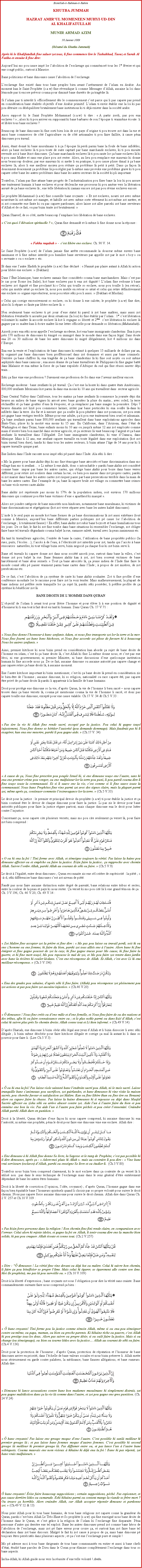 Text Box: Bismillah-ir-Rahman-ir-RahimKHUTBA JUMMAHHAZRAT AMIRUL MOMENEEN MUHYI-UD-DINAL KHALIFATULLAHMUNIR AHMAD AZIM30 Janvier 2009(Rsum du Khutba Jummah)Aprs ki le Khalifatullah fine saluer zot tous, li fine commence lire le Tashahhud, Taouz et Surah Al Fatiha et ensuite li fine dire:Aujourdhui mo pou cause imp lor labolition de lesclavage qui commmor tous les 1er fvrier et qui ene cong public, surtout  Maurice.Bane politiciens et bane dimounes cause labolition de lesclavage.Lesclavage fine exist dans tous bane peuples bien avant lavnement de lislam en Arabie. Au moment kan le Saint Prophte (s.a.w) fine rvendique li comme Messager dAllah, aucaine la loi dans lmonde pas ti encore prvoir couma pour dimini bane durets de a tragdie l.Si lislam pas ti interdit li officiellement ds le commencement cest parce qui li pas capave pas prend en considration bane ralits objectifs dene Arabie primitif. Lislam ti envie tablir ene la loi ki pas pou dtruire ou dsquilibrer brutalement bane institutions ki ti dj exister dans la socit arabe.Anou suppos ki le Saint Prophte Mohammad (s.a.w) ti dire :  A partir zordi, pas pou ena esclaves !  ; alors ki ti pou arriver en supposant ki bane barbares de son lpoque ti vraimme coute  li et libre tous bane esclaves ?Beaucoup de bane dimounes ki fine sorti bien loin de zot pays dorigine ti pou trouve zot dans la rue et aussi bane commerces de ct lagriculture ou de ct artisanales ti pou faire faillite,  cause pna dimounes pou travail.Aussi, tant donn ki bane musulmans ti  a lpoque l perdi parmi bane la foule de bane infidles, alors a bane esclaves l ti pou toute de suite captur par bane marchands esclaves, ki ti pou ensuite revende zot  bane lzot dimounes. a bane marchands esclaves l ti pou saute lor a bane esclaves l ki ti pou sans Matre et sans ene place pou zot rester. Alors, au lieu pou remplace ene mauvais ki donne nous beaucoup douleur, par ene mauvais ki si mette li en pratique, ti pou cause plisse dimal  a bane esclaves l, alors li ene meilleur moyen pou rduire a problme l petit  petit. Dans a faon l doucement doucement a problme l pou rgler par li-mme sans provoke ene problme grave ki ti pou capave crer bane les autres problmes dans bane les autres secteurs de la socit ki pli important.Toutefois, lislam pas fine attane bane progrs de lindustrialisation pou fixer bane la lois ki pou assure ene traitement humain  bane esclaves et pour dclenche ene processus ki pou amne vers la libration assur de a bane esclaves l ; ene telle libration ki zamais encore zot pas pou rvine esclaves encore.Le prophte Mohammad (s.a.w) fine conseille bane croyants :  Et zot esclaves, nourri zot avec mme nourriture ki zot-mme zot manger, et habille zot avec mme sorte vtement ki zot-mme zot metter, et si zot commette ene faute ki ou pas capave pardonner, alors laisse zot aller parceki zot bane serviteurs dAllah et de ce fait, ou pas bizin traite zot brutalement. Quran Shareef, de so ct, mette beaucoup lemphase lors libration de bane esclaves.  Cest quoi llvation spirituelle ? , Quran fine demand et li-mme li fine donne nous la rponse :￼ Fakku raqabah  -  cest libre ene esclave. Ch. 90 V. 14.Le Saint Prophte (s.a.w) de lislam jamais fine arrte recommande la douceur mme envers bane zanimaux et li fine mme interdit pou humilier bane serviteurs par appelle zot par le mot  boy  ou  servante  ou  esclave  etc.Et dans ene lautre Hadith le prophte (s.a.w) fine dclar :  Nanni pas plaire autant  Allah ki action pour libre ene esclave.  (Bukhari)Dans ltat Islamique, bane esclaves zamais fine considrs couma bane marchandises. Mais cest pas le cas pour Rome (en Italie), kot bane esclaves pas ti ena zot dignit ! Lislam fine redonne  bane esclaves zot dignit et fine proclam ki  Celui qui touille so esclave, nous pou touille li (en retour), celui qui mutile nn a esclave l, nous pou mutile en retour so nn et celui qui retire dfinitivement ene esclave so organe reproducteur, nous pou retire ski pou li aussi.  (Bukhari et Muslim). Celui qui corrige excessivement so esclave, ou ki donne li ene calotte, le prophte (s.a.w) fine dire, alors ki li rpare so faute par libre esclave l. Non seulement bane esclaves ti p jouir dene statut ki pareil  zot bane matres, mais aussi zot libration ventuelle ti assure par deux situations (la lois) ki fine tablir par lislam : 1er cest libration volontaire ki matre l accorde esclave l kot li regagne so libert et 2me  cest libration ki esclave l gagner par so matre kan li crire matre l ene lettre officielle pour demande so libration (Mukatabah). Azordi jours ena ski nous appelle lesclavage moderne, kot ena bane immigrants clandestins. Ena  peu prs 170 millions de dimounes ki migr ou immigr dans le monde dans ene faon lgal. Sans doute ena 20 ou 30 millions de bane les autre dimounes ki migr illgalement, kot 4 millions zis dans lEurope.Ena ene la vente et lexploitation de bane dimounes ki estim  quelques 15 milliards de dollars par an, ki organis par bane dimounes bien proffssionel dans zot domaines et aussi par bane criminels. Derrire a bane chiffres l, ena tragdie de a bane clandestins l ki fine soit noys ou soit mme asphyxis dans bane camions ; ena aussi drame de a bane travailleurs de Philippines ki fine gagne batt dans Malaisie et ena mme la force de a bane expulss dAfrique du sud qui fine russi sauver dpi trainEski a fine vine ene profession ? Surement ene profession de foi dans ene lavenir meilleur encore.Esclavage moderne : bane zenfants ki p travail. a cest ene la honte ki dans quatre tats Amricains, 800,000 zenfants Mexicains kot parmi l-dans ena moins ki 10 ans qui travaillent dans  secteur agricole.Dans Central Valley dans Californie, tous les matins a bane zenfants l commence la journe dpi dix heures au milieu de bane vignes ki arros avec bane gouttes la pluie du matin ; avec soleil, la terre rchauffer et a bane gouttes deau l voporer, et a remplacer par bane nuages la poussire. Dpi 7 heures dimatin zot lizi pou commence larmer, irriter par bane pesticides ki ena soufre l-dans ki infiltrs dans la terre. Au fur et  mesure que a soufre l pou pntrer dans zot poumons, zot pou senti zot gagne bane vertiges terrible. Mme pour ene adulte, a ti pou ene traitement bien cruel et inhumain. a bane zenfants parmi bane 800,000 zenfants qui travaillent dans bane exploitations agricoles dans tats-Unis, plisse ki la moiti ena moins ki 15 ans. En Californie, dans lArizona, dans ltat de Washington et dans Texas, bane enfants moins ki 10 ans ou jusqu' mme 12 ans zot employs comme main duvre bien bon march dans secteur agricole, et a secteurs l vaut beaucoup largent et a bane zenfants l travaillent dans lillgalit. Zot bane immigrants clandestins, ki vine dOaxaca, dans Mexique. Mais  12 ans, ene zenfant capave travaille en toute lgalit dans ene exploitation (kot zot bizin travail bien dure), tandis ki dans tous les autres secteurs, li bizin attane lge de 14 ans pour ki li capave travaille quique part.Ene Indien dans lInde raconte nous imp ski p pass dans lInde. Ala ski li dire : Mo la guerre pour bane dalits dpi ki mo fine tmoigne bane atrocits et bane discrimination dans mo village kan mo ti zenfant  Li mme li ene dalit, donc  intouchable  parski bane dalits zot considr comme bane  impur par bane les autres castes, qui oblige bane dalits pour boire dans bane verres diffrent, pour retire zot souliers dans certain la rue, ou bien pou marier dans zot propres castes, parski si zot marier dans bane les autres castes zot risquer passe par bane persecutions terrible dans la main de bane les autres castes. Ene lexample de a, bane l capave brule zot village ou commettre bane crimes ou bane viols envers caste dalits.Bane dalits zot reprsente pas moins ki 17% de la population indien, soit environ 170 millions dimounes qui continuer pou tre bane victimes dene  apartheid ki masqu .Alors zot joindre catgorie de bane minorits non-hindoues, notamment bane musulmans, ki victimes de bane discriminations et sgrgations (kot zot vivre sparer avec bane les autres kalit dimounes).Linde li le seul pays au monde kot bane formes de a bane discriminations l zot aussi extrmes (tout comme  Maurice, aujourdhui bane diffrents parties politiques zot p cause lor labolition de lesclavage ; li totalement fausse) ! En effet, bane dalits zot subir bane boycott et bane humiliations tous les jours. De ce fait, le fait ki zot fine tombe dans bane situations ki ressembler lesclavage, zot obliger faire bane tel travails dgradants couma baly la rue, ramasse salet, travail avec la peau zanimeaux etc.En tant ki travailleurs agricoles, lentre de bane la cazes, lutilisation de bane proprits publics (la rues, puits, lcoles), laccs  de leau,  llectricit zot interdits pour zot, tandis qui laccs  bane ressources  naturelles, ki tout village bizin servi, bizin negoci a chaque fois ki zot bizin servi li.Bane sl travails ki capave donne zot dans nous socit azordi jour, surtout dans bane la villes, cest donne zot pou baly la rue. Bane femmes dalits kan  zot, zot bien souvent victimes de bane harclement et bane abus sexuels.  Tout a bane atrocits l, a jeune indien de lInde fine faire le monde conn ski p passer vraiment parmi bane castes dans lInde ;  propos de zot misres, de zot perscutions etc.De ce fait, cest labolition de a systme de caste ki bane dalits souhaiter. Zot ti fine profite dene confrence mondiale lor le racisme pour faire zot la voix tender. Mais malheureusement, la plupart de bane indiens zot prfre reste tranquille lor a sujet l, parski ski possder, li prfre profite de a systme ki bnficier zot l.BANE DROITS DE LHOMME DANS QURANLobjectif de lislam li avant tout pour libre lhomme et pour lve li  ene position de dignit et dhonneur ki li ena tout  fait droit en tant ki humain. Dans Quran Ch. 17 V.71 :￼ Nous fine donne lhonneur  bane zenfants Adam, et nous fine transporte zot lor la terre et la mer. Nous fine fourni zot bane bons kitchoses, et Nous fine accorde zot plisse de faveurs ki  beaucoup Nous les autres zenfants.   Ainsi, premier kitchose ki nous bizin prend en considration kan aborde a sujet de bane droits de lhomme en islam, cest ki a bane droits l, cest Allah ki fine Li-mme donne nous, et cest pas ene lroi, ni ene gouvernement, ni premier Ministre, ni bane discussions dene quelconque institution humain ki fine accorde nous a. De ce fait, aucaine dimoune ou aucaine autorit pas capave change et pas capave retire a bane droits l,  aucaine moment.Ene lautre kitchose important ki bizin mentionner, cest ki a bane droits l prend en considration zis le bien-tre de lhomme ; aucaine dimoune, ki so religion, nationalit ou race capave t, pas capave tre priv de a bane droits l parski li appartenir  la famille de bane humains.Droit pour protge ene dimoune so la vie, daprs Quran, la vie de lhomme li bien sacr  nous capave trouve dans a bane versets l, couma p mentionne couma la vie de lhomme li sacr, et donc pas capave touille ene dimoune, except pour ene cause valable. Ch.17 V. 34 & Ch.5 V.33 :￼ Pas tire la vie ki Allah fine rende sacr, except par la justice. Pou celui ki gagne touy injustement, Nous fine donne so hritier lautorit (pou demande dommage). Mais faudrait pas ki li exagrer, kan ena ene meurtre, parski li pou gagne aide.  (Ch.17 V. 34)￼ A cause de a, Nous fine prescrire pou peuple Israel ki, si ene dimoune touye ene lautre, sans ki ena ene premier crime pou venger, ou ene malfaiteur lor la terre pou puni, li pou pareil couma dire li fine touye toute la communaut. Et si li sauve ene la vie, cest comme si li fine sauve toute la communaut. Nous bane Prophtes fine vine parmi zot avec des signes clairs, mais la plupart parmi zot, mme aprs a, continuer commette lextravagance lor la terre.  (Ch.5 V.33)Le droit pour la justice : le premier et principal devoir du prophte (s.a.w) ti pour tablir la justice et a bizin continu tre le devoir de chaque dimoune pour faire la justice. Li pas zis le devoir pour bane autorits publiques pour faire la justice rgner partout, mais chaque dimoune ena le droit pour lutter contre linjustice.Concernant a, nous capave cite plusieurs versets, mais mo pou cite seulement a verset l, pour faire zot bien comprend :￼ O ou ki ena la foi ! Tini ferme avec Allah, et tmoigne toujours la vrit. Pas laisse la haine pou dimoune affecter ou et empche ou faire la justice. Bizin faire la justice.. a rapproche avec chemin Allah. Suivre lordre Allah, parski Allah au courant de ski ou faire.  (Ch.5 V.9) Le droit  lgalit, entre deux dimounes ; Quran reconnaite zis ene sl critre de supriorit : la pit ; c--d, ski diffrencier bane dimounes cest zot niveau de pit.Faud pas nous faire aucaine distinction entre degr de parent, bane relations entre tribus et sectes, entre la couleur de la peau et pays ki nous rester. a verset ki mo pou cit l li ene grand tmoin de a : Ch. 3 V.196, Ch. 46 V.20, Ch. 49 V.14 :￼ Zot Matre fine accepter zot la prire et fine dire :  Mo pas pou laisse ou travail perdi, soit ki ou ene zhomme ou ene femme, ki faire du bien, parski zot tous allis ene  lautre. Alors bane ki fine migrer et fine gagne pousser de zot la caze, ki fine gagne tracas pour Mo cause, ki fine faire la guerre, et ki fine mort touy, Mo pou repousse le mal de zot, et Mo pou faire zot rentre dans jardin avec bane la rivires ki couler l-dans. Cest ene rcompense de Allah. Et Allah, cest avec Li ki ena meilleur rcompense.  (Ch.3 V.196)￼ Ena des grades pou sakaine, daprs ski li fine faire. (Allah) pou rcompense zot pleinement pou zot actions et pas pou faire zot aucaine injustice.  (Ch.46 V.20)￼  dimounes ! Nous fine crs ou d'ene mle et d'ene femelle, et Nous fine faire de ou des nations et des tribus, afin ki ou faire connaissance entre ou ; et le plus noble parmi ou dans lizi dAllah, cest celui ki suivre plus prs So chemin droite. Allah conne tout et Li bien inform.  (Ch.49 V.14)Daprs Shariah, ene dimoune li bizin obir ski lgal aux yeux dAllah et li bizin dissocier li avec ski illgale ; li bizin mme dsobir pour faire kitchose illgale et corrige a mal l autant ki li dans so pouvoir pour faire li. (Lire Ch.5 V.3) :￼  ou ki ena la foi! Pas laisse viole saintet bane lendroits sacr pou Allah, ni le mois sacr. Laisse tranquille bane zanimeaux pou sacrifices, zot guirlandes, et bane dimounes ki vine visite la maison sacre, pou cherche faveur et satisfaction zot Matre. Kan ou fine libre (kan ou fine tire ou Ihraam) alors ou capave faire la chasse. Pas laisse la haine dimounes ki ti repousse ou dpi dans Masjid Sacre affecter ou ziska ski ou arrive abuser contre zot. Aide lun  lautre faire du bien et pou emmne ene bon la vie. Pas aide lun  lautre pou faire pchs et pou crer lennemit. Craindre Allah parski Allah dure en punition.   Droit  la libert, Quran dclare dene faon ki nous capave comprend, ki aucaine dimoune ki ena lautorit, ni mme ene prophte, pna le droit pour faire ene dimoune vine ene esclave. Allah dire :￼ Ene dimoune  ki Allah fine donne So livre, la Sagesse et le rang de Prophte, cest pas possible ki li dire dimounes, aprs a :  Adore-moi pluto ki Allah . mais au contraire li pou dire :  Vine bane vrai serviteurs (esclaves) dAllah, parski ou enseigne So livre et ou tudier li.  (Ch.3 V.80) Toutefois nous bizin bien comprend clairement, ki le mot esclave dans a contexte de a verset l li utilis non  pas dans le sens technique de lesclavage mais dans le sens gnral dtre entirement dpendant de bane les autres tres humains.Droit  la libert de conviction (lopinion, lide, croyance) ; daprs Quran, lhomme gagne dans ene faon bien quitable bane lhonneurs spirituels quand li choisir par so propre volont pour suivre le droit chemin. Nous pas capave force aucaine dimoune pour suivre le droit chemin. Allah dire dans Quran Ch. 2 V. 257 et Ch.10 V.109 :￼ Pas bizin force personne dans la religion ! Bon chemin fine fini rende claire, en comparaison avec lerreur. Celui alors ki rejette idoles, et gagne la foi en Allah, li tenir couma dire ene la manche bien solide, ki pas pou craquer. Allah coute et conne tout. (Ch.2 V.257)￼ Dire : " dimounes ! La vrit fine vine devant ou dpi kot ou matre. Celui ki suivre bon chemin, li faire a pou bnficier so propre lme. Mais celui ki garer, so garement alle contre son me. Moi (le prophte), mo pas l pou surveille ou.  (Ch.10 V.109)Droit  la libert dexpression ; bane croyants zot sous lobligation pour dire la vrit sans crainte. Bane commandements suivants faire nous comprend a bien :￼  bane croyants! Tini ferme pou la justice comme tmoin Allah, mme si ou ena pou tmoigner contre ou-mme, ou papa, maman, ou bien ou proche parents. Ki kikaine riche ou pauvre, cest Allah ki pou protge tous les deux. Alors pas suivre ou propre dsir, si ou oul faire la justice. Mais si ou change (ou tmoignage), ou bien ou tourne ldos avec la justice Allah au courant de ski ou faire. (Ch.4 V.136)Droit pour la protection de lhonneur ; daprs Quran, protection de rputation et lhonneur de bane dimounes arrive en priorit, dans lchelle de bane valeurs sociales et nous bizin prserve li. Allah mette nous srieusement en garde contre palabres, la mdisance, bane fausses allgations, et bane rumeurs. Allah dire :￼ Dimoune ki lance accusations contre bane bon madames musulmans ki simplement distrait, zot pou gagne maldiction dans a la vie l comme dans lautre, et zot pou gagne ene gros punition. (Ch. 24 V.24)￼  bane croyants! Pas laisse ene groupe moque dene lautre. Cest possible ki sanl meilleur ki premier groupe l ; et pas laisse bane femmes moque dautres femmes. Cest possible ki second groupe l meilleur ki premier groupe l. Pas diffamer entre ou, et pas lance lun  lautre bane sobriquets. Couma mauvais ene nom vicieux  kikaine ki dj ena la foi ! Bane ki pas rpenti, zot bane vrais malfaiteurs.  ￼ bane croyants! vite faire beaucoup suppositions ; certain suppositions, pch. Pas espionner, et pas cause derrire ldos ou camarade. Eski kikaine parmi ou content mange la viande so frre mort ? Ou trouve a horrible. Alors craindre Allah, car Allah accepter rpentir dimoune et pardonne zot.  (Ch.49 V.12 & 13) Nous prier Allah pour ki tous bane humains, de tous bane religions zot capave conne la grandeur du Quran, parski cest bien Allah Le Trs-Haut et So prophte (s.a.w) qui fine enseign nous bane droits de lhomme dans le Quran, et cest grce  la religion de lislam ki lesclavage fine disparaite. Pna personne dautre qui derrire ene tel exploit. Bane les autres dimounes prend zot comme bane hros de labolition de lesclavage, mais zot p faire erreur pour croire a, et surtout kan zot faire bane tel dclaration dans zot bane discours. Malgr le fait ki zot cause  propos de a, mais bane dimoune p toujours tres perscuts dans plusieurs aspects ; et a cest ene lesclavage pure et simple !Mo p adresse moi  tous bane dirigeants de tous bane communauts en entier et aussi  bane chefs dtat, tudi bane paroles de Dieu dans le Coran pour limine compltement lesclavage dans tous so bane aspects.Incha-Allah, ki Allah guide nous vers la russite dene telle volont ! Amn.