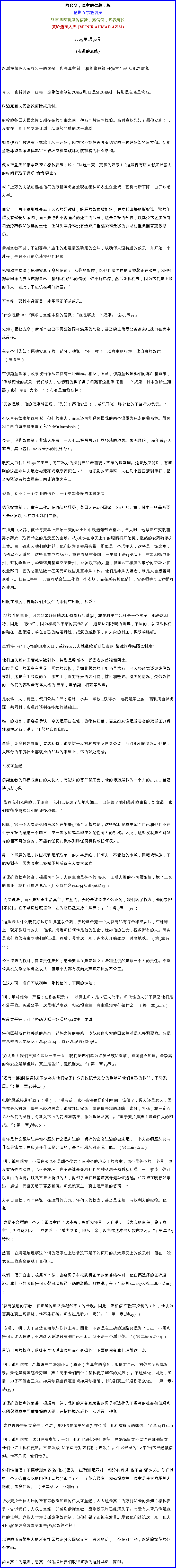 Text Box: 的名义，真主的仁慈，慈星期五宗教讲座终审法院首席的信徒，露信仰，代表阿拉艾哈迈德大光 (MUNIR AHMAD AZIM)
2009年1月30号 

(布道的总结)

以后被招呼大家与和平的致敬，代表真主 读了和斜纹软绸 开篇古兰经 和他之后说：

今天，我将讨论一些关于废除奴隶制纪念每2月1日是公众假期，特别是在毛里求斯。 

政治家和人民谈论废除奴隶制。 

奴役的各国人民之间长期存在的到来之前，伊斯兰教在阿拉伯。当时宣扬先知（愿他安息） ，没有在世界上的立法计划，以减轻严酷的这一悲剧。 

如果伊斯兰教没有正式禁止从一开始，因为它不能掩盖客观现实的一种原始沙特阿拉伯。伊斯兰教希望国家法律规定不破坏或粗暴破坏习惯机构的社会结构。 

假设神圣先知穆罕默德（愿他安息）说： 从这一天，更多的奴隶！ 这是否有结果假定野蛮人的时间听取了良好 悄悄 禁止？ 

成千上万的人被迫远离他们的原籍国将会发现在街头和农业企业或工艺将有所下降，由于缺乏人手。 

事实上，由于穆斯林失去了大众的异教徒，获释的奴隶被抓获，并立即出售的贩奴谁上涨的羊群没有船长和家园，而不是取代不善痛苦的死亡的邪恶，这是最好的药物，以减少它逐步限制和治疗药物和改建的土地，让消失本身或没有造成严重感染或迁移的罪恶对重要器官更敏感仍。 

伊斯兰教不过，不能等待产业化的进展情况确定的立法，以确保人道待遇的奴隶，并开始一个进程，导致不可避免地将他们释放。 

先知穆罕默德（愿他安息）命令信徒： 和你的奴隶，给他们以同样的食物您正在服用，和他们穿着同样的衣服你穿自己，和S他们所犯的错误，你不能原谅，然后让他们去，因为它们是上帝的仆人，因此，不应该被视为野蛮。  

可兰经，就其本身而言，非常重视解放奴隶。 

什么是精神？ 要求古兰经本身的答案： 这是解放一个奴隶。 总90五14 。 

先知（愿他安息）伊斯兰教已不再建议同样温柔的动物，甚至禁止侮辱公务员来电改为在家中或男孩。 

在另圣训先知（愿他安息）的一部分，他说： 不一样了，以真主的行为，使自由的奴隶。  （布哈里） 

在伊斯兰国家，奴隶被当作从来没有一种商品。相反，罗马，伊斯兰恢复他们的尊严和宣布， 谁杀死他的奴隶，我们杀人，它切割的鼻子鼻子和残害这些谁 阉割 一 个奴隶（其中删除生殖器）我们 阉割  太多。  （布哈里和穆斯林） 。 

无论是谁，他的奴隶纠正说， 先知（愿他安息） ，或记耳光，弥补他的不当行为负责。  

不仅享有奴隶地位相似，他们的主人，而且还可能释放担保的两个设置为死去的穆斯林。解放和自由自愿主以书面（ﻤﻜﺎﺘﺒﺔ Mukatabah ） 。 

今天，现代奴隶制：非法入境者。一万七点零零零万世界各地的移民。毫无疑问， 20年或30万非法，其中包括400万美元的欧洲的15 。 

贩卖人口估计约150亿美元，每年举办的技能走私者和玩世不恭的提案国。这些数字背后，有悲剧的这些非法入境者被淹死或窒息而死在卡车，电视剧的菲律宾工人在马来西亚遭到殴打，甚至被驱逐者的力量来自南非逃脱火车... 

移民，专业？一个专业的信心，一个更加美好的未来确实。 

现代奴隶制：儿童在工作。在收获的耻辱，美国人在4个国家， 80万名儿童，其中一些墨西哥人是10岁以下-在农业部门工作。 

在加州中央谷，孩子每天早上开始一天的10小时中浸泡葡萄园露水，与太阳，地球正在变暖和露水蒸发，取而代之的是云层的尘埃。从7点钟在今天上午的眼睛将开始哭，激怒的农药硫渗入土壤。由于硫进入他们的肺部，他们认为更容易头晕。即使是一个成年人，这将是一场比赛，也残忍不人道的。这些儿童中的80万儿童在农场在美国，一半以上是15岁以下。在加利福尼亚州，亚利桑那州，华盛顿州和得克萨斯州， 10岁以下的儿童，甚至12年被雇为廉价的劳动力在农业部门，因为它重达数十亿美元和这些儿童非法工作。他们是非法入境者，谁是来自墨西哥瓦哈卡。但在12年中，儿童可以合法工作的一个农场，而在所有其他部门，它必须等到14岁都可以使用。 

印度在印度，告诉我们所发生的事情在印度，他说： 

我战斗的事业，因为我亲眼目睹达利特暴行和歧视，我在村里当我还是一个孩子。他是达利特，因此， 贱民 ，因为被视为不洁的其他种姓，迫使达利特喝的眼镜，不同的，以消除他们的鞋在一些街道，或在自己的结婚种姓，报复的威胁下，如火灾的村庄，谋杀或强奸。 

达利特不少于17％的印度人口，或约170万人谁继续受到伤害的隐藏的种族隔离制度 

他们加入和非印度教少数群体，特别是穆斯林，受害者的歧视和隔离。 
印度是唯一的国家在世界上形式的歧视，是如此极端的（如毛里求斯，今天各政党谈论废除奴隶制，这是完全错误的）！事实上，面对每天的达利特，排斥和羞辱。减少的情况，类似奴役的，他们的表现最有辱人格的 渲染，坦纳斯，扫墓等卸料。 

是农场工人，房屋，使用公共产品（道路，水井，学校...获得水，电费是禁止的，而利用自然资源，共同村，应通过谈判在持续的基础上。 

唯一的项目，很容易承认，今天是那些在城市的街头扫墓，而且妇女谁是受害者的双重压迫种姓和性虐待，说： 年轻的印度印度。 

最终，废除种姓制度，要达利特，谁受益于反对种族主义世界会议，听取他们的情况。但是，大部分的印度社会喜欢她的沉默的系统上，它的好处充分。 
                    
人权可兰经 

伊斯兰教的目标是自由的人长大，有能力的尊严和荣誉，他的标题是作为一个人的。见古兰经诗 71总17条： 

虽然我们光荣的儿子亚当。我们已经运了陆地和海上，已经给了他们美好的事物，如食品，我们有很多喜欢我们的许多动物。 

因此，第一个因素是必须考虑到在解决伊斯兰人权的是，这些权利是真主赋予自己和他们不产生于良好的意愿一个国王，或一国政府或总理或讨论任何人的机构。因此，这些权利是不可剥夺的和不可改变的，不能有任何罚款或删除任何机构或任何权力。 

另一个重要的是，这些权利是采取单一的人类思维，任何人，不管他的宗教，国籍或种族，不能被剥夺，因为真主已经赋予其成员在人类大家庭。 

受保护的权利终身，根据可兰经，人的生命是神圣的-经文，证明人类的不可侵犯性，除了正义的事业，我们可以注意以下几点诗句角17五34和第5章诗33 ： 

而除该法，而不是扼杀生命真主了神圣的。无论是谁造成不公正的，我们给了权力，他的亲密[家长] 。它不承诺过度谋杀，因为它已经支持（法律） 。 （角17五， 34 ） 

这就是为什么我们必须订明儿童以色列，无论谁杀死一个人没有犯有谋杀罪或贪污，在地球上，就好像所有的人，他摆。捐赠和任何谁是他的生命，犹如他的生命，拯救所有的人。确实是我们的使者来到他们的证据。然后，尽管这一点，许多人开始致力于过度地球。 （第5章诗33） 

公平待遇的权利，首要责任先知（愿他安息）是要建立司法和这仍然是每一个人的责任。不仅公共机关都必须绳之以法，但每个人都有权向大声疾呼反对不公正。 

在这方面，我们可以列举，除其他外，下面的诗句： 

啊，谁相信你！严格（在你的职责） ，以真主和（是）证人公平。和仇恨的人并不鼓励他们是不公平的。实践公平，这是接近虔诚。和恐惧真主。真主通知你们做什么。 （第二章5五.8） 

权男女平等，可兰经确认唯一标准的优越性：虔诚。 

任何区别所作的关系的亲疏，部族之间的关系，皮肤颜色和你的国家生活是无关紧要的。诗是在未来的大宪章此：总49五.14 ，诗20总46总3诗196 。 

众人啊！我们已建立您从一男一女，我们使你们成为许多民族和部落，您可能会知道。最崇高的你安拉是最虔诚。真主是能知，意识到大。 （第二章49五.14 ） 

还有一排排[信贷]按劳分配为他们做了什么安拉赋予充分的报酬和他们自己的作品，不得委屈。（第二章46诗20 ） 

电影魔戒接着听取了（说） ： 说实话，我不会浪费好你们中间，谁做了，男人还是女人，因为你是从对方。那些已经移民谁，谁被赶出家园，这是迫害我的道路，谁打，打死，我一定会弥补他们的恶行，将进入下面的花园流溪流，作为报酬从真主。 至于安拉是真主是最伟大的回报。 （第二章3诗196 ） 

责任是什么服从法律和不服从什么是非法的，明确的含义法治的教法是，一个人必须服从只有什么是法律，并应分开什么是非法的，甚至不服从纠正尽可能。 （第二章5五.2）： 

啊，谁相信你！不要亵渎也不是朝圣仪式（在神圣的地方）的真主，也不是神圣的一个月，也没有牺牲的动物，也不是花环，也不是谁去寻求他们的神圣房子勋爵和批准。一旦亵渎，你可以自由的追捕。以及不要让仇恨的人，封锁了通往神圣清真寺煽动你逾越。相互您在履行好事迹，虔诚，而且无助于罪恶和侵。和恐惧真主，真主是严重的惩罚！ 

人身自由权，可兰经说，在理解的方式，任何人的权力，甚至是先知，有权利人的奴役。他说： 

这是不合适的一个人向谁真主给了这本书，理解和预言，人们说： 成为我的崇拜，除了真主 ，但与此相反， [应该说] ： 成为学者，服从上帝，因为你这本书和教你学习。 （第二章3诗80） 

然而，它清楚地理解这个词的奴隶在上述情况下是不能使用的技术意义上的奴隶制，但在一般意义上的完全依赖于其他人。 

权利，信仰自由，根据可兰经，该名男子有权获得正确的荣誉精神时，他自愿选择的正确道路。我们不能强迫任何人都可以按照正确的道路。阿拉说，在可兰经总2五257和第二章10诗109 ： 

没有强迫的宗教！在正确的道路是截然不同的错误。因此，谁相信 在叛军控制的同时，他认为需要在真主湾最强，谁不能打破。和安拉是听力，明知。 （第二章2诗257 ） 

我说： 啊，人！当然真相你从你的上帝。因此，不论是在正确的道路只是为了自己，不用和任何人误入歧途，不用误入歧途只有他自己不利。我不是一个后卫你。 （第二章10诗109 ） 

言论自由的权利，信徒有义务说出真相而不必担心。下面的命令我们理解这一点： 

啊，谁相信你！严格遵守司法和证人（真正）为真主的命令，即使对自己，对你的父母或近亲。无论是富国还是穷国，真主高于他们两个（和他更了解你的兴趣） 。不这样做，因此，激情，为了不偏离正义。如果你穿虚假证言或如果你拒绝， [知道]真主知道你怎么做。 （第二章4诗135） 

受保护的权利的荣誉，根据可兰经，保护的声誉和荣誉的男子抵达优先于规模的社会价值观和必须保障真主严重警惕的话题，在指控掉以轻心，和谣言。他说： 

谁控告侵害妇女良性，纯洁，并相信在这里的诅咒在今后，他们有很大的惩罚... （章24诗24） 
    
啊，谁相信你！这组没有嘲笑另一组：他们也许比他们更好。并确保妇女不要笑在其他妇女：他们也许比他们更好。不要诋毁  和不运行对方昵称（进攻） 。什么丑恶的反常当它已经被信仰。谁不后悔...他们错了。 

你们谁相信！不要猜测太多[给他人]因为一些猜测是罪过。和没有间谍  也不会 訾 对方。你们其中一个人会喜欢吃的肉他死去的兄弟？（不！）你会震惊。和恐惧真主。真主是伟大的承兑人悔改，最多仁慈。 （第二章49五.12和13 ） 

祈求安拉全体人民的所有宗教都知道的伟大可兰经，因为这是真主的万能和他的先知（愿他安息）告诉我们，人权古兰经，并感谢伊斯兰教，废除奴隶制已经消失了。有没有人背后谁是这样的壮举。这些人作为英雄废除奴隶制，但他们错了正视在发言。尽管他们谈论这一点，但人们仍然在许多方面受迫害;断然奴役纯粹！ 

我讲的所有领导人的所有社区的充分和国家元首，考虑的话，上帝在可兰经，以消除奴役的各个方面。 

如果真主的意志，愿真主保佑指导我们取得成功的这种承诺！阿明。