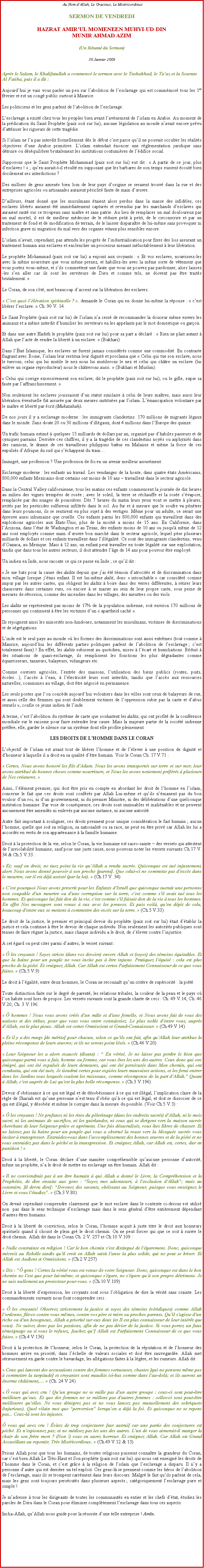 Text Box:  Au Nom dAllah, Le Gracieux, Le MisricordieuxSERMON DE VENDREDI
HAZRAT AMIRUL MOMENEEN MUHYI-UD-DINMUNIR AHMAD AZIM(Un Rsum du Sermon)
30 Janvier 2009

Aprs le Salam, le Khalifatullah a commenc le sermon avec le Tashahhud, le Tauz et la Sourate Al Fatiha, puis il a dit :Aujourdhui je vais vous parler un peu sur labolition de lesclavage qui est commmor tous les 1er fvrier et est un cong public surtout  Maurice.Les politiciens et les gens parlent de labolition de lesclavage.Lesclavage a exist chez tous les peuples bien avant lavnement de lislam en Arabie. Au moment de la prdication du Saint Prophte (paix soit sur lui), aucune lgislation au monde navait encore prvu dattnuer les rigueurs de cette tragdie.Si lislam ne la pas interdit formellement ds le dbut cest parce quil ne pouvait occulter les ralits objectives dune Arabie primitive. Lislam entendait noncer une rglementation juridique sans dtruire ou dsquilibrer brutalement les institutions coutumires de ldifice social.Supposons que le Saint Prophte Mohammad (paix soit sur lui) eut dit :  A partir de ce jour, plus desclaves !  ; quen aurait-t-il rsult en supposant que les barbares de son temps eussent cout bien docilement ses interdictions ?Des milliers de gens amens bien loin de leur pays dorigine se seraient trouv dans la rue et des entreprises agricoles ou artisanales auraient priclit faute de main duvre.Dailleurs, tant donn que les musulmans taient alors perdus dans la masse des infidles, ces esclaves librs auraient t immdiatement capturs et revendus par les marchands desclaves qui auraient saut sur ce troupeau sans matre et sans patrie. Au lieu de remplacer un mal douloureux par un mal mortel, il est de meilleur mdecine de le rduire petit  petit, de le circonscrire et par un traitement de fond et de modification de terrain, de le laisser disparatre de lui-mme sans provoquer ni infection grave ni migration du mal vers des organes vitaux plus sensibles encore.Lislam navait, cependant, pas attendu les progrs de lindustrialisation pour fixer des lois assurant un traitement humain aux esclaves et enclencher un processus menant inluctablement  leur libration.Le prophte Mohammad (paix soit sur lui) a enjoint aux croyants :  Et vos esclaves, nourrissez-les avec la mme nourriture que vous mme prenez, et habillez-les avec la mme sorte de vtement que vous portez vous-mme, et sils commettent une faute que vous ne pouvez pas pardonner, alors laissez-les sen aller car ils sont les serviteurs de Dieu et comme tels, ne doivent pas tre traits brutalement. Le Coran, de son ct, met beaucoup daccent sur la libration des esclaves.  Cest quoi llvation spirituelle ? , demande le Coran qui en donne lui-mme la rponse :  cest librer lesclave.  Ch. 90 V. 14.Le Saint Prophte (paix soit sur lui) de lislam na cess de recommander la douceur mme envers les animaux et a mme interdit dhumilier les serviteurs en les appelants par le mot domestique ou garon.Et dans une autre Hadith le prophte (paix soit sur lui) pour sa part a dclar :  Rien ne plait autant  Allah que lacte de rendre la libert  un esclave.  (Bukhari)Dans ltat Islamique, les esclaves ne furent jamais considrs comme une commodit. En contraste flagrant avec Rome, lislam leur restitua leur dignit et proclama que  Celui qui tue son esclave, nous le tuerons, celui qui lui mutile le nez nous lui mutilerons le nez et celui qui chtre un esclave (lui enlve un organe reproducteur) nous le chtrerons aussi.  (Bukhari et Muslim). Celui qui corrige excessivement son esclave, dit le prophte (paix soit sur lui), ou le gifle, expie sa faute par laffranchissement. Non seulement les esclaves jouissaient dun statut similaire  celui de leurs matres, mais aussi leur libration ventuelle fut assure par deux meures institues par lislam. Lmancipation volontaire par le matre et libert par crit (Mukatabah). De nos jours il y a esclavage moderne : les immigrants clandestins. 170 millions de migrants lgaux dans le monde. Sans doute 20 ou 30 millions dillgaux, dont 4 millions dans lEurope des quinze.Un trafic humain estim  quelques 15 milliards de dollars par an, organis par dhabiles passeurs et de cyniques parrains. Derrire ces chiffres, il y a la tragdie de ces clandestins noys ou asphyxis dans des camions, le drame de ces travailleurs philippins battus en Malaisie et mme la force de ces expulss dAfrique du sud qui schappent du trainImmigr, une profession ? Une profession de foi en un avenir meilleur assurment.Esclavage moderne : les enfants au travail. Les vendanges de la honte, dans quatre tats Amricains, 800,000 enfants Mexicains dont certains ont moins de 10 ans  travaillent dans le secteur agricole.Dans la Central Valley californienne, tous les matins ces enfants commencent la journe de dix heures au milieu des vignes trempes de rose ; avec le soleil, la terre se rchauffe et la rose svapore, remplace par des nuages de poussires. Ds 7 heures du matin leurs yeux vont se mettre  pleurer, irrits par les pesticides sulfureux infiltrs dans le sol. Au fur et  mesure que le soufre va pntrer dans leurs poumons, ils se sentirent en plus sujet  des vertiges. Mme pour un adulte, ce serait une preuve aussi inhumaine que cruelle. Ces enfants parmi les 800,000 enfants qui travaillent dans des exploitions agricoles aux tats-Unis, plus de la moiti a moins de 15 ans. En Californie, dans lArizona, dans ltat de Washington et au Texas, des enfants moins de 10 ans ou jusqu' mme de 12 ans sont employs comme main duvre bon march dans le secteur agricole, lequel pse plusieurs milliards de dollars et ces enfants travaillent dans lillgalit. Ce sont des immigrants clandestins, venu dOaxaca, au Mexique. Mais  12 ans, un enfant peut travailler en toute lgalit sur une exploitation, tandis que dans tous les autres secteurs, il doit attendre lge de 14 ans pour pouvoir tre employ.Un indien en Inde, nous raconte ce qui ce passe en Inde ; ce quil dit : Je me bats pour la cause des dalits depuis que jai t tmoin datrocits et de discrimination dans mon village lorsque jtais enfant. Il est lui-mme dalit, donc  intouchable  car considr comme impur par les autres castes, qui obligent les dalits  boire dans des verres diffrentes,  retirer leurs chaussures dans certaines rues, ou encore  se marier au sein de leur propre caste, sous peine de mesures de rtorsion, comme des incendies dans les villages, des meurtres ou des viols.Les dalits ne reprsentent pas moins de 17% de la population indienne, soit environ 170 millions de personnes qui continuent  tre les victimes dun  apartheid cach .Ils rejoignent ainsi les minorits non-hindoues, notamment les musulmans, victimes de discriminations et de sgrgations.Linde est le seul pays au monde o les formes des discriminations sont aussi extrmes (tout comme  Maurice, aujourdhui les diffrents parties politiques parlent de labolition de lesclavage ; cest totalement faux) ! En effet, les dalits subissent au quotidien, mises  lcart et humiliations. Rduit  des situations de quasi-esclavage, ils remplissent les fonctions les plus dgradantes comme quarrisseurs, tanneurs, balayeurs, vidangeurs etc.Comme ouvriers agricoles, lentre des maisons, lutilisation des biens publics (routes, puits, coles), laccs  leau,  llectricit leurs sont interdits, tandis que laccs aux ressources  naturelles, communes au village, doit tre ngoci en permanence.Les seuls postes que lon concde aujourdhui volontiers dans les villes sont ceux de balayeurs de rue, et aussi celle des femmes qui sont doublement victimes de loppression subie par la caste et dabus sexuels , confie ce jeune indien de linde.A terme, cest labolition du systme de caste que souhaitent les dalits, qui ont profit de la confrence mondiale sur le racisme pour faire entendre leur cause. Mais la majeure partie de la socit indienne prfre, elle, garder le silence sur un systme dont elle profite pleinement.LES DROITS DE LHOMME DANS LE CORANLobjectif de lislam est avant tout de librer lhomme et de llever  une position de dignit et dhonneur  laquelle il a droit en sa qualit dtre humain. Voir le Coran Ch. 17 V.71 : Certes, Nous avons honor les fils d'Adam. Nous les avons transports sur terre et sur mer, leur avons attribu de bonnes choses comme nourriture, et Nous les avons nettement prfrs  plusieurs de Nos cratures.  Ainsi, llment premier, qui doit tre pris en compte en abordant les droit de lhomme en lislam, concerne le fait que ces droits sont confrs par Allah Lui-mme et quils nmanent pas du bon vouloir dun roi, ni dun gouvernement, ni du premier Ministre, ni des dlibrations dune quelconque institution humaine. Par voie de consquence, ces droits sont immuables et inalinables et ne peuvent aucunement tre amends ni enlevs par aucune instance, ni aucune autorit.Autre fait important  souligner, ces droits prennent pour unique considration le fait humain ; aucun lhomme, quelle que soit sa religion, sa nationalit ou sa race, ne peut en tre priv car Allah les lui a accords en vertu de son appartenance  la famille humaine.Droit  la protection de la vie, selon le Coran, la vie humaine est sacro-sainte  des versets qui attestent de linviolabilit humaine, sauf pour une juste cause, nous pouvons noter les versets suivants Ch.17 V. 34 & Ch.5 V.33 : Et; sauf en droit, ne tuez point la vie qu'Allah a rendu sacre. Quiconque est tu injustement, alors Nous avons donn pouvoir  son proche [parent]. Que celui-ci ne commette pas d'excs dans le meurtre, car il est dj assist (par la loi).  (Ch.17 V. 34) C'est pourquoi Nous avons prescrit pour les Enfants d'Isral que quiconque tuerait une personne non coupable d'un meurtre ou d'une corruption sur la terre, c'est comme s'il avait tu tous les hommes. Et quiconque lui fait don de la vie, c'est comme s'il faisait don de la vie  tous les hommes. En effet Nos messagers sont venus  eux avec les preuves. Et puis voil, qu'en dpit de cela, beaucoup d'entre eux se mettent  commettre des excs sur la terre.  (Ch.5 V.33)Le droit de la justice, le premier et principal devoir du prophte (paix soit sur lui) tait dtablir la justice et cela continue  tre le devoir de chaque individu. Non seulement les autorits publiques sont tenues de faire rgner la justice, mais chaque individu a le droit, de slever contre linjustice.A cet gard on peut citer parmi dautres, le verset suivant :  les croyants ! Soyez stricts (dans vos devoirs) envers Allah et (soyez) des tmoins quitables. Et que la haine pour un peuple ne vous incite pas  tre injuste. Pratiquez l'quit : cela est plus proche de la pit. Et craignez Allah. Car Allah est certes Parfaitement Connaisseur de ce que vous faites.  (Ch.5 V.9) Le droit  lgalit, entre deux hommes, le Coran ne reconnat quun critre de supriorit : la pit.Toute distinction faite sur le degr de parent, les relations tribales, la couleur de la peau et le pays o lon habite sont hors de propos. Les versets suivants sont la grande charte de ceci : Ch. 49 V.14, Ch. 46 V.20, Ch. 3 V.196.  hommes ! Nous vous avons crs d'un mle et d'une femelle, et Nous avons fait de vous des nations et des tribus, pour que vous vous entre connaissiez. Le plus noble d'entre vous, auprs d'Allah, est le plus pieux. Allah est certes Omniscient et Grand-Connaisseur.  (Ch.49 V.14) Et il y a des rangs [de mrite] pour chacun, selon ce qu'ils ont fait, afin qu'Allah leur attribue la pleine rcompense de leurs uvres; et ils ne seront point lss.  (Ch.46 V.20) Leur Seigneur les a alors exaucs (disant) :  En vrit, Je ne laisse pas perdre le bien que quiconque parmi vous a fait, homme ou femme, car vous tes les uns des autres. Ceux donc qui ont migr, qui ont t expulss de leurs demeures, qui ont t perscuts dans Mon chemin, qui ont combattu, qui ont t tus, Je tiendrai certes pour expies leurs mauvaises actions, et les ferai entrer dans les Jardins sous lesquels coulent les ruisseaux, comme rcompense de la part d'Allah. Quant  Allah, c'est auprs de Lui qu'est la plus belle rcompense.  (Ch.3 V.196)Devoir dobissance  ce qui est lgal et de dsobissance  ce qui est illgal, limplication claire de la rgle de Shariah est quune personne nest tenu dobir qu ce qui est lgal, et doit se dissocier de ce qui est illgal, y dsobir et mme le corriger dans la mesure du possible. (Voir Ch.5 V.3) :  les croyants ! Ne profanez ni les rites du plerinage (dans les endroits sacrs) d'Allah, ni le mois sacr, ni les animaux de sacrifice, ni les guirlandes, ni ceux qui se dirigent vers la maison sacre cherchant de leur Seigneur grce et agrment. Une fois dsacraliss, vous tes libres de chasser. Et ne laissez pas la haine pour un peuple qui vous a obstru la route vers la Mosque sacre vous inciter  transgresser. Entraidez-vous dans l'accomplissement des bonnes uvres et de la pit et ne vous entraidez pas dans le pch et la transgression. Et craignez Allah, car Allah est, certes, dur en punition !  Droit  la libert, le Coran dclare dune manire comprhensible quaucune personne dautorit, mme un prophte, na le droit de mettre en esclavage un tre humain. Allah dit : Il ne conviendrait pas  un tre humain  qui Allah a donn le Livre, la Comprhension et la Prophtie, de dire ensuite aux gens : Soyez mes adorateurs,  l'exclusion d'Allah; mais au contraire, [il devra dire]: Devenez des savants, obissant au Seigneur, puisque vous enseignez le Livre et vous l'tudiez.  (Ch.3 V.80) On devait cependant comprendre clairement que le mot esclave dans le contexte ci-dessus est utilis non  pas dans le sens technique desclavage mais dans le sens gnral dtre entirement dpendant dautres tres humains.Droit  la libert de conviction, selon le Coran, lhomme acquit  juste titre le droit aux honneurs spirituels quand il choisit de plein gr le droit chemin. On ne peut forcer qui que ce soit  suivre le droit chemin. Allah dit dans le Coran Ch. 2 V. 257 et Ch.10 V.109 : Nulle contrainte en religion ! Car le bon chemin s'est distingu de l'garement. Donc, quiconque mcroit au Rebelle tandis qu'il croit en Allah saisit l'anse la plus solide, qui ne peut se briser. Et Allah est Audient et Omniscient.  (Ch.2 V.257) Dis : " gens ! Certes la vrit vous est venue de votre Seigneur. Donc, quiconque est dans le bon chemin ne l'est que pour lui-mme; et quiconque s'gare, ne s'gare qu' son propre dtriment. Je ne suis nullement un protecteur pour vous.  (Ch.10 V.109)Droit  la libert dexpression, les croyants sont sous lobligation de dire la vrit sans crainte. Les commandements suivants nous font comprendre ceci :  les croyants! Observez strictement la justice et soyez des tmoins (vridiques) comme Allah l'ordonne, ft-ce contre vous mmes, contre vos pre et mre ou proches parents. Qu'il s'agisse d'un riche ou d'un besogneux, Allah a priorit sur eux deux (et Il est plus connaisseur de leur intrt que vous). Ne suivez donc pas les passions, afin de ne pas dvier de la justice. Si vous portez un faux tmoignage ou si vous le refusez, [sachez qu'] Allah est Parfaitement Connaisseur de ce que vous faites.  (Ch.4 V.136)Droit  la protection de lhonneur, selon le Coran, la protection de la rputation et de lhonneur des hommes arrive en priorit, dans lchelle de valeurs sociales et doit tre sauvegarde. Allah met srieusement en garde contre le bavardage, les allgations faites  la lgre, et les rumeurs. Allah dit : Ceux qui lancent des accusations contre des femmes vertueuses, chastes [qui ne pensent mme pas  commettre la turpitude] et croyantes sont maudits ici-bas comme dans l'au-del; et ils auront un norme chtiment,  (Ch. 24 V.24)  vous qui avez cru ! Qu'un groupe ne se raille pas d'un autre groupe : ceux-ci sont peut-tre meilleurs qu'eux. Et que des femmes ne se raillent pas d'autres femmes : celles-ci sont peut-tre meilleures qu'elles. Ne vous dnigrez pas et ne vous lancez pas mutuellement des sobriquets (injurieux). Quel vilain mot que perversion lorsqu'on a dj la foi. Et quiconque ne se repent pas... Ceux-l sont les injustes. vous qui avez cru ! vitez de trop conjecturer [sur autrui] car une partie des conjectures est pch. Et n'espionnez pas; et ne mdisez pas les uns des autres. L'un de vous aimerait-il manger la chair de son frre mort ? (Non !) vous en aurez horreur. Et craignez Allah. Car Allah est Grand Accueillant au repentir, Trs Misricordieux.  (Ch.49 V.12 & 13) Prions Allah pour que tous les humains, de toutes religions puissent connatre la grandeur du Coran, car cest bien Allah Le Trs-Haut et Son prophte (paix soit sur lui) qui nous ont enseign les droits de lhomme dans le Coran, et cest grce  la religion de lislam que lesclavage a disparu. Il ny a personne dautre qui est derrire un tel exploit. Ces gens-l se prennent comme les hros de labolition de lesclavage, mais ils se trompent carrment dans leurs discours. Malgr le fait quils parlent de cela, mais les gens sont toujours perscuts dans plusieurs aspects ; catgoriquement lesclavage pure et simple !Je madresse  tous les dirigeants de toutes les communauts en entier et les chefs dtat, tudiez les paroles de Dieu dans le Coran pour liminer compltement lesclavage dans tous ces aspects.Incha-Allah, quAllah nous guide pour la russite dune telle entreprise ! Amn.