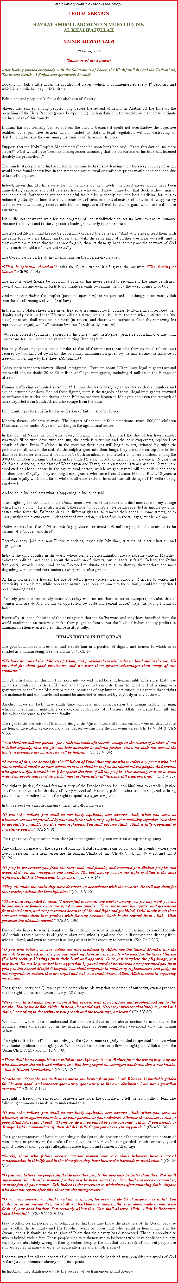 Text Box: In the Name of Allah, the Gracious, the MercifulFRIDAY SERMON HAZRAT AMIRUL MOMENEEN MUHYI-UD-DINAL KHALIFATULLAHMUNIR AHMAD AZIM30 January 2009(Summary of the Sermon)After having greeted everybody with the Salutations of Peace, the Khalifatullah read the Tashahhud, Taouz and Surah Al Fatiha and afterwards he said:
Today I will talk a little about the abolition of slavery which is commemorated every 1st February and which is a public holiday in Mauritius. 
Politicians and people talk about the abolition of slavery. 
Slavery has existed among peoples long before the advent of Islam in Arabia. At the time of the preaching of the Holy Prophet (peace be upon him), no legislation in the world had planned to mitigate the harshness of this tragedy. 
If Islam has not formally banned it from the start is because it could not overshadow the objective realities of a primitive Arabia. Islam wanted to state a legal regulation without destroying or destabilizing brutally the customary institutions of the social structure. 
Suppose that the Holy Prophet Mohammad (Peace be upon him) had said: From this day on, no more slaves! What would have been the consequences assuming that the barbarians of his time had listened docilely his prohibitions? 
Thousands of people who had been forced to come to Arabia by leaving their far away country of origin would have found themselves in the street and agricultural or craft enterprises would have declined due to lack of manpower. 
Indeed, given that Muslims were lost in the mass of the infidels, the freed slaves would have been immediately captured and sold by slave traders who would have jumped on that flock without master and homeland. Rather than replace a painful trouble by a deadly evil, the best medicine for it is to reduce it gradually, to limit it and by a treatment of substance and alteration of land, to let disappear by itself or without causing serious infection or migration of evil to vital organs which are still more sensitive. 
Islam did not however wait for the progress of industrialization to set up laws to ensure humane treatment of slaves and to start a process leading inevitably to their release. 
The Prophet Mohammad (Peace be upon him) ordered the believers: And your slaves, feed them with the same food you are taking, and dress them with the same kind of clothes you wear yourself, and if they commit a mistake that you cannot forgive, then let them go because they are the servants of God and as such, should not be treated brutally. 
The Quran, for its part, puts much emphasis on the liberation of slaves. 
What is spiritual elevation? asks the Quran which itself gives the answer: The freeing of Slaves. (Ch 90 V. 14)
The Holy Prophet (peace be upon him) of Islam has never ceased to recommend the same gentleness toward animals and even forbade to humiliate servants by calling them by the word domestic or boy. 
And in another Hadith the Prophet (peace be upon him) for his part said: Nothing pleases more Allah than the act of freeing a slave. (Bukhari) 
In the Islamic State, slaves were never treated as a commodity. In contrast to Rome, Islam restored their dignity and proclaimed that He who kills his slave, we shall kill him, the one who mutilates his (the slave) nose we shall mutilate his nose (in return) and those who castrate a slave (by removing his reproductive organ) we shall castrate him too. (Bukhari & Muslim)
Whoever corrects (punishes) excessively his slave, said the Prophet (peace be upon him), or slap him, must atone for his misconduct by manumitting (freeing) him.
Not only slaves enjoyed a status similar to that of their masters, but also their eventual release was secured by two laws set by Islam: the voluntary manumission given by the master, and the askance of freedom in writing  by the slave. (Mukatabah)
Today there is modern slavery: illegal immigrants. There are about 170 millions legal migrants around the world and no doubt 20 or 30 million of illegal immigrants, including 4 million in the Europe of fifteen. 
Human trafficking estimated at some 15 billion dollars a year, organized by skilled smugglers and cynical criminals or dons. Behind these figures, there is the tragedy of these illegal immigrants drowned or suffocated in trucks, the drama of the Filipino workers beaten in Malaysia and even the strength of those deported from South Africa who escape from the train... 
Immigrant; a profession? Indeed a profession of faith in a better future. 
Modern slavery: children at work. The harvest of shame, in four Americans states, 800,000 children Mexicans, some under 10 years - working in the agricultural sector. 
In the Central Valley in California, every morning these children start the day of ten hours amidst vineyards filled with dew; with the sun, the earth is warming and the dew evaporates, replaced by clouds of dust. From 7 o'clock in the morning their eyes will begin to cry, irritated by sulphuric pesticides infiltrated in the soil. As the sulphur goes into their lungs, they are more susceptible to feel dizziness. Even for an adult, it would also be both an inhuman and cruel trial. These children, among the 800,000 children working on farms in the United States, more than half of them are under 15 years. In California, Arizona, in the State of Washington and Texas, children under 10 years or even 12 years are employed as cheap labour in the agricultural sector, which weighs several billion dollars and these children work illegally. They are illegal immigrants, who came from Oaxaca, Mexico. But at 12 years, a child can legally work on a farm, while in all other sectors; he must wait till the age of 14 before being employed. 
An Indian in India tells us what is happening in India; he said: 
I am fighting for the cause of the Dalits since I witnessed atrocities and discrimination in my village when I was a child. He is also a Dalit, therefore untouchable for being regarded as impure by other castes, who force the Dalits to drink in different glasses, to remove their shoes in some streets, or to marry within their own caste, under threat of retaliation, such as fires in the villages, murder or rape. 
Dalits are not less than 17% of Indias population, or about 170 million people who continue to be victims of a hidden apartheid.
Therefore they join the non-Hindu minorities, especially Muslims, victims of discrimination and segregation. 
India is the only country in the world where forms of discrimination are so extreme (like in Mauritius today the political parties talk about the abolition of slavery, but it is totally false)! Indeed, the Dalits face daily, ostracism and humiliation. Reduced to situations similar to slavery, they perform the most degrading work as renderers, tanners, sweepers, dischargers etc.
As farm workers, the houses, the use of public goods (roads, wells, schools ...) access to water, and electricity is prohibited, while access to natural resources, common to the village, should be negotiated on an ongoing basis. 
The only jobs that are readily conceded today in cities are those of street sweepers, and also that of women who are doubly victims of oppression by caste and sexual abuse, says the young Indian of India. 
Eventually, it is the abolition of the caste system that the Dalits want, and they have benefited from the world conference on racism to make their plight be heard. But the bulk of Indian society prefers to maintain its silence on a system that benefits it fully.  
HUMAN RIGHTS IN THE QURAN
The goal of Islam is to free man and elevate him in a position of dignity and honour to which he is entitled as a human being. See the Quran V.71 Ch 17: 
We have honoured the children of Adam, and provided them with rides on land and in the sea. We provided for them good provisions, and we gave them greater advantages than many of our creatures.
Thus, the first element that must be taken into account in addressing human rights in Islam is that these rights are conferred by Allah Himself and they do not emanate from the good will of a king, or a government or the Prime Minister or the deliberations of any human institution. As a result, these rights are inalienable and immutable and cannot be amended or removed by anybody or any authority. 
Another important fact, these rights take uniquely into consideration the human factor; no man, whatever his religion, nationality or race, can be deprived of it because Allah has granted him all that due to his adherence to the human family. The right to the protection of life, according to the Quran, human life is sacrosanct  verses that attest to the human inviolability, except for a just cause, we can note the following verses Ch. 17 V. 34 & Ch.5 V.33: 
You shall not kill any person - for Allah has made life sacred - except in the course of justice. If one is killed unjustly, then we give his heir authority to enforce justice. Thus, he shall not exceed the limits in avenging the murder; he will be helped. (Ch. 17 V. 34) 
Because of this, we decreed for the Children of Israel that anyone who murders any person who had not committed murder or horrendous crimes, it shall be as if he murdered all the people. And anyone who spares a life, it shall be as if he spared the lives of all the people.  Our messengers went to them with clear proofs and revelations, but most of them, after all this, are still transgressing. (Ch.5 V.33) 
The right to justice, first and foremost duty of the Prophet (peace be upon him) was to establish justice and this continues to be the duty of every individual. Not only public authorities are required to bring justice, but each individual has the right to speak out against injustice. 
In this respect we can cite, among others, the following verse: 
O you who believe, you shall be absolutely equitable, and observe Allah, when you serve as witnesses. Do not be provoked by your conflicts with some people into committing injustice. You shall be absolutely equitable, for it is more righteous. You shall observe Allah. Allah is fully Cognizant of everything you do. (Ch.5 V.9) 
The right to equality between men, the Quran recognizes only one criterion of superiority: piety. 
Any distinction made on the degree of kinship, tribal relations, skin colour and the country where you live is irrelevant. The next verses are the Magna Charta of this: Ch. 49 V.14, Ch. 46 V.20, and Ch. 3 V.196. 
O people, we created you from the same male and female, and rendered you distinct peoples and tribes, that you may recognize one another. The best among you in the sight of Allah is the most righteous. Allah is Omniscient, Cognizant. (Ch.49 V.14) 
They all attain the ranks they have deserved, in accordance with their works. He will pay them for their works, without the least injustice. (Ch.46 V.20) 
Their Lord responded to them: I never fail to reward any worker among you for any work you do, be you male or female - you are equal to one another. Thus, those who immigrate, and get evicted from their homes, and are persecuted because of Me, and fight and get killed, I will surely remit their sins and admit them into gardens with flowing streams. Such is the reward from Allah. Allah possesses the ultimate reward. (Ch.3 V.196) 
Duty of obedience to what is legal and disobedience to what is illegal, the clear implication of the rule of Shariah is that a person is obliged to obey only what is legal and should dissociate and disobey from what is illegal, and even to correct it as long as it is in his capacity to correct it. (See Ch.5 V.3): 
O you who believe, do not violate the rites instituted by Allah, nor the Sacred Months, nor the animals to be offered, nor the garlands marking them, nor the people who head for the Sacred Shrine (Kabah) seeking blessings from their Lord and approval; Once you complete the pilgrimage, you may hunt. Do not be provoked into aggression by your hatred of people who once prevented you from going to the Sacred Masjid (Mosque). You shall cooperate in matters of righteousness and piety; do not cooperate in matters that are sinful and evil. You shall observe Allah. Allah is strict in enforcing retribution.
The right to liberty, the Quran says in a comprehensible way that no person of authority, even a prophet, has the right to practise human slavery. Allah says: 
Never would a human being whom Allah blessed with the scripture and prophethood say to the people, Idolize me beside Allah. Instead, (he would say), Devote yourselves absolutely to your Lord alone, according to the scripture you preach and the teachings you learn. (Ch.3 V.80) 
We must, however clearly understand that the word slave in the above context is used not in the technical sense of slavery but in the general sense of being completely dependent on other human beings. 
The right to freedom of belief, according to the Quran, man is rightly entitled to spiritual honours when he voluntarily chooses the right path. We cannot force anyone to follow the right path. Allah says in the Quran Ch. 2 V. 257 and Ch.10 V.109: 
There shall be no compulsion in religion: the right way is now distinct from the wrong way. Anyone who denounces the devil and believes in Allah has grasped the strongest bond; one that never breaks. Allah is Hearer, Omniscient. (Ch.2 V.257) 
Proclaim:  O people, the truth has come to you herein from your Lord. Whoever is guided is guided for his own good. And whoever goes astray goes astray to his own detriment. I am not a guardian over you. (Ch.10 V.109) 
The right to freedom of expression, believers are under the obligation to tell the truth without fear. The following commands enable us to understand this: 
O you who believe, you shall be absolutely equitable, and observe Allah, when you serve as witnesses, even against yourselves, or your parents, or your relatives. Whether the accused is rich or poor, Allah takes care of both.  Therefore, do not be biased by your personal wishes.  If you deviate or disregard (this commandment), then Allah is fully Cognizant of everything you do. (Ch.4 V.136) 
The right to protection of honour, according to the Quran, the protection of the reputation and honour of men comes in priority in the scale of social values and must be safeguarded. Allah seriously guard against useless talks - gossips, allegations made lightly, and rumours. Allah says: 
Surely, those who falsely accuse married women who are pious believers have incurred condemnation in this life and in the Hereafter; they have incurred a horrendous retribution. (Ch. 24 V.24)     
O you who believe, no people shall ridicule other people, for they may be better than they. Nor shall any women ridicule other women, for they may be better than they.  Nor shall you mock one another, or make fun of your names. Evil indeed is the reversion to wickedness after attaining faith. Anyone who does not repent after this, these are the transgressors.O you who believe, you shall avoid any suspicion, for even a little bit of suspicion is sinful. You shall not spy on one another, nor shall you backbite one another; this is as abominable as eating the flesh of your dead brother. You certainly abhor this. You shall observe Allah.  Allah is Redeemer, Most Merciful.  (Ch.49 V.12 & 13) 
Pray to Allah for all people of all religions so that they may know the greatness of the Quran, because that is Allah the Almighty and His Prophet (peace be upon him) who taught us human rights in the Quran , and it is thanks to the religion of Islam that the slavery has disappeared. There is nobody else who is behind such a feat. These people who take themselves to be heroes who have abolished slavery, but they are absolutely wrong in their speeches. Despite the fact that they speak of this, but people are still persecuted in many aspects; categorically pure and simple slavery! 
I address myself to all the leaders of all communities and the heads of state, consider the words of God in the Quran to eliminate slavery in all its aspects. 
Insha-Allah, may Allah guide us to the success of such an undertaking! Ameen.