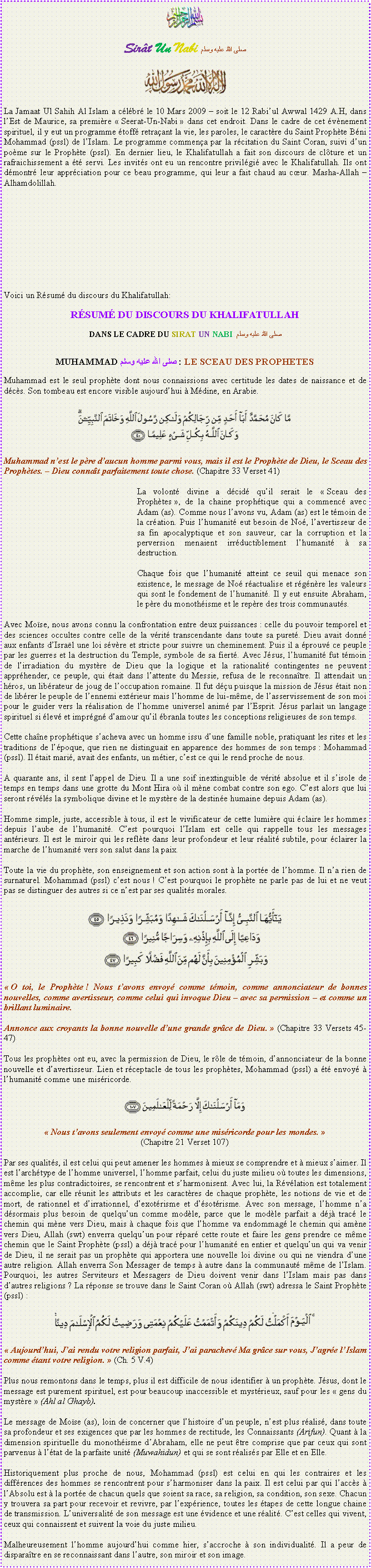 Text Box: ￼Sir�t Un Nabi صلى الله عليه وسلم￼La Jamaat Ul Sahih Al Islam a c�l�br� le 10 Mars 2009 � soit le 12 Rabi�ul Awwal 1429 A.H, dans l�Est de Maurice, sa premi�re �&nbsp;Seerat-Un-Nabi&nbsp;� dans cet endroit. Dans le cadre de cet �v�nement spirituel, il y eut un programme �toff� retra�ant la vie, les paroles, le caract�re du Saint Proph�te B�ni Mohammad (pssl) de l�Islam. Le programme commen�a par la r�citation du Saint Coran, suivi d�un po�me sur le Proph�te (pssl). En dernier lieu, le Khalifatullah a fait son discours de cl�ture et un rafraichissement a �t� servi. Les invit�s ont eu un rencontre privil�gi� avec le Khalifatullah. Ils ont d�montr� leur appr�ciation pour ce beau programme, qui leur a fait chaud au c�ur. Masha-Allah � Alhamdolillah. Voici un R�sum� du discours du Khalifatullah:R�SUM� DU DISCOURS DU KHALIFATULLAHDANS LE CADRE DU SIRAT UN NABI  صلى الله عليه وسلمMUHAMMADصلى الله عليه وسلم  : LE SCEAU DES PROPHETESMuhammad est le seul proph�te dont nous connaissions avec certitude les dates de naissance et de d�c�s. Son tombeau est encore visible aujourd�hui � M�dine, en Arabie.￼Muhammad n�est le p�re d�aucun homme parmi vous, mais il est le Proph�te de Dieu, le Sceau des Proph�tes. � Dieu conna�t parfaitement toute chose. (Chapitre 33 Verset 41)	La volont� divine a d�cid� qu�il serait le �&nbsp;Sceau des Proph�tes&nbsp;�, de la chaine proph�tique qui a commenc� avec Adam (as). Comme nous l�avons vu, Adam (as) est le t�moin de la cr�ation. Puis l�humanit� eut besoin de No�, l�avertisseur de sa fin apocalyptique et son sauveur, car la corruption et la perversion menaient irr�ductiblement l�humanit� � sa destruction.Chaque fois que l�humanit� atteint ce seuil qui menace son existence, le message de No� r�actualise et r�g�n�re les valeurs qui sont le fondement de l�humanit�. Il y eut ensuite Abraham, le p�re du monoth�isme et le rep�re des trois communaut�s.Avec Mo�se, nous avons connu la confrontation entre deux puissances&nbsp;: celle du pouvoir temporel et des sciences occultes contre celle de la v�rit� transcendante dans toute sa puret�. Dieu avait donn� aux enfants d�Isra�l une loi s�v�re et stricte pour suivre un cheminement. Puis il a �prouv� ce peuple par les guerres et la destruction du Temple, symbole de sa fiert�. Avec J�sus, l�humanit� fut t�moin de l�irradiation du myst�re de Dieu que la logique et la rationalit� contingentes ne peuvent appr�hender, ce peuple, qui �tait dans l�attente du Messie, refusa de le reconna�tre. Il attendait un h�ros, un lib�rateur de joug de l�occupation romaine. Il fut d��u puisque la mission de J�sus �tait non de lib�rer le peuple de l�ennemi ext�rieur mais l�homme de lui-m�me, de l�asservissement de son moi pour le guider vers la r�alisation de l�homme universel anim� par l�Esprit. J�sus parlait un langage spirituel si �lev� et impr�gn� d�amour qu�il �branla toutes les conceptions religieuses de son temps.Cette cha�ne proph�tique s�acheva avec un homme issu d�une famille noble, pratiquant les rites et les traditions de l��poque, que rien ne distinguait en apparence des hommes de son temps&nbsp;: Mohammad (pssl). Il �tait mari�, avait des enfants, un m�tier, c�est ce qui le rend proche de nous.A quarante ans, il sent l�appel de Dieu. Il a une soif inextinguible de v�rit� absolue et il s�isole de temps en temps dans une grotte du Mont Hira o� il m�ne combat contre son ego. C�est alors que lui seront r�v�l�s la symbolique divine et le myst�re de la destin�e humaine depuis Adam (as).Homme simple, juste, accessible � tous, il est le vivificateur de cette lumi�re qui �claire les hommes depuis l�aube de l�humanit�. C�est pourquoi l�Islam est celle qui rappelle tous les messages ant�rieurs. Il est le miroir qui les refl�te dans leur profondeur et leur r�alit� subtile, pour �clairer la marche de l�humanit� vers son salut dans la paix.Toute la vie du proph�te, son enseignement et son action sont � la port�e de l�homme. Il n�a rien de surnaturel. Mohammad (pssl) c�est nous&nbsp;! C�est pourquoi le proph�te ne parle pas de lui et ne veut pas se distinguer des autres si ce n�est par ses qualit�s morales. ￼�&nbsp;O toi, le Proph�te&nbsp;! Nous t�avons envoy� comme t�moin, comme annonciateur de bonnes nouvelles, comme avertisseur, comme celui qui invoque Dieu � avec sa permission � et comme un brillant luminaire.Annonce aux croyants la bonne nouvelle d�une grande gr�ce de Dieu.&nbsp;� (Chapitre 33 Versets 45-47)Tous les proph�tes ont eu, avec la permission de Dieu, le r�le de t�moin, d�annonciateur de la bonne nouvelle et d�avertisseur. Lien et r�ceptacle de tous les proph�tes, Mohammad (pssl) a �t� envoy� � l�humanit� comme une mis�ricorde. ￼�&nbsp;Nous t�avons seulement envoy� comme une mis�ricorde pour les mondes.&nbsp;�(Chapitre 21 Verset 107)Par ses qualit�s, il est celui qui peut amener les hommes � mieux se comprendre et � mieux s�aimer. Il est l�arch�type de l�homme universel, l�homme parfait, celui du juste milieu o� toutes les dimensions, m�me les plus contradictoires, se rencontrent et s�harmonisent. Avec lui, la R�v�lation est totalement accomplie, car elle r�unit les attributs et les caract�res de chaque proph�te, les notions de vie et de mort, de rationnel et d�irrationnel, d�exot�risme et d��sot�risme. Avec son message, l�homme n�a d�sormais plus besoin de quelqu�un comme mod�le, parce que le mod�le parfait a d�j� trac� le chemin qui m�ne vers Dieu, mais � chaque fois que l�homme va endommag� le chemin qui am�ne vers Dieu, Allah (swt) enverra quelqu�un pour r�par� cette route et faire les gens prendre ce m�me chemin que le Saint Proph�te (pssl) a d�j� trac� pour l�humanit� en entier et quelqu�un qui va venir de Dieu, il ne serait pas un proph�te qui apportera une nouvelle loi divine ou qui ne viendra d�une autre religion. Allah enverra Son Messager de temps � autre dans la communaut� m�me de l�Islam. Pourquoi, les autres Serviteurs et Messagers de Dieu doivent venir dans l�Islam mais pas dans d�autres religions&nbsp;? La r�ponse se trouve dans le Saint Coran o� Allah (swt) adressa le Saint Proph�te (pssl)&nbsp;: ￼�&nbsp;Aujourd�hui, J�ai rendu votre religion parfait, J�ai parachev� Ma gr�ce sur vous, J�agr�e l�Islam comme �tant votre religion.&nbsp;� (Ch. 5 V.4) Plus nous remontons dans le temps, plus il est difficile de nous identifier � un proph�te. J�sus, dont le message est purement spirituel, est pour beaucoup inaccessible et myst�rieux, sauf pour les �&nbsp;gens du myst�re&nbsp;� (Ahl al Ghayb).Le message de Mo�se (as), loin de concerner que l�histoire d�un peuple, n�est plus r�alis�, dans toute sa profondeur et ses exigences que par les hommes de rectitude, les Connaissants (Arifun). Quant � la dimension spirituelle du monoth�isme d�Abraham, elle ne peut �tre comprise que par ceux qui sont parvenus � l��tat de la parfaite unit� (Muwahidun) et qui se sont r�alis�s par Elle et en Elle.Historiquement plus proche de nous, Mohammad (pssl) est celui en qui les contraires et les diff�rences des hommes se rencontrent pour s�harmoniser dans la paix. Il est celui par qui l�acc�s � l�Absolu est � la port�e de chacun quels que soient sa race, sa religion, sa condition, son sexe. Chacun y trouvera sa part pour recevoir et revivre, par l�exp�rience, toutes les �tapes de cette longue chaine de transmission. L�universalit� de son message est une �vidence et une r�alit�. C�est celles qui vivent, ceux qui connaissent et suivent la voie du juste milieu.Malheureusement l�homme aujourd�hui comme hier, s�accroche � son individualit�. Il a peur de dispara�tre en se reconnaissant dans l�autre, son miroir et son image.