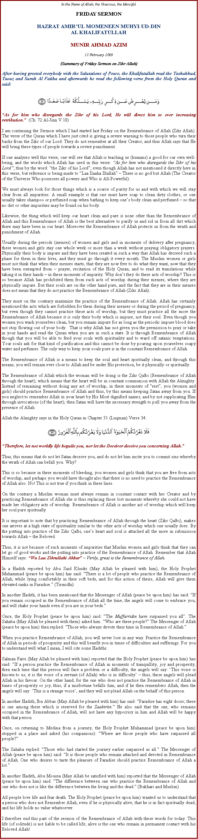 Text Box: In the Name of Allah, the Gracious, the MercifulFRIDAY SERMONHAZRAT AMIRUL MOMENEEN MUHYI-UD-DINAL KHALIFATULLAHMUNIR AHMAD AZIM13 February 2009(Summary of Friday Sermon on Zikr Allah)After having greeted everybody with the Salutations of Peace, the Khalifatullah read the Tashahhud, Taouz and Surah Al Fatiha and afterwards he read the following verse from the Holy Quran and said:￼As for him who disregards the Zikr of his Lord, He will direct him to ever increasing retribution.  (Ch. 72 Al-Jinn V.18)I am continuing the Sermon which I had started last Friday on the Remembrance of Allah (Zikr Allah). The verse of the Quran which I have just cited is giving a severe warning to those people who turn their backs from the Zikr of our Lord. They do not remember at all their Creator, and thus Allah says that He will bring these types of people towards a severe punishment.If one analyses well this verse, one will see that Allah is teaching us (humans) a good for our own well-being, and the words which Allah has used in this verse: As for him who disregards the Zikr of his Lord, thus by the word: the Zikr of his Lord; even though Allah has not mentioned it directly here in this verse, but reference is being made to Laa Ilaaha Illallah  There is no god but Allah (The Creator of the Universe Who possesses all powers and Who is All-Powerful).We must always look for those things which is a source of purity for us and with which we will stay clear from all impurities. A small example is that one must have soap to clean dirty clothes, or one usually takes shampoo or perfumed soap when bathing to keep ones body clean and perfumed  so that no dirt or other impurities may be found on his body.Likewise, the thing which will keep our heart clean and pure is none other than the Remembrance of Allah and this Remembrance of Allah is the best alternative to purify us and rid us from all dirt which there may have been in our heart. Moreover the Remembrance of Allah protects us from the wrath and punishment of Allah.Usually during the periods (menses) of women and girls and in moments of delivery after pregnancy, these women and girls stay one whole week or more than a week without praying obligatory prayers. Physically their body is impure and they have been created in such a way that Allah has decreed such a phase for them in their lives, and they must go through it every month. The Muslim women or girls must not think that when their menses starts, that they are now free to do what they want, now that they have been exempted from  prayer, recitation of the Holy Quran, and to read its translations while taking it in their hands  in these moments of impurity. Why dont they do these acts of worship? This is so because Allah has prohibited them from such acts of worship during their menses, where they are physically impure. But their souls are on the other hand pure, and the fact that they are in their menses does not mean that they do not practice the Remembrance of Allah (Zikr Allah).They must on the contrary maximize the practice of the Remembrance of Allah. Allah has certainly mentioned the acts which are forbidden for them during their menses or during the period of pregnancy, but even though they cannot practice these acts of worship, but they must practice all the more the Remembrance of Allah because it is only their body which is impure, not their soul. Even though you women you wash yourselves clean, but you remain impure for as long as the periodic impure blood does not stop flowing out of your body.  That is why Allah has not given you the permission to pray or take in your hands and read the Quran when you are in such a state. It is through Remembrance of Allah though that you will be able to feed your souls with spirituality and to ward off satanic temptations. Your souls ask for that kind of purification and this cannot be done by pouring upon yourselves soapy water and perfumes. The only way to keep your souls pure is in the constant Remembrance of Allah.The Remembrance of Allah is a means to keep the soul and heart spiritually clean, and through this means, you will remain ever close to Allah and be under His protection, be it physically or spiritually.The Remembrance of Allah which the woman will be doing is the Zikr Qalbi (Remembrance of Allah through the heart); which means that the heart will be in constant communion with Allah the Almighty. Instead of remaining without doing any act of worship, in these moments of rest, you (women and girls) should practice Remembrance of Allah and thus, by this means keeping Satan away from you. If you neglect to remember Allah in your heart by His Most dignified names, and by not supplicating Him through invocations (of the heart); then Satan will have the necessary strength to pull you away from the presence of Allah.Allah the Almighty says in the Holy Quran in Chapter 31 (Luqman) Verse 34:￼Therefore, let not worldly life beguile you, nor let the Deceiver deceive you concerning Allah.Thus, this means that do not let Satan deceive you, and do not let him incite you to commit sins whereby the wrath of Allah can befall you. Why?This is so because in these moments of bleeding, you women and girls think that you are free from acts of worship, and perhaps you would have thought also that there is no need to practice the Remembrance of Allah also. No! This is not true if you think in these lines.On the contrary a Muslim woman must always remain in constant contact with her Creator and by practicing Remembrance of Allah she is thus replacing those lost moments whereby she could not have made her obligatory acts of worship. Remembrance of Allah is another act of worship which will keep her soul pure spiritually.It is important to note that by practicing Remembrance of Allah through the heart (Zikr Qalbi), makes one arrives at a high state of spirituality similar to the other acts of worship which one usually does. By the putting into practice of the Zikr Qalbi, ones heart and soul is attached all the more in submission towards Allah  the Beloved.Thus, it is not because of such moments of impurities that Muslim women and girls think that they can let go of good works and the putting into practice of the Remembrance of Allah. Remember that Allah Himself says: Wa Laa Zikrullahi Akbar  Verily, great is the Remembrance of Allah.In a Hadith reported by Abu Said Khudri (May Allah be pleased with him), the Holy Prophet Muhammad (peace be upon him) has said: There is a lot of people who practice the Remembrance of Allah, while lying comfortably in their soft beds, and for this action of theirs, Allah will give them elevated ranks in Paradise. (Tirmidhi)In another Hadith, it has been mentioned that the Messenger of Allah (peace be upon him) has said: If you remain occupied in the Remembrance of Allah all the time, the angels will come to embrace you, and will shake your hands even if you are in your beds.Once, the Holy Prophet (peace be upon him) said: The Muffarridin have surpassed you all. The Sahaba (May Allah be pleased with them) asked him: Who are these people? The Messenger of Allah (peace be upon him) then replied: Those who always devote their time in Remembrance of Allah.When you practice Remembrance of Allah, you will never lose in any way. Practice the Remembrance of Allah in periods of prosperity and this will benefit you in times of difficulties and sufferings. For you to understand well what I mean, I will cite some Hadiths:Salman Farsi (May Allah be pleased with him) reported that the Holy Prophet (peace be upon him) has said: If a person practice the Remembrance of Allah in moments of tranquillity, joy and prosperity, then each time that this person will face a problem or a difficulty, the angels will say: This voice is known to us; it is the voice of a servant (of Allah) who is in difficulty  thus, these angels will plead Allah in his favour. On the other hand, for the one who does not practice the Remembrance of Allah in times of prosperity or joy, thus, if a misfortune befalls him, and if he then remembers Allah, then the angels will say: This is a strange voice, and they will not plead Allah on the behalf of this person.In another Hadith, Ibn Abbas (May Allah be pleased with him) has said: Paradise has eight doors; there is one among these which is reserved for the Zaakiriin. He also said that the one, who remains occupied in the Remembrance of Allah, will not have any hypocrisy in him and Allah will be happy with that person.Once, on returning to Medina from a journey, the Holy Prophet Muhammad (peace be upon him) stopped in a place and asked (his companions): Where are those people who have surpassed all people?The Sahaba replied: Those who had started the journey earlier surpassed us all. The Messenger of Allah (peace be upon him) said: It is those people who remain attached and devoted in Remembrance of Allah. One who desires to taste the pleasure of Paradise should practice Remembrance of Allah a lot.In another Hadith, Abu Moussa (May Allah be satisfied with him) reported that the Messenger of Allah (peace be upon him) said: The difference between one who practice the Remembrance of Allah and one who does not is like the difference between the living and the dead. (Bukhari and Muslim)All people love life and fear death. The Holy Prophet (peace be upon him) wanted us to understand that a person who does not Remember Allah, even if he is physically alive, that he is in fact spiritually dead, and his life holds no value whatsoever.I therefore end this part of the sermon of the Remembrance of Allah with these words for today. This life (of solitude) is not liable to be called life; alive is the one who remain in permanent contact with his Beloved Allah!