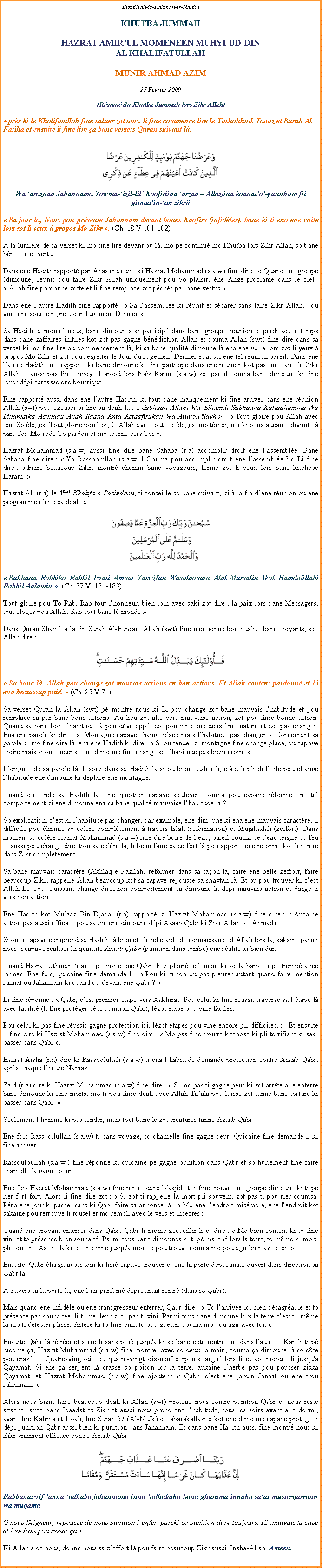 Text Box: Bismillah-ir-Rahman-ir-RahimKHUTBA JUMMAHHAZRAT AMIRUL MOMENEEN MUHYI-UD-DINAL KHALIFATULLAHMUNIR AHMAD AZIM27 Fvrier 2009(Rsum du Khutba Jummah lors Zikr Allah)Aprs ki le Khalifatullah fine saluer zot tous, li fine commence lire le Tashahhud, Taouz et Surah Al Fatiha et ensuite li fine lire a bane versets Quran suivant l:￼Wa araznaa Jahannama Yawma-izil-lil Kaafiriina arzaa  Allaziina kaanata-yunuhum fii gitaaain-an zikrii Sa jour l, Nous pou prsente Jahannam devant banes Kaafirs (infidles), bane ki ti ena ene voile lors zot li yeux  propos Mo Zikr . (Ch. 18 V.101-102)  A la lumire de sa verset ki mo fine lire devant ou l, mo p continu mo Khutba lors Zikr Allah, so bane bnfice et vertu.Dans ene Hadith rapport par Anas (r.a) dire ki Hazrat Mohammad (s.a.w) fine dire :  Quand ene groupe (dimoune) runit pou faire Zikr Allah uniquement pou So plaisir, ne Ange proclame dans le ciel :  Allah fine pardonne zotte et li fine remplace zot pchs par bane vertus . Dans ene lautre Hadith fine rapport :  Sa lassemble ki runit et sparer sans faire Zikr Allah, pou vine ene source regret Jour Jugement Dernier .  Sa Hadith l montr nous, bane dimounes ki particip dans bane groupe, runion et perdi zot le temps dans bane zaffaires initiles kot zot pas gagne bndiction Allah et couma Allah (swt) fine dire dans sa verset ki mo fine lire au commencement l, ki sa bane qualit dimoune l ena ene voile lors zot li yeux  propos Mo Zikr et zot pou regretter le Jour du Jugement Dernier et aussi ene tel runion pareil. Dans ene lautre Hadith fine rapport ki bane dimoune ki fine participe dans ene runion kot pas fine faire le Zikr Allah et aussi pas fine envoye Darood lors Nabi Karim (s.a.w) zot pareil couma bane dimoune ki fine lver dpi carcasse ene bourrique. Fine rapport aussi dans ene lautre Hadith, ki tout bane manquement ki fine arriver dans ene runion Allah (swt) pou excuser si lire sa doah la :  Subhaan-Allahi Wa Bihamdi Subhaana Kallaahumma Wa Bihamdika Ashhadu Allah Ilaaha Anta Astagfirukah Wa Atuubuilayh  -  Tout gloire pou Allah avec tout So loges. Tout gloire pou Toi, O Allah avec tout To loges, mo tmoigner ki pna aucaine divinit  part Toi. Mo rode To pardon et mo tourne vers Toi . Hazrat Mohammad (s.a.w) aussi fine dire bane Sahaba (r.a) accomplir droit ene lassemble. Bane Sahaba fine dire :  Ya Rassoolullah (s.a.w) ! Couma pou accomplir droit ene lassemble ?  Li fine dire :  Faire beaucoup Zikr, montr chemin bane voyageurs, ferme zot li yeux lors bane kitchose Haram.  Hazrat Ali (r.a) le 4me Khalifa-e-Rashideen, ti conseille so bane suivant, ki  la fin dene runion ou ene programme rcite sa doah la : ￼ Subhana Rabbika Rabbil Izzati Amma Yaswifun Wasalaamun Alal Mursalin Wal Hamdolillahi Rabbil Aalamin . (Ch. 37 V. 181-183)  Tout gloire pou To Rab, Rab tout lhonneur, bien loin avec saki zot dire ; la paix lors bane Messagers, tout loges pou Allah, Rab tout bane l monde . Dans Quran Shariff  la fin Surah Al-Furqan, Allah (swt) fine mentionne bon qualit bane croyants, kot Allah dire : ￼ Sa bane l, Allah pou change zot mauvais actions en bon actions. Et Allah content pardonn et Li ena beaucoup piti.  (Ch. 25 V.71) Sa verset Quran l Allah (swt) p montr nous ki Li pou change zot bane mauvais lhabitude et pou remplace sa par bane bons actions. Au lieu zot alle vers mauvaise action, zot pou faire bonne action. Quand sa bane bon lhabitude l pou dvelopp, zot pou vine ene deuxime nature et zot pas changer. Ena ene parole ki dire :   Montagne capave change place mais lhabitude pas changer . Concernant sa parole ki mo fine dire l, ena ene Hadith ki dire :  Si ou tender ki montagne fine change place, ou capave croire mais si ou tender ki ene dimoune fine change so lhabitude pas bizin croire . Lorigine de sa parole l, li sorti dans sa Hadith l si ou bien tudier li, c..d li pli difficile pou change lhabitude ene dimoune ki dplace ene montagne. Quand ou tende sa Hadith l, ene question capave soulever, couma pou capave rforme ene tel comportement ki ene dimoune ena sa bane qualit mauvaise lhabitude la ? So explication, cest ki lhabitude pas changer, par example, ene dimoune ki ena ene mauvais caractre, li difficile pou limine so colre compltement  travers Islah (rformation) et Mujahadah (zeffort). Dans moment so colre Hazrat Mohammad (s.a.w) fine dire boire de leau, pareil couma de leau teigne du feu et aussi pou change direction sa colre l, li bizin faire sa zeffort l pou apporte ene reforme kot li rentre dans Zikr compltement. Sa bane mauvais caractre (Akhlaq-e-Razilah) reformer dans sa faon l, faire ene belle zeffort, faire beaucoup Zikr, rappelle Allah beaucoup kot sa capave repousse sa shaytan l. Et ou pou trouver ki cest Allah Le Tout Puissant change direction comportement sa dimoune l dpi mauvais action et dirige li vers bon action. Ene Hadith kot Muaaz Bin Djabal (r.a) rapport ki Hazrat Mohammad (s.a.w) fine dire :  Aucaine action pas aussi efficace pou sauve ene dimoune dpi Azaab Qabr ki Zikr Allah . (Ahmad) Si ou ti capave comprend sa Hadith l bien et cherche aide de connaissance dAllah lors la, sakaine parmi nous ti capave realiser ki quantit Azaab Qabr (punition dans tombe) ene ralit ki bien dur. Quand Hazrat Uthman (r.a) ti p visite ene Qabr, li ti pleur tellement ki so la barbe ti p tremp avec larmes. Ene fois, quicaine fine demande li :  Pou ki raison ou pas pleurer autant quand faire mention Jannat ou Jahannam ki quand ou devant ene Qabr ? Li fine rponne :  Qabr, cest premier tape vers Aakhirat. Pou celui ki fine russit traverse sa ltape l avec facilit (li fine protger dpi punition Qabr), lzot tape pou vine faciles. Pou celui ki pas fine russit gagne protection ici, lzot tapes pou vine encore pli difficiles.   Et ensuite li fine dire ki Hazrat Mohammad (s.a.w) fine dire :  Mo pas fine trouve kitchose ki pli terrifiant ki saki passer dans Qabr . Hazrat Aisha (r.a) dire ki Rassoolullah (s.a.w) ti ena lhabitude demande protection contre Azaab Qabr, aprs chaque lheure Namaz. Zaid (r.a) dire ki Hazrat Mohammad (s.a.w) fine dire :  Si mo pas ti gagne peur ki zot arrte alle enterre bane dimoune ki fine morts, mo ti pou faire duah avec Allah Taala pou laisse zot tanne bane torture ki passer dans Qabr. Seulement lhomme ki pas tender, mais tout bane le zot cratures tanne Azaab Qabr. Ene fois Rassoollullah (s.a.w) ti dans voyage, so chamelle fine gagne peur. Quicaine fine demande li ki fine arriver. Rassouloullah (s.a.w.) fine rponne ki quicaine p gagne punition dans Qabr et so hurlement fine faire chamelle l gagne peur. Ene fois Hazrat Mohammad (s.a.w) fine rentre dans Masjid et li fine trouve ene groupe dimoune ki ti p rier fort fort. Alors li fine dire zot :  Si zot ti rappelle la mort pli souvent, zot pas ti pou rier coumsa. Pna ene jour ki passer sans ki Qabr faire sa annonce l :  Mo ene lendroit misrable, ene lendroit kot sakaine pou retrouve li tousel et mo rempli avec l vers et insectes . Quand ene croyant enterrer dans Qabr, Qabr li mme accueillir li et dire :  Mo bien content ki to fine vini et to prsence bien souhait. Parmi tous bane dimounes ki ti p march lors la terre, to mme ki mo ti pli content. Astre la ki to fine vine jusqu' moi, to pou trouv couma mo pou agir bien avec toi. Ensuite, Qabr largit aussi loin ki lizi capave trouver et ene la porte dpi Janaat ouvert dans direction sa Qabr la. A travers sa la porte l, ene lair parfum dpi Janaat rentr (dans so Qabr).Mais quand ene infidle ou ene transgresseur enterrer, Qabr dire :  To larrive ici bien dsagrable et to prsence pas souhaite, li ti meilleur ki to pas ti vini. Parmi tous bane dimoune lors la terre cest to mme ki mo ti dtester plisse. Astre ki to fine vini, to pou guetter couma mo pou agir avec toi.  Ensuite Qabr l rtrci et serre li sans piti jusqu' ki so bane cte rentre ene dans lautre  Kan li ti p raconte a, Hazrat Muhammad (s.a.w) fine montrer avec so deux la main, couma a dimoune l so cte pou craz   Quatre-vingt-dix ou quatre-vingt dix-neuf serpents largu lors li et zot mordre li jusqu' Qayamat. Si ene a serpent l crasse so poison lor la terre, aukaine lherbe pas pou pousser ziska Qayamat, et Hazrat Mohammad (s.a.w) fine ajouter :  Qabr, cest ene jardin Janaat ou ene trou Jahannam.  Alors nous bizin faire beaucoup doah ki Allah (swt) protge nous contre punition Qabr et nous reste attacher avec bane Ibaadat et Zikr et aussi nous prend ene lhabitude, tous les soirs avant alle dormi, avant lire Kalima et Doah, lire Surah 67 (Al-Mulk)  Tabarakallazi  kot ene dimoune capave protge li dpi punition Qabr aussi bien ki punition dans Jahannam. Et dans bane Hadith aussi fine montr nous ki Zikr vraiment efficace contre Azaab Qabr. ￼Rabbanas-rif anna adhaba jahannama inna adhabaha kana gharama innaha saat musta-qarranw wa muqamaO nous Seigneur, repousse de nous punition lenfer, parski so punition dure toujours. Ki mauvais la case et lendroit pou rester a ! Ki Allah aide nous, donne nous sa zeffort l pou faire beaucoup Zikr aussi. Insha-Allah. Ameen. 