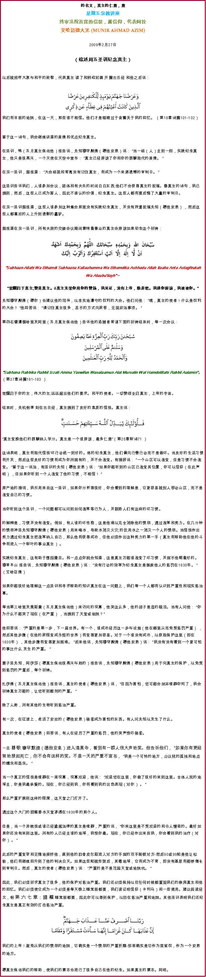 Text Box: 的名义，真主的仁慈，慈星期五宗教讲座终审法院首席的信徒，露信仰，代表阿拉艾哈迈德大光 (MUNIR AHMAD AZIM)
2009年2月27日 

（综述周五圣训纪念真主）

以后被招呼大家与和平的致敬，代表真主 读了和斜纹软绸 开篇古兰经 和他之后说：

 ￼我们将目前的地狱，在这一天，那些谁不相信。他们才是眼睛过于含蓄关于我的回忆。 （第18章诗篇101-102）
鉴于这一诗句，我会继续讲道的美德和优点纪念真主。 

在圣训，鸭（五月真主保佑他）报告说，先知穆罕默德（愿他安息）说： 当一组（人）走到一起，实践纪念真主，他只是很高兴，一个天使在天空中宣布： 真主已经原谅了你和你的罪孽取代的美德。  

在另一圣训，据报道： 大会组装和背离没有记住真主，将成为一个来源遗憾的审判日。  

这圣训告诉我们，人谁参加会议，团体和有失去的时间白白东西;他们不会获得真主的祝福。像真主的诗句，我已提到，然后，这些人已成为盲人，因此不承认的价值，纪念真主。这些人都将要后悔了大量的审判日。 

在另一圣训据报道，这些人谁参加这种集会那里没有实践纪念真主，并没有派遣祝福先知（愿他安息） ，然后这些人都喜欢的人上升到遗骸的蠢驴。 

据报道在另一圣训，所有失败的交接会议期间意味着事业的真主会原谅如果叨念这个祈祷：￼Subhaan-Allahi Wa Bihamdi Subhaana Kallaahumma Wa Bihamdika Ashhadu Allah Ilaaha Anta Astagfirukah Wa Atuubuilayh 荣耀归于真主;赞美真主。真主光荣你用你的赞扬，我见证，没有上帝，除非您。我请你原谅，我谈谈你。先知穆罕默德（愿你）也建议他的同伴，以忠实地遵守的权利的大会。他们问他： 哦，真主的使者！什么是权利的大会？ 他回答说： 请记住真主很多，显示的方式向旅客，无视非法事项。 

第四右键遵循哈里发阿里（五月真主保佑他）告诉他的追随者背诵下面的祈祷结束时，每一次会议：￼Subhana Rabbika Rabbil Izzati Amma Yaswifun Wasalaamun Alal Mursalin Wal Hamdolillahi Rabbil Aalamin。 （第37章诗篇181-183 ） 

荣耀归于你的主，伟大的主;远远超出他们的要求。和平的使者。一切赞颂全归真主，上帝的宇宙。 

结束时，关机铝準 則在古兰经，真主提到了良好的素质的信徒。真主说： ￼真主变换他们的罪孽纳入学分。真主是一个谁原谅，最多仁慈（第25章新诗71 ） 

这诗表明，真主将取代信徒'坏行动统一到好的。练的纪念真主，他们偏向行善行动而不是做坏。当良好的生活习惯将开发，然后这些良好的习惯将成为你所固有的，并不会改变。有措辞说： 一个山区可以改变，但是习惯不会改变。 鉴于这一说法，有圣训的先知（愿他安息）说： 如果你能听到的山区已改变其位置，你可以信仰（在此声明） ，但如果你听到一个人改变了他的习惯，不相信！ 

原产地的措词，我引用来自这一圣训，如果你分析得很好，你会看到的理解是，它更容易被别人移动山区，而不是改变自己的习惯。 

当你听到这个圣训，一个问题都可以问到如何改革等行为人，并鼓励人们有这样的坏习惯。 

的解释是，习惯并没有改变。例如，有人谁的坏性格，这是他难以完全消除他的愤怒，通过改革和努力。在几分钟的愤怒神圣先知穆罕默德（愿他安息）用来喝水，导致水消灭火灾;的饮用水之一消灭一个人的愤怒。当信徒作出努力通过纪念真主把改革纳入自己，那么他将获得成功，但他必须作出这种努力的第一手（真主将帮助他在他的斗争将进入一个新叶的事业真主） 。 

实践纪念真主，这有助于摆脱撒旦。和一点点你就会知道，这是真主万能谁改变了坏习惯，并指示他朝着好的。 
穆宰本山 报告说，先知穆罕默德（愿他安息）说： 没有行动的效率为纪念真主是拯救他人的惩罚在1830年。  （艾哈迈德） 

如果你能很好地理解这一点圣训和寻求帮助的知识真主在这一问题上，我们每一个人都将认识到严重性和现实惩治墓。 

每当第三哈里发奥斯曼（五月真主保佑他）来访问的坟墓，他哭这么多，他的胡子是湿的眼泪。当有人问他： 你为什么不能哭了现在（在严重） ，当提到了天堂或地狱？ 

他回答说： 严重的是第一步，下一届世界。有一个，谁成功经历这一步与设施（他在哪里从而免受惩罚严重） ，然后其他步骤（在他的旅程变成永恒的世界）将变得更加容易。对于一个谁没有成功，以获取保护这里（即在1830年） ，其他步骤将变得更加困难。 后来他说，先知穆罕默德（愿他安息）说： 我没有没有看到一个更可怕的事比什么 发生 的严重。 

妻子圣先知，阿伊莎（愿真主保佑很高兴与她的）报告说，先知穆罕默德（愿他安息）用于向真主的保护，以免受到惩罚的严重后，每个祈祷。 

扎伊德（五月真主保佑他）报告说，真主的使者（愿他安息）说， 但因为害怕，您可能会放弃埋葬你死了，我会祈祷真主万能的，让您听到酷刑的严重。  

除了人类，所有其他的生物听到惩治严重。 

有一次，在征途上，传送了安拉的（愿他安息）骆驼成为害怕的东西。有人问先知以发生了什么。 

真主的使者（愿他安息）回答说，有人在经历了严重的惩罚，他的哭声惊吓骆驼。 

一旦 尊敬 穆罕默德（愿他安息）进入清真寺，看到有一群人很大声地笑。他告诉他们， 如果你有更经常地想起死亡，你不会有这样的笑。不是一天的严重不宣布， 我是一个可怜的地方，众议院的孤独和地点的蠕虫和昆虫。  

当一个真正的信徒是埋葬在一座坟墓，坟墓欢迎，他说： 欢迎您在这里，你做了很好的来到这里。全体人民的地球走，你是我最亲爱的。现在，你已经到我，你将看到我的出色表现（对你） 。 

那么严重扩展到这样的程度，这天堂之门打开了。 

通过这个大门的甜蜜香水天堂渗透在1830年的那个人。 

但是，当一个异教徒或谁已经逾越法律的真主是埋葬，严重的说， 你来这里是不受欢迎的和令人憎恶的。最好如果你还没有来到这里。所有的人已经走谁的地球，我恨你最。现在，你已经作出来找我，你会看到我的治疗（对你） 。 

此后的严重变窄和无情地排挤他，直到他的肋骨皮尔斯进入对方的手指的双手联锁对方-然后90或99蛇是他让松散，他们将继续回升到了他的判决白天。如果这些蛇被炸毁后，其毒地球，它将成为不育，即没有基层将能够增长到审判日。然后，真主的使者（愿他安息）说： 严重的是不是花园天堂或地狱坑。  

因此，我们必须祈求真主了很多，他的保护对惩治严重。我们还必须保持以往任何时候都重视我们的崇拜真主和他的回忆。我们必须使它成为一个必须是每天晚上睡觉前都要，我们读证明信仰（卡利马）和一些调用。建议阅读经文，铝 第 六 七 章：國 權 睡觉前都要，因此你可以得到保护，以防在惩治严重和地狱。其他圣训表明我们还纪念真主是真正有效的打击惩治严重。￼我们的上帝！避免从我们的愤怒的地狱，它确实是一个愤怒的严重折磨-邪恶确实是它作为居留权，作为一个安息的地方。 

愿真主保佑我们的帮助，使我们的意志也进行了很多自己在他的纪念。如果真主的意志。阿明。