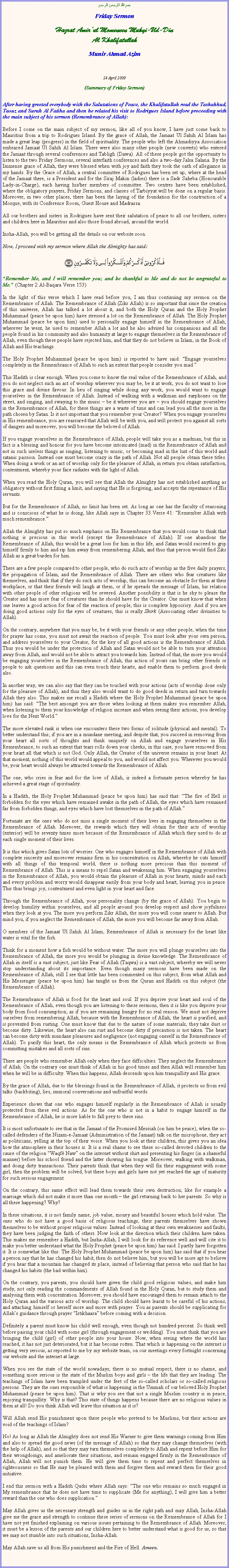 Text Box: بسم الله الرحمن الرحيمFriday Sermon Hazrat Amirul Momeneen Muhyi-Ud-DinAl KhalifatullahMunir Ahmad Azim24 April 2009 (Summary of Friday Sermon)After having greeted everybody with the Salutations of Peace, the Khalifatullah read the Tashahhud, Taouz and Surah Al Fatiha and then he related his visit to Rodrigues Island before proceeding with the main subject of his sermon (Remembrance of Allah):Before I come on the main subject of my sermon, like all of you know, I have just come back to Mauritius from a trip to Rodrigues Island. By the grace of Allah, the Jamaat Ul Sahih Al Islam has made a great leap (progress) in the field of spirituality. The people who left the Ahmadiyya Association embraced Jamaat Ul Sahih Al Islam. There were also many other people (new converts) who entered the Jamaat through several conferences and Tabligh (Dawa). All of these people got the opportunity to listen to the two Friday Sermons, several interfaith conferences and also a two-day Jalsa Salana. By the Immense grace of Allah, they were blessed when with joy and faith they took the oath of allegiance in my hands. By the Grace of Allah, a central committee of Rodrigues has been set up, where at the head of the Jamaat there, is a President and for the Siraj Makin (ladies) there is a Sadr Saheba (Honourable Lady-in-Charge), each having his/her members of committee. Two centres have been established, where the obligatory prayers, Friday Sermons, and classes of Tarbiyyat will be done on a regular basis. Moreover, in two other places, there has been the laying of the foundation for the construction of a Mosque, with its Conference Room, Guest House and Madrassa.All our brothers and sisters in Rodrigues have sent their salutation of peace to all our brothers, sisters and children here in Mauritius and also those found abroad, around the world.Insha-Allah, you will be getting all the details on our website soon.Now, I proceed with my sermon where Allah the Almighty has said:￼Remember Me, and I will remember you; and be thankful to Me and do not be ungrateful to Me. (Chapter 2 Al-Baqara Verse 153)In the light of this verse which I have read before you, I am thus continuing my sermon on the Remembrance of Allah. The Remembrance of Allah (Zikr Allah) is so important that since the creation of this universe, Allah has talked a lot about it, and both the Holy Quran and the Holy Prophet Muhammad (peace be upon him) have stressed a lot on the Remembrance of Allah. The Holy Prophet Muhammad (peace be upon him) used to personally engage himself in the Remembrance of Allah; wherever he went, he used to remember Allah a lot and he also advised his companions and all the people found in his community and also humanity at large to engage themselves in the Remembrance of Allah, even though these people have rejected him, and that they do not believe in Islam, in the Book of Allah and His teachings.The Holy Prophet Muhammad (peace be upon him) is reported to have said: Engage yourselves completely in the Remembrance of Allah to such an extent that people consider you mad.This Hadith is clear enough. When you come to know the real value of the Remembrance of Allah, and you do not neglect such an act of worship wherever you may be, be it at work, you do not want to lose this grace and divine favour. In lieu of singing while doing any work, you would want to engage yourselves in the Remembrance of Allah. Instead of walking with a walkman and earphones on the street, and singing, and swaying to the music  be it wherever you are  you should engage yourselves in the Remembrance of Allah, for these things are a waste of time and can lead you all the more in the path chosen by Satan. Is it not important that you remember your Creator? When you engage yourselves in His remembrance, you are reassured that Allah will be with you, and will protect you against all sorts of dangers and moreover, you will become the beloved of Allah.If you engage yourselves in the Remembrance of Allah, people will take you as a madman, but this in fact is a blessing and honour for you have become intoxicated (mad) in the Remembrance of Allah and not in such useless things as singing, listening to music, or becoming mad in the lust of this world and satanic passion. Instead one must become crazy in the path of Allah. Not all people obtain these titles. When doing a work or an act of worship only for the pleasure of Allah, in return you obtain satisfaction, contentment, whereby your face radiates with the light of Allah.When you read the Holy Quran, you will see that Allah the Almighty has not established anything as obligatory without first fixing a limit, and saying that He is forgiving, and accepts the repentance of His servants.But for the Remembrance of Allah, no limit has been set. As long as one has the faculty of reasoning and is conscious of what he is doing, like Allah says in Chapter 33 Verse 41: Remember Allah with much remembrance.Allah the Almighty has put so much emphasis on His Remembrance that you would come to think that nothing is precious in this world (except the Remembrance of Allah). If one abandons the Remembrance of Allah, this would be a great loss for him in this life, and Satan would succeed to grip himself firmly to him and rip him away from remembering Allah, and thus that person would find Zikr Allah as a great burden for him.There are a few people compared to other people, who do such acts of worship as the five daily prayers, the propagation of Islam, and the Remembrance of Allah. There are others who fear creatures like themselves, and think that if they do such acts of worship, this can become an obstacle for them at their workplace, or that their friends will laugh at them, or if he spreads the message of Islam, his relation with other people of other religions will be severed. Another possibility is that is he shy to please the Creator and has more fear of creatures than he should have for the Creator. One must know that when one leaves a good action for fear of the reaction of people, this is complete hypocrisy. And if you are doing good actions only for the eyes of creatures, this is really Shirk (Associating other divinities to Allah).On the contrary, anywhere that you may be, be it with your friends or any other people, when the time for prayer has come, you must not await the reaction of people. You must look after your own person, and address yourselves to your Creator, for the key of all good actions is the Remembrance of Allah. Thus you would be under the protection of Allah and Satan would not be able to turn your attention away from Allah, and would not be able to attract you towards him. Instead of that, the more you would be engaging yourselves in the Remembrance of Allah, this action of yours can bring other friends or people to ask questions and this can even touch their hearts, and enable them to perform good deeds also.In another way, we can also say that they can be touched with your actions (acts of worship done only for the pleasure of Allah), and thus they also would want to do good deeds in return and turn towards Allah they also. This makes me recall a Hadith where the Holy Prophet Muhammad (peace be upon him) has said: The best amongst you are those when looking at them makes you remember Allah, when listening to them your knowledge of religion increase and when seeing their actions, you develop love for the Next World.The more elevated rank is when one encounters these two forms of solitude (physical and mental). To better understand this; if you are in a mundane meeting, and despite that, you succeed in removing from your heart all sorts of thoughts and think uniquely on Allah and engage yourselves in His Remembrance, to such an extent that tears rolls down your cheeks, in this case, you have removed from your heart all that which is not God. Only Allah, the Creator of the universe remains in your heart. At that moment, nothing of this world would appeal to you, and would not affect you. Wherever you would be, your heart would always be attracted towards the Remembrance of Allah.The one, who cries in fear and for the love of Allah, is indeed a fortunate person whereby he has achieved a great stage of spirituality.In a Hadith, the Holy Prophet Muhammad (peace be upon him) has said that: The fire of Hell is forbidden for the eyes which have remained awake in the path of Allah, the eyes which have remained far from forbidden things, and eyes which have lost themselves in the path of Allah.Fortunate are the ones who do not miss a single moment of their lives in engaging themselves in the Remembrance of Allah. Moreover, the rewards which they will obtain for their acts of worship (exterior) will be seventy times more because of the Remembrance of Allah which they used to do at each single moment of their lives.It is this which gives Satan lots of worries. One who engages himself in the Remembrance of Allah with complete sincerity and moreover remains firm in his concentration on Allah, whereby he cuts himself with all things of this temporal world, there is nothing more precious than this moment of Remembrance of Allah. This is a means to repel Satan and weakening him. When engaging yourselves in the Remembrance of Allah, you would obtain the pleasure of Allah in your hearts, minds and each and every problem and worry would disappear easily from your body and heart, leaving you in peace. This thus brings joy, contentment and even light in your heart and face.Through the Remembrance of Allah, your personality change (by the grace of Allah). You begin to develop humility within yourselves, and all people around you develop respect and show joyfulness when they look at you. The more you perform Zikr Allah, the more you will come nearer to Allah. But mind you, if you neglect the Remembrance of Allah, the more you will become far away from Allah.O members of the Jamaat Ul Sahih Al Islam, Remembrance of Allah is necessary for the heart like water is vital for the fish.Think for a moment how a fish would be without water. The more you will plunge yourselves into the Remembrance of Allah, the more you would be plunging in divine knowledge. The Remembrance of Allah in itself is a vast subject, just like Fear of Allah (Taqwa) is a vast subject, whereby we will never stop understanding about its importance. Even though many sermons have been made on the Remembrance of Allah, still I see that little has been commented on this subject, from what Allah and His Messenger (peace be upon him) has taught us from the Quran and Hadith on this subject (the Remembrance of Allah).The Remembrance of Allah is food for the heart and soul. If you deprive your heart and soul of the Remembrance of Allah, even though you are listening to these sermons, then it is like you deprive your body from food consumption; as if you are remaining hungry for no real reason. We must not deprive ourselves from remembering Allah, because with the Remembrance of Allah, the heart is purified, and is prevented from rusting. One must know that due to the nature of some materials, they take dust or become dirty. Likewise, the heart also can rust and become dirty if precaution is not taken. The heart can become dirty with mundane pleasures and negligence (not engaging oneself in the Remembrance of Allah). To purify this heart, the only means is the Remembrance of Allah which protects us from committing mistakes and all sorts of sins.There are people who remember Allah only when they face difficulties. They neglect the Remembrance of Allah. On the contrary one must think of Allah in his good times and then Allah will remember him when he will be in difficulty. When this happens, Allah descends upon him tranquillity and His grace.By the grace of Allah, due to the blessings found in the Remembrance of Allah, it protects us from evil talks (backbiting), lies, immoral conversations and unfruitful words.Experience shows that one who engages himself regularly in the Remembrance of Allah is usually protected from these evil actions. As for the one who is not in a habit to engage himself in the Remembrance of Allah, he is more liable to fall prey to these sins.It is most unfortunate to see that in the Jamaat of the Promised Messiah (on him be peace), when the so-called defenders of the Nizam-e-Jamaat (Administration of the Jamaat) talk on the microphone, they act as politicians, yelling at the top of their voice. When you look at their children, this gives you an idea how the atmosphere in their houses is. It is a real shame to see these so-called devoted children to the cause of the religion Waqf Naw on the internet without shirt and presenting his finger (in a shameful manner) before his school friend and the latter showing his tongue. Moreover, walking with walkman, and doing dirty transactions. Their parents think that when they will fix their engagement with some girl, then the problem will be solved, but these boys and girls have not yet reached the age of maturity for such serious engagement.On the contrary, this same effect will lead them towards their own destruction; like for example a marriage which did not make it more than one month  the girl returning back to her parents. So why is all these happening? Why?In these situations, it is not family name, job value, money and beautiful houses which hold value. The ones who do not have a good basis of religious teachings, their parents themselves have shown themselves to be without proper religious values. Instead of looking at their own weaknesses and faults, they have been judging the faith of others. Now look at the direction which their children have taken. This makes me remember a Hadith, but Insha-Allah, I will look for its reference well and will cite it to make you better understand what the Holy Prophet (peace be upon him) has said. I partly have forgotten it. It is somewhat like this: The Holy Prophet Muhammad (peace be upon him) has said that if you hear a person say that he has changed his habit, then do not believe him, but you will be more apt to believe if you hear that a mountain has changed its place, instead of believing that person who said that he has changed his habits (the bad within him).On the contrary, you parents, you should have given the child good religious values, and make him study, not only reading the commandments of Allah found in the Holy Quran, but to study them and analysing them with concentration. Moreover, you should have encouraged them to remain attach to the Holy Quran and the various acts of worship. The child should have learnt to be careful of his actions, and attaching himself or herself more and more with prayer. You as parents should be supplicating for Allahs guidance through prayer Istikhaara before coming with a decision.Definitely a parent must know his child well enough, even though not hundred percent. So think well before pairing your child with some girl (through engagement or wedding). You must think that you are bringing the child (girl) of other people into your house. Now, when seeing where the world has reached, it has not just deteriorated, but it has become rotten. That which is happening on the internet is getting very serious, as reported to me by my website team, on our meetings every fortnight concerning our website and the internet at large.When you see the state of the world nowadays; there is no mutual respect, there is no shame, and something more serious is the state of the Muslim boys and girls  the life that they are leading. The teachings of Islam have been trampled under the feet of the so-called scholars or so-called religious persons. They are the ones responsible of what is happening in the Ummah of our beloved Holy Prophet Muhammad (peace be upon him). That is why you see that not a single Muslim country is in peace, enjoying tranquillity. Why is that? This state of things happens because there are no religious values in them at all! Do you think Allah will leave this situation as it is?Will Allah send His punishment upon these people who pretend to be Muslims, but their actions are void of the teachings of Islam?No! As long as Allah the Almighty does not send His Warner to give them warnings coming from Him and also to spread the good news (of the message of Allah) so that they may change themselves (with the help of Allah), and so that they may turn themselves completely to Allah and repent before Him for their wrongdoings, and ameliorate their situations, and remain engaged firmly in the Remembrance of Allah, Allah will not punish them. He will give them time to repent and perfect themselves in righteousness so that He may be pleased with them and forgive them and reward them for their good initiative.I end this sermon with a Hadith Qudsi where Allah says: The one who remains so much engaged in My remembrance that he does not have time to supplicate (Me for anything), I will give him a better reward than the one who does supplication.May Allah gives us the necessary strength and guides us in the right path and may Allah, Insha-Allah give me the grace and strength to continue these series of sermons on the Remembrance of Allah for I have not yet finished explaining on various issues pertaining to the Remembrance of Allah. Moreover, it must be a lesson of the parents and our children here to better understand what is good for us, so that we may not stumble into such situations, Insha-Allah.May Allah save us all from His punishment and the Fire of Hell. Ameen.