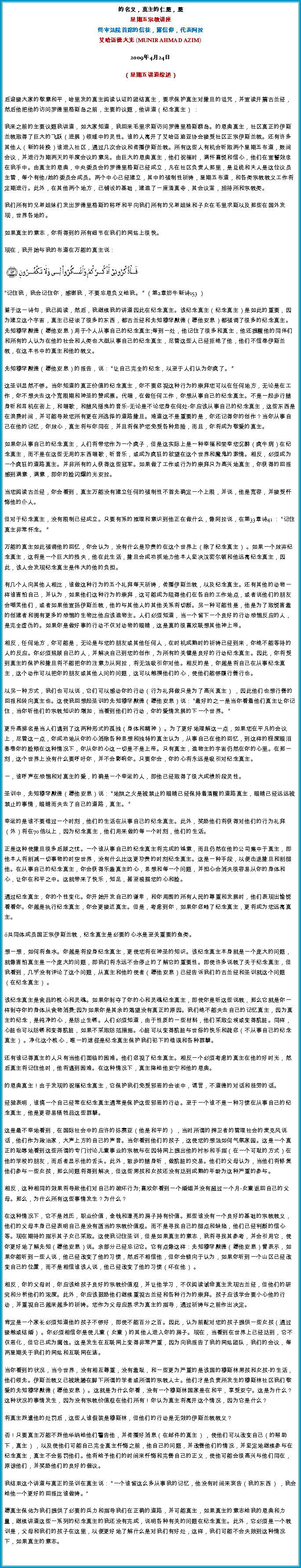 Text Box: 的名义，真主的仁慈，慈星期五宗教讲座终审法院首席的信徒，露信仰，代表阿拉艾哈迈德大光 (MUNIR AHMAD AZIM)
2009年4月24日 

（星期五讲道综述）

后迎接大家的敬意和平，哈里发的真主阅读认证的团结真主，要求保护真主对撒旦的诅咒，并宣读开篇古兰经，然后他把他的访问罗德里格斯岛之前，主要的议题，他讲道（纪念真主） ： 

我来之前的主要议题我讲道，如大家知道，我回来毛里求斯访问罗德里格斯群岛。的恩典真主，社区真正的伊斯兰教取得了巨大的飞跃（进展）领域中的灵性。谁的人离开了艾哈迈迪亚协会接受社区正宗伊斯兰教。还有许多其他人（新的转换）谁进入社区，通过几次会议和传播伊斯兰教。所有这些人有机会听取两个星期五布道，数间会议，并进行为期两天的年度会议的意见。由巨大的恩典真主，他们祝福时，满怀喜悦和信心，他们在宣誓效忠在我手中。由真主的恩典，中央委员会的罗德里格斯已经成立，凡在社区负责人那里，是总统和夫人是这位议员主管，每个有他/她的委员会成员。两个中心已经建立，其中的强制性祈祷，星期五布道，和各类宗教教义工作将定期进行。此外，在其他两个地方，已铺设的基础，建造了一座清真寺，其会议室，招待所和宗教类。 

我们所有的兄弟姐妹们发出罗德里格斯的称呼和平向我们所有的兄弟姐妹和子女在毛里求斯以及那些在国外发现，世界各地的。 

如果真主的意志，你将得到的所有细节在我们的网站上很快。 

现在，我开始与我的布道在万能的真主说：￼

记住我，我会记住你，感谢我，不要忘恩负义给我。  （第2章奶牛新诗153 ） 

鉴于这一诗句，我已阅读，然后，我继续我的讲道因此在纪念真主。该纪念真主（纪念真主）是如此的重要，因为建立这个宇宙，真主已经谈了很多的东西，都古兰经和先知穆罕默德（愿他安息）都强调了很多的纪念真主。先知穆罕默德（愿他安息）用于个人从事自己的纪念真主;每到一处，他记住了很多和真主，他还提醒他的同伴们和所有的人认为在他的社会和人类也大型从事自己的纪念真主，尽管这些人已经拒绝了他，他们不信奉伊斯兰教，在这本书中的真主和他的教义。 

先知穆罕默德（愿他安息）的报告，说： 让自己完全的纪念，以至于人们认为你疯了。  

这圣训显然不够。当你知道的真正价值的纪念真主，你不要忽视这种行为的崇拜您可以在任何地方，无论是在工作，你不想失去这个宽限期和神圣的赞成票。代唱，在做任何工作，你想从事自己的纪念真主。不是一起步行随身听和耳机在街上，和唱歌，和随风摇曳的音乐-无论是不论您身在何处-你应该从事自己的纪念真主，这些东西是在浪费时间，并可能导致您所有更在所选择的道路撒旦。难道这不是重要的是，你还记得你的创作？当你从事自己在他的记忆，你放心，真主将与你同在，并且将保护您免受各种危险，而且，你将成为敬爱的真主。 

如果你从事自己的纪念真主，人们将带您作为一个疯子，但是这实际上是一种幸福和荣幸您沉醉（疯牛病）在纪念真主，而不是在这些无用的东西唱歌，听音乐，或成为疯狂的欲望在这个世界和魔鬼的激情。相反，必须成为一个疯狂的道路真主。并非所有的人获得这些冠军。如果做了工作或行为的崇拜只为高兴地真主，你获得的回报感到满意，满意，即你的脸闪耀的光安拉。 

当您阅读古兰经，你会看到，真主万能没有建立任何的强制性不首先确定一个上限，并说，他是宽容，并接受忏悔他的仆人。 

但对于纪念真主，没有限制已经成立。只要有系的推理和意识到他正在做什么，像阿拉说，在第33章诗41 ： 记住真主非常怀念。  

万能的真主如此强调他的回忆，你会认为，没有什么是珍贵的在这个世界上（除了纪念真主） 。如果一个放弃纪念真主，这将是一个巨大的损失，他在此生活，撒旦会成功抓地力他本人坚决汉密尔顿和他远离纪念真主，因此，该人会发现纪念真主是伟大的他的负担。 

有几个人向其他人相比，谁做这种行为的五个礼拜每天祈祷，传播伊斯兰教，以及纪念真主。还有其他的动物一样谁害怕自己，并认为，如果他们这种行为的崇拜，这可能成为阻碍他们在各自的工作地点，或者说他们的朋友会嘲笑他们，或者如果他宣扬伊斯兰教，他的与其他人的其他关系将切断。另一种可能性是，他是为了取悦害羞的创建者和拥有更多的恐惧的生物比他应该造物主。人们必须知道，当一个留下一个良好的行动恐惧反应的人，是完全虚伪的。如果你是做好事的行动不仅对动物的眼睛，这是真的很喜欢联想其他神上帝。 

相反，任何地方，你可能是，无论是与您的朋友或其他任何人，在时机成熟时的祈祷已经到来，你绝不能等待的人的反应。你必须照顾自己的人，并解决自己到您的创作，为所有的关键是良好的行动纪念真主。因此，你将受到真主的保护和撒旦将不能把你的注意力从阿拉，将无法吸引你对他。相反的是，你越是将自己在从事纪念真主，这个动作可以把你的朋友或其他人问的问题，这可以触摸他们的心，使他们能够履行善行也。 

以另一种方式，我们也可以说，它们可以感动你的行动（行为礼拜做只是为了高兴真主） ，因此他们也想行善的回报和转向真主也。这使我回想起圣训的先知穆罕默德（愿他安息）说： 最好的之一是当你看着他们真主让你记住，当你听他们的宗教知识的增加，当看到他们的行动，你的爱情发展的下一个世界。  

更升高排名是当人们遇到了这两种形式的孤独（身体和精神） 。为了更好地理解这一点，如果您在平凡的会议上，尽管这一点，你成功地从你的心消除各种思想和独特的真主认为，从事自己在他的回忆，到这样的程度眼泪春卷你的脸颊在这种情况下，你从你的心这一切是不是上帝。只有真主，造物主的宇宙仍然在你的心里。在那一刻，这个世界上没有什么要呼吁你，并不会影响你。只要你会，你的心将永远是吸引对纪念真主。 

一，谁呼声在恐惧和对真主的爱，的确是一个幸运的人，即他已经取得了很大成绩阶段灵性。 

圣训中，先知穆罕默德（愿他安息）说： 地狱之火是被禁止的眼睛已经保持着清醒的道路真主，眼睛已经远远被禁止的事情，眼睛而失去了自己的道路，真主。  

幸运的是谁不要错过一个时刻，他们的生活在从事自己的纪念真主。此外，奖励他们将获得对他们的行为礼拜（外）将在70倍以上，因为纪念真主，他们用来做的每一个时刻，他们的生活。 

正是这种使撒旦很多后顾之忧。一个谁从事自己的纪念真主将完成的诚意，而且仍然在他的公司集中于真主，即他本人将削减一切事物的时空世界，没有什么比这更珍贵的时刻纪念真主。这是一种手段，以便击退撒旦和削弱他。在从事自己的纪念真主，你会获得乐趣真主的心，思想和每一个问题，并担心会消失很容易从你的身体和心，让你在和平之中。这就带来了快乐，知足，甚至根据您的心和脸。 

通过纪念真主，你的个性变化。你开始开发自己的谦卑，和你周围的所有人民的尊重和发展时，他们表现出愉悦看看你。你越是执行纪念真主，你会更接近真主。但是，考虑到你，如果你忽略了纪念真主，更将成为您远离真主。 

共同体成员国正宗伊斯兰教，纪念真主是必要的心水是至关重要的鱼类。 

想一想，如何将鱼水。你越是将投身纪念真主，更使您将在神圣的知识。该纪念真主本身就是一个庞大的问题，就像害怕真主是一个庞大的问题，即我们将永远不会停止的了解它的重要性。即使许多说教了关于纪念真主，但我看到，几乎没有评论了这个问题，从真主和他的使者（愿他安息）已经告诉我们的古兰经和圣训就这个问题（在纪念真主） 。 

该纪念真主是食品的核心和灵魂。如果你剥夺了你的心和灵魂纪念真主，即使你是听这些说教，那么它就是你一样剥夺你的身体从食物消费;因为如果你是其余的渴望没有真正的原因。我们绝不能失去自己的记忆真主，因为真主的纪念，是纯净的心，是防止生锈。人们必须知道，由于性质的一些材料，他们采取尘埃或变得肮脏。同样，心脏也可以防锈和变得肮脏，如果不采取防范措施。心脏可以变得肮脏与世俗的快乐和疏忽（不从事自己的纪念真主） 。净化这个核心，唯一的途径是纪念真主保护我们犯下的错误和各种罪孽。 

还有谁记得真主的人只有当他们面临的困难。他们忽视了纪念真主。相反一个必须考虑的真主在他的好时光，然后真主将记住他时，他将遇到困难。在这种情况下，真主降给他安宁和他的恩典。 

的恩典真主！由于发现的祝福纪念真主，它保护我们免受邪恶的会谈中，谎言，不道德的对话和徒劳的话。 

经验表明，谁搞一个自己经常在纪念真主通常是保护这些邪恶的行动。至于一个谁不是一种习惯在从事自己的纪念真主，他是更容易牺牲品这些罪孽。 

这是最不幸地看到，在国际社会中的应许的弥赛亚（他是和平的） ，当时所谓的捍卫者的管理社会的麦克风说话，他们作为政治家，大声上方的自己的声音。当你看到他们的孩子，这使您的想法如何气氛家园。这是一个真正的耻辱地看到这些所谓的专门讨论儿童事业的宗教与在因特网上提出他的衬衫和手指（在一个可耻的方式）在他的学校的朋友，而后者显示他的舌头。此外，散步的随身听，做肮脏的交易。他们的父母认为，当他们将修复他们参与一些女孩，那么问题将得到解决，但这些男孩和女孩还没有达到成熟的年龄为这种严重的参与。 

相反，这种相同的效果将导致他们对自己的破坏行为;喜欢你看到一个婚姻并没有超过一个月-女童返回自己的父母。那么，为什么所有这些事情发生？为什么？ 

在这种情况下，它不是姓氏，职业价值，金钱和漂亮的房子持有价值。那些谁没有一个良好的基础的宗教教义，他们的父母本身已经表明自己是没有适当的宗教价值观。而不是寻找自己的弱点和缺陷，他们已经判断的信心等。现在期待的指示其子女已采取。这使我记住圣训，但是如果真主的意志，我将寻找其参考，并会引用它，使你更好地了解先知（愿他安息）说。余部分已经忘记它。它有点像这样：先知穆罕默德（愿他安息）曾表示，如果你能听到一些人说，他已经改变了他的习惯，然后不相信他，但你会倾向于认为，如果你听到一个山区已经改变自己的位置，而不是相信谁该人说，他已经改变了他的习惯（坏在他） 。 

相反，你的父母时，你应该给孩子良好的宗教价值观，并让他学习，不仅阅读诫命真主发现古兰经，但他们的研究和分析他们的浓度。此外，你应该鼓励他们继续重视古兰经和各种行为的崇拜。孩子应该学会要小心他的行动，并重视自己越来越多的祈祷。您作为父母应恳求为真主的指导，通过祈祷与之前作出决定。 

肯定是一个家长必须知道他的孩子不够好，即使不能百分之百。因此，认为前配对您的孩子提供一些女孩（通过接触或结婚） 。你必须相信你是使儿童（女童）的其他人进入你的房子。现在，当看到在世界上已经达到，它不仅恶化，但它已成为腐蚀。这是发生在互联网上变得非常严重，因为向我报告了我的网站团队，我们的会议，每两星期关于我们的网站和互联网在逃。 

当你看到的状况，当今世界，没有相互尊重，没有羞耻，和一些更为严重的是该国的穆斯林男孩和女孩-的生活，他们领先。伊斯兰教义已被践踏在脚下所谓的学者或所谓的宗教人士。他们才是负责所发生的穆斯林社区我们敬爱的先知穆罕默德（愿他安息） 。这就是为什么你看，没有一个穆斯林国家是在和平，享受安宁。这是为什么？这种状况的事情发生，因为没有宗教价值观在他们所有！你认为真主将离开这个情况，因为它是什么？ 

将真主派遣他的处罚后，这些人谁假装是穆斯林，但他们的行动是无效的伊斯兰教教义？ 

否！只要真主万能不派他华纳给他们警告他，并传播好消息（在邮件的真主） ，使他们可以改变自己（的帮助下，真主） ，以及使他们可能自己完全真主忏悔之前，他自己的问题，并改善他们的情况，并坚定地继续参与在纪念真主，真主不会惩罚他们。他将给予他们的时间来忏悔和完善自己的正义，使他可能会很高兴与他们同在，原谅他们，并奖励他们的良好的倡议。 

我结束这个讲道与真正的圣训在真主说： 一个谁留这么多从事我的记忆，他没有时间来哀告（我的东西） ，我会给他一个更好的回报比谁做祷。

愿真主保佑为我们提供了必要的兵力和指导我们在正确的道路，并可能真主，如果真主的意志给我的恩典和力量，继续讲道这些一系列的纪念真主的我还没有完成，说明各种有关的问题在纪念真主。此外，它必须是一个教训是，父母和我们的孩子在这里，以便更好地了解什么是对我们有好处，这样，我们可能不会失败到这种情况下，如果真主的意志。 

