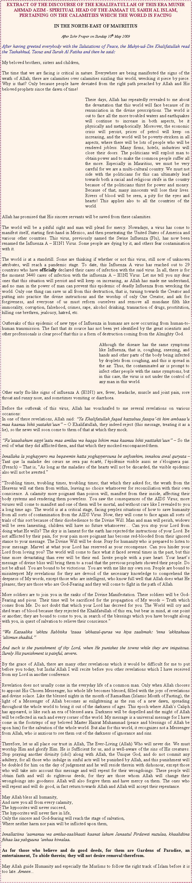 Text Box: EXTRACT OF THE DISCOURSE OF THE KHALIFATULLAH OF THIS ERA MUNIR AHMAD AZIM - SPIRITUAL HEAD OF THE JAMAAT UL SAHIH AL ISLAM, PERTAINING ON THE CALAMITIES WHICH THE WORLD IS FACINGIN THE NORTH-EAST OF MAURITIUSAfter Zohr Prayer on Sunday 10th May 2009After having greeted everybody with the Salutations of Peace, the Muhyi-ud-Din Khalifatullah read the Tashahhud, Taouz and Surah Al Fatiha and then he said:My beloved brothers, sisters and children,The time that we are facing is critical in nature. Everywhere are being manifested the signs of the wrath of Allah; there are calamities over calamities sizzling this world, wrecking it piece by piece. Why is that? Only because people have deviated from the right path preached by Allah and His beloved prophets since the dawn of time!	These days, Allah has repeatedly revealed to me about the devastation that this world will face because of its renunciation in the divine prescriptions. The world is out to face all the more troubled waters and earthquakes will continue to increase in both aspects, be it physically and metaphorically. Moreover, the economic crisis will persist, prices of petrol will keep on increasing, and the world will be poverty-stricken in all aspects, where there will be lots of people who will be rendered jobless. Many firms, hotels, industries will close their doors. The politicians will exploit man to obtain power and to make the common people suffer all the more. Especially in Mauritius, we must be very careful for we are a multi-cultural country. We must not side with the politicians for this can ultimately lead towards both a racial and religious strife in the country because of the politicians thirst for power and money. Because of that, many innocents will lose their lives. Rivers of blood will be seen, a pity for the eyes and hearts! This applies also to all the countries of the world.Allah has promised that His sincere servants will be saved from these calamities.The world will be a pitiful sight and man will plead for mercy. Nowadays, a virus has come to manifest itself, starting first-hand in Mexico, and then penetrating the United States of America and various other countries. This virus, previously named the Swine Influenza (Flu), has now been renamed the Influenza A  H1N1 Virus. Some people are dying by it, and others fear contamination with it.The world is at a standstill. Some are thinking if whether or not this virus, still now of unknown attributes, will reach a pandemic stage. To date, this Influenza A virus has reached out to 29 countries who have officially declared their cases of infection with the said virus. In all, there is for the moment 3440 cases of infection with the influenza A  H1NI Virus. Let me tell you my dear ones that this situation will persist and will keep on increasing, as Allah has made me understand, and no man in the power of man can prevent this epidemic of deadly Influenza from wrecking the world. Only one thing can save us all from this destruction, that is, turning towards the Creator and putting into practice the divine instructions and the worship of only One Creator, and ask for forgiveness, and everyone of us must reform ourselves and remove all mundane filth like immorality, corruption, falsehood, crimes, rape, alcohol drinking, transaction of drugs, prostitution, killing one brethren, jealousy, hatred, etc.Outbreaks of this epidemic of new type of Influenza in humans are now occurring from human-to-human transmission. The fact that its source has not been yet identified by the great scientists and other professionals is clear proof that this is a form of destruction coming from the Almighty God.  	Although the disease has the same symptoms like Influenza, that is, coughing, sneezing, and hands and other parts of the body being infected by droplets from coughing, and this is spread in the air. Thus, the contaminated air is prompt to infect other people with the same symptoms, but in this case, the virus is not under the control of any man in this world. Other early flu-like signs of influenza A (H1N1) are, fever, headache, muscle and joint pain, sore throat and runny nose, and sometimes vomiting or diarrhoea. Before the outbreak of this virus, Allah has vouchsafed to me several revelations on various occasions:In one of these revelations, Allah said: Ya Khalifatullah faqad kazzabuu fasaya-tii him ambaaau maa kaanuu bihii yastahziuun  O Khalifatullah, they indeed reject (this message, treating it as a lie), so the news will soon come to them of that at which they mock. Faasaabahum sayyiaatu maa amiluu wa haqqa bihim maa kaanuu bihii yasttahziuun  So the evil of what they did afflicted them, and that which they mocked encompassed them. Innallaha la yoghayyero ma beqawmin hatta yoghayyerouna be anfosehim, innahou awal quryata  Tant que la maladie des curs ne sera pas cart, lpidmie visible aussi ne sloignera pas. (French)  That is, As long as the maladies of the hearts will not be discarded, the visible epidemic also will not be averted.Troubling times, troubling times, troubling times; that which they asked for, the wrath from the Heavens will eat them from within, leaving no choice whatsoever for reconciliation with their own conscience. A calamity more poignant than poison will, manifest from their inside, affecting their body systems and rendering them powerless. You saw the consequences of the AIDS Virus; more viruses will come to manifest and one of them will be mortal, and without cure like I revealed to you a long time ago. The world is at a critical stage, facing perplex situations of how to save humanity from all sorts of contamination from the AIDS Virus. Now, they will come to face again all sorts of trials of this sort because of their disobedience to the Divine Will. Man and man will perish, widows will be seen lamenting, children will have no future whatsoever Can you stop your Lord from doing what He wills? The sky is in lament for the earth has rejected the instructions of your Lord. Be not afflicted by their pain, for your pain more poignant has become red-blooded from their ignored stance to your message. The Divine Will will be done. Pray for humanity who is prepared to listen to your message. Marvel at what your Lord has reserved as your recompense. Can you hinder your Lord from loving you? The world will come to face what it faced several times in the past, but this time more devastating than ever will be their end. Invite people with a pure heart. Your hearts message of divine bliss will bring them to a road that the previous prophets showed their people. Do not be afraid. You are bound to be victorious. You are with me like my own son. People are bound to misinterpret My revelations for they are devoid of the necessary knowledge to comprehend the deepness of My words, except those who are intelligent, who know full well that Allah does what He pleases; they are those who are God-Fearing and they will come to fight in the path of Allah. More soldiers are to join you in the ranks of the Divine Manifestation. These soldiers will be God-Fearing and pious. Their time will be sacrificed for the propagation of My words  Truth which comes from Me. Do not doubt that which your Lord has decreed for you. The World will cry and shed tears of blood because they rejected the Khalifatullah of this era, but bear in mind, at one point or another; they are bound to come to you, in search of the blessings which you have brought along with you, in quest of salvation to relieve their conscience.Wa Kazaalika akhzu Rabbiika izaaa akhazal-quraa wa hiya zaalimah: inna akhzahuuu aliimun shadiid.And such is the punishment of thy Lord, when He punishes the towns while they are iniquitous. Surely His punishment is painful, severe.By the grace of Allah, there are many other revelations which it would be difficult for me to put before you today, but InshaAllah I will recite before you other revelations which I have received from my Lord in another conference.Revelation does not usually come in the everyday life of a common man. Only when Allah chooses to appoint His Chosen Messenger, his whole life becomes blessed, filled with the joys of revelations and divine solace. Like the blessed nights in the month of Ramadhan (Islamic Month of Fasting), the light of a Messenger of Allah becomes as enlightening as the sun of a new dawn, spreading throughout the whole world to bring it out of the darkness of ages. This epoch where Allahs Caliph has appeared, is like such an era of blessed aura. Darkness will be dispelled and the might of Allah will be reflected in each and every corner of the world. My message is a universal message for I have come in the footsteps of my beloved Master Hazrat Muhammad (peace and blessings of Allah be upon him) for the salvation of the whole world. But alas for this world, it recognizes not a Messenger from Allah, who is anxious to see them out of the darkness of ignorance and sins.Therefore, let us all place our trust in Allah, The Ever-Living (Allah) Who will never die. We must worship Him and glorify Him. He is Sufficient for us, and is well-aware of the sins of His creatures. Stop praying another divinity (idol) along with Allah, the Unique God, and do not commit any adultery, for all those who indulge in sinful acts will be punished by Allah, and this punishment will be doubled for him on the day of judgement and he will reside therein with dishonour, except those who will take into account this message and will repent for their wrongdoings. These people will obtain faith and will do righteous deeds, for they are those whom Allah will change their wrongdoings into goodness. Allah will also forgive them and have mercy on them. The ones who will repent and will do good, in fact return towards Allah and Allah will accept their repentance.May Allah bless all humanity,And save you all from every calamity,The hypocrites will never succeed,The hypocrites will never fare in life,Only the sincere and God-fearing will reach the stage of salvation,Where neither harm nor pain will be inflicted upon them,Innallaziina aamanuu wa amilus-saalihaati kaanat lahum Janaatul Firdawsi nuzulaa, khaalidiina fiihaa laa yabguuna anhaa hiwalaa.As for those who believe and do good deeds, for them are Gardens of Paradise, an entertainment, To abide therein; they will not desire removal therefrom.May Allah guide Humanity and especially the Muslims to follow the right track of Islam before it is too late. Ameen