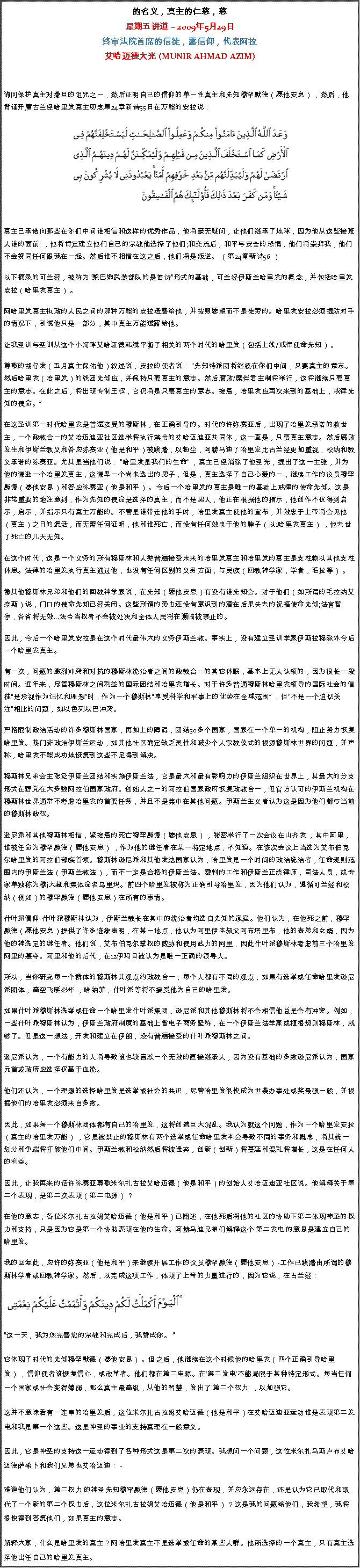 Text Box: 的名义，真主的仁慈，慈星期五讲道  2009年5月29日终审法院首席的信徒，露信仰，代表阿拉艾哈迈德大光 (MUNIR AHMAD AZIM)询问保护真主对撒旦的诅咒之一，然后证明自己的信仰的单一性真主和先知穆罕默德（愿他安息） ，然后，他背诵开篇古兰经哈里发真主叨念第24章新诗55日在万能的安拉说：  
￼
真主已承诺向那些在你们中间谁相信和这样的优秀作品，他将毫无疑问，让他们继承了地球，因为他从这些接班人谁的面前; ，他将肯定建立他们自己的宗教他选择了他们;和交流后，和平与安全的恐惧，他们将崇拜我，他们不会赞同任何跟我在一起。然后谁不相信在这之后，他们将是叛逆。 （第24章新诗56 ） 

以下摘录的可兰经，被称为黎巴嫩武装部队的是笛诗形式的基础，可兰经伊斯兰哈里发的概念，并包括哈里发安拉（哈里发真主） 。 

阿哈里发真主执政的人民之间的那种万能的安拉透露给他，并按照愿望而不是徒劳的。哈里发安拉必须提防对手的情况下，引诱他只是一部分，其中真主万能透露给他。 

让我圣训与圣训从这个小河畔艾哈迈德韩斌平衡了相关的两个时代的哈里发（包括上线/戒律使命先知） 。 

尊敬的胡仔发（五月真主保佑他）叙述说，安拉的使者说： 先知特派团将继续在你们中间，只要真主的意志。然后哈里发（哈里发）的线团先知应，并保持只要真主的意志。然后腐败/糜烂君主制将举行，这将继续只要真主的意志。在此之后，将出现专制王权，它仍将是只要真主的意志。接着，哈里发应再次来到的基础上，戒律先知的使命。 

在这圣训第一时代哈里发是普遍接受的穆斯林，在正确引导的。时代的许弥赛亚后，出现了哈里发承诺的救世主，一个政教合一的艾哈迈迪亚社区选举将执行禁令的艾哈迈迪亚共同体，这一直是，只要真主意志。然后腐败发生和伊斯兰教义和答应弥赛亚（他是和平）被践踏，以粉尘，阿赫马迪了哈里发比古兰经更加重视，松纳和教义承诺的弥赛亚。尤其是当他们说： 哈里发是我们的生命 ，真主已经消除了他圣光，提出了这一主张，并为他的谦逊一个哈里发真主，这谦卑一个尚未选出的男子，但是，真主选择了自己心爱的一，继续工作的议员穆罕默德（愿他安息）和答应弥赛亚（他是和平） 。今后一个哈里发的真主是唯一的基础上戒律的使命先知。这是非常重要的地注意到，作为先知的使命是选择的真主，而不是男人，他正在根据他的指示，他创作不仅得到启示，启示，并指示只有真主万能的。不管是谁带走他的手时，哈里发真主使他的宣布，并效忠于上帝将会见他（真主）之日的复活，而无需任何证明，他和谁死亡，而没有任何效忠于他的脖子（以1哈里发真主） ，他去世了死亡的几天无知。 

在这个时代，这是一个义务的所有穆斯林和人类普遍接受未来的哈里发真主和哈里发的真主是支柱赖以其他支柱休息。法律的哈里发执行真主通过他，也没有任何区别的义务方面，与民族（回教神学家，学者，毛拉等） 。 

像其他穆斯林兄弟和他们的回教神学家说，在先知（愿他安息）有没有谁先知会。对于他们（如所谓的毛拉纳艾奈斯）说，门口的使命先知已经关闭。这些所谓的势力还没有意识到的潜在后果失去的祝福使命先知;法官暂停，各省将无效...法令当权者不会被处决和全体人民将在濒临被禁止的。 

因此，今后一个哈里发安拉是在这个时代最伟大的义务伊斯兰教。事实上，没有建立圣训学家伊斯拉穆除外今后一个哈里发真主。 

有一次，问题的激烈冲突和对抗的穆斯林统治者之间的政教合一的其它休眠，基本上无人认领的，因为很长一段时间。近年来，尽管穆斯林之间利益的国际团结和哈里发增长。对于许多普通穆斯林哈里发领导的国际社会的信徒是珍视作为记忆和理想时，作为一个穆斯林享受科学和军事上的优势在全球范围 ，但不是一个迫切关注相比的问题，如以色列以巴冲突。 

严格限制政治活动的许多穆斯林国家，再加上的障碍，团结50多个国家，国家在一个单一的机构，阻止努力恢复哈里发。热门非政治伊斯兰运动，如其他社区确定缺乏灵性和减少个人宗教仪式的根源穆斯林世界的问题，并声称，哈里发不能成功地恢复到这些不足得到解决。 

穆斯林兄弟会主张泛伊斯兰团结和实施伊斯兰法，它是最大和最有影响力的伊斯兰组织在世界上，其最大的分支形式在野党在大多数阿拉伯国家政府。创始人之一的阿拉伯国家政府恢复政教合一，但官方认可的伊斯兰机构在穆斯林世界通常不考虑哈里发的首要任务，并且不是集中在其他问题。伊斯兰主义者认为这是因为他们都与当前的穆斯林政权。 

逊尼派和其他穆斯林相信，紧接着的死亡穆罕默德（愿他安息） ，秘密举行了一次会议在山齐发 ，其中阿里，谁被任命为穆罕默德（愿他安息） ，作为他的继任者在某一特定地点，不知道。在该次会议上当选为艾布伯克尔哈里发的阿拉伯部族首领。穆斯林逊尼派和其他发达国家认为，哈里发是一个时间的政治统治者，任命规则范围内的伊斯兰法（伊斯兰教法），而不一定是合格的伊斯兰法。裁判的工作和伊斯兰正统律师，司法人员，或专家单独称为穆j大藏和集体命名乌里玛。前四个哈里发被称为正确引导哈里发，因为他们认为，遵循可兰经和松纳（例如）的穆罕默德（愿他安息）在所有的事情。 

什叶派信仰-什叶派穆斯林认为，伊斯兰教长在其中的统治者均选自先知的家庭。他们认为，在他死之前，穆罕默德（愿他安息）提供了许多迹象表明，在某一地点，他认为阿里伊本叔父阿布塔里布，他的表弟和女婿，因为他的神选定的继任者。他们说，艾布伯克尔掌权的威胁和使用武力的阿里，因此什叶派穆斯林考虑前三个哈里发阿里的篡夺。阿里和他的后代，在12伊玛目被认为是唯一正确的领导人。 

所以，当你研究每一个群体的穆斯林其观点约政教合一，每个人都有不同的观点，如果有选举或任命哈里发逊尼派团体，高空飞艇必华 ，哈纳菲，什叶派等将不接受他为自己的哈里发。 

如果什叶派穆斯林选举或任命一个哈里发什叶派集团，逊尼派和其他穆斯林将不会相信他总是会有冲突。例如，一些什叶派穆斯林认为，伊斯兰政府制度的基础上省电子商务坚称，在一个伊斯兰法学家或植根规则穆斯林，就够了。但是这一想法，开发和建立在伊朗，没有普遍接受的什叶派穆斯林之间。 

逊尼派认为，一个有能力的人将导致谁也较喜欢一个无效的直接继承人，因为没有基础的多数逊尼派认为，国家元首或政府应选择仅基于血统。 

他们还认为，一个理想的选择哈里发是选举或社会的共识，尽管哈里发很快成为世袭办事处或奖最强一般，并根据他们的哈里发必须来自多数。 

因此，如果每一个穆斯林团体都有自己的哈里发，这将创造巨大混乱。我认为就这个问题，作为一个哈里发安拉（真主的哈里发万能） ，它是被禁止的穆斯林有两个选举或任命哈里发本会导致不同的事务和概念，将其统一划分和争端将打破他们中间。伊斯兰教和松纳然后将被遗弃，创新（创新）将蔓延和混乱将增长，这是在任何人的利益。 

因此，让我再来的话许弥赛亚尊敬米尔扎古拉艾哈迈德（他是和平）的创始人艾哈迈迪亚社区说。他解释关于第二个表现，是第二次表现（第二电源） ？ 

在他的意志，各位米尔扎古拉姆艾哈迈德（他是和平）已阐述，在他死后将他的社区的协助下第二体现神圣的权力和支持，只是因为它是第一个协助表现在他的生命。阿赫马迪兄弟们解释这个'第二发电'的意思是建立自己的哈里发。 

我的回复此，应许的弥赛亚（他是和平）来继续开展工作的议员穆罕默德（愿他安息） -工作已践踏由所谓的穆斯林学者或回教神学家。然后，以完成这项工作，体现了上帝的力量进行的，因为它说，在古兰经：  ￼
这一天，我为您完善您的宗教和完成后，我赞成你。  

它体现了时代的先知穆罕默德（愿他安息） 。但之后，他继续在这个时候他的哈里发（四个正确引导哈里发） ，信仰使者谁恢复信心，或改革者。他们都在第二电源。在'第二发电'不能局限于某种特定形式。每当任何一个国家或社会变得薄弱，那么真主最高级，从他的智慧，发出了'第二个权力' ，以加强它。 

这并不意味着有一连串的哈里发后，这位米尔扎古拉姆艾哈迈德（他是和平）在艾哈迈迪亚运动谁是表现第二发电和我是第一个这些。这是神圣的事业的支持真理在一般意义。 

因此，它是神圣的支持这一运动得到了各种形式这是第二次的表现。我想问一个问题，这位米尔扎马斯卢布艾哈迈德萨希卜和我们兄弟也艾哈迈迪： - 

难道他们认为，第二权力'的神圣先知穆罕默德（愿他安息）仍在表现，并应永远存在，还是认为它已取代和取代了一个新的第二个权力后，这位米尔扎古拉姆艾哈迈德（他是和平） ？这是我的问题给他们，我希望，我将很快得到答复他们，如果真主的意志。 

解释大家，什么是哈里发的真主？阿哈里发真主不是选举或任命的某些人群。他所选择的一个真主，只有真主选择他出任自己的哈里发真主。 
