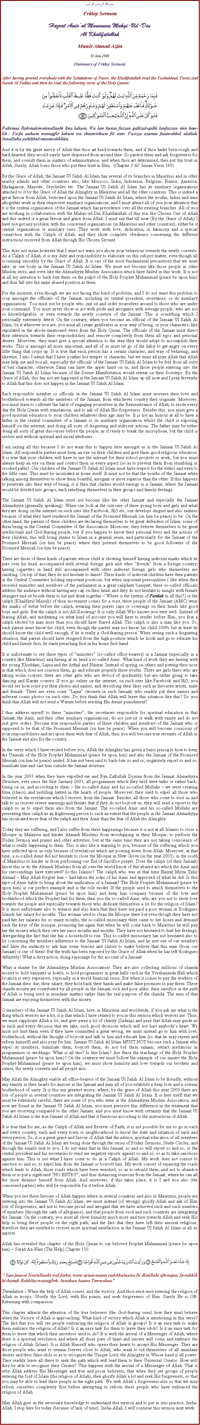 Text Box: بسم الله الرحمن الرحيمFriday SermonHazrat Amirul Momeneen Muhyi-Ud-DinAl KhalifatullahMunir Ahmad Azim05 June 2009 (Summary of Friday Sermon)After having greeted everybody with the Salutations of Peace, the Khalifatullah read the Tashahhud, Taouz and Surah Al Fatiha and then he read the following verse of the Holy Quran:￼Fabimaa Rahmatim-minallaahi lina lahum. Wa law kunta fazzan galiizal-qalbi lanfazzuu min haw-lik : Fa-fu anhum wastagfir lahum wa shaawirhum fil amr. Fa-izza azamta fatawakkal alallah. Innallaha yuhibbul-mutawakkiliin.And it is by the great mercy of Allah that thou art kind towards them, and if thou hadst been rough and hard-hearted, they would surely have dispersed from around thee. So pardon them and ask forgiveness for them, and consult them in matters of administration; and when thou art determined, then put thy trust in Allah. Surely, Allah loves those who put their trust in Him.  (Chapter 3 Al Imran Verse 160)By the Grace of Allah, the Jamaat Ul Sahih Al Islam has several of its branches in Mauritius and in other nearby islands and other countries also, like Morocco, India, Indonesia, Belgium, France, America, Madagascar, Mayotte, Seychelles etc. The Jamaat Ul Sahih Al Islam has its auxiliary organisations attached to it by the Grace of Allah the Almighty in Mauritius and all the other countries. This is indeed a great favour from Allah, bestowed upon the Jamaat Ul Sahih Al Islam, where the youths, ladies and men altogether work in their respective auxiliary organisations, and I must attract all of you your attention that it is the central organisation of the Jamaat which has precedence over all the existing branches. All of you are working in collaboration with the Muhyi-ud-Din Khalifatullah of this era, the Chosen One of Allah and this indeed is a great favour and grace from Allah. I must say that till now (By the Grace of Allah) I have not got any problem with the concerned organisations (in Mauritius and other countries), either be it central organisation or auxiliary ones. They work with love, dedication, in harmony and a special connection with the Caliph of Allah, and they show complete obedience concerning the different instructions received from Allah through His Chosen Servant.This does not mean however that I must not warn you about your behaviour towards the newly converts. As a Caliph of Allah, it is my duty and responsibility to elaborate on this subject matter, even though all is running smoothly by the Grace of Allah. It is one of the most fundamental precautions that we must take, as one body in the Jamaat Ul Sahih Al Islam. We must not become like those people in other Muslim sects, and even like the Ahmadiyya Muslim Association which have failed in this work. It is not at all my intention to back-bite them on the pulpit of the Holy Prophet Muhammad (peace be upon him) and thus fall into the same abased position as them.For the moment, even though we are not facing this kind of problem, and I do not want this problem to crop amongst the officials of the Jamaat, including its central president, secretaries, or its auxiliary organisations. You must not be people who just sit and order yourselves around to those who are under your command. You must never show or act with pride and arrogance with average people, who are not so knowledgeable, or even towards the newly converts of the Jamaat. This is something which I personally extremely detest. On the contrary, when you become an official of the Jamaat Ul Sahih Al Islam, be it wherever you are, you must all create gentleness in your way of being, in your characters, like stipulated in the above-mentioned verse from the Holy Quran. The officials of the Jamaat must direct their attention towards their responsibilities and remove completely from them all egos and personal desires. Moreover, they must give a special attention to the way they would adopt to accomplish their works. This is amongst all more important, and all of us must let go of the habit to get angry on every little thing that crops up. It is true that each person has a certain character, and way of behaving, and likewise, I also I admit that I have a rather hot temper or character, but we must all pray Allah that Allah may help me and you all, especially the officials of the Jamaat Ul Sahih Al Islam to be free from all sorts of bad character, otherwise Satan can have the upper hand on us, and those people entering into the Jamaat Ul Sahih Al Islam because of the Divine Manifestation would retreat on their footsteps. By the Grace of Allah, this has not yet happened in the Jamaat Ul Sahih Al Islam up till now and I pray fervently to Allah that this does not happen in the Jamaat Ul Sahih Al Islam.Each responsible member or officials in the Jamaat Ul Sahih Al Islam must increase their love and brotherhood towards all the members of the Jamaat, from whichever country they originate. Moreover, you must learn to cultivate the habit of engaging yourselves in the Remembrance of Allah, to recite every day the Holy Quran with translations, and to ask of Allah His forgiveness. Besides this, you must give a good spiritual education to your children whatever their age may be. It is not an honour at all to have a father in the central committee of a Jamaat or its auxiliary organisation whilst the child is exposing himself on the internet, and doing all sorts of disgusting and indecent actions. The father may be either doing all sorts of great discourses before the people, as if ready to break the microphone, but the child is useless and without spiritual and moral attributes.I am saying all this because I do not want this to happen here amongst us in the Jamaat Ul Sahih Al Islam. All responsible parties must keep an eye on their children and give them good religious education. It is true that your children will have to use the internet for their school projects or work, but you must always keep an eye on them and control them in every aspect (so as to prevent them from stumbling in crooked paths). Our children of the Jamaat Ul Sahih Al Islam must have respect for the elders and even to the little ones. This must be inculcated at home itself. It must not be that the youths of the Jamaat when talking among themselves to show them boastful, arrogant or more superior than the other. If this happens to penetrate into their way of being, it is then that clashes would emerge in a Jamaat, where the Jamaat would be divided into groups, each satisfying themselves in their groups and family-feelings.The Jamaat Ul Sahih Al Islam must not become like the other Jamaat and especially the Jamaat Ahmadiyya (generally speaking). When one look at the outcome of these young boys and girls and what they are doing on the internet on such sites like Facebook, Hi5 etc, one develops disgust and also sadness because of what they have rendered the Jamaat of the Promised Messiah (on him be peace) to be. On the other hand, the parents of these children are declaring themselves to be great defenders of Islam, some of them being in the Central Committee of the Association. Moreover, they believe themselves to be great intellectuals and God-fearing people, but if you happen to know their personal lives and the actions of their children, this will bring shame to Islam in a general sense, and particularly for the Jamaat of the Promised Messiah (on him be peace) where they pretend themselves to be good followers of the Promised Messiah (on him be peace).There are those of these kinds of parents whose child is showing himself having indecent masks which he puts over his head, accompanied with several foreign girls and other friends from a foreign country, having cigarettes in hand still accompanied with other indecent foreign girls who themselves are smoking. On top of that, they do not hesitate to dance! These kinds of indecent children have their parents in the Central Committee holding important positions, but when important personalities ( like when they received ministers and members of the parliament in a great caliphate banquet, these so-called officials address the audience without having any cap on their head, and they do not hesitate to mingle with female strangers and sit beside them to eat and drink together  Where is the system of Pardah in all this?) or the caliph (Khalifatul Massih) of their movement comes for a visit, these people of the Jamaat (AMC) wear the masks of virtue before the caliph, wearing their prayer caps or coverings on their heads like good boys and girls. But the caliph is not All-Knowing! It is only Allah Who knows you very well. Instead of fearing Allah, and meditating on what kind of account you will have to render before Him, you fear a caliph elected by man more than you should have feared Allah. The caliph is also a man like you. So, each parent must know his child; even though the parent may not know his child 100% but at least he should know the child well enough, if he is really a God-fearing person. When seeing such a disgusting situation, that parent should have resigned from the high position which he holds and go to educate his child and family first; he starts preaching first in his home first-hand.It is unfortunate to see these types of ministers (so-called office-bearers) in a Jamaat (especially in a country like Mauritius) and having at its head a so-called Amir. What kind of work they are having with the young Khuddam, Lajna and the Atfaal and Nasirat. Instead of spying on others and putting their nose in that which does not concern them, go and educate properly these youths. There are girls there who are taking violin courses, there are other girls who are devoid of spirituality, but are rather going to take dancing and Karate courses. If you go online on the internet, on such sites like Facebook and Hi5, you would see how some put their photos and names, and describing their likes such as favourite artists, male and female. There are even some Lajna (women in such Jamaat) who readily put their names and indecent comic photos on such sites. Do you think that Allah will leave this situation like this? Do you think that Allah will not send a Warner before sending His divine punishment?I thus address myself to these ministers, the secretaries responsible for spiritual education in that Jamaat, the Amir, and their other auxiliary organisations; do not just sit or walk with vanity and do not just give orders. Become true responsible parties of these children and members of the Jamaat who is supposed to be that of the Promised Messiah (on him be peace). When you will become conscious of your responsibilities and act upon them with fear of Allah, then you will become true servants of Allah in the Jamaat and also for the country.In the verse which I have recited before you, Allah the Almighty has given a basic principle how to keep the Ummah of the Holy Prophet Muhammad (peace be upon him) and also the Jamaat of the Promised Messiah (on him be peace) united. It has not been said to back-bite so and so, negatively report so and so, humiliate him and cast him outside the Jamaat structure.In the year 2001 when they have expelled me and Bye Zafrullah Domun from the Jamaat Ahmadiyya Structure, ever since the first January 2001, all programmes which they held were talks or rather back-biting on us, and according to them  the so-called Amir and his so-called Mullahs  we were creating fitna (chaos), and instilling hatred in the hearts of people. Moreover, they used to expel all those who believed in the revelations which I receive, from the Jamaat. Besides, all those who come to visit us and talk to us receive severe warnings and threats that if they do not boycott us, they will send a report to the caliph so as to expel them also from the Jamaat. The so-called Amir and his so-called Mullahs are presenting their caliph as an frightening person to such an extent that the people in the Jamaat Ahmadiyya has inculcated more fear of the caliph and their Amir than the fear of Allah the Almighty.Today they are suffering, and I also suffer from these happenings because it is not at all Islamic to close a Mosque in Malaysia and hinder Ahmadi Muslims from worshipping in their Mosque, to perform the Friday Sermon and prayer and other activities, but at the same time they are not taking conscience of what is really happening to them. This is also like a warning to you, because of the suffering which you have inflicted upon us only because of revelations which are pouring down from Allah. Moreover, at that time, a so-called Amir did not hesitate to close the Mosque in New Grove (in the year 2001), in the south of Mauritius to hinder us from performing our Eid of Sacrifice prayer. Does the caliph (of their Jamaat) know this or do the Ahmadi Muslims from all over the world know of this abased act which the Amir and his surroundings have executed? Is this Islamic? The caliph who was at that time Hazrat Mirza Tahir Ahmad  May Allah forgive him  had taken the sides of his Amir and approved of what he did. Is this type of Amir liable to bring about the unification of a Jamaat? The Holy Prophet Muhammad (peace be upon him) is our perfect example and is the role model. If the people used to attach themselves to the Holy Prophet Muhammad (peace be upon him) and keep him company because of the love and brotherhood which the Prophet had for them, then you the so-called Amir, who are you not to show love towards the people and especially towards those who dedicate themselves a lot for the religion of Islam? It is most unfortunate also to witness and also learn that they have not paid a poor woman in Rodrigues Islands her salary for months. This woman used to clean the Mosque there but even though they have not paid her her salaries for so many months, the so-called missionary there came to her house and demand back the keys of the mosque, promising her again that when he will come back to Mauritius he will pay her the money which they owe her since months and months. They have not hesitated to hurt her feelings, disregarding the fact that she has a household to run. This so-called missionary has not hesitated also to lie concerning the members adherence to the Jamaat Ul Sahih Al Islam, and he met one of our members and have the audacity to ask him some lemons and chilies to make believe that this man (from our Jamaat) is one of them! But the truth has been exposed by the Grace of Allah when he has left Rodrigues definitely! What a dirty action, doing espionage for the account of a Jamaat!What a shame for the Ahmadiyya Muslim Association! They are also collecting millions of chanda money to hold banquets in hotels, to hold programmes in great halls such as the Vivekananda Hall which location is very expensive, especially in a world financial crisis. But when it comes to pay the workers of the Jamaat their due, their salary, they hold back their hands and make false promises to pay them. These chanda money are contributed by all people in the Jamaat, rich and poor alike; their sacrifice in the path of Allah is being used in mundane matters rather than the real purpose of the chanda. The men of that Jamaat are enjoying themselves with this money.  O members of the Jamaat Ul Sahih Al Islam, here, in Mauritius and worldwide, if you ask me what is the thing which worries me a lot, it is that which I have related to you in this sermon which worries me. Thus, we must supplicate Allah a lot, and give away a lot of charity (Sadaqa) and pray that Allah may guide us in each and every decision that we take, such good decisions which will not hurt anybodys heart. We must not hurt them even if they have committed a great wrong; we must instead go to him with love, brotherhood, without the thought of boycott and talk to him and educate him (so that he may repent and reform himself) and also pray for him. Jamaat Ul Sahih Al Islam MUST NOT become such a Jamaat who expel its members, humiliate them, boycott them, do not bid them salaam; retract invitations in programmes or weddings. What is all this? Is this Islam? Are these the teachings of the Holy Prophet Muhammad (peace be upon him)? On the contrary we must follow the example of our master the Holy Prophet Muhammad (peace be upon him), we must show humility and love towards our brothers and sisters, the newly converts and all people also. May Allah the Almighty enable all office-bearers of the Jamaat Ul Sahih Al Islam to be friendly, without any enmity in their hearts for anyone in the Jamaat and may all of you establish a deep love and a solemn brotherhood of unity. It is this my greatest worry, where, by the grace of Allah this year 2009 there are lots of people in several countries are integrating the Jamaat Ul Sahih Al Islam. It is here itself that we must be extremely careful; there are some of you who were in the Ahmadiyya Muslim Association, and now are found in the Jamaat Ul Sahih Al Islam, you must perceive this difference in the treatment that you are receiving compared to the other Jamaat, and you must know with certainty that the Jamaat Ul Sahih Al Islam is the true Jamaat of Allah and that it functions according to the instructions of Allah. It is true that for me, as the Caliph of Allah and Reviver of Faith, it is not possible for me to go in each and every country, each and every town or neighbourhood to know the state and situation of each and every person. So, it is a great grace and favour of Allah that the advice, spiritual education of all members of the Jamaat Ul Sahih Al Islam are being done through the series of Friday Sermons, Study-Circles, and through the emails sent to you. I do not want that in this Jamaat, so and so will report so and so, or the central president and his secretaries to send me negative reports against so and so, so as to take sanctions against him. This is not what I have come to do as a Caliph of Allah. My work does not consist to sanction so and so, to expel him from the Jamaat or boycott him. My work consist of repairing the roads which leads to Allah, those roads which have been wrecked; so as to rebuild them, and not to abandon them or to put a signboard NO ENTRY, and thus distancing someone from the Jamaat, where he can all the more distance himself from Allah. And moreover, if this takes place, it is I and you also (the concerned parties) who will be responsible for it before Allah.When you see these favours of Allah happen where in several countries and also in Mauritius, people are entering into the Jamaat Ul Sahih Al Islam, we must instead (of wrongs) glorify Allah and ask of Him lots of forgiveness, and not to become proud and arrogant that we have achieved such and such numbers of members (through the oath of allegiance), and that people from such and such countries are integrating the Jamaat. On the contrary, you must all show humility much more and turn towards Allah and seek His help to bring these people on the right path; and the fact that they have left their ancient religions; therefore they are entitled to receive more spiritual satisfaction in the Jamaat Ul Sahih Al Islam in all its aspects.Allah has revealed this chapter of the Holy Quran to our beloved Prophet Muhammad (peace be upon him)  Surah An-Nasr (The Help) Chapter 110:￼ Izaa jaaa-a Nasrullaahi wal fathu, wara aytan-naasa yad-khuluuna fii diinillahi afwaajaa, fa-sabbih bi-hamdi Rabbika wastagfirh. Innahuu kaana Tawwabaa.Translation : When the help of Allah comes, and the victory, And thou seest men entering the religion of Allah in troops, Glorify thy Lord, with His praise, and seek forgiveness of Him. Surely He is Oft-Returning with compassion.This chapter attracts the attention of the true believers (the God-fearing ones) how they must behave when the Victory of Allah is approaching. What kind of victory which Allah is mentioning in this verse? The fact that you will see people embracing the religion of Allah in groups! Is it an easy task to make them embrace the religion of Allah? Is it an easy task for them to leave their idols? Is it an easy task for them to leave that which their ancestors used to do? It is with the arrival of a Messenger of Allah, where there is a spiritual revolution and where all those pure of heart and sincere will come and embrace the religion of Allah (Islam). It is Allah Himself who opens their hearts to accept His Messenger. They are those people who want to remain forever close to Allah, who want to rid themselves of all mundane desires and their false idols so as to recognise the Unique Lord, the Almighty in Whose hand is all power.  They readily leave all these to seek the path which will lead them to their Universal Creator. How will they be able to recognise their Creator? This happens with the arrival of a Messenger of Allah. That is why Allah address His Messenger and true and pious believers, that when they see groups of people entering the fold of Islam (the religion of Allah), then glorify Allah a lot and seek His forgiveness, so that you may be able to lead these people in the right path. We seek Allahs forgiveness also so that we may reform ourselves completely first before attempting to reform these people who have embraced the religion of Allah.May Allah give us the necessary knowledge to understand this sermon and to put in into practice, Insha-Allah. I stop here for today (because of lack of time). Insha-Allah, I will continue this sermon next week.