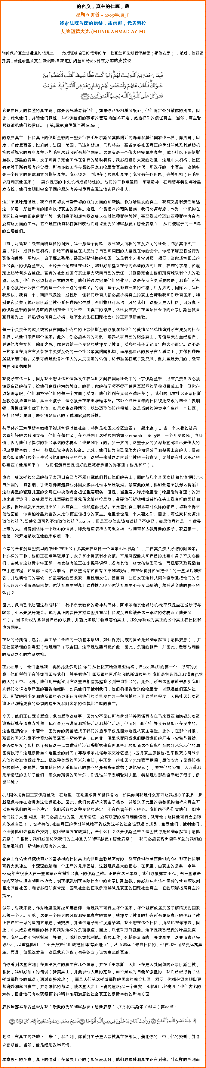 Text Box: 的名义，真主的仁慈，慈星期五讲道  2009年6月5日终审法院首席的信徒，露信仰，代表阿拉艾哈迈德大光 (MUNIR AHMAD AZIM)询问保护真主对撒旦的诅咒之一，然后证明自己的信仰的单一性真主和先知穆罕默德（愿他安息） ，然后，他背诵开篇古兰经哈里发真主叨念第3章家庭伊姆兰新诗160日在万能的安拉说：  
￼
它是由伟大的仁慈的真主说，你是客气地对待他们，如果你已经粗糙和狠心，他们肯定会分散你的周围。因此，赦免他们，并请他们原谅，并征询他们的事项的管理;和当祢确定，然后把你的信任真主。当然，真主爱那些谁把他们的信任。 （第3章家庭伊姆兰新诗160 ） 

的恩典真主，社区真正的伊斯兰教的一些分行在毛里求斯和其他附近的岛屿和其他国家也一样，摩洛哥，印度，印度尼西亚，比利时，法国，美国，马达加斯加，马约特岛，塞舌尔等社区真正的伊斯兰教及其辅助机构的重视它的恩典真主万能毛里求斯和所有其他国家。这确实是一个伟大的赞成由真主，赋予社区正宗伊斯兰教，那里的青年，女子和男子完全工作在各自的辅助机构，我必须吸引大家的注意，这是中央机构，社区有凌驾于所有现有的分行。所有你的工作与露的信念和哈里发真主的这个时代，所选择的一个真主，这确实是一个伟大的赞成和宽限期从真主。我必须说，到现在（的恩典真主）我没有任何问题，有关机构（在毛里求斯和其他国家） ，要么是它的中央机构或辅助性的。他们的工作与爱情，奉献精神，在和谐与特别与哈里发安拉，他们表现出完全不同的服从有关指示真主通过他选择的仆人。 

这并不意味着但是，我不能向您发出警告您的行为方面的新转换。作为哈里发的真主，我有义务和责任阐述这一问题，即使所有的顺利执行真主的恩典。这是一个最根本的预防措施，我们必须考虑，作为一个机构在国际社会中的正宗伊斯兰教。我们绝不能成为像这些人在其他穆斯林教派，甚至像艾哈迈迪亚穆斯林协会有没有这方面的工作。它不是在所有我打算回咬他们讲坛圣先知穆罕默德（愿他安息） ，从而使属于同一自卑的立场他们。 

目前，尽管我们没有面临这样的问题，我不想这个问题，农作物大面积的官员之间的社会，包括其中央主席，秘书，或其附属机构。你绝不能谁坐在人民为了自己和周围的人谁是在你的命令。你绝不能查看或行为骄傲和傲慢，平均人，谁不那么熟悉，甚至对新转换的社区。这是我个人非常讨厌。相反，当你成为正式的社区真正的伊斯兰教义，无论是不论您身在何处，您都必须建立在你的温柔的方式目前，在您的字符，如规定上述诗句从古兰经。官员的社会必须将其注意力转向自己的责任，并删除完全由他们所有球队和个人的欲望。此外，他们还必须特别注意的方式，他们将通过完成他们的作品。这是在所有更重要的是，和我们所有人都必须放开习惯生气的每一个小一点的作物了。的确，每个人都有一定的性格，行为方式，同样地，我还我承认，我有一个，而脾气暴躁，或性质，但我们所有人都必须祈祷真主的真主会帮助我和你所有国家，特别是官员共同体正宗伊斯兰教不受各种恶劣性质，否则撒旦可以占上风的我们，这些人进入社区，因为真正的伊斯兰教的神圣务虚的表现将他们的足迹。由真主的恩典，这还没有发生在国际社会中的正宗伊斯兰教直至目前为止，我热切地向真主祈祷，这不会发生在国际社会中的正宗伊斯兰教。 

每一个负责任的成员或官员在国际社会中的正宗伊斯兰教必须增加他们的爱情和兄弟情谊对所有成员的社会各界，从他们来自哪个国家。此外，你必须学习的习惯，培养从事自己的纪念真主，背诵每天古兰经翻译，并请他真主宽恕。除此之外，你必须给一个良好的精神文明教育，以您的孩子无论其年龄大小而定。这不是一种荣幸在所有有父亲在中央委员会的一个社区或其附属机构，而暴露自己的孩子在互联网上，并做各种恶劣及不雅行动。父亲可能是做各种伟大的人民面前的话语，仿佛准备打破了麦克风，但儿童是无用的，没有精神和道德属性。 

我说所有这一切，因为我不想让这种情况发生在我们之间在国际社会中的正宗伊斯兰教。所有负责各方必须注意自己的孩子，给他们良好的宗教教育。的确，你的孩子将不得不使用互联网的学校项目或工作，但你必须始终着眼于他们和控制他们的每一个方面（以防止他们绊倒在克鲁克德路径） 。我们的儿童社区正宗伊斯兰教必须尊重长辈，甚至小孩子。这必须是在家里灌输本身。它绝不能是青年的社区彼此交谈时向他们表明嘐，傲慢或更多优于其他。如果发生这种情况，以渗透到他们的福祉，这是当时的冲突中产生的一个社区，在社区将分成组，每组满足自己的团体和家庭的感情。 

共同体的正宗伊斯兰教绝不能成为像其他社会，特别是社区艾哈迈迪亚（一般来说） 。当一个人看的结果，这些年轻的男孩和女孩，他们在做什么，在互联网上这样的网站如Facebook ，高- 5等，一个开发厌恶，也悲伤，因为他们所提供的社区承诺的弥赛亚（他是和平）的。另一方面，这些子女的父母都宣称自己是伟大的捍卫伊斯兰教，其中一些是在党中央的协会。此外，他们认为自己是伟大的知识分子和敬畏上帝的人，但如果您知道他们的个人生活和他们的孩子的行动，这将带来耻辱对伊斯兰教的一般意义，尤其是在社区承诺的弥赛亚（他是和平） ，他们假装自己是很好的追随者承诺的弥赛亚（他是和平） 。 

也有一些这样的父母的孩子表现出自己有不雅口罩他们将在他们的头上，同时与几个外国女孩和其他朋友来自外国的，有香烟，手仍然伴随着其他外国女孩非礼谁本身是吸烟。最重要的是，他们会毫不犹豫地舞蹈！这些类型的猥亵儿童的父母在中央委员会担任重要职务，但是，当重要人物或哈里发（哈里发弥赛亚）的运动来进行访问，这些相同的儿童穿的面具凭借之前的哈里发，身穿他们祈祷帽或装饰在头上像良好的男孩和女孩。但哈里发不是无所不知！只有真主，谁知道你很好。不是害怕真主和思考什么样的帐户，您将不得不使他面前，你害怕哈里发当选人比你更应该担心的真主。哈里发也是一个人喜欢你。因此，每位家长必须知道他的孩子;即使父母可能不知道他的孩子100 ％ ，但是至少他应该知道孩子不够好，如果他真的是一个敬畏上帝的人。当看到这样一个恶心的情况，即父母应该辞去高级立场，他拥有和去教育他的孩子，家庭第一，他第一次开始鼓吹在他的家乡第一手。 

不幸的是看到这些类型的部长在社区（尤其是在这样一个国家毛里求斯） ，并在其负责人所谓的阿米尔。什么样的工作，他们正在与年轻男子，女子和小男孩和小女孩。不是刺探他人和自己的比赛中鼻子不关心他们，去教育这些青少年正确。有女孩有谁正在小提琴课程，还有其他一些女孩缺乏灵性，而是要采取舞蹈和空手道课程。如果你上网的互联网，在这些网站如面对图书和您好5，您将会看到如何把他们的一些照片和姓名，并说明他们的喜欢，如最喜爱的艺术家，男性和女性。甚至有一些妇女在这种共同体谁乐意把他们的名字和照片不雅漫画等网站。你认为真主将离开这种情况呢？你认为真主不会发出华纳，然后递交他的神圣的惩罚？ 

因此，我自己来处理这些部长 ，秘书负责教育的精神共同体，阿米尔和其他辅助机构;不只是坐在或步行与虚荣，不只是发号施令。成为真正的责任方对这些儿童和社区成员谁应该是这一承诺的弥赛亚（他是和平） 。当您将成为意识到自己的职责，并就此采取行动与害怕真主，那么你将成为真正的公仆真主在社区和也为国家。 

在我的诗朗诵，然后，真主给了全能的一项基本原则，如何保持民族的神圣先知穆罕默德（愿他安息） ，并在社区承诺的弥赛亚（他是和平）联合国。这不是说要回咬如此，因此，负面的报告，并因此，羞辱他和他的演员之外的群落结构。 

在2001年时，他们驱逐我，再见扎法尔乌拉 做门 从社区艾哈迈迪亚结构，自2001年1月的第一个，所有的方案，他们举行了会谈或而回咬我们，并根据他们-即所谓的阿米尔和他所谓的势力-我们是制造混乱和灌输仇恨的人的心中。此外，他们用来驱逐所有这些谁相信揭露我收到来自社区的。此外，所有这些谁前来参观我们和我们交谈收到严重的警告和威胁，如果他们不抵制我们，他们将报告发送给哈里发，以驱逐他们还从社区。所谓的阿米尔和他所谓的势力正在介绍他们的哈里发作为一种可怕的人到这样的程度，人民社区艾哈迈迪亚已灌输更多的恐惧的哈里发和阿米尔的恐惧比全能的真主。 

今天，他们正在受苦受难，我也受到这些事，因为它不是在所有伊斯兰关闭清真寺在马来西亚和妨碍艾哈迈迪穆斯林在清真寺礼拜，执行星期五讲道和祈祷活动和其他活动，但同时当时他们并没有良知正在发生的。这也是想给你一个警告，因为你的痛苦造成了我们的启示不仅是因为这是从真主浇注。此外，在那个时候，所谓的阿米尔毫不犹豫地关闭清真寺新格罗夫，在南非，毛里求斯阻碍我们履行我们的开斋节宰牲节祈祷。是否哈里发（如社区）知道这一点或做艾哈迈迪穆斯林来自世界各地的知道这个自卑行为的阿米尔和他的周围有执行？这是伊斯兰？哈里发的时间（尊敬米尔扎塔希尔艾哈迈德） -五月真主原谅他-已采取双方阿米尔和他的批准他做过什么。是这种类型的阿米尔责任，实现统一的社区？先知穆罕默德（愿他安息）是我们很好的例子，是榜样。如果使用的人重视自己的神圣的先知穆罕默德（愿他安息） ，并把他的公司，因为爱和兄弟情谊的先知了他们，那么你所谓的阿米尔，你是谁并不表明爱对人民，特别是对那些谁奉献了很多，伊斯兰教？ 

共同体成员国正宗伊斯兰教，在这里，在毛里求斯和世界各地，如果你问我是什么东西让我担心了很多，那就是我与你在这讲道这让我担心。因此，我们必须祈求真主了很多，并赠送了大量的慈善机构和祈求真主可以指导我们的每一个决定，我们采取的这种良好的决定，不会伤害任何人的心。我们绝不能伤害他们，即使他们犯了大错;相反，我们必须去他的爱，兄弟情谊，没有思想的抵制和他谈谈，教育他（这样他可能会后悔和改革自己） ，也祈祷他. 社会真正的伊斯兰教绝不能成为这样的社会谁驱逐其成员，羞辱他们，抵制他们，不出价他们达累斯萨拉姆，收回邀请方案或婚礼。是什么呢？这是伊斯兰教？这些教诲先知穆罕默德（愿他安息） ？相反，我们必须仿效我们的主神圣先知穆罕默德（愿他安息） ，我们必须表现出谦卑和爱为我们的兄弟姐妹们，新转换和所有的人也。 

愿真主保佑全能使所有办公室承担的社区真正的伊斯兰教是友好的，没有任何敌意在他们的心中都在社区和可能大家建立一个深深的爱和一个庄严的兄弟团结。这就是我最大的担心，在那里，由真主的恩典，今年2009年有很多人在一些国家正在将社区真正的伊斯兰教。正是在这里本身，我们必须非常小心，有一些谁是你的艾哈迈迪亚穆斯林协会，现在被发现在国际社会中的正宗伊斯兰教，你必须认识这种差异的处理您收到相比其他社区，和您必须知道肯定，国际社会的正宗伊斯兰教是真正的国际社会真主，它的职能按照真主的指示。 

诚然，对我来说，作为哈里发阿拉和露信仰，这是我不可能去每个国家，每个城市或居民区了解情况的国家和每一个人。所以，这是一个伟大的风度和赞成真主的意见，精神文明教育的社会所有成员真正的伊斯兰教正在通过一系列星期五布道，研究界，并通过电子邮件发送给您。我不想在这个社区，所以也将做报告，因此，中央或总统和他的秘书向我对这样的负面报道，因此，以便采取制裁他。这不是我已经做的哈里发真主。我的工作不包括制裁，并做，开除社区或抵制他。我的工作，包括修复道路，导致真主，这些道路已被破坏; ，以重建他们，而不是放弃他们或把招牌禁止进入 ，从而疏远了来自社区的，他在那里可以更远离真主。而且，如果这发生，这是我和你也（有关各方）谁负责之前真主。 

当你看到这些有利于在那里发生的真主在几个国家，并在毛里求斯，人们正在进入共同体的正宗伊斯兰教，相反，我们必须（的错误）赞美真主，并要求他大量的宽恕，而不是成为自豪和傲慢的，我们已经取得了这样或那样多的成员（通过宣誓效忠） ，而且人们从这样或那样的国家的综合社区。相反，你都必须表现出更加谦逊和转向真主，并寻求他的帮助，使这些人走上正确的道路;和一个事实，即他们已经离开了他们古老的宗教，因此他们有权获得更多的精神感到满意的社会真正的伊斯兰教的所有方面。 

安拉透露本章古兰经为我们敬爱的先知穆罕默德（愿他安息） -关机的纳斯尔（帮助）第110章： ￼翻译：在真主的帮助下，来了，和胜利，你看到男子进入宗教真主在部队，美化你的上帝，他的赞誉，并寻求宽恕他。当然，他是经常选举同情。 

本章吸引的注意，真正的信徒（在敬畏上帝的）如何表现时，他们必须胜利真主正在到来。什么样的胜利而