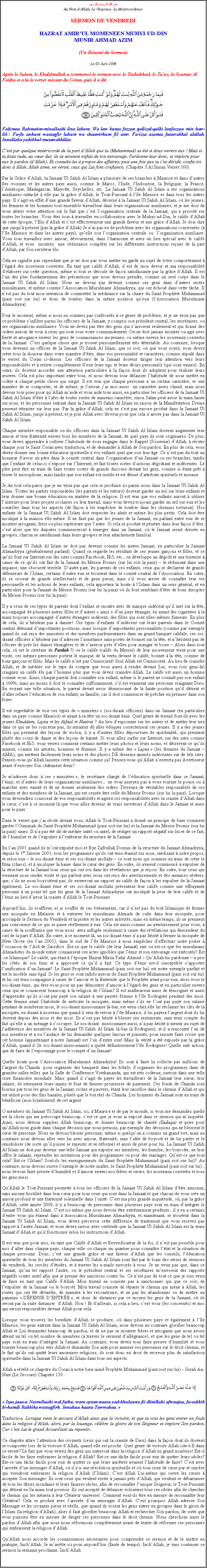 Text Box: بسم الله الرحمن الرحيمAu Nom dAllah, Le Gracieux, Le MisricordieuxSERMON DE VENDREDIHAZRAT AMIRUL MOMENEEN MUHYI-UD-DINMUNIR AHMAD AZIM(Un Rsum du Sermon)
Le 05 Juin 2009Aprs le Salam, le Khalifatullah a commenc le sermon avec le Tashahhud, le Tauz, la Sourate Al Fatiha et a lu le verset suivant du Coran, puis il a dit:￼
Fabimaa Rahmatim-minallaahi lina lahum. Wa law kunta fazzan galiizal-qalbi lanfazzuu min haw-lik : Fa-fu anhum wastagfir lahum wa shaawirhum fil amr. Fa-izza azamta fatawakkal alallah. Innallaha yuhibbul-mutawakkiliin.
Cest par quelque misricorde de la part dAllah que tu (Muhammad) as t si doux envers eux ! Mais si tu tais rude, au cur dur, ils se seraient enfuis de ton entourage. Pardonne-leur donc, et implore pour eux le pardon (dAllah). Et consulte-les  propos des affaires; puis une fois que tu tes dcid, confie-toi donc  Allah, Allah aime, en vrit, ceux qui Lui font confiance. (Chapitre 3 Al Imran Verset 160) 
Par la Grce dAllah, la Jamaat Ul Sahih Al Islam a plusieurs de ses branches  Maurice et dans dautres les voisines et les autres pays aussi, comme le Maroc, lInde, lIndonsie, la Belgique, la France, lAmrique, Madagascar, Mayotte, Seychelles, etc. La Jamaat Ul Sahih Al Islam a ses organisations auxiliaires rattach  elle par la grce dAllah, le Tout-Puissant  lle Maurice et dans tous les autres pays. Il sagit en effet dune grande faveur dAllah, dcern  la Jamaat Ul Sahih Al Islam, o les jeunes, les femmes et les hommes tout ensemble travaillent dans leurs organisations auxiliaires, et je me dois de vous attirer votre attention sur le fait que cest lorganisation centrale de la Jamaat, qui a priorit sur toutes les branches. Vous tes tous  travailler en collaboration avec le Muhyi-ud-Din, le calife dAllah de cette poque, lElu dAllah et cest effectivement une grande faveur et une grce dAllah. Je dois dire que jusqu prsent (par la grce dAllah) Je nai pas eu de problme avec les organisations concernes ( lle Maurice et dans les autres pays), quelle soit lorganisation centrale ou  lorganisation auxiliaire. Vous tous travaillez avec amour, dvouement, dans lharmonie et avez un lien spcial avec le calife dAllah, et vous  montrez  une obissance complte sur les diffrentes instructions reues de la part dAllah, par Son serviteur lu. 
Cela ne signifie pas cependant que je ne dois pas vous mettre en garde au sujet de votre comportement  lgard des nouveaux convertis. En tant que calife dAllah, il est de mon devoir et ma responsabilit dlaborer sur cette question, mme si tout se droule de faon satisfaisante par la grce dAllah. Il est lun des plus fondamentaux des prcautions que nous devons prendre, comme un seul corps dans le Jamaat Ul Sahih Al Islam. Nous ne devons pas devenir comme ces gens dans dautres sectes musulmanes, et mme comme lAssociation Musulmane Ahmadiyya, qui ont chou dans cette tche. Il nest pas du tout mon intention de commettre la mdisance sur la chaire du Saint Prophte Muhammad (paix soit sur lui) et donc de tomber dans la mme position queux (lAssociation Musulmane Ahmadiyya). 
Pour le moment, mme si nous ne sommes pas confronts  ce genre de problme, et je ne veux pas que ce problme sinfiltre parmi les officiers de la Jamaat, y compris son prsident central, les secrtaires, ou ses organisations auxiliaires. Vous ne devez pas tre des gens qui sassoient seulement et qui donne des ordres autour de vous  ceux qui sont sous votre commandement. On ne doit jamais montrer ou agir avec fiert et arrogance envers les gens de connaissances moyennes, ou mme envers les nouveaux convertis de la Jamaat. Cest quelque chose que je trouve personnellement trs dtestable. Au contraire, lorsque vous devenez un officier de la Jamaat Ul Sahih Al Islam, que ce soit, o que vous soyez, vous devez crer tous la douceur dans votre manire dtre, dans vos personnalit et caractres, comme stipul dans le verset du Coran ci-dessus. Les officiers de la Jamaat doivent diriger leur attention vers leurs responsabilits et  retirer compltement deux leurs ego et leurs dsirs personnels (qui sont vaines). En outre, ils doivent accorder une attention particulire  la faon dont ils adoptent pour raliser leurs uvres. Cela est plus important entre tous, et nous devons tous dlaisser lhabitude de nous mettre en colre  chaque petite chose qui surgit. Il est vrai que chaque personne a un certain caractre, et une manire de se comporter, et de mme, je lavoue jai moi aussi  un caractre assez chaud, mais nous devons tous prier pour quAllah maide et vous aide tous aussi, en particulier les officiers de la Jamaat Ul Sahih Al Islam dtre  labri de toutes sortes de mauvais caractre, sinon Satan peut avoir la main haute sur nous, et les personnes entrant dans la Jamaat Ul Sahih Al Islam en raison de la Manifestation Divine peuvent rtracter sur leur pas. Par la grce dAllah, cela ne sest pas encore produit dans la Jamaat Ul Sahih Al Islam, jusqu prsent, et je prie Allah avec ferveur pour que cela narrive pas dans la Jamaat Ul Sahih Al Islam.  
Chaque membre responsable ou les officiers dans la Jamaat Ul Sahih Al Islam doivent augmenter leur amour et leur fraternit envers tous les membres de la Jamaat, de quel pays ils sont originaires. De plus, vous devez apprendre  cultiver lhabitude de vous engager dans le Rappel (Souvenir) dAllah,  rciter chaque jour le Saint Coran avec traduction, et de demander  Allah de Son pardon. En plus de cela, vous devez donner une bonne ducation spirituelle  vos enfants quel que soit leur ge. Ce nest pas du tout un honneur davoir un pre dans le comit central dans lorganisation dun Jamaat ou ses branches, tandis que lenfant de celui-ci sexpose sur lInternet, et fait toutes sortes dactions dgotant et indcentes. Le pre peut tre en train de faire toutes sortes de grands discours devant les gens, comme si tant prt  briser le microphone, mais tandis que son enfant est inutile et est dnu dattributs spirituels et moraux. 
Je dis tout cela parce que je ne veux pas que cela se produise ici parmi nous dans la Jamaat Ul Sahih Al Islam. Toutes les parties responsables (les parents et les tuteurs) doivent garder un il sur leurs enfants et leur donner une bonne ducation en matire de la religion. Il est vrai que vos enfants auront  utiliser linternet pour leurs projets scolaires ou leur travail, mais vous devez toujours garder un il sur eux et les contrler dans tous les aspects (de faon  les empcher de tomber dans les chemins tortueux). Nos enfants de la Jamaat Ul Sahih Al Islam doit respecter les ans et mme les plus petits. Cela doit tre inculqu  la maison elle-mme. Il ne faut pas que les jeunes de la Jamaat, en parlant entre eux de se montrer arrogants, fiers ou plus suprieure que lautre. Si cela se produit et pntre dans leur faon dtre, cest alors que les disputes commenceront  merger dans un Jamaat, o le Jamaat serait divise en groupes, chacun se satisfaisant dans leurs groupes et leur attachement familial. 
La Jamaat Ul Sahih Al Islam ne doit pas devenir comme les autres Jamaat, en particulier la Jamaat Ahmadiyya (gnralement parlant). Quand on regarde les rsultats de ces jeunes garons et filles, et ce quils font sur Internet sur des sites comme Facebook, Hi5, etc., on dveloppe un dgot et une tristesse  cause de ce quils ont fait de la Jamaat du Messie Promis (sur lui soit la paix)  le rduisant dans une impasse, une obscurit terrible. Dautre part, les parents de ces enfants, ceux qui se dclarent de grands dfenseurs de lIslam, certains dentre eux se trouvent dans le comit central de lAssociation. En outre, ils se croient de grands intellectuels et de gens pieux, mais sil vous arrive de connatre leur vie personnelle et les actions de leurs enfants, cela apportera la honte  lIslam dans un sens gnral, et en particulier pour la Jamaat du Messie Promis (sur lui la paix) o ils font semblant dtre de bons disciples du Messie Promis (sur lui la paix). 
Il y a ceux de ces types de parents dont lenfant se montre avec de masque indcent quil met sur la tte, accompagn de plusieurs autres filles et dautres  amis  dun pays tranger, en ayant des cigarettes  la main toujours accompagn dautres trangers indcent, des filles qui sont elles-mmes fumeurs. En plus de cela, ils nhsitent pas  danser! Ces types denfants dindcent ont leurs parents dans le Comit central dtenant dimportantes positions, mais lorsque dimportantes personnalits (comme par exemple quand ils ont reu des ministres et des membres parlementaires dans un grand banquet califale, ces soi-disant officiers nhsitent pas dadresser lassistance sans porter de bonnet sur la tte, et nhsitent pas de ctoyer de prs les dames trangres et de sasseoir prs delles pour manger et boire  Alors dans tout cela, o est le systme de Pardah ?) ou le calife (calife du Messie) de leur mouvement vient pour une visite, ces mmes personnes portent le masque de la vertu devant le calife, bonnet  la tte, comme de bons garons et filles. Mais le calife nest pas Omniscient! Seul Allah est Omniscient. Au lieu de craindre Allah, et de mditer sur le type de compte que vous aurez  rendre devant Lui, vous (ces gens-l) craignez un calife lu par lhomme plus que vous devez craindre Allah. Le calife est aussi un homme comme vous. Ainsi, chaque parent doit connatre son enfant, mme si le parent ne connat pas son enfant  100%, mais au moins il doit le connatre suffisamment, sil est vraiment une personne craignant Dieu. En voyant une telle situation, le parent devait avoir dmissionn de la haute position quil dtient et daller refaire lducation de son enfant, sa famille, car il doit commencer de prcher en premier dans son foyer. 
Il est regrettable de voir ces types de  ministres  (soi-disant officiers) dans un Jamaat (en particulier dans un pays comme Maurice) et ayant  sa tte un soi-disant mir. Quel genre de travail font-ils avec les jeunes Khuddam, Lajna et les Atfaal et Nasirat ? Au lieu despionner sur les autres et de mettre leur nez dans ce qui ne les concerne pas, ils auraient d aller duquer correctement ces jeunes. Il y a des jeunes filles qui prennent des leons de violon, il y a dautres filles dpourvues de spiritualit, qui prennent plutt des cours de danse et des leons de karat. Si vous allez surfer sur Internet, sur des sites comme Facebook et Hi5, vous verrez comment certains mettre leurs photos et leurs noms, et dcrivent ce quils aiment, comme les artistes, hommes et femmes. Il y a mme des  Lajna  (les femmes du Jamaat  AMA), qui mettent facilement leurs noms et des photos DE desseins-anims indcentes sur de tels sites. Pensez-vous quAllah laissera cette situation comme a? Pensez-vous quAllah nenverra pas Avertisseur avant denvoyer Son chtiment divin? 
Je madresse donc  ces  ministres , le secrtaire charg de lducation spirituelle dans ce Jamaat, lmir, et dautres de leurs organisations auxiliaires ;  ne vous asseyez pas  vous tourner le pouce ou  marcher avec vanit et de ne donner seulement des ordres. Devenez de vritables responsables de ces enfants et des membres de la Jamaat, qui est cense tre celle du Messie Promis (sur lui la paix). Lorsque vous deviendrez conscient de vos responsabilits et agirez ces responsabilits avec la crainte dAllah dans le cur, cest  ce moment l que vous allez devenir de vrais serviteurs dAllah dans le Jamaat et aussi pour le pays. 
Dans le verset que jai rcit devant vous, Allah le Tout-Puissant a donn un principe de base comment garder lOummah du Saint Prophte Muhammad (paix soit sur lui) et la Jamaat du Messie Promis (sur lui la paix) unies. Il na pas t dit de mdire untel ou untel, de rdiger un rapport ngatif sur lui et de ce fait, de lhumilier et de lexpulser  lextrieur du structure de la Jamaat.  
En lan 2001 quand ils mont expuls moi et Bye Zafrullah Domun de la structure du Jamaat Ahmadiyya, depuis le 1er Janvier 2001, tous les programmes quils ont tenu taient sur nous, mdisant  notre propos, et selon eux  le soi-disant mir et ses soi-disant mollahs  ce sont nous qui sommes en train de crer le fitna (chaos), et  inculquer la haine dans le cur des gens. En outre, ils avaient commenc  expulser de la structure de la Jamaat tous ceux qui ont cru dans les rvlations que je reois. En outre, tous ceux qui viennent nous rendre visite et qui parlent avec nous ont reu des avertissements et des menaces svres, que, sils ne nous boycottent pas, ils enverront un rapport au calife de faon  les expulser de la Jamaat galement. Le soi-disant mir et ses soi-disant mollahs prsentent leur calife comme une effrayante personne  un point tel que les gens de la Jamaat Ahmadiyya ont inculqu la peur de leur calife et de lmir au lieu davoir la crainte dAllah le Tout-Puissant.  
Aujourdhui, ils souffrent, et je souffre de ces vnements, car il nest pas du tout Islamique de fermer une mosque en Malaisie et  entraver les musulmans Ahmadi de culte dans leur mosque, pour accomplir le Sermon du Vendredi et la prire et les autres activits, mais en mme temps, ils ne prennent pas conscience de ce qui se passe rellement  eux. Cela est aussi comme un avertissement pour vous,  cause de la souffrance que vous nous  avez inflige seulement  cause des rvlations qui descendent du ciel de la part dAllah. En outre,  ce moment-l, un soi-disant mir na pas hsit  fermer la mosque de New Grove (en lan 2001), dans le sud de lle Maurice  nous empcher deffectuer notre prire  loccasion de lAd de Sacrifice. Est-ce que le calife (de leur Jamaat) sait ou est-ce que les musulmans Ahmadistes du monde entier connaissent ces actes ignobles que lmir et son entourage ont excuts? Est-ce Islamique? Le calife, qui tait  lpoque Hazrat Mirza Tahir Ahmad  QuAllah lui pardonne  a pris les cts de son mir et a approuv ce quil a fait. Ce type dmir est-il susceptible sapporter lunification dun Jamaat? Le Saint Prophte Muhammad (paix soit sur lui) est notre exemple parfait et est le modle sans gal. Si les gens se sont rallis autour du Saint Prophte Muhammad (paix soit sur lui) et lui ont tenu compagnie  cause de lamour et la fraternit que le Prophte avait pour eux, alors vous le soi-disant mir, qui tes-vous pour ne pas dmontrer damour  lgard des gens et en particulier envers ceux qui se consacrent beaucoup  la religion de lIslam? Il est malheureux aussi de tmoigner et aussi dapprendre quils nont pas pay son salaire  une pauvre femme  lle Rodrigues pendant des mois. Cette femme avait lhabitude de nettoyer la mosque, mais mme sils ne lont pas pay son salaire pendant de nombreux mois, le soi-disant missionnaire l-bas, est venu chez elle lui rclamer les cls de la mosque, en disant  nouveau que quand il sera de retour  lle Maurice, il lui payera largent dont ils lui doivent depuis des mois et des mois. Ils nont pas hsit  blesser ses sentiments, sans tenir compte du fait quelle a un mnage  soccuper. Le soi-disant  missionnaire aussi, na pas hsit  mentir au sujet de ladhrence des membres de la Jamaat Ul Sahih Al Islam l-bas ( Rodrigues), et il a rencontr lun de nos membres et a eu laudace de lui demander quelques limons et piments, pour ensuite faire croire que cet homme (appartenant  notre Jamaat) est lun dentre eux! Mais la vrit a t expose par la grce dAllah, quand il (le soi-disant missionnaire) a quitt dfinitivement lle Rodrigues! Quelle sale action, que de faire de lespionnage pour le compte dun Jamaat!  
Quelle honte pour lAssociation Musulmane Ahmadiyya! Ils sont  faire la collecte par millions de largent du Chanda  pour organiser des banquets dans les htels, dorganiser les programmes dans de grandes salles telles que la Salle de Confrence Vivekananda, qui est trs coteux, surtout dans une telle crise financire mondiale. Mais quand il sagit de payer les travailleurs de la Jamaat leur sueur, leur salaire, ils retiennent leurs mains et font de fausses promesses de paiement. Ces fonds de Chanda sont fournis par tous les gens de la Jamaat, riches et pauvres, tant leur sacrifice dans le chemin dAllah et qui est utilis pour des fins banales, plutt que le but rel du Chanda. Les hommes du Jamaat sont en train de bnficier (non-loyalement) de cet argent.
O membres du Jamaat Ul Sahih Al Islam, ici,  Maurice et de par le monde, si vous me demandez quelle est la chose qui me proccupe beaucoup, cest ce que je vous ai expos dans ce sermon qui minquite. Ainsi, nous devons supplier Allah beaucoup, et donner beaucoup de charit (Sadaqa) et prier pour quAllah nous guide dans chaque dcision que nous prenons, par exemple des dcisions qui ne blessent le cur de personne. Nous ne devons blesser personne, mme si quelquun a commis un grand tort, mais au contraire nous devons aller vers lui avec amour, fraternit, sans lide de boycott et de lui parler et le sensibiliser (de sorte quil puisse se repentir et se rforme) et aussi de prier pour lui. La Jamaat Ul Sahih Al Islam ne doit pas devenir une telle Jamaat qui expulse ses membres, les humilie, les boycotte, ne leur offrir le salaam, reprendre les invitations pour des programmes ou pour des mariages. Quest-ce que tout cela? Est-ce lIslam? Sont-ils les enseignements du Saint Prophte Muhammad (paix soit sur lui)? Au contraire, nous devons suivre lexemple de notre matre, le Saint Prophte Muhammad (paix soit sur lui) ; nous devons faire preuve dhumilit et damour envers nos frres et surs, les nouveaux convertis et tous les gens aussi.
QuAllah le Tout-Puissant permette  tous les officiers de la Jamaat Ul Sahih Al Islam dtre amicaux, sans aucune hostilit dans leur cur pour tous ceux qui sont dans la Jamaat et que chacun de vous cre un amour profond et une fraternit solennelle dans lunit. Cest ma plus grande inquitude, o, par la grce dAllah, cette anne 2009, il y a beaucoup de personnes dans plusieurs pays sont en train dintgrer le Jamaat Ul Sahih Al Islam. Cest ici-mme que nous devons tre extrmement prudents ; il y en a certains dentre vous qui taient dans  Association Musulmane Ahmadiyya, et maintenant, se trouvent dans la Jamaat Ul Sahih Al Islam, vous devez percevoir cette diffrence de traitement que vous recevez par rapport  lautre Jamaat, et vous devez savoir avec certitude que la Jamaat Ul Sahih Al Islam est la vraie Jamaat dAllah et quil fonctionne selon les instructions dAllah. 
Il est vrai que pour moi, en tant que Calife dAllah et Revivificateur de la foi, il nest pas possible pour moi daller dans chaque pays, chaque ville ou chaque un quartier pour connatre ltat et la situation de chaque personne. Donc, cest une grande grce et une faveur dAllah que les conseils, lducation spirituelle de tous les membres du Jamaat Ul Sahih Al Islam sont fait par le biais des sries de sermons du vendredi, les cercles dtudes, et  travers les e-mails envoys  vous. Je ne veux pas que, dans ce Jamaat, quun tel rapport lautre, ou le prsident central et ses secrtaires menvoient des rapports ngatifs contre untel afin que je prenne des sanctions contre lui. Ce nest pas du tout ce que je suis venu de faire en tant que Calife dAllah. Mon travail ne consiste pas  sanctionner qui que ce soit, de lexpulser de la Jamaat ou le boycott. Mon travail consiste de rparer le chemin qui mne  Allah, les routes qui ont t dvasts, de manire  les reconstruire, et ne pas les abandonner ou de mettre un panneau  DFENSE DENTRE , et donc de distancer par ce moyen les gens de la Jamaat, o ils seront par la suite distancer  dAllah. Non ! Et dailleurs, si cela a lieu, cest vous (les concerns) et moi qui seront responsables devant Allah pour cela. 
Lorsque vous trouvez les bienfaits dAllah se produire, o dans plusieurs pays et galement  lle Maurice, les gens entrent dans la Jamaat Ul Sahih Al Islam, nous devons au contraire glorifier beaucoup Allah et Lui demander beaucoup de pardon, et de ne pas se montrer fires et arrogants que nous avons atteint un tel ou tel nombre de membres ( travers le serment dallgeance), et que les gens de tel ou tel pays sont en train dintgrer la Jamaat. Au contraire, vous devez tous faire preuve dhumilit et vous tourner beaucoup plus vers Allah et demander Son aide pour amener ces personnes sur le droit chemin, et le fait quils ont quitt leurs anciennes religions; ils sont donc en droit de recevoir plus de satisfaction spirituelle dans la Jamaat Ul Sahih Al Islam dans tous ses aspects. 
Allah a rvl ce chapitre du Coran  notre bien-aim Prophte Muhammad (paix soit sur lui) - Surah An-Nasr (Le Secours) Chapitre 110 :￼ Izaa jaaa-a Nasrullaahi wal fathu, wara aytan-naasa yad-khuluuna fii diinillahi afwaajaa, fa-sabbih bi-hamdi Rabbika wastagfirh. Innahuu kaana Tawwabaa. 
Traduction: Lorsque vient le secours dAllah ainsi que la victoire, et que tu vois les gens entrer en foule dans la religion dAllah, alors, par la louange, clbre la gloire de ton Seigneur et implore Son pardon. Car cest Lui le grand Accueillant au repentir.
Ce chapitre attire lattention des croyants (ceux qui ont la crainte de Dieu) dans la faon dont ils doivent se comporter lors de la victoire dAllah, quand elle est proche. Quel genre de victoire Allah cite-t-Il dans ce verset? Le fait que vous verrez des gens qui entreront dans la religion dAllah en grand nombres! Est-il facile de les faire embrasser la religion dAllah? Est-ce une tche facile pour eux de quitter leurs idoles? Est-ce une tche facile pour eux de quitter ce que leurs anctres avaient lhabitude de faire? Cest avec larrive dun messager dAllah, o il y a une rvolution spirituelle et o tous ceux de cur pur et sincre qui viendront embrasser la religion dAllah (lIslam). Cest Allah Lui-mme qui ouvre les curs  accepter Son messager. Ils sont ceux qui veulent rester  jamais prs dAllah, qui veulent se dbarrasser de tous les dsirs mondains et leurs fausses idoles, afin de reconnatre lunique Seigneur, le Tout-Puissant qui dtient en Sa main tout pouvoir. Ils ont accept de dlaisser volontiers tous ces idoles afin de chercher le chemin qui les mnera  leur Crateur universel. Comment vont-ils tre en mesure de reconnatre leur Crateur? Cela se produit avec larrive dun messager dAllah. Cest pourquoi Allah adresse Son Messager et les croyants pieux et relle, que quand ils voient les gens entrer en groupes dans le giron de lIslam (la religion dAllah), alors il faut glorifier beaucoup Allah et rechercher Son pardon, de sorte que vous puissiez tre en mesure de diriger ces personnes dans le droit chemin. Nous cherchons aussi le pardon dAllah afin que nous nous rformions compltement avant de tenter de rformer ces personnes qui embrassent la religion dAllah. 
QuAllah nous accorde les connaissances ncessaires pour comprendre ce sermon et de le mettre en pratique, InchAllah. Je marrte ici pour aujourdhui (faute de temps). InchAllah, je vais continuer ce sermon la semaine prochaine, InchAllah.