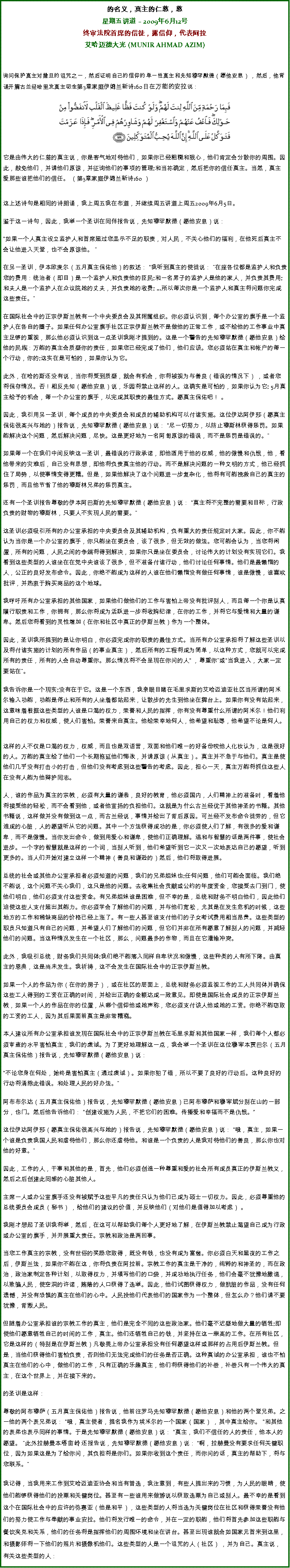 Text Box: 的名义，真主的仁慈，慈星期五讲道  2009年6月12号终审法院首席的信徒，露信仰，代表阿拉艾哈迈德大光 (MUNIR AHMAD AZIM)询问保护真主对撒旦的诅咒之一，然后证明自己的信仰的单一性真主和先知穆罕默德（愿他安息） ，然后，他背诵开篇古兰经哈里发真主叨念第3章家庭伊姆兰新诗160日在万能的安拉说：  
￼
它是由伟大的仁慈的真主说，你是客气地对待他们，如果你已经粗糙和狠心，他们肯定会分散你的周围。因此，赦免他们，并请他们原谅，并征询他们的事项的管理;和当祢确定，然后把你的信任真主。当然，真主爱那些谁把他们的信任。 （第3章家庭伊姆兰新诗160 ） 


这上述诗句是相同的诗朗诵，我上周五我在布道，并继续周五讲道上周五2009年6月5日。 

鉴于这一诗句，因此，我举一个圣训在同伴报告说，先知穆罕默德（愿他安息）说： 

如果一个人真主设立监护人和首席超过您显示不足的职责，对人民，不关心他们的福利，在他死后真主不会让他进入天堂，也不会原谅他。  

在另一圣训，伊本欧麦尔（五月真主保佑他）的叙述： 我听到真主的使徒说： 在座各位都是监护人和负责您的费用：统治者（即目）是一个监护人和负责他的臣民;和一名男子的监护人是他的家人，并负责其费用;和夫人是一个监护人在众议院她的丈夫，并负责她的收费; ...所以每次你是一个监护人和真主将问题你完成这些责任。

在国际社会中的正宗伊斯兰教有一个中央委员会及其附属组织。你必须认识到，每个办公室的旗手是一个监护人在各自的圈子。如果任何办公室旗手社区正宗伊斯兰教不是做他的正常工作，或不给他的工作事业中真主足够的重视，那么他必须认识到这一点圣训我刚才提到的。这是一个警告的先知穆罕默德（愿他安息）给他的民族：万能的真主会质疑你的责任，如果您已经完成了他们，他们应该。您必须站在真主和帐户的每一个行动，你的;这实在是可怕的，如果你认为它。 

此外，在哈的斯还没有说，当你将受到质疑，就会有机会，你将被视为与善良（错误的情况下） ，或者您将保存情况。否！相反先知（愿他安息）说，乐园将禁止这样的人。这确实是可怕的，如果你认为它; 5月真主给予的机会，每一个办公室的旗手，以完成其职责的最佳方式。愿真主保佑吧！ 。 

因此，我引用另一圣训，每个成员的中央委员会和成员的辅助机构可以付诸实施。这位伊达阿伊莎（愿真主保佑很高兴与她的）报告说，先知穆罕默德（愿他安息）说： 尽一切努力，以防止穆斯林获得惩罚。如果能解决这个问题，然后解决问题，尽快。这是更好地为一名阿訇原谅的错误，而不是惩罚是错误的。 

如果每一个在我们中间反映这一圣训，最错误的行政承诺，即他适用于他的权威，他的傲慢和仇恨，他，看他带来的灾难后，自己没有思想，即他将负责真主他的行动。而不是解决问题的一种文明的方式，他已经抓住了局势，以使事情变得更糟。但是，如果他解决了这个问题进一步复杂化，他将有可能挽救自己的真主的惩罚，而且他节省了他的穆斯林兄弟的惩罚真主。 

还有一个圣训报告尊敬的伊本阿巴斯的先知穆罕默德（愿他安息）说： 真主将不完整的需要和目标，行政负责的财物的穆斯林，只要人不实现人民的需要。 

这圣训必须吸引所有的办公室承担的中央委员会及其辅助机构，负有重大的责任规定时大家。因此，你不能认为当你是一个办公室的旗手，你只能坐在委员会，谈了很多，但无效的做法。您可能会认为，当您将闲置，所有的问题，人民之间的争端将得到解决，如果你只是坐在委员会，讨论伟大的计划没有实现它们。我看到这些类型的人谁坐在在党中央谁谈了很多，但不准备付诸行动，他们讨论任何事情。他们是最懒惰的人，公正的良好发布命令。因此，你绝不能成为这样的人谁在他们懒惰没有做任何事情，谁是傲慢，谁喜欢批评，并热衷于购买商品的这个地球。 

我呼吁所有办公室承担的其他国家，如果他们做他们的工作与害怕上帝没有批评别人，而且每一个你是认真履行职责和工作，你拥有，那么你将成为活跃进一步将收购纪律，在你的工作，并将它与爱情和大量的谦卑。然后您将看到的灵性增加（在你和社区中真正的伊斯兰教）作为一个整体。 

因此，圣训我所提到的是让你明白，你必须完成你的职责的最佳方式。当所有办公室承担将了解这些圣训以及将付诸实施的计划的所有作品（的事业真主），然后所有的工程将成为简单，以这种方式，您就可以完成所有的责任，所有的人会自动尊重你。那么情况将不会呈现在你问的人 ，尊重你或当我进入，大家一定要站在。我告诉你是一个现实;没有在于它。这是一个东西，我亲眼目睹在毛里求斯的艾哈迈迪亚社区当所谓的阿米尔输入功能，功能是停止和所有的人坐着都站起来，让散步的先生到他坐在舞台上。如果你有没有站起来，这意味着根据这些类型的人谁是口渴的权力，荣誉和人民的指挥，你有没有尊重什么所谓的阿米尔！他们利用自己的权力和权威，使人们害怕。荣誉来自真主。他给荣幸地何人，他希望和耻辱，他希望不论是何人。 


这样的人不仅是口渴的权力，权威，而且也是双语言，双面和他们唯一的好备份咬他人化妆认为，这是很好的人。万能的真主给了他们一个长期拖延他们悔改，并请原谅（从真主）。真主并不急于与他们。真主是使他们几乎没有打击小的打击，但他们没有考虑到这些警告的考虑。因此，担心一天，真主万能将抓住这些人在没有人能为他辩护同志。 

人，谁的作品为真主的宗教，必须有大量的谦恭，良好的教育，他必须国内，人们精神上的准备时，看着他将接受他的轻松，而不会看到他，或者他宣扬的负担他们。这就是为什么古兰经优于其他神圣的书籍。其他书籍说，这样做并没有做到这一点，而古兰经说，事情并给出了背后原因。可兰经不发布命令徒劳的，但它造成的心脏，人的愿望听从它的问题。其中一个方法获得成功的是，你必须使人们了解，有很多的爱和谦卑，而不是傲慢。当你发出命令，做到用爱心和谦卑，使他们正确理解。温和与智慧的话是两件事，使社会进步。一个字的智慧就是这样的一个词，当别人听到，他们希望听到它一次又一次地表达自己的愿望，听到更多的。当人们开始对建立这样一个精神（善良和谦逊的）然后，他们将取得进展。 

总统的社会或其他办公室承担者必须知道的问题，我们的兄弟姐妹也;任何问题，他们可能会面临。我们绝不能说，这个问题不关心我们，这只是他的问题。去收集社会贡献或公约的年度资金，您接受去门到门，使他们明白，他们必须支付这些资金。有兄弟姐妹谁是困难，但不幸的是，总统和财务不明白他们，因此他们迫使这些人支付超出其能力。你必须学会了解他们的问题，并与他们宽松，尤其是在发生危机的时候，这些地方的工作和稀缺商品的价格已经上涨了。有一些人甚至谁支付他们的子女考试费用相当昂贵。这些类型的职员只知道只有自己的问题，并希望人们了解他们的问题，但它们并非在所有愿意了解别人的问题，并减轻他们的问题。当这种情况发生在一个社区，那么，问题最多的作物，而且在它灌输冲突。 

此外，我吸引总统，财务我们共同体;我们绝不能落入同样自卑状况和傲慢，这些种类的人有所下降。由真主的恩典，这是尚未发生。我祈祷，这不会发生在国际社会中的正宗伊斯兰教。 

如果一个人的作品为你（在你的房子），或在社区的层面上，总统和财务必须监视工作的工人共同体并确保这些工人得到的工资在正确的时间，并给出正确的金额达成一致意见。即使是国际社会成员的正宗伊斯兰教，如果一个人的作品在你的位置，从哪个信仰他或她声称，您必须支付该人他或她的工资。你绝不能窃取的工资的工人，因为其后果面前真主是非常糟糕。 

本人建议所有办公室承担谁发现在国际社会中的正宗伊斯兰教在毛里求斯和其他国家一样，我们每个人都必须审查的水平害怕真主，我们的虔诚。为了更好地理解这一点，我会举一个圣训在这位穆宰本贾巴尔（五月真主保佑他）报告说，先知穆罕默德（愿他安息）说： 

不论您身在何处，始终是害怕真主（通过虔诚）。如果你犯了错，所以不要了良好的行动后。这种良好的行动将清除此错误。和处理人民的好办法。

阿布布尔达（五月真主保佑他）报告说，先知穆罕默德（愿他安息）已阿布穆萨和穆宰斌分别在山的一部分，也门。然后他告诉他们： 创建设施为人民，不把它们的困难。传播爱和幸福而不是仇恨。

这位伊达阿伊莎（愿真主保佑很高兴与她的）报告说，先知穆罕默德（愿他安息）说： 哦，真主，如果一个谁是负责我国人民和虐待他们，那么你还虐待他。和谁是一个负责的人是我对待他们的善良，那么你也对他的好意。

因此，工作的人，干事和其他的是，首先，他们必须创造一种尊重和爱的社会所有成员真正的伊斯兰教义，然后之后创建此同感的心脏其他人。 

主席一人或办公室旗手还没有被赋予这些平凡的责任只认为他们已成为硕士一切权力。因此，必须尊重他的总统委员会成员（秘书） ，给他们的建议的价值，并反映他们（对他们是值得加以考虑） 。 

我刚才想起了圣训我将举，然后，在这可以帮助我们每个人更好地了解，在伊斯兰教禁止渴望自己成为行政或办公室的旗手，并开展重大责任。宗教和政治是两回事。 

当您工作真主的宗教，没有世俗的奖励您取得，既没有钱，也没有成为富翁。你必须白天和黑夜的工作之后，伊斯兰法，如果你不能在这，你将负责在阿拉前。宗教工作的真主是干净的，纯粹的和神圣的，而在政治，政治家制定各种计划，以取得权力，并填写他们的口袋，并成功地执行任务，他们会毫不犹豫地撒谎，以欺骗人民，使空洞的许诺，贿赂的人口获得了选举。因此，他们试图获得权力，做肮脏的作品，没有任何遗憾，并没有恐惧的真主在他们的心中。人民投他们代表他们的国家作为一个整体，但怎么办？他们请不要犹豫，背叛人民。 

但随着办公室承担谁的宗教工作的真主，他们是完全不同的这些政治家。他们毫不迟疑地做大量的牺牲;即使他们愿意牺牲自己的时间的工作，真主。他们还牺牲自己的钱，并坚持在这一崇高的工作。在所有社区，它是这样的（特别是在伊斯兰教）凡敬畏上帝办公室承担没有任何愿望这样或那样的占用后伊斯兰教。但是，当他们获得他们害怕负责，否则他们无法完成他们的任务是否正确。这种真诚的办公室承担，谁也不怕真主在他们的心中，做他们的工作，只有正确的乐趣真主，他们将获得他们的补偿，补偿只有一个伟大的真主，在这个世界上，并在接下来的。 

的圣训是这样： 

尊敬的阿布穆萨（五月真主保佑他）报告说，他前往罗马先知穆罕默德（愿他安息）和他的两个堂兄弟。之一他的两个表兄弟说： 哦，真主使者，提名我作为埃米尔的一个国家（国家） ，其中真主给你。 和其他的表弟也表示同样的事情。于是先知穆罕默德（愿他安息）说： 真主，我们不信任的人的责任，他本人的愿望。 此外拉赫曼本塔亩岭 还报告说，先知穆罕默德（愿他安息）说： 啊，拉赫曼没有要求任何关键职位，因为如果这是为了给你问，其负担将是你们。如果你收到这个责任，而你问的话，真主的帮助下，将与您联系。我记得，当我用来工作到艾哈迈迪亚协会和当有普选，我注意到，有些人提出来的习惯，为人民的眼睛，使他们能够获得他们的投票和关键岗位。甚至有一些谁用来做游说以获取选票为自己或别人。最不幸的是看到这个在国际社会中的应许的弥赛亚（他是和平），这些类型的人将当选为关键岗位在社区和获得荣誉没有他们的努力使工作与奉献的事业安拉。他们将发行唯一的命令，并在一定的职能，他们将首先参加这些职能与餐饮夹克和关系，他们的任务将是指挥他们的周围环境和坐在讲台。甚至出现谁就会如国家元首来到这里，和摄影师将一下他们的照片和摄像机他们。这些类型的人是一个诅咒的人（社区） ，并为自己。真主说，有关这些类型的人： 
