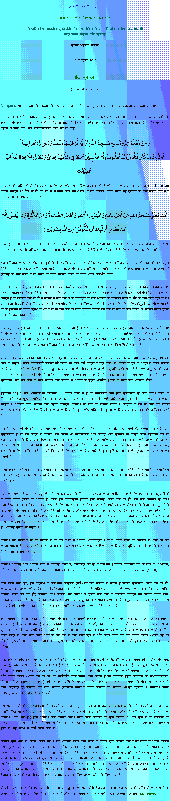 Text Box: بسم الله الرحمن الرحيم 

अल्लाह के नाम, विनम्र, यह दयालु में 

विश्वासियों के माननीय मुख्यमंत्री, फिर से जीवित विश्वास की और खलीफा अल्लाह कीवादा किया मसीहा और मुजद्दिद

मुनीर अहमद अज़ीम 


16 अक्टूबर 2013 


ईद मुबारक 

(ईद उपदेश का सारांश)

ईद मुबारक सभी भाइयों और बहनों और इस्लामी दुनिया और सच्चे इस्लाम की जमात के सदस्यों के बच्चों के लिए. बाद शांति और ईद मुबारक, अल्लाह के खलीफा के साथ सभी को नमस्कार करने को बधाई दी गवाही दी है कि कोई भी अल्लाह के अलावा पूजा की जानी चाहिए अल्लाह में शैतान के खिलाफ सहारा लिया है एक शाप दिया है, पवित्र कुरान का पहला अध्याय पढ़, और निम्नलिखित श्लोक पढ़ें तो कहा:وَ مَنۡ اَظۡلَمُ  مِمَّنۡ مَّنَعَ مَسٰجِدَ اللّٰہِ اَنۡ یُّذۡکَرَ فِیۡہَا اسۡمُہٗ وَ سَعٰی فِیۡ خَرَابِہَا ؕاُولٰٓئِکَ مَا کَانَ لَہُمۡ اَنۡ یَّدۡخُلُوۡہَاۤ اِلَّا خَآئِفِیۡنَ ۬ؕ لَہُمۡ  فِی الدُّنۡیَا خِزۡیٌ وَّ لَہُمۡ فِی الۡاٰخِرَۃِ عَذَابٌ عَظِیۡمٌ ۝
अल्लाह की मस्जिदों में कि मनाही है कि वह कौन से अधिक अन्यायपूर्ण है कौन, उनके नाम का उल्लेख है, और जो नष्ट करना चाहता है? ऐसे लोगों को डर में छोड़कर उन्हें प्रवेश नहीं करना चाहिए. उनके लिए इस दुनिया में और इसके बाद एक भारी सजा में अपमान. (2: 115) اِنَّمَا یَعۡمُرُ مَسٰجِدَ اللّٰہِ مَنۡ اٰمَنَ بِاللّٰہِ وَ الۡیَوۡمِ الۡاٰخِرِ وَ اَقَامَ الصَّلٰوۃَ  وَ اٰتَی الزَّکٰوۃَ وَ لَمۡ یَخۡشَ اِلَّا اللّٰہَ فَعَسٰۤی اُولٰٓئِکَ اَنۡ یَّکُوۡنُوۡا مِنَ الۡمُہۡتَدِیۡنَ ۝
अल्लाह अल्लाह और अंतिम दिन में विश्वास करते हैं, नियमित रूप से प्रार्थना की स्थापना नियमित रूप से दान का अभ्यास, और डर अल्लाह की मस्जिदों. यह उन लोगों की अच्छी तरह से निर्देशित की संख्या रहे हैं कि हो सकता है. (9: 18)
हम बलिदान के ईद इब्राहीम की कुर्बानी की स्मृति में मनाते हैं. लेकिन हम एक ही बलिदान में अन्य दो पात्रों की महत्वपूर्ण भूमिका को नजरअंदाज नहीं करना चाहिए. वे सहज के लिए हमारी प्रशंसा लाभ के लायक है और अब्राहम खुशी से अरब की तनहाई में छोड़ दिया जाना करने के लिए सहमत करने के लिए अपने समर्थन दिया.
मुसलमानों प्रतिवर्ष इसका अर्थ समझ में आ घुसना करने के लिए अपना सर्वश्रेष्ठ प्रयास कर इस अनुकरणीय बलिदान का आनंद चाहिए. पुरुषों बलिदान इब्राहीम (शांति उस पर हो), महिलाओं के त्याग का ही आत्मा का ही आत्मा का अधिग्रहण करने के लिए एक शुल्क हो सकता है कि हाजिरा और बच्चों इश्माएल से पता चला है जो बलिदान की इसी भावना. मैं बलिदान दिनों की ईद से ठीक पहले दिन के बारे में सोचना तीर्थयात्रियों के लिए तैयार है और इस पवित्र दिन हज के लिए जाते हैं, और, यह मेरे दिल हिला कि आँसू और उदासी के साथ है कि मैं इस्लाम के पांचवें स्तंभ प्रदर्शन करने के लिए हज पर जाने के लिए प्रविष्टि हमें नहीं था क्योंकि उन्हें लगता है, लेकिन केवल पुरुषों द्वारा और नहीं भगवान से.
हालांकि, अल्लाह (ऊंचा वह हो) मुझे आवश्यक राहत दी है और यह है कि हम क्या एक महान बलिदान के रूप में हमारे लिए है, के रूप में रोगी होने के लिए मुझे बताया था, और यह बेवकूफों के बाद से 39 साल से अधिक हो गया है गया है कि हम पर प्रतिबंध लगा दिया है हज के लिए मक्का के लिए उपयोग. हम हमारे पूर्वज हजरत इब्राहिम और हजरत इस्माइल (शांति उस पर हो) के रूप में एक महान बलिदान दिया जो मसीहा (शांति उस पर हो) वादा विश्वासियों हजरत हैं. 
सरकार और उनके पाकिस्तानी और सऊदी मुल्लाओं मक्का की तीर्थयात्रा पर जाने के लिए मसीहा (शांति उस पर हो) (पिछली सदी के मसीहा) वादा विश्वासियों हजरत को रोकने के लिए कई कानून पारित किया है. अपने कानून के अनुसार, वादा मसीहा (शांति उस पर हो) के विश्वासियों गैर मुसलमान मक्का की तीर्थयात्रा करने की अनुमति नहीं कर रहे हैं. एक अनुरोध भी वादा मसीहा (शांति उस पर हो) के विश्वासियों के मक्का में नहीं आ सकता है कि सऊदी सरकार के लिए बनाया गया था. उनके मुताबिक, हज और ऊम्र के लिए मक्का और मदीना में अपनी मौजूदगी धार्मिक स्थलों के लिए एक अपमान होगा. 
इस्लामी आस्था और अभ्यास के अनुसार - - केवल नाम में है कि प्रामाणिक एक झूठे मुसलमान से सच विचार करने के लिए कैसे: हम पूछना चाहिए कि सवाल यह है? अल्लाह के अलावा और कोई नहीं, हमारे गुरु और जज कौन तय करना चाहिए है. धार्मिक बात आदमी और उसके निर्माता, अल्लाह के बीच का फैसला किया है. मनुष्य के रूप में, हम एक व्यक्ति का आधार क्या होना चाहिए निर्धारित करने के लिए बिल्कुल कोई शक्ति और दूसरों के लिए तय करने का कोई अधिकार नहीं है. 
हम विचार करने के लिए कोई चिंता का विषय बना हम गैर मुस्लिम के लेबल गोंद कर सकते हैं. अल्लाह की दृष्टि, हम मुसलमान हैं, तो हम संतुष्ट हो जाएगा. हम किसी भी पाकिस्तानी और सऊदी अरब सरकार या किसी अन्य इस्लामी देश या हमें तय करने के लिए एक बैठक का सबूत की कोई जरूरत नहीं है. यह पाकिस्तानी सरकार और सऊदी मक्का की मसीहा (शांति उस पर हो) वादा विश्वासियों हजरत की तीर्थयात्रा और इन निम्नलिखित हजरत के कई मसीहा (शांति उस पर हो) वादा किया कि संबंधित कई कानूनों बिताया है कि कहने के लिए सही है कुछ मुस्लिम राज्यों की दुश्मनी की वजह से कर सकते हैं. 
काबा अल्लाह की पूजा के लिए बनाया गया पहला घर था, एक आम घर चाहे धर्म, रंग और जाति, पवित्र प्राणियों अनगिनत लाभ प्राप्त जहां एक घर से मनुष्य के लिए बना है और है उनके मार्गदर्शन और उसकी आत्मा की शांति के लिए मानवता को समर्पित है. 
ऐसा कर सकते हैं जो लोग प्रभु की ओर से हज जाने के लिए और प्रदर्शन करना चाहिए - यह है कि इस्लाम के अनुयायियों के लिए पवित्र कुरान का आदेश है. आज हम विश्वासियों हजरत ईसा मसीह (शांति उस पर हो) हम इस अभ्यास से बाहर रखा देखने का वादा किया. सवाल उठता है कि यह है: अल्लाह (ऊंचा वह हो) अपने स्वयं के भेदभाव के बिना सभी पुरुषों के लिए काबा के लिए उपयोग की अनुमति जो निषेधाज्ञा, और पुरुषों के बीच अस्वीकार कर दिया जब बाद से सम्मानित किया गया अपनी शक्तियों का विशेषाधिकार? आप लोगों के बीच तीर्थयात्रा प्रदर्शन कर सकते हैं या नहीं कर सकते जो तय करने वाले कौन होते हैं? काबा भगवान का घर है और किसी का नहीं संपत्ति है. जैसा कि मेरे प्रवचन की शुरुआत में उल्लेख किया है, अल्लाह कुरान में कहते हैं: 
अल्लाह की मस्जिदों में कि मनाही है कि वह कौन से अधिक अन्यायपूर्ण है कौन, उनके नाम का उल्लेख है, और जो नष्ट करना चाहता है? ऐसे लोगों को डर में छोड़कर उन्हें प्रवेश नहीं करना चाहिए. उनके लिए इस दुनिया में और इसके बाद एक भारी सजा में अपमान. (2: 115) 
अल्लाह अल्लाह और अंतिम दिन में विश्वास करते हैं, नियमित रूप से प्रार्थना की स्थापना नियमित रूप से दान का अभ्यास, और डर अल्लाह की मस्जिदों. यह उन लोगों की अच्छी तरह से निर्देशित की संख्या रहे हैं कि हो सकता है. (9: 18) 
कहीं हमारे प्रिय गुरु, हम प्रतिबंध के ऐसे एक उदाहरण (मई) का पता लगाने में सक्षम हैं हजरत मुहम्मद (शांति उस पर हो) के जीवन में: मक्का की तीर्थयात्रा सर्वशक्तिमान पूजा जो लोग मना है शक्तिशाली और उनकी एकता का प्रचार. किसी भी पवित्र पैगंबर (शांति उस पर हो) उत्तरवर्ती चार ख़लीफ़ा की अवधि के दौरान इस तरह के प्रतिबंध वफादार को घोषित किया गया. लेकिन क्या स्पष्ट है कि उनके विरोधियों द्वारा निषेध पवित्र कुरान और पवित्र परंपराओं के अनुसार, पवित्र पैगंबर (शांति उस पर हो) और उनके वफादार साथी मक्का उनके तीर्थयात्रा प्रदर्शन करने के लिए बनाया है. 
आप पवित्र कुरान और हदीस की शिक्षाओं के आलोक में अपनी अंतरात्मा की समीक्षा करते समय यह है. आप अपनी आत्मा की गहराई में कुछ भी नहीं है लेकिन प्रकाश की एक पैच के साथ छोड़ दिया जाता है, तो हो सकता है तो आप जो सच्चा मुसलमान है और जो उपस्थिति से नहीं है समझ जाएगा. आप हमें भगवान के घर को तीर्थ यात्रा के इनकार करने के लिए जारी रखते हैं, और आप अपने आप में लग रहा है और बहुत खुश है और अपने कार्यों पर गर्व पवित्र पैगंबर (शांति उस पर हो) के दुश्मनों द्वारा निर्धारित मार्ग का अनुसरण करने के लिए जारी रखते हैं, तो बनाया अपने बुरे भाग्य अच्छा दिल के खिलाफ.   
हमें, अल्लाह और उनके पैगंबर पर्याप्त हमारे लिए के रूप में. आप सब चाहते निषेध, लेकिन हम मक्का और मदीना के लिए, अल्लाह, उनकी मैसेन्जर के लिए लग रहा है प्यार, आप हमारे दिल से कभी नहीं निकाल सकते हैं. हम पूरी तरह से भर रहे हैं. ओह भगवान के प्यार, हजरत मुहम्मद (शांति उस पर हो) के ओह प्रेमियों, तुम भगवान की एकता का अध्ययन किया है और पवित्र पैगंबर (शांति उस पर हो) के मार्गदर्शन प्राप्त किया, आप सीखा है कि व्यायाम इसके माध्यम से आध्यात्मिकता, मैं आपको आश्वासन दे सकता हूँ और मैं आप प्रतिशोध के डर के लिए अल्लाह के नाम में मक्का की तीर्थयात्रा पर जाने के लिए अनुमति दी जाएगी, जब तक आपके तीर्थयात्रा स्वीकार किया जाएगा कि आपको भरोसा दिलाता हूं, स्वीकार किया जाएगा, हो जाएगा स्वीकार किए जाते हैं. 
इस प्रकार, जो ओह तीर्थयात्रियों मैं आपको बधाई देता हूं तीर्थ की यात्रा नहीं कर सकते हैं और मैं आपको बधाई देता हूं. हमारी पीढ़ी वास्तविक इस्लाम को ईद बलिदान के त्योहार के लिए मेरी शुभकामनाएं और भी मेरी तारीफ. कोई था मानो अल्लाह (ऊंचा वह हो) इंशा अल्लाह हज दरवाजे हमारे लिए खोला जाएगा कि मुझे बताया था, यह सच है कि इस्लाम का समुदाय है, यह एक कोमल हाथ का निर्माण, मेरे पूरे शरीर की मालिश था मुझ में दर्द और शांति का एक अजीब अनुभूति होती है, इस संबंध में कोई चिंता जारी है. 
लेकिन मुझे भेजा है, अच्छी खबर यह है कि अल्लाह हमारे लिए स्वर्ग के तरीके खुल जाएगा और बहुत जल्द ही दिव्य निर्णय इस दुनिया में रची सभी योजनाओं की अनदेखी करेगा (वह जा ऊंचा). इंशा अल्लाह. तीर्थ, भगवान और पवित्र पैगंबर मुहम्मद (शांति उस पर हो) के प्यार से भरा दिल के लिए मक्का जाने के लिए: अनुमति हमारे सबसे प्यारा इच्छा को पूरा करने के लिए, परमात्मा की कृपा से हमें प्रदान किया जाएगा. इंशा अल्लाह, आने वाले वर्षों में इस विनम्र सेवक इसके निर्माता प्राप्त हुआ है और यह निश्चित रूप से कुछ नहीं होगा कि संदेश में कोई संदेह नहीं है, इंशा अल्लाह, और अल्लाह (ऊंचा) उनकी खलीफा निर्वाचित पूरा करेंगे (अल्लाह के खलीफा) और एक शानदार द्वारा इस सदी की देवी अभिव्यक्ति की ईमानदारी सदस्यों हम तीर्थयात्रा, इंशा अल्लाह बनाने के लिए मक्का जीत के लिए आते हैं. 
मैं और यह सच है कि इस्लाम की अंतर्राष्ट्रीय समुदाय के सभी मेरी ईमानदारी चेलों, हम इन सभी प्रतिबंधों को हटा दिया जाएगा जब दिन आएगा कि विश्वास कर रहे हैं और हम मक्का में स्वागत करेंगे. इंशा अल्लाह, अमीन. ईद मुबारक. 