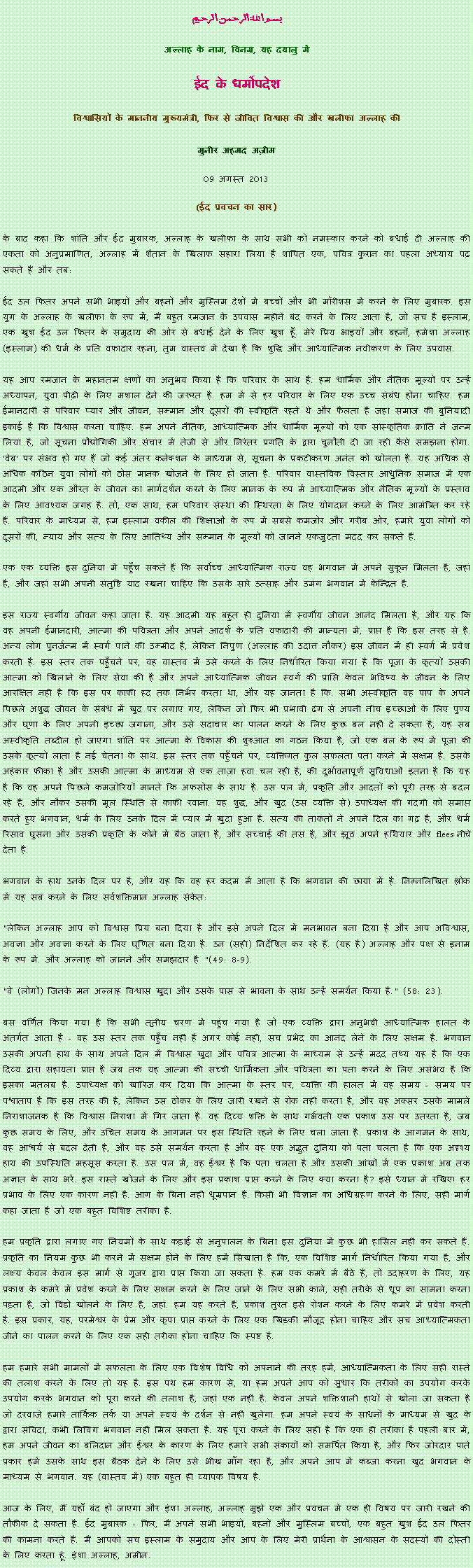 Text Box: بسم الله الرحمن الرحيم 

अल्लाह के नाम, विनम्र, यह दयालु में 

ईद के धर्मोपदेश 

विश्वासियों के माननीय मुख्यमंत्री, फिर से जीवित विश्वास की और खलीफा अल्लाह की 

मुनीर अहमद अज़ीम 09 अगस्त  2013(ईद प्रवचन का सार)
के बाद कहा कि शांति और ईद मुबारक, अल्लाह के खलीफा के साथ सभी को नमस्कार करने को बधाई दी अल्लाह की एकता को अनुप्रमाणित, अल्लाह में शैतान के खिलाफ सहारा लिया है शापित एक, पवित्र कुरान का पहला अध्याय पढ़ सकते हैं और तब:ईद उल फितर अपने सभी भाइयों और बहनों और मुस्लिम देशों में बच्चों और भी मॉरीशस में करने के लिए मुबारक. इस युग के अल्लाह के खलीफा के रूप में, मैं बहुत रमजान के उपवास महीने बंद करने के लिए आता है, जो सच है इस्लाम, एक खुश ईद उल फितर के समुदाय की ओर से बधाई देने के लिए खुश हूँ. मेरे प्रिय भाइयों और बहनों, हमेशा अल्लाह (इस्लाम) की धर्म के प्रति वफादार रहना, तुम वास्तव में देखा है कि शुद्धि और आध्यात्मिक नवीकरण के लिए उपवास.यह आप रमजान के महानतम क्षणों का अनुभव किया है कि परिवार के साथ है. हम धार्मिक और नैतिक मूल्यों पर उन्हें अध्यापन, युवा पीढ़ी के लिए मशाल देने की जरूरत है. हम में से हर परिवार के लिए एक उच्च संबंध होना चाहिए. हम ईमानदारी से परिवार प्यार और जीवन, सम्मान और दूसरों की स्वीकृति रहते थे और फैलता है जहां समाज की बुनियादी इकाई है कि विश्वास करना चाहिए. हम अपने नैतिक, आध्यात्मिक और धार्मिक मूल्यों को एक सांस्कृतिक क्रांति ने जन्म लिया है, जो सूचना प्रौद्योगिकी और संचार में तेजी से और निरंतर प्रगति के द्वारा चुनौती दी जा रही कैसे समझना होगा. 'वेब' पर संभव हो गए हैं जो कई अंतर कनेक्शन के माध्यम से, सूचना के प्रकटीकरण अनंत को खोलता है. यह अधिक से अधिक कठिन युवा लोगों को ठोस मानक खोजने के लिए हो जाता है. परिवार वास्तविक विस्तार आधुनिक समाज में एक आदमी और एक औरत के जीवन का मार्गदर्शन करने के लिए मानक के रूप में आध्यात्मिक और नैतिक मूल्यों के प्रस्ताव के लिए आवश्यक जगह है. तो, एक साथ, हम परिवार संस्था की स्थिरता के लिए योगदान करने के लिए आमंत्रित कर रहे हैं. परिवार के माध्यम से, हम इस्लाम वकील की शिक्षाओं के रूप में सबसे कमजोर और गरीब ओर, हमारे युवा लोगों को दूसरों की, न्याय और सत्य के लिए आतिथ्य और सम्मान के मूल्यों को जानने एकजुटता मदद कर सकते हैं.एक एक व्यक्ति इस दुनिया में पहुँच सकते हैं कि सर्वोच्च आध्यात्मिक राज्य वह भगवान में अपने सुकून मिलता है, जहां है, और जहां सभी अपनी संतुष्टि याद रखना चाहिए कि उसके सारे उत्साह और उमंग भगवान में केन्द्रित है.इस राज्य स्वर्गीय जीवन कहा जाता है. यह आदमी यह बहुत ही दुनिया में स्वर्गीय जीवन आनंद मिलता है, और यह कि वह अपनी ईमानदारी, आत्मा की पवित्रता और अपने आदर्श के प्रति वफादारी की मान्यता में, प्राप्त है कि इस तरह से है. अन्य लोग पुनर्जन्म में स्वर्ग पाने की उम्मीद है, लेकिन निपुण (अल्लाह की उदात्त नौकर) इस जीवन में ही स्वर्ग में प्रवेश करती है. इस स्तर तक पहुँचने पर, वह वास्तव में उसे करने के लिए निर्धारित किया गया है कि पूजा के कृत्यों उसकी आत्मा को खिलाने के लिए सेवा की है और अपने आध्यात्मिक जीवन स्वर्ग की प्राप्ति केवल भविष्य के जीवन के लिए आरक्षित नहीं है कि इस पर काफी हद तक निर्भर करता था, और यह जानता है कि. सभी अस्वीकृति वह पाप के अपने पिछले अशुद्ध जीवन के संबंध में खुद पर लगाए गए, लेकिन जो फिर भी प्रभावी ढंग से अपनी नीच इच्छाओं के लिए पुण्य और घृणा के लिए अपनी इच्छा जगाना, और उसे सदाचार का पालन करने के लिए कुछ बल नहीं दे सकता है, यह सब अस्वीकृति तब्दील हो जाएगा शांति पर आत्मा के विकास की शुरुआत का गठन किया है, जो एक बल के रूप में पूजा की उसके कृत्यों लाता है नई चेतना के साथ. इस स्तर तक पहुँचने पर, व्यक्तिगत कुल सफलता पता करने में सक्षम है. उसके अहंकार फीका है और उसकी आत्मा के माध्यम से एक ताज़ा हवा चल रही है, की दुर्भावनापूर्ण सुविधाओं इतना है कि यह है कि वह अपने पिछले कमजोरियों मानते कि अफसोस के साथ है. उस पल में, प्रकृति और आदतों को पूरी तरह से बदल रहे हैं, और नौकर उसकी मूल स्थिति से काफी रवाना. वह शुद्ध, और खुद (उस व्यक्ति से) उपाध्यक्ष की गंदगी को समाप्त करते हुए भगवान, धर्म के लिए उनके दिल में प्यार में खुदा हुआ है. सत्य की ताकतों ने अपने दिल का गढ़ है, और धर्म रिसाव घुसना और उसकी प्रकृति के कोने में बैठ जाता है, और सच्चाई की तस है, और झूठ अपने हथियार और flees नीचे देता है.भगवान के हाथ उनके दिल पर है, और यह कि वह हर कदम में आता है कि भगवान की छाया में है. निम्नलिखित श्लोक में यह सब करने के लिए सर्वशक्तिमान अल्लाह संकेत:"लेकिन अल्लाह आप को विश्वास प्रिय बना दिया है और इसे अपने दिल में मनभावन बना दिया है और आप अविश्वास, अवज्ञा और अवज्ञा करने के लिए घृणित बना दिया है. उन (सही) निर्देशित कर रहे हैं. (यह है) अल्लाह और पक्ष से इनाम के रूप में. और अल्लाह को जानने और समझदार है "(49: 8-9)."वे (लोगों) जिनके मन अल्लाह विश्वास खुदा और उसके पास से भावना के साथ उन्हें समर्थन किया है." (58: 23).बस वर्णित किया गया है कि सभी तृतीय चरण में पहुंच गया है जो एक व्यक्ति द्वारा अनुभवी आध्यात्मिक हालत के अंतर्गत आता है - वह उस स्तर तक पहुँच नहीं है अगर कोई नहीं, सच प्रभेद का आनंद लेने के लिए सक्षम है. भगवान उसकी अपनी हाथ के साथ अपने दिल में विश्वास खुदा और पवित्र आत्मा के माध्यम से उन्हें मदद तथ्य यह है कि एक दिव्य द्वारा सहायता प्राप्त है जब तक यह आत्मा की सच्ची धार्मिकता और पवित्रता का पता करने के लिए असंभव है कि इसका मतलब है. उपाध्यक्ष को खारिज कर दिया कि आत्मा के स्तर पर, व्यक्ति की हालत में वह समय - समय पर पश्चाताप है कि इस तरह की है, लेकिन उस ठोकर के लिए जारी रखने से रोक नहीं करता है, और वह अक्सर उसके मामले निराशाजनक है कि विश्वास निराशा में गिर जाता है. वह दिव्य शक्ति के साथ गर्भवती एक प्रकाश उस पर उतरता है, जब कुछ समय के लिए, और उचित समय के आगमन पर इस स्थिति रहने के लिए चला जाता है. प्रकाश के आगमन के साथ, वह आश्चर्य से बदल देती है, और वह उसे समर्थन करता है और वह एक अद्भुत दुनिया को पता चलता है कि एक अदृश्य हाथ की उपस्थिति महसूस करता है. उस पल में, वह ईश्वर है कि पता चलता है और उसकी आंखों में एक प्रकाश अब तक अज्ञात के साथ भरें. इस रास्ते खोजने के लिए और इस प्रकाश प्राप्त करने के लिए क्या करना है? इसे ध्यान में रखिए! हर प्रभाव के लिए एक कारण नहीं है. आग के बिना नहीं धूम्रपान है. किसी भी विज्ञान का अधिग्रहण करने के लिए, सही मार्ग कहा जाता है जो एक बहुत विशिष्ट तरीका है.हम प्रकृति द्वारा लगाए गए नियमों के साथ कड़ाई से अनुपालन के बिना इस दुनिया में कुछ भी हासिल नहीं कर सकते हैं. प्रकृति का नियम कुछ भी करने में सक्षम होने के लिए हमें सिखाता है कि, एक विशिष्ट मार्ग निर्धारित किया गया है, और लक्ष्य केवल केवल इस मार्ग से गुजर द्वारा प्राप्त किया जा सकता है. हम एक कमरे में बैठे हैं, तो उदाहरण के लिए, यह प्रकाश के कमरे में प्रवेश करने के लिए सक्षम करने के लिए जाने के लिए सभी काले, सही तरीके से धूप का सामना करना पड़ता है, जो विंडो खोलने के लिए है, जहां. हम यह करते हैं, प्रकाश तुरंत इसे रोशन करने के लिए कमरे में प्रवेश करती है. इस प्रकार, यह, परमेश्वर के प्रेम और कृपा प्राप्त करने के लिए एक खिड़की मौजूद होना चाहिए और सच आध्यात्मिकता जीने का पालन करने के लिए एक सही तरीका होना चाहिए कि स्पष्ट है.हम हमारे सभी मामलों में सफलता के लिए एक विशेष विधि को अपनाने की तरह हमें, आध्यात्मिकता के लिए सही रास्ते की तलाश करने के लिए तो यह है. इस पथ हम कारण से, या हम अपने आप को सुधार कि तरीकों का उपयोग करके उपयोग करके भगवान को पूरा करने की तलाश है, जहां एक नहीं है. केवल अपने शक्तिशाली हाथों से खोला जा सकता है जो दरवाजे हमारे तार्किक तर्क या अपने स्वयं के दर्शन से नहीं खुलेगा. हम अपने स्वयं के साधनों के माध्यम से खुद के द्वारा संविदा, कभी लिविंग भगवान नहीं मिल सकता है. यह पूरा करने के लिए सही है कि एक ही तरीका है पहली बार में, हम अपने जीवन का बलिदान और ईश्वर के कारण के लिए हमारे सभी संकायों को समर्पित किया है, और फिर जोरदार पाते प्रकार हमें उसके साथ इस बैठक देने के लिए उसे भीख माँग रहा है, और अपने आप में कब्जा करना खुद भगवान के माध्यम से भगवान. यह (वास्तव में) एक बहुत ही व्यापक विषय है.आज के लिए, मैं यहाँ बंद हो जाएगा और इंशा अल्लाह, अल्लाह मुझे एक और प्रवचन में एक ही विषय पर जारी रखने की तौफीक दे सकता है. ईद मुबारक - फिर, मैं अपने सभी भाइयों, बहनों और मुस्लिम बच्चों, एक बहुत खुश ईद उल फितर की कामना करते हैं. मैं आपको सच इस्लाम के समुदाय और आप के लिए मेरी प्रार्थना के आश्वासन के सदस्यों की दोस्ती के लिए करता हूं. इंशा अल्लाह, अमीन.